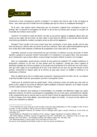 141 ‫ص‬
‫اﻟﻌﺪد‬3
évènements et leurs conséquences proches et lointains ? La réponse fuse tout de suite et elle est toujours la
même : vous voulez que tout le monde fasse de la politique pour que les choses se compliquent davantage ?
De la sorte, cette réponse donne l’impression que ces personnes craignent leurs concitoyens et pour se
protéger elles se donnent les prérogatives de décider ce qui est bon ou mauvais pour un pays et à la place de
l’ensemble des membres d’une société1.
Comment ? En mettant en avant une théorie, une idée ou une pensée apparue et appliquée ailleurs dans une
société ou une région, loin de la nôtre, de notre culture et notre façon de réfléchir et sans qu’elles disent qu’elles
n’ont même pas produit les résultats escomptés au lieu ou elles ont été appliquées2.
Pourquoi ? Parce qu’elles n’ont aucun respect pour leurs concitoyens et leurs droits, qu’elles sont les plus
fortes du fait qu’il y a derrière elles une armée ou une force extérieure. Ainsi, elles oublient lamentablement que la
force réside dans l’unité nationale et l’adhésion de la population et une vision claire de ses intérêts.
Cependant, personne ne peut sérieusement nier que l’ouverture à l’extérieur n’est pas nécessaire et même
salvatrice, puisqu’on ne peut pas réclamer l’universalité et se cramponner à ses propres idées, mais aussi parce
qu’en connaissant ce qui se passe ailleurs, on peut corriger nos propres défauts et avancer vers le progrès.
Ainsi, ces responsables, quand cela leur convient, ils nous parlent de révolution3 (17), oubliant souffrances et
destructions commises en son nom. Ils nous parlent aussi du socialisme4, sachant que celui-ci suppose la
distribution équitable des richesses produites ou accumulées par la production et les efforts des uns et des autres,
alors que notre région vit sur la production de la terre et du contenu de son sous–sol, qui font marcher un Etat
parasite, consommant la majeure partie de la richesse du pays pour assurer sa visibilité à l’extérieur et sa
maintenance à l’intérieur.
Ainsi, ils oublient qu’un Etat se constitue pour la protection, l’épanouissement et le bien- être de ses citoyens
et qu’il faut travailler le présent pour préparer, prévenir et sauvegarder l’avenir.
Tantôt aussi, ils réclament l’unité du monde Arabe5, même si plusieurs siècles ont montré que cette unité n’a
jamais eu lieu, malgré la succession de différents régimes politiques et plusieurs dynasties sur la région et qu’elle
est dans l’esprit de tout un chacun. Pourquoi ?
En effet, les obstacles sont nombreux et insurmontables, les mentalités sont différentes malgré une culture
largement commune, les intérêts sont divergents, la géopolitique des uns et des autres commandent des attitudes
et des comportements qui ne vont pas dans le sens de l’unité ni même du rapprochement autrement que verbale,
et enfin le manque d’une vision globale, concernant toute la région et le monde, en mesure de faire adhérer les
autres sans contraintes ou violence.
1 C’est le fondement des coups d’Etats qui se sont succédés en Syrie juste après l’indépendance en 1944, en Egypte en 1952, en Irak et
au soudan en 1958, en Somalie en 1982 au Yemen en 1969 et en Algérie en 1965.
2 Voir, pour une typographie exhaustive, Ali Aouattah, Pensée et idéologie arabes, figures, courants et thèmes au xx ème siècle, éd,
L’Harmattan, 2011
3 Gamal Abdalnasser, Philosophie de la révolution,p.74-102. J Berque, L’Egypte, Impérialisme et revolution, Gallimard, 1967.
4 Afef Kosheri Mahfouz, Socialisme et pouvoir en Egypte,Paris,LGDJ,1971, Samarbakhsh, A.G., Socialisme en Irak et en Syrie, édit,
Anthropos, Paris,1978, Binder,L., The ideological revolution in the middle East,New York, John wiley, 1964.
5 Voir, Mohammad Arkoun, La pensée arabe, Presse universitaire de France,1975.
Voir aussi,les écrits abondants du Parti Baath en Syrie et en Irak et les discours de Abdelnasser.
 