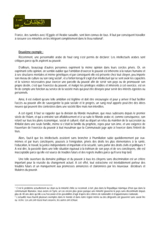 145 ‫ص‬
‫اﻟﻌﺪد‬3
France, des sunnites avec l’Egypte et l’Arabie saoudite, sont bien connus de tous. Il faut par conséquent travailler
à rassurer ces minorités en les intégrant complètement dans le tissu national1.
Deuxième exemple :
Récemment, une personnalité arabe de haut rang s’est permis de déclarer: Les intellectuels arabes sont
critiques parce qu’ils aspirent au pouvoir.
D’ailleurs, beaucoup d’autres personnes expriment la même opinion dans leurs cercles privés. Or, en
exprimant cette opinion, on semble oublier que l’ambition d’exercer le pouvoir est inhérente à la nature humaine et
à ses structures mentales et même génétiques et par conséquent elle est présente chez tout citoyen, peu importe
son niveau de culture ou son rang social2, et a fortiori lorsqu’il s’agit d’un intellectuel qui se sent avoir les capacités
et la science nécessaires pour exercer une parcelle du pouvoir afin de servir son pays ou de promouvoir son
propre destin, c’est que l’exercice du pouvoir, et malgré les privilèges visibles et inhérents à cet exercice, est en
fin de compte une fonction au service de la société mais qui peut être dévoyée pour servir des intérêts égoïstes ou
personnels.
Ainsi, il est évident qu’une telle ambition est légitime et doit être encouragée et pour y arriver il faut faciliter
l’accès au pouvoir afin de sauvegarder la paix sociale et le progrès, un sang neuf apporte peut-être des idées
neuves qui peuvent être contestées dans une société libre mais non interdites.
A cet égard, il faut se rappeler que la division du Monde musulman, que nous subissons depuis le premier
siècle de l’Islam, et qui a entraîné son affaiblissement et à sa suite le Monde arabe et, comme conséquence, son
retard sur tous les plans économique, social et culturel, était au départ un refus du maintien de la succession au
Khilafat dans une seule famille, même si c’était la famille du prophète, repos pour son âme, et une exigence de
l’ouverture de l’exercice du pouvoir à tout musulman que la Communauté juge apte à l’exercer dans l’intérêt de
tous.
Alors, faut-il que les intellectuels assistent sans broncher à l’humiliation subie quotidiennement par eux-
mêmes et par leurs concitoyens, poussés à l’émigration, privés des droits les plus élémentaires à la santé,
l’éducation, le travail, la justice indépendante et impartiale et la sécurité, sans parler des droits civils et politiques ?
A vrai dire, la passivité dans une telle situation équivaut à la trahison de son pays et de ses concitoyens, elle est
inacceptable parce qu’elle est source de troubles futurs et des regrets inutiles parce qu’il sera trop tard.
Une telle ouverture du domaine politique et du pouvoir à tous les citoyens sans discrimination est un critère
important pour la réussite du changement actuel. A cet effet, tout ostracisme est inévitablement porteur des
troubles futurs et un manquement aux promesses annoncées et claironnées par les nouveaux décideurs et
titulaires du pouvoir.
1 C’est le problème actuellement au Liban ou la minorité chiite se reconnaît, à tort, plus dans la République islamique d’Iran que dans la
communauté libanaise, nous avons en Syrie, un cas encore plus grave puisque une minorité gouverne le pays sans discontinuité depuis
plus de 40 ans alors qu’elle a eu l’occasion et les possibilités d’agir d’après des critères de nationalité et d’appartenance nationale.
2 L’actualité nous fournit plusieurs exemples dans le monde et dans notre région même ou des dirigeants ont gouverné sans savoir lire
ou écrire. Les uns ont réussi leurs oeuvres, les autres ont échoué.
 