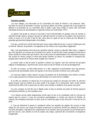 146 ‫ص‬
‫اﻟﻌﺪد‬3
Troisième exemple :
Lors d’un colloque, une intervention sur les Conventions des droits de l’homme a été prononcée. Alors,
l’occasion m’a permis de demander à l’orateur, qui était par ailleurs une femme, pourquoi elle n’a pas proposé la
diffusion et la promotion de ces conventions dans le public à plus large échelle et surtout celle concernant
l’élimination de toutes les discriminations à l’égard des femmes du 18 Décembre 1979 ?
La réponse était qu’elle ne voit pas la nécessité et que la discrimination est quelque chose de normale et
naturelle! Etrange réponse, lorsqu’on sait qu’il ne suffit pas d’inscrire les droits sur les papiers mais qu’il faut les
mettre en œuvre et à cet effet, il faut les faire entrer dans les esprits de tout un chacun par leur diffusion et
promotion qui deviennent indispensables et inévitables.
C’est que, un droit reste à l’état virtuel tant qu’il n’a pas acquis l’adhésion de tous, ce qui ne s’obtient pas sans
un effort de diffusion, de promotion, et d’explication de son contenu et de sa procédure d’application.
Alors, cette discrimination relève-elle d’une spécificité naturelle, sociale ou culturelle? Mais même, à supposer
que cette spécificité est reconnue par l’ensemble de la société, ne faut-il la faire évoluer puisque la femme joue à
l’heure actuelle les mêmes rôles que l’homme, elle est dans toutes les administrations et les institutions d’un pays.
Elle assume les mêmes charges et même plus lorsque l’homme est absent, les exemples ne manquent pas,
pourquoi alors n’aurait-elle les mêmes droits à égalité avec l’homme ?
La société arabe se doit de poser la question et donner une réponse, sans faire intervenir de préceptes
religieux et métaphysiques, autrement notre société ratera le train de l’histoire et la voie du développement.
En effet, les femmes, au fond d’elles-mêmes et si elles supportent la discrimination sans trop protester,
ressentent cette discrimination comme une injustice et une faveur accordée à l’homme sans contre-partie.
Les nouveaux régimes arabes doivent s’occuper du problème de la discrimination entre homme et femme,
c’est un signe qui peut être révélateur de leur détermination et un critère de leur crédibilité.
A cet effet, les islamistes ne doivent pas et ne peuvent pas évoquer les préceptes de l’Islam, ils sont hors
propos lorsqu’il s’agit du maintien de la paix sociale et du progrès de la communauté. Notre société affronte
énormément de défis et elle ne pourra pas les relever sans résoudre ce problème d’une gravité sans pareil.
Ces trois exemples me font dire que le Monde arabe vit dans le domaine des droits de l’homme plusieurs
contradictions profondes, je relève quelques unes:
1-Les citoyens ont des droits fondamentaux inscrits dans les lois et les constitutions mais ils n’ont pas les
moyens pour les exercer, à cause des pesanteurs psychologiques et sociales qui relèvent de l’histoire, de
l’absence des institutions nécessaires et parce qu’ils ne veulent pas payer le prix nécessaire à l’exercice de ces
droits.
2- Ceux qui détiennent le pouvoir le considèrent comme une propriété qui rapporte des revenus et toute
critique de son exercice, par l’usage de la liberté d’expression ou autrement, devient une violation de l’exercice
d’un droit, prérogative, engendrant une condamnation et une sanction, alors qu’un pouvoir est une fonction qui ne
peut être exercée, sans contrôle et en fin de compte sans critique, autrement elle se transforme en despotisme
insupportable.
 