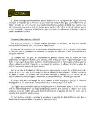147 ‫ص‬
‫اﻟﻌﺪد‬3
3- L’Etat n’assume pas son rôle de faciliter la liberté d’expression et de regroupement des citoyens. Ces droits
constituent le fondement de la démocratie et des instruments indispensables pour son fonctionnement. Or,
l’histoire a montré que sans démocratie et participation des citoyens aux affaires de l’Etat, d’une façon ou d’une
autre, aucun développement ne peut être durable, parce que la révolte, même si elle est contenue pour un
moment, trouvera les moyens pour se faire jour avec tout ce qui peut en découler comme destruction et insécurité
pour les personnes et les biens.
Que peut-on faire dans ces conditions?
Des siècles de soumission, à différents régimes despotiques ou autoritaires, ont forgé une mentalité
d’indifférence et de fatalisme avant l’avènement de l’indépendance.
Pourtant, une telle situation ne peut se maintenir sans affaiblir l’indépendance de l’Etat acquise très chèrement,
et celui-ci ne peut se développer sans l’adhésion des citoyens aux institutions établies en respectant et en
protégeant leurs droits.
Les exemples sous nos yeux, de l’effondrement de plusieurs empires, faute du respect des droits
fondamentaux de la personne humaine, sont nombreux, et les intellectuels arabes ne peuvent échapper à leur
destin et leurs devoirs de travailler à la diffusion et la promotion des droits de l’homme quoi qu’ils leur coûtent et
cela en expliquant, par l’écrit et la parole, en convoquant des séminaires et colloques, prêchant la culture des
droits de l’homme et le respect de la dignité humaine.
Bien sûr, un effort de développement doit accompagner cette démarche, cela veut dire qu’il faut consacrer les
revenus du pays à l’éducation, le renforcement des liens de solidarité, les soins accordés à l’enfance, la recherche
des appuis à l’extérieur des frontières dans les domaines scientifique, économique, social et culturel. Il y a des
pays qui sont très en avant par rapport à nous et nous ne pouvons les rattraper sans leur appui et soutien.
A cet effet, nous devons encourager nos jeunes diplômés à revenir au pays pour participer à l’œuvre du
développement en leur accordant des facilités administratives et financières pour leurs projets.
Cela suppose aussi une réforme judiciaire et une protection de la propriété sans oublier la justice sociale. En
effet, une propriété non protégée n’osera pas s’engager sous n’importe quels prétextes, et l’absence d’une justice
sociale est source de troubles qui peuvent affecter le développent, un équilibre doit donc être trouvé entre la
protection de la propriété et la justice sociale.
C’est une tâche qui peut être assumée par la promotion et la protection des droits de l’homme, c’est dans ce
domaine que les nouveaux dirigeants du printemps arabe seront jugés.
 