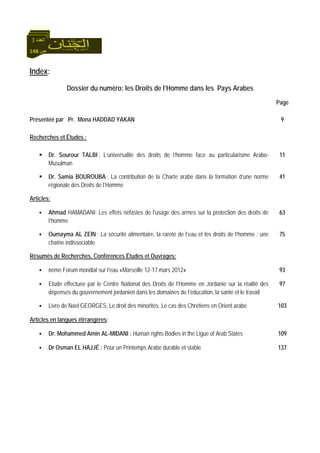 148 ‫ص‬
‫اﻟﻌﺪد‬3
Index:
Dossier du numéro: les Droits de l’Homme dans les Pays Arabes
Page
Présentéé par Pr. Mona HADDAD YAKAN
Recherches et Études :
9
Dr. Sourour TALBI : L’universalité des droits de l’homme face au particularisme Arabo-
Musulman
11
Dr. Samia BOUROUBA : La contribution de la Charte arabe dans la formation d’une norme
régionale des Droits de l’Homme
41
Articles:
Ahmad HAMADANI: Les effets néfastes de l’usage des armes sur la protection des droits de
l’homme
63
Oumayma AL ZEIN : La sécurité alimentaire, la rareté de l’eau et les droits de l’homme : une
chaîne indissociable
75
Résumés de Recherches, Conférences Études et Ouvrages:
6ème Forum mondial sur l’eau «Marseille 12-17 mars 2012» 93
Etude effectuée par le Centre National des Droits de l’Homme en Jordanie sur la réalité des
dépenses du gouvernement jordanien dans les domaines de l’éducation, la santé et le travail
97
Livre de Nael GEORGES, Le droit des minorités. Le cas des Chrétiens en Orient arabe 103
:Articles en langues étrrangères
Dr. Mohammed Amin AL-MIDANI : Human rights Bodies in the Ligue of Arab States 109
Dr Osman EL HAJJÉ : Pour un Printemps Arabe durable et stable 137
 