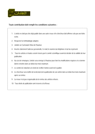 149 ‫ص‬
‫اﻟﻌﺪد‬3
Toute contribution doit remplir les conditions suivantes :
1- L’article ne doit pas être déjà publié dans une autre revue et le chercheur doit affirmer cela par une lettre
écrite.
2- Respecter la méthodologie adoptée.
3- Joindre un Curriculum Vitae de l’hauteur.
4- Inscrire clairement l’adresse personnelle, l’e-mail, le numéro du téléphone et du fax si présent.
5- Tous les articles et études seront révisés par le comité scientifique avant de décider de la validité de leur
publication.
6- Au cas de remarques, l’article sera renvoyé à l’hauteur pour faire les modifications requises et ce dernier
doit le remettre dans un délai d’un mois maximum.
7- Le comité de rédaction a le droit de rectifier l’article avant de le publier.
8- Le chercheur sera notifié de la décision de la publication de son article dans un délai d’un mois maximum
après sa remise.
9- La revue n’est pas responsable de la remise des articles refusés.
10- Tous droits de publication sont réservés à la Revue.
 