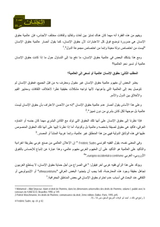 15 ‫ص‬
‫اﻟﻌﺪد‬3
‫ﺣﻘﻮق‬ ‫ﻋﺎﻟﻤﻴﺔ‬ ‫ﻓﺈن‬ ،‫اﻷﺟﻨﺎس‬ ‫ﻣﺨﺘﻠﻒ‬ ‫وﺛﻘﺎﻓﺎت‬ ‫وﺗﻘﺎﻟﻴﺪ‬ ‫ﻟﻐﺎت‬ ‫ﺑﻴﻦ‬ ‫ﺗﻤﺎﻳﺰ‬ ‫هﻨﺎك‬ ‫آﺎن‬ ‫ﻣﻬﻤﺎ‬ ‫أﻧﻪ‬ ‫اﻟﻔﻘﺮة‬ ‫هﺬﻩ‬ ‫ﻣﻦ‬ ‫وﻳﻔﻬﻢ‬
‫اﻹﻧﺴﺎن‬ ‫ﺣﻘﻮق‬ ‫ﻋﺎﻟﻤﻴﺔ‬ ‫أﻧﺼﺎر‬ ‫ﻳﻘﻮل‬ ‫آﻤﺎ‬ ،‫اﻹﻧﺴﺎن‬ ‫ﺣﻘﻮق‬ ‫ﻷن‬ ‫اﻻﻋﺘﺒﺎرات‬ ‫آﻞ‬ ‫ﻓﻮق‬ ‫ﺗﻮﺿﻊ‬ ‫ﺿﺮورة‬ ‫هﻲ‬ ‫اﻹﻧﺴﺎن‬
"‫ﻣﻌﻴﻨﺔ‬ ‫دوﻟﺔ‬ ‫اﺧﺘﺼﺎص‬ ‫ﻣﻦ‬ ‫ﻟﻴﺴﺖ‬‫اﻟﺪول‬ ‫ﻣﺠﻤﻮﻋﺔ‬ ‫اﺧﺘﺼﺎص‬ ‫ﻣﻦ‬ ‫وإﻧﻤﺎ‬."1
‫اﻹﻧﺴﺎن‬ ‫ﺣﻘﻮق‬ ‫آﺎﻧﺖ‬ ‫إذا‬ ‫ﻣﺎ‬ ‫ﺣﻮل‬ ‫اﻟﺘﺴﺎؤل‬ ‫إﻟﻰ‬ ‫ﺑﻨﺎ‬ ‫دﻓﻊ‬ ‫ﻣﺎ‬ ،‫اﻹﻧﺴﺎن‬ ‫ﺣﻘﻮق‬ ‫ﻋﺎﻟﻤﻴﺔ‬ ‫ﻓﻲ‬ ‫اﻟﺒﻌﺾ‬ ‫ﻳﺸﻜﻚ‬ ‫هﺬا‬ ‫وﻣﻊ‬
‫اﻟﻌﺎﻟﻤﻴﺔ؟‬ ‫ﻧﺤﻮ‬ ‫ﺗﺴﻴﺮ‬ ‫أو‬ ‫ﻋﺎﻟﻤﻴﺔ‬
‫اﻟﺜﺎﻧﻲ‬ ‫اﻟﻤﻄﻠﺐ‬:‫اﻟﻌﺎﻟﻤﻴﺔ؟‬ ‫إﻟﻰ‬ ‫ﺗﺴﻌﻰ‬ ‫أو‬ ‫ﻋﺎﻟﻤﻴﺔ‬ ‫اﻹﻧﺴﺎن‬ ‫ﺣﻘﻮق‬
‫اﻹﻧﺴﺎن‬ ‫ﺣﻘﻮق‬ ‫ﻋﺎﻟﻤﻴﺔ‬ ‫ﻣﻔﻬﻮم‬ ‫أن‬ ‫اﻟﺒﻌﺾ‬ ‫ﻳﻌﺘﺒﺮ‬‫ﻟﻢ‬ ‫اﻹﻧﺴﺎن‬ ‫ﻓﺤﻘﻮق‬ ،‫اﻟﺠﻤﻴﻊ‬ ‫ﻗﺒﻞ‬ ‫ﻣﻦ‬ ‫ﺑﻪ‬ ‫وﻣﻌﺘﺮف‬ ‫ﻣﻘﺒﻮل‬ ‫ﻏﻴﺮ‬
‫اﻟﻘﻴﻢ‬ ‫وﻣﻌﺎﻳﻴﺮ‬ ‫اﻟﺜﻘﺎﻓﺎت‬ ‫ﻻﺧﺘﻼف‬ ‫ﻧﻈﺮا‬ ‫ﺣﻘﻴﻘﻴﺔ‬ ‫ﻣﺸﻜﻼت‬ ‫ﺗﻮاﺟﻪ‬ ‫ﻷﻧﻬﺎ‬ ،‫ّﻋﻮﻧﻬﺎ‬‫ﺪ‬‫ﻳ‬ ‫اﻟﺘﻲ‬ ‫اﻟﻌﺎﻟﻤﻴﺔ‬ ‫إﻟﻰ‬ ‫ﺑﻌﺪ‬ ‫ﺗﺘﻮﺻﻞ‬
‫واﻷﻣﻢ‬ ‫اﻟﺪول‬ ‫ﺑﻴﻦ‬ ‫واﻷﺧﻼق‬.
‫أﻧﺼﺎر‬ ‫ﻳﻘﻮل‬ ‫اﻷﺳﺎس‬ ‫هﺬا‬ ‫وﻋﻠﻰ‬‫اﻹﻧﺴﺎن‬ ‫ﺣﻘﻮق‬ ‫ﻋﺎﻟﻤﻴﺔ‬ ‫ﻋﺪم‬"‫ﺑ‬ ‫اﻻﻋﺘﺮاف‬ ‫اﻷﺣﺴﻦ‬ ‫ﻣﻦ‬ ‫إﻧﻪ‬‫ﻟﻴﺴﺖ‬ ‫اﻹﻧﺴﺎن‬ ‫ﺣﻘﻮق‬ ‫ﺄن‬
‫ﺗﻤﻴﻴﺰ‬ ‫دون‬ ‫ﻣﻦ‬ ‫ﺑﺸﺮي‬ ‫آﺎﺋﻦ‬ ‫ﻟﻜﻞ‬ ‫ﻣﻮﺟﻬﺔ‬ ‫ﺑﻞ‬ ‫ﻋﺎﻟﻤﻴﺔ‬."2
‫اﻧﺘﻤﺎؤﻩ‬ ‫أو‬ ‫ﺟﻨﺴﻪ‬ ‫آﺎن‬ ‫ﻣﻬﻤﺎ‬ ‫اﻟﺒﺸﺮي‬ ‫اﻟﻜﺎﺋﻦ‬ ‫ﻣﻊ‬ ‫ﺗﻮﻟﺪ‬ ‫اﻟﺘﻲ‬ ‫اﻟﺤﻘﻮق‬ ‫ﺗﻠﻚ‬ ‫أﻧﻬﺎ‬ ‫ﻋﻠﻰ‬ ‫اﻹﻧﺴﺎن‬ ‫ﺣﻘﻮق‬ ‫إﻟﻰ‬ ‫ﻧﻈﺮﻧﺎ‬ ‫ﻓﺈذا‬
‫اﻟﺤ‬ ‫ﺗﻠﻚ‬ ‫أﻧﻬﺎ‬ ‫ﻋﻠﻰ‬ ‫إﻟﻴﻬﺎ‬ ‫ﻧﻈﺮﻧﺎ‬ ‫إذا‬ ‫أﻣﺎ‬ ،‫وآﻮﻧﻴﺔ‬ ‫ﺑﻞ‬ ‫وﻋﺎﻟﻤﻴﺔ‬ ‫ﺑﺸﺨﺼﻪ‬ ‫ﻟﺼﻴﻘﺔ‬ ‫ﺣﻘﻮق‬ ‫هﻲ‬ ‫ﻓﺄآﻴﺪ‬ ،‫اﻟﻌﺮﻗﻲ‬‫اﻟﻤﻨﺼﻮص‬ ‫ﻘﻮق‬
‫اﻟﻤﺼﺪر‬ ‫أو‬ ‫اﻟﻤﻨﺸﺄ‬ ‫ﻏﺮﺑﻴﺔ‬ ‫وإﻧﻤﺎ‬ ،‫ﻋﺎﻟﻤﻴﺔ‬ ‫ﻏﻴﺮ‬ ‫اﻟﻤﻨﻄﻠﻖ‬ ‫هﺬا‬ ‫ﻣﻦ‬ ‫ﻓﻬﻲ‬ ‫اﻟﺪوﻟﻴﺔ‬ ‫اﻟﻮﺛﺎﺋﻖ‬ ‫هﺬﻩ‬ ‫ﻓﻲ‬ ‫ﻋﻠﻴﻬﺎ‬.3
‫اﻟﻔﺮﻧﺴﻲ‬ ‫اﻟﻔﻘﻴﻪ‬ ‫ﻳﻘﻮل‬ ،‫ﻧﻔﺴﻪ‬ ‫اﻟﻤﻌﻨﻰ‬ ‫وﻓﻲ‬Frédéric Sudre"‫اﻧﻔﺮادﻳﺔ‬ ‫ﺑﻄﺮﻳﻘﺔ‬ ‫ﻏﺮﺑﻲ‬ ‫ﺻﻨﻊ‬ ‫ﻣﻦ‬ ‫اﻟﻌﺎﻟﻤﻲ‬ ‫اﻹﻋﻼن‬ ‫إن‬
‫اﻟﻤﻔﻬﻮ‬ ‫أن‬ ‫ﻋﻠﻰ‬ ‫اﻟﺘﺄآﻴﺪ‬ ‫هﻮ‬ ‫اﻟﻌﺎﻟﻤﻴﺔ‬ ‫ﻋﻠﻰ‬ ‫واﻟﺘﺄآﻴﺪ‬‫ﺑﺎﻟﺘﻔﻮق‬ ‫ﻟﻺﺣﺴﺎس‬ ‫إﺷﺒﺎع‬ ‫ﻋﻦ‬ ‫ﻋﺒﺎرة‬ ‫وهﺬا‬ ،‫ﻋﺎﻟﻤﻲ‬ ‫ﻣﻔﻬﻮم‬ ‫اﻟﻐﺮﺑﻲ‬ ‫م‬
‫اﻷوروﺑﻲ‬-‫اﻟﻐﺮﺑﻲ‬européo occidental-o-centrisme".4
‫ﻓﻴﻘﻮل‬ ‫ﺁﺧﺮ‬ ‫ﻏﺮﺑﻲ‬ ‫ﻓﻘﻴﻪ‬ ‫اﻟﺮأي‬ ‫هﺬا‬ ‫ﻋﻠﻰ‬ ‫وﻳﺆآﺪ‬" :‫اﻟﻐﺮﺑﻴﻮن‬ ‫ﻳﺴﺘﻄﻊ‬ ‫ﻻ‬ ،‫اﻹﻧﺴﺎن‬ ‫ﺣﻘﻮق‬ ‫ﺣﻤﺎﻳﺔ‬ ‫أﺟﻞ‬ ‫ﻣﻦ‬ ‫اﻟﺼﺮاع‬ ‫ﻓﻲ‬
‫ﻳﺘﺠﻨﺒﻮا‬ ‫أن‬ ‫ﻳﺠﺐ‬ ‫آﻤﺎ‬ ،‫اﻟﻤﻌﺎرﺿﺔ‬ ‫هﺬﻩ‬ ‫وﺟﻮد‬ ‫ﺣﻘﻴﻘﺔ‬ ‫ﺗﺠﺎهﻞ‬‫اﻟﻌﺮﻗﻲ‬ ‫اﻟﺒﻐﺾ‬"ethnocentrisme"‫أو‬ ‫اﻹﻳﺪﻳﻮﻟﻮﺟﻲ‬ ‫أو‬
‫اﻟﺠﻐﺮاﻓﻴﺔ‬ ‫اﻟﻤﻨﺎﻃﻖ‬ ‫ﺑﻌﺾ‬ ‫ﻓﻲ‬ ‫اﻹﻧﺴﺎن‬ ‫ﺣﻘﻮق‬ ‫اﺣﺘﺮام‬ ‫ﻋﺪم‬ ‫أﺳﺒﺎب‬ ‫ﻓﻲ‬ ‫اﻟﺒﺤﺚ‬ ‫ﻋﻨﺪ‬ ‫اﻟﺜﻘﺎﻓﻲ‬.1
1 Mohamed – Allal Sinaceur, Islam et droit de l’homme, dans les dimensions universelles des droits de l’homme, volume I, publié avec le
concours de l’UNESCO, Bruxelles 1990, p 149.
2 Patrick Waschmanne, les droits de l'homme, connaissance du droit, 2ème édition, Dalloz, Paris, 1995, p45.
3‫د‬ ‫ذﻟﻚ‬ ‫ﻓﻲ‬ ‫راﺟﻊ‬.‫ص‬ ،‫اﻟﺴﺎﺑﻖ‬ ‫اﻟﻤﺮﺟﻊ‬ ،‫اﻟﻮﻓﺎء‬ ‫أﺑﻮ‬ ‫أﺣﻤﺪ‬14‫ـ‬15.
4 Frédéric Sudre, op. cit. p 42.
 