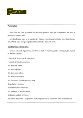 150 ‫ص‬
‫اﻟﻌﺪد‬3
Présentation :
Revue Jinan des Droits de l’Homme est une revue spécialisée éditée par le Département des Droits de
l’Homme à l’Université Jinan.
Son objectif majeur porte sur la promotion des études et recherches sur la situation des droits de l’homme
dans le Monde Arabe ainsi que de participer à l’éducation des Droits de l’Homme.
Conditions de publications :
La Revue est sous la disposition des chercheurs en Droits de l’Homme ayant des articles ou études couvrants
les domaines suivants :
.Les droits de l’homme dans le monde arabe
.Les droits des réfugiés palestiniens
.Les droits de la femme
.Les droits de l’enfant
.Les droits des travailleurs
.Les droits des handicapés
.Les mécanismes internationaux et régionaux
.Le droit pénal international
.Le droit international humanitaire
.Les religions et les droits de l’homme
.L’éducation aux droits de l’homme
.Des articles libres relatifs à des problèmes d’actualité qui couvrent les événements arabes et internationaux.
 
