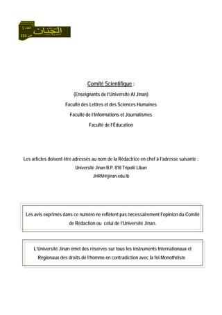 151 ‫ص‬
‫اﻟﻌﺪد‬3
Comité Scientifique :
(Enseignants de l’Universite Al Jinan)
Faculté des Lettres et des Sciences Humaines
Faculté de l’Informations et Journalismes
Faculté de l’Éducation
Les articles doivent être adressés au nom de la Rédactrice en chef à l’adresse suivante :
Université Jinan B.P. 818 Tripoli/ Liban
JHRM@jinan.edu.lb
Les avis exprimés dans ce numéro ne reflètent pas nécessairement l’opinion du Comité
de Rédaction ou celui de l’Université Jinan.
L’Université Jinan émet des réserves sur tous les instruments Internationaux et
Régionaux des droits de l’homme en contradiction avec la foi Monothéiste
 