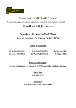 152 ‫ص‬
‫اﻟﻌﺪد‬3
Revue Jinan des Droits de l’Homme
Revue scientifique biannuelle éditée par le département des droits de l’Homme à l’université Jinan
Jinan Human Rights Journal
Superviseur : Pr. Mona HADDAD YAKAN
Rédactrice en Chef : Dr. Sourour TALBI EL MOLL
Comité de Rédaction:
Pr. Dr. Said MAJZOUB
Dr. Ahmad ICHRAKIEH
Dr. M. Amin AL-MIDANI
Dr. Majed AL DARWICHE
Dr. Houssam SBAT
Dr. Roger KOUDÉ
Révision linguistique :
Dr. Riad OSMAN (Arabe) Dr. Claudia CHEHADÉ (français) Dr. Jaky Dallatti (Anglais)
Traduction :
Mme. Jane METRI
Secrétariat:
Mme. Aida KEBBARA – M. Hassan MASRI
 