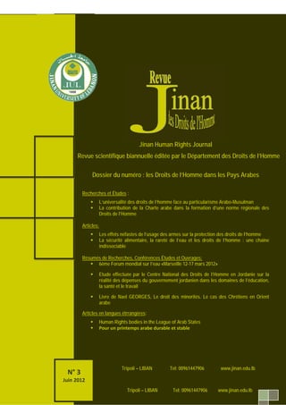 153 ‫ص‬
‫اﻟﻌﺪد‬3
www.jinan.edu.lb.com
Tripoli – LIBAN tel : 00961447906
N° 2
Sep. 2011
N° 2
Sep. 2011
N° 2
Sep. 2011
L’Université Jinan émet des réserves sur tous les instruments Internationaux et
Régionaux des droits de l’homme en contradiction avec la foi Monothéiste
Jinan Human Rights Journal
Revue scientifique biannuelle éditée par le Département des Droits de l’Homme
Dossier du numéro : les Droits de l’Homme dans les Pays Arabes
Recherches et Études :
L’universalité des droits de l’homme face au particularisme Arabo-Musulman
La contribution de la Charte arabe dans la formation d’une norme régionale des
Droits de l’Homme
Articles:
Les effets néfastes de l’usage des armes sur la protection des droits de l’homme
La sécurité alimentaire, la rareté de l’eau et les droits de l’homme : une chaîne
indissociable
Résumés de Recherches, Conférences Études et Ouvrages:
6ème Forum mondial sur l’eau «Marseille 12-17 mars 2012»
Etude effectuée par le Centre National des Droits de l’Homme en Jordanie sur la
réalité des dépenses du gouvernement jordanien dans les domaines de l’éducation,
la santé et le travail
Livre de Nael GEORGES, Le droit des minorités. Le cas des Chrétiens en Orient
arabe
:esèrétrrangsArticles en langue
Human Rights bodies in the League of Arab States
Pour un printemps arabe durable et stable
N° 3
Juin 2012
Tripoli – LIBAN Tel: 00961447906 www.jinan.edu.lb
Tripoli – LIBAN Tel: 00961447906 www.jinan.edu.lb
 