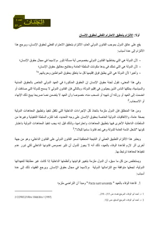 27 ‫ص‬
‫اﻟﻌﺪد‬3
‫أوﻻ‬:‫اﻹﻧﺴﺎن‬ ‫ﻟﺤﻘﻮق‬ ‫اﻟﻔﻌﻠﻲ‬ ‫اﻻﺣﺘﺮام‬ ‫ﺑﺘﺤﻘﻴﻖ‬ ‫اﻻﻟﺘﺰام‬
‫هﺬا‬ ‫وﻳﺮﺟﻊ‬ ،‫اﻹﻧﺴﺎن‬ ‫ﻟﺤﻘﻮق‬ ‫اﻟﻔﻌﻠﻲ‬ ‫اﻻﺣﺘﺮام‬ ‫ﺑﺘﺤﻘﻴﻖ‬ ‫اﻻﻟﺘﺰام‬ ،‫اﻟﻌﺎم‬ ‫اﻟﺪوﻟﻲ‬ ‫اﻟﻘﺎﻧﻮن‬ ‫ﺑﻤﻮﺟﺐ‬ ‫اﻟﺪول‬ ‫ﻋﺎﺗﻖ‬ ‫ﻋﻠﻰ‬ ‫ﻳﻘﻊ‬
‫أﺳﺒﺎب‬ ‫ﻋﺪة‬ ‫إﻟﻰ‬ ‫اﻻﻟﺘﺰام‬:
-‫اﻟﻘﺎﻧﻮن‬ ‫ﻳﺨﺎﻃﺒﻬﺎ‬ ‫اﻟﺘﻲ‬ ‫هﻲ‬ ‫اﻟﺪوﻟﺔ‬ ‫ﻷن‬‫اﻹﻧﺴﺎن؛‬ ‫ﺣﻘﻮق‬ ‫ﻣﺠﺎل‬ ‫ﻓﻲ‬ ‫،وﻻﺳﻴﻤﺎ‬ ‫ﺗﺜﻮر‬ ‫ﻣﺴﺄﻟﺔ‬ ‫أﻳﺔ‬ ‫ﺑﺨﺼﻮص‬ ‫اﻟﺪوﻟﻲ‬
-‫اﻹﻧﺴﺎن؛‬ ‫ﺣﻘﻮق‬ ‫ﻣﻐﺎﻟﻴﻖ‬ ‫وﻣﻔﺎﺗﻴﺢ‬ ‫اﻟﻌﺎﻣﺔ‬ ‫اﻟﺴﻠﻄﺔ‬ ‫ﻣﻜﻮﻧﺎت‬ ‫ﻳﺪهﺎ‬ ‫ﻓﻲ‬ ‫ﺗﻤﻠﻚ‬ ‫اﻟﺘﻲ‬ ‫هﻲ‬ ‫اﻟﺪوﻟﺔ‬ ‫ﻷن‬
-‫وﺣﺮﻳﺎﺗﻬﻢ‬ ‫اﻟﻤﻮاﻃﻨﻴﻦ‬ ‫ﺑﺤﻘﻮق‬ ‫ﻳﺘﻌﻠﻖ‬ ‫ﻣﺎ‬ ‫آﻞ‬ ‫إﻗﻠﻴﻤﻬﺎ‬ ‫ﻓﻮق‬ ‫ﻳﻄﺒﻖ‬ ‫اﻟﺘﻲ‬ ‫هﻲ‬ ‫اﻟﺪوﻟﺔ‬ ‫ﻷن‬ ‫وأﺧﻴﺮا‬".1
‫ﺣﻘﻮق‬ ‫ﻟﺠﻨﺔ‬ ‫ﺗﻘﻮل‬ ،‫اﻟﻤﻌﻨﻰ‬ ‫هﺬا‬ ‫وﻓﻲ‬‫اﻟﻤﺪﻧﻴﺔ‬ ‫ﺑﺎﻟﺤﻘﻮق‬ ‫اﻟﺨﺎص‬ ‫اﻟﺪوﻟﻲ‬ ‫اﻟﻌﻬﺪ‬ ‫ﻓﻲ‬ ‫اﻟﻤﺬآﻮرة‬ ‫اﻟﺤﻘﻮق‬ ‫إن‬ ‫اﻹﻧﺴﺎن‬
‫أو‬ ‫ﺻﺎدﻗﺖ‬ ‫اﻟﺘﻲ‬ ‫ﻟﻠﺪوﻟﺔ‬ ‫ﻳﺴﻤﺢ‬ ‫ﻻ‬ ‫اﻟﺪوﻟﻲ‬ ‫اﻟﻘﺎﻧﻮن‬ ‫ﻓﺈن‬ ‫وﺑﺎﻟﺘﺎﻟﻲ‬ ،‫اﻟﺪوﻟﺔ‬ ‫إﻗﻠﻴﻢ‬ ‫ﻓﻲ‬ ‫ﻳﻌﻴﺸﻮن‬ ‫اﻟﺬﻳﻦ‬ ‫اﻟﻨﺎس‬ ‫ﻳﻤﻠﻜﻬﺎ‬ ،‫واﻟﺴﻴﺎﺳﻴﺔ‬
‫ﺻﺮﻳ‬ ‫ﻧﺼﺎ‬ ‫ﻳﺘﻀﻤﻦ‬ ‫ﻻ‬ ‫اﻟﻌﻬﺪ‬ ‫وأن‬ ‫ﺧﺼﻮﺻﺎ‬ ،‫ﻣﻨﻪ‬ ‫ﺗﻨﺴﺤﺐ‬ ‫أو‬ ‫ﺗﻨﻬﻴﻪ‬ ‫أن‬ ‫ورﺛﺘﻪ‬ ‫أو‬ ‫اﻟﻌﻬﺪ‬ ‫إﻟﻰ‬ ‫اﻧﻀﻤﺖ‬‫اﻹﻧﻬﺎء‬ ‫ذﻟﻚ‬ ‫ﻳﺒﻴﺢ‬ ‫ﺤﺎ‬
‫اﻻﻧﺴﺤﺎب‬ ‫أو‬.2
‫اﻟﺪوﻟﻴﺔ‬ ‫اﻟﻤﻌﺎهﺪات‬ ‫وﺗﻄﺒﻴﻖ‬ ‫ﺗﻨﻔﻴﺬ‬ ‫ﺗﻜﻔﻞ‬ ‫اﻟﺘﻲ‬ ‫اﻟﺪاﺧﻠﻴﺔ‬ ‫اﻹﺟﺮاءات‬ ‫آﻞ‬ ‫ﺑﺎﺗﺨﺎذ‬ ‫ﻣﻠﺰﻣﺔ‬ ‫اﻟﺪول‬ ‫ﻓﺈن‬ ‫اﻟﻤﻨﻄﻠﻖ‬ ‫هﺬا‬ ‫وﻣﻦ‬
‫ﻣﻦ‬ ‫وﻏﻴﺮهﺎ‬ ‫اﻟﺘﻨﻔﻴﺬﻳﺔ‬ ‫اﻟﺴﻠﻄﺔ‬ ‫ﺗﻠﺘﺰم‬ ‫آﻤﺎ‬ ،‫اﻟﺘﺤﺪﻳﺪ‬ ‫وﺟﻪ‬ ‫ﻋﻠﻰ‬ ‫اﻹﻧﺴﺎن‬ ‫ﺑﺤﻘﻮق‬ ‫اﻟﺨﺎﺻﺔ‬ ‫اﻟﺪوﻟﻴﺔ‬ ‫واﻻﺗﻔﺎﻗﻴﺎت‬ ،‫ﻋﺎﻣﺔ‬ ‫ﺑﺼﻔﺔ‬
‫اﻟﺪا‬ ‫اﻟﺴﻠﻄﺎت‬‫ﺑﺎﻋﺘﺒﺎر‬ ‫اﻟﺪوﻟﻴﺔ‬ ‫اﻟﻤﻌﺎهﺪات‬ ‫ﺗﻨﻔﻴﺬ‬ ‫ﻳﺠﺐ‬ ‫إﻧﻪ‬ ‫ﻗﻴﻞ‬ ‫وﻟﺬﻟﻚ‬ ،‫واﺣﺘﺮاﻣﻬﺎ‬ ‫اﻟﻤﻌﺎهﺪات‬ ‫ﺑﺘﻄﺒﻴﻖ‬ ‫ﻓﻴﻬﺎ‬ ‫اﻷﺧﺮى‬ ‫ﺧﻠﻴﺔ‬
‫آﻮﻧﻬﺎ‬"‫ﻟﻠﺒﻼد‬ ‫ﺳﺎﻣﻴﺎ‬ ‫ﻗﺎﻧﻮﻧﺎ‬ ‫ﺗﻌﺪ‬ ‫وهﻲ‬ ‫ﻟﻠﺪوﻟﺔ‬ ‫اﻟﻌﺎﻣﺔ‬ ‫اﻟﺬﻣﺔ‬ ‫ﺗﺸﻐﻞ‬."3
‫و‬ ،‫اﻟﺪاﺧﻠﻲ‬ ‫اﻟﻘﺎﻧﻮن‬ ‫ﻋﻠﻰ‬ ‫اﻟﺪوﻟﻲ‬ ‫اﻟﻘﺎﻧﻮن‬ ‫ﻟﺴﻤﻮ‬ ‫اﻟﻤﻨﻄﻘﻴﺔ‬ ‫اﻟﻨﺘﻴﺠﺔ‬ ‫أو‬ ‫اﻟﻌﻤﻠﻲ‬ ‫اﻟﺘﻄﺒﻴﻖ‬ ‫اﻻﻟﺘﺰام‬ ‫هﺬا‬ ‫وﻳﻌﺘﺒﺮ‬‫ﺟﻬﺔ‬ ‫ﻣﻦ‬ ‫هﻮ‬
‫ﻋﺪم‬ ‫ﺗﺒﺮر‬ ‫ﻟﻜﻲ‬ ‫اﻟﺪاﺧﻠﻲ‬ ‫ﻗﺎﻧﻮﻧﻬﺎ‬ ‫ﻧﺼﻮص‬ ‫ﺗﺜﻴﺮ‬ ‫أن‬ ‫ﻟﻠﺪول‬ ‫ﻳﺠﻮز‬ ‫ﻻ‬ ‫أﻧﻪ‬ ‫ذﻟﻚ‬ ،‫ﺑﺎﻟﻌﻬﺪ‬ ‫اﻟﻮﻓﺎء‬ ‫ﻟﻘﺎﻋﺪة‬ ‫ﻻزم‬ ‫أﺛﺮ‬ ‫أﺧﺮى‬
‫ﺑﻬﺎ‬ ‫ﺗﺮﺗﺒﻂ‬ ‫ﻟﻤﻌﺎهﺪة‬ ‫ﺗﻨﻔﻴﺬهﺎ‬.
‫ﻟﺘﻌﻬﺪاﺗﻬﺎ‬ ‫ﻣﻄﺎﺑﻘﺔ‬ ‫ﻏﻴﺮ‬ ‫آﺎﻧﺖ‬ ‫إذا‬ ‫اﻟﺪاﺧﻠﻴﺔ‬ ‫وأﻧﻈﻤﺘﻬﺎ‬ ‫ﻗﻮاﻧﻴﻨﻬﺎ‬ ‫ﺑﺘﻐﻴﻴﺮ‬ ‫ﻣﻠﺰﻣﺔ‬ ‫اﻟﺪول‬ ‫أن‬ ،‫ﺳﺒﻖ‬ ‫ﻣﺎ‬ ‫آﻞ‬ ‫ﻣﻦ‬ ‫وﻳﺴﺘﺨﻠﺺ‬
‫ﻣ‬ ‫ﻟﺠﻌﻠﻬﺎ‬ ،‫اﻟﺪوﻟﻴﺔ‬‫اﻹﻧﺴﺎن‬ ‫ﺣﻘﻮق‬ ‫ﻣﺠﺎل‬ ‫ﻓﻲ‬ ‫،وﻻﺳﻴﻤﺎ‬ ‫اﻟﺪوﻟﻴﺔ‬ ‫اﻟﺘﺰاﻣﺎﺗﻬﺎ‬ ‫ﻣﻊ‬ ‫ﺘﻮاﻓﻘﺔ‬.‫ﻋﺪة‬ ‫إﻟﻰ‬ ‫ذﻟﻚ‬ ‫اﻟﻔﻘﻬﺎء‬ ‫وﻳﺮﺟﻊ‬
‫أﺳﺒﺎب‬:
1.‫ﺑﺎﻟﻌﻬﺪ‬ ‫اﻟﻮﻓﺎء‬ ‫ﻗﺎﻋﺪة‬"Pacta sunt servanda"‫ﻣﻠﺰم؛‬ ‫اﻟﺘﺮاﺿﻲ‬ ‫أن‬ ‫وﻣﺒﺪأ‬
1‫د‬.‫ص‬ ،‫ﻧﻔﺴﻪ‬ ‫اﻟﻤﺮﺟﻊ‬ ،‫اﻟﻮﻓﺎء‬ ‫أﺑﻮ‬ ‫أﺣﻤﺪ‬217-219..
2 CCPR/C/21/Rev.1/Add.8/ev.1 (1997).
3‫د‬.‫ص‬ ،‫اﻟﺴﺎﺑﻖ‬ ‫اﻟﻤﺮﺟﻊ‬ ،‫اﻟﻮﻓﺎء‬ ‫أﺑﻮ‬ ‫أﺣﻤﺪ‬132.
 