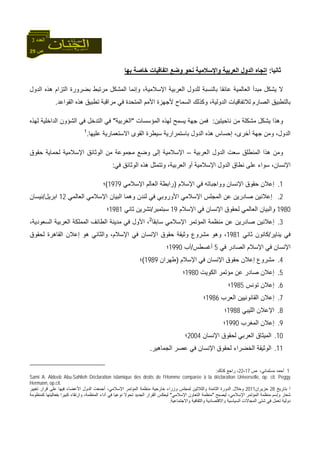 29 ‫ص‬
‫اﻟﻌﺪد‬3
‫ﺛﺎﻧﻴﺎ‬:‫ﺑﻬﺎ‬ ‫ﺧﺎﺻﺔ‬ ‫اﺗﻔﺎﻗﻴﺎت‬ ‫وﺿﻊ‬ ‫ﻧﺤﻮ‬ ‫واﻹﺳﻼﻣﻴﺔ‬ ‫اﻟﻌﺮﺑﻴﺔ‬ ‫اﻟﺪول‬ ‫اﺗﺠﺎﻩ‬
‫اﻟﺪول‬ ‫هﺬﻩ‬ ‫اﻟﺘﺰام‬ ‫ﺑﻀﺮورة‬ ‫ﻣﺮﺗﺒﻂ‬ ‫اﻟﻤﺸﻜﻞ‬ ‫وإﻧﻤﺎ‬ ،‫اﻹﺳﻼﻣﻴﺔ‬ ‫اﻟﻌﺮﺑﻴﺔ‬ ‫ﻟﻠﺪول‬ ‫ﺑﺎﻟﻨﺴﺒﺔ‬ ‫ﻋﺎﺋﻘﺎ‬ ‫اﻟﻌﺎﻟﻤﻴﺔ‬ ‫ﻣﺒﺪأ‬ ‫ﻳﺸﻜﻞ‬ ‫ﻻ‬
‫ﺑﺎﻟﺘﻄﺒ‬‫اﻟﻘﻮاﻋﺪ‬ ‫هﺬﻩ‬ ‫ﺗﻄﺒﻴﻖ‬ ‫ﻣﺮاﻗﺒﺔ‬ ‫ﻓﻲ‬ ‫اﻟﻤﺘﺤﺪة‬ ‫اﻷﻣﻢ‬ ‫ﻷﺟﻬﺰة‬ ‫اﻟﺴﻤﺎح‬ ‫وآﺬﻟﻚ‬ ،‫اﻟﺪوﻟﻴﺔ‬ ‫ﻟﻼﺗﻔﺎﻗﻴﺎت‬ ‫اﻟﺼﺎرم‬ ‫ﻴﻖ‬.
‫ﻧﺎﺣﻴﺘﻴﻦ‬ ‫ﻣﻦ‬ ‫ﻣﺸﻜﻠﺔ‬ ‫ﻳﺸﻜﻞ‬ ‫وهﺬا‬:‫اﻟﻤﺆﺳﺴﺎت‬ ‫ﻟﻬﺬﻩ‬ ‫ﻳﺴﻤﺢ‬ ‫ﺟﻬﺔ‬ ‫ﻓﻤﻦ‬"‫اﻟﻐﺮﺑﻴﺔ‬"‫ﻟﻬﺬﻩ‬ ‫اﻟﺪاﺧﻠﻴﺔ‬ ‫اﻟﺸﺆون‬ ‫ﻓﻲ‬ ‫اﻟﺘﺪﺧﻞ‬ ‫ﻓﻲ‬
‫اﻻ‬ ‫اﻟﻘﻮى‬ ‫ﺳﻴﻄﺮة‬ ‫ﺑﺎﺳﺘﻤﺮارﻳﺔ‬ ‫اﻟﺪول‬ ‫هﺬﻩ‬ ‫إﺣﺴﺎس‬ ،‫أﺧﺮى‬ ‫ﺟﻬﺔ‬ ‫وﻣﻦ‬ ،‫اﻟﺪول‬‫ﻋﻠﻴﻬﺎ‬ ‫ﺳﺘﻌﻤﺎرﻳﺔ‬.1
‫اﻟﻌﺮﺑﻴﺔ‬ ‫اﻟﺪول‬ ‫ﺳﻌﺖ‬ ‫اﻟﻤﻨﻄﻠﻖ‬ ‫هﺬا‬ ‫وﻣﻦ‬–‫ﺣﻘﻮق‬ ‫ﻟﺤﻤﺎﻳﺔ‬ ‫اﻹﺳﻼﻣﻴﺔ‬ ‫اﻟﻮﺛﺎﺋﻖ‬ ‫ﻣﻦ‬ ‫ﻣﺠﻤﻮﻋﺔ‬ ‫وﺿﻊ‬ ‫إﻟﻰ‬ ‫اﻹﺳﻼﻣﻴﺔ‬
‫ﻓﻲ‬ ‫اﻟﻮﺛﺎﺋﻖ‬ ‫هﺬﻩ‬ ‫وﺗﺘﻤﺜﻞ‬ ،‫اﻟﻌﺮﺑﻴﺔ‬ ‫أو‬ ‫اﻹﺳﻼﻣﻴﺔ‬ ‫اﻟﺪول‬ ‫ﻧﻄﺎق‬ ‫ﻋﻠﻰ‬ ‫ﺳﻮاء‬ ،‫اﻹﻧﺴﺎن‬:
1.‫اﻹﺳﻼم‬ ‫ﻓﻲ‬ ‫وواﺟﺒﺎﺗﻪ‬ ‫اﻹﻧﺴﺎن‬ ‫ﺣﻘﻮق‬ ‫إﻋﻼن‬)‫اﻹﺳﻼﻣﻲ‬ ‫اﻟﻌﺎﻟﻢ‬ ‫راﺑﻄﺔ‬1979(‫؛‬
2.‫اﻟﻌﺎﻟﻤﻲ‬ ‫اﻹﺳﻼﻣﻲ‬ ‫اﻟﺒﻴﺎن‬ ‫وهﻤﺎ‬ ‫ﻟﻨﺪن‬ ‫ﻓﻲ‬ ‫اﻷوروﺑﻲ‬ ‫اﻹﺳﻼﻣﻲ‬ ‫اﻟﻤﺠﻠﺲ‬ ‫ﻋﻦ‬ ‫ﺻﺎدرﻳﻦ‬ ‫إﻋﻼﻧﻴﻦ‬12‫اﺑﺮﻳﻞ‬/‫ﻧﻴﺴﺎن‬
1980‫اﻹﺳﻼم‬ ‫ﻓﻲ‬ ‫اﻹﻧﺴﺎن‬ ‫ﻟﺤﻘﻮق‬ ‫اﻟﻌﺎﻟﻤﻲ‬ ‫واﻟﺒﻴﺎن‬19‫ﺳﺒﺘﻤﺒﺮ‬/‫ﺛﺎﻧﻲ‬ ‫ﺗﺸﺮﻳﻦ‬1981‫؛‬
3.‫ﺳﺎﺑﻘﺎ‬ ‫اﻹﺳﻼﻣﻲ‬ ‫اﻟﻤﺆﺗﻤﺮ‬ ‫ﻣﻨﻈﻤﺔ‬ ‫ﻋﻦ‬ ‫ﺻﺎدرﻳﻦ‬ ‫إﻋﻼﻧﻴﻦ‬2
‫ا‬ ‫اﻟﻌﺮﺑﻴﺔ‬ ‫اﻟﻤﻤﻠﻜﺔ‬ ‫اﻟﻄﺎﺋﻒ‬ ‫ﻣﺪﻳﻨﺔ‬ ‫ﻓﻲ‬ ‫اﻷول‬ ،،‫ﻟﺴﻌﻮدﻳﺔ‬
‫ﻳﻨﺎﻳﺮ‬ ‫ﻓﻲ‬/‫ﺛﺎﻧﻲ‬ ‫آﺎﻧﻮن‬1981‫ﻟﺤﻘﻮق‬ ‫اﻟﻘﺎهﺮة‬ ‫إﻋﻼن‬ ‫هﻮ‬ ‫واﻟﺜﺎﻧﻲ‬ ،‫اﻹﺳﻼم‬ ‫ﻓﻲ‬ ‫اﻹﻧﺴﺎن‬ ‫ﺣﻘﻮق‬ ‫وﺛﻴﻘﺔ‬ ‫ﻣﺸﺮوع‬ ‫وهﻮ‬ ،
‫ﻓﻲ‬ ‫اﻟﺼﺎدر‬ ‫اﻹﺳﻼم‬ ‫ﻓﻲ‬ ‫اﻹﻧﺴﺎن‬5‫أﻏﺴﻄﺲ‬/‫ﺁب‬1990‫؛‬
4.‫اﻹﺳﻼم‬ ‫ﻓﻲ‬ ‫اﻹﻧﺴﺎن‬ ‫ﺣﻘﻮق‬ ‫إﻋﻼن‬ ‫ﻣﺸﺮوع‬)‫ﻃﻬﺮان‬1989(‫؛‬
5.‫اﻟﻜﻮﻳﺖ‬ ‫ﻣﺆﺗﻤﺮ‬ ‫ﻋﻦ‬ ‫ﺻﺎدر‬ ‫إﻋﻼن‬1980‫؛‬
6.‫ﺗﻮﻧﺲ‬ ‫إﻋﻼن‬1985‫؛‬
7.‫إﻋﻼ‬‫اﻟﻌﺮب‬ ‫اﻟﻘﺎﻧﻮﻧﻴﻴﻦ‬ ‫ن‬1986‫؛‬
8.‫اﻟﻠﻴﺒﻲ‬ ‫اﻹﻋﻼن‬1988‫؛‬
9.‫اﻟﻤﻐﺮب‬ ‫إﻋﻼن‬1990‫؛‬
10.‫اﻹﻧﺴﺎن‬ ‫ﻟﺤﻘﻮق‬ ‫اﻟﻌﺮﺑﻲ‬ ‫اﻟﻤﻴﺜﺎق‬2004‫؛‬
11.‫اﻟﺠﻤﺎهﻴﺮ‬ ‫ﻋﺼﺮ‬ ‫ﻓﻲ‬ ‫اﻹﻧﺴﺎن‬ ‫ﻟﺤﻘﻮق‬ ‫اﻟﺨﻀﺮاء‬ ‫اﻟﻮﺛﻴﻘﺔ‬.
1،‫ﻣﺴﻠﻤﺎﻧﻲ‬ ‫أﺣﻤﺪ‬‫ص‬17-22‫آﺬﻟﻚ‬ ‫راﺟﻊ‬ ،:
Sami A. Aldeeb Abu-Sahlieh :Déclaration islamique des droits de l’Homme comparée à la déclaration Universelle, op. cit. Peggy
Hermann, op.cit.
2‫ﺑﺘﺎرﻳﺦ‬28‫ﺣﺰﻳﺮان‬2011‫ﺗﻐﻴﻴﺮ‬ ‫ﻗﺮار‬ ‫ﻋﻠﻰ‬ ‫ﻓﻴﻬﺎ‬ ‫اﻷﻋﻀﺎء‬ ‫اﻟﺪول‬ ‫أﺟﻤﻌﺖ‬ ،‫اﻹﺳﻼﻣﻲ‬ ‫اﻟﻤﺆﺗﻤﺮ‬ ‫ﻣﻨﻈﻤﺔ‬ ‫ﺧﺎرﺟﻴﺔ‬ ‫وزراء‬ ‫ﻟﻤﺠﻠﺲ‬ ‫واﻟﺜﻼﺛﻴﻦ‬ ‫اﻟﺜﺎﻣﻨﺔ‬ ‫اﻟﺪورة‬ ‫وﺧﻼل‬
،‫اﻹﺳﻼﻣﻲ‬ ‫اﻟﻤﺆﺗﻤﺮ‬ ‫ﻣﻨﻈﻤﺔ‬ ‫وإﺳﻢ‬ ‫ﺷﻌﺎر‬‫ﻟﻴﺼﺒﺢ‬"‫اﻹﺳﻼﻣﻲ‬ ‫اﻟﺘﻌﺎون‬ ‫ﻣﻨﻈﻤﺔ‬"‫آﻤﻨﻈﻮﻣﺔ‬ ‫ﺑﻔﻌﺎﻟﻴﺘﻬﺎ‬ ‫آﺒﻴﺮا‬ ‫وارﺗﻘﺎء‬ ،‫اﻟﻤﻨﻈﻤﺔ‬ ‫أداء‬ ‫ﻓﻲ‬ ‫ﻧﻮﻋﻴﺎ‬ ‫ﺗﺤﻮﻻ‬ ‫اﻟﺠﺪﻳﺪ‬ ‫اﻟﻘﺮار‬ ‫ﻟﻴﻌﻜﺲ‬
‫واﻻﺟﺘﻤﺎﻋﻴﺔ‬ ‫واﻟﺜﻘﺎﻓﻴﺔ‬ ‫واﻻﻗﺘﺼﺎدﻳﺔ‬ ‫اﻟﺴﻴﺎﺳﻴﺔ‬ ‫اﻟﻤﺠﺎﻻت‬ ‫ﺷﺘﻰ‬ ‫ﻓﻲ‬ ‫ﺗﻌﻤﻞ‬ ‫دوﻟﻴﺔ‬.
 