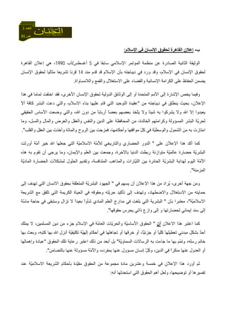 31 ‫ص‬
‫اﻟﻌﺪد‬3
‫ب‬-‫اﻹﺳﻼم‬ ‫ﻓﻲ‬ ‫اﻹﻧﺴﺎن‬ ‫ﻟﺤﻘﻮق‬ ‫اﻟﻘﺎهﺮة‬ ‫إﻋﻼن‬:
‫ﻓﻲ‬ ‫ﺳﺎﺑﻘﺎ‬ ‫اﻹﺳﻼﻣﻲ‬ ‫اﻟﻤﺆﺗﻤﺮ‬ ‫ﻣﻨﻈﻤﺔ‬ ‫ﻋﻦ‬ ‫اﻟﺼﺎدرة‬ ‫اﻟﺜﺎﻧﻴﺔ‬ ‫اﻟﻮﺛﻴﻘﺔ‬5‫أﻏﺴﻄﺲ‬/‫ﺁب‬1990‫اﻟﻘﺎهﺮة‬ ‫إﻋﻼن‬ ‫هﻲ‬ ،
‫ﻣﻨﺪ‬ ‫ﻗﺪم‬ ‫ﻗﺪ‬ ‫اﻹﺳﻼم‬ ‫ﺑﺄن‬ ‫دﻳﺒﺎﺟﺘﻪ‬ ‫ﻓﻲ‬ ‫ورد‬ ‫وﻗﺪ‬ ،‫اﻹﺳﻼم‬ ‫ﻓﻲ‬ ‫اﻹﻧﺴﺎن‬ ‫ﻟﺤﻘﻮق‬14‫اﻹﻧﺴﺎن‬ ‫ﻟﺤﻘﻮق‬ ‫ﻣﺜﺎﻟﻴﺎ‬ ‫ﺗﺸﺮﻳﻌﺎ‬ ‫ﻗﺮﻧﺎ‬
‫واﻟﻼﻣﺴﺎواة‬ ‫واﻟﻘﻤﻊ‬ ‫اﻻﺳﺘﻐﻼل‬ ‫ﻋﻠﻰ‬ ‫واﻟﻘﻀﺎء‬ ‫اﻹﻧﺴﺎﻧﻴﺔ‬ ‫اﻟﻜﺮاﻣﺔ‬ ‫ﻋﻠﻰ‬ ‫اﻟﺤﻔﺎظ‬ ‫ﻳﻀﻤﻦ‬.
‫إﻟﻰ‬ ‫أو‬ ‫اﻟﻤﺘﺤﺪة‬ ‫اﻷﻣﻢ‬ ‫إﻟﻰ‬ ‫اﻹﺷﺎرة‬ ‫ﻳﺨﺺ‬ ‫وﻓﻴﻤﺎ‬‫هﺬا‬ ‫ﻓﻲ‬ ‫ﺗﻤﺎﻣﺎ‬ ‫اﺧﺘﻔﺖ‬ ‫ﻓﻘﺪ‬ ،‫اﻷﺧﺮى‬ ‫اﻹﻧﺴﺎن‬ ‫ﻟﺤﻘﻮق‬ ‫اﻟﺪوﻟﻴﺔ‬ ‫اﻟﻮﺛﺎﺋﻖ‬
‫ﻣﻦ‬ ‫دﻳﺒﺎﺟﺘﻪ‬ ‫ﻓﻲ‬ ‫ﻳﻨﻄﻠﻖ‬ ‫ﺑﺤﻴﺚ‬ ،‫اﻹﻋﻼن‬"ّ‫ﻻ‬‫أ‬ ‫ّﺔ‬‫ﻓ‬‫آﺎ‬ ‫اﻟﺒﺸﺮ‬ ‫دﻋﺖ‬ ‫واﻟﺘﻲ‬ ،‫اﻻﺳﻼم‬ ‫ﺑﻨﺎء‬ ‫ﻋﻠﻴﻬﺎ‬ ‫ﻗﺎم‬ ‫اﻟﺘﻲ‬ ‫اﻟﺘﻮﺣﻴﺪ‬ ‫ﻋﻘﻴﺪة‬
‫وﺿﻌﺖ‬ ‫واﻟﺘﻲ‬ ،‫اﷲ‬ ‫دون‬ ‫ﻣﻦ‬ ً‫ﺎ‬‫أرﺑﺎﺑ‬ ً‫ﺎ‬‫ﺑﻌﻀ‬ ‫ﺑﻌﻀﻬﻢ‬ ‫ّﺨﺬ‬‫ﺘ‬‫ﻳ‬ ‫وﻻ‬ ً‫ﺎ‬‫ﺷﻴﺌ‬ ‫ﺑﻪ‬ ‫ﻳﺸﺮآﻮا‬ ‫وﻻ‬ ‫اﷲ‬ ‫إﻻ‬ ‫ﻳﻌﺒﺪوا‬‫اﻟﺤﻘﻴﻘﻲ‬ ‫اﻷﺳﺎس‬
‫وﻣﺎ‬ ،‫واﻟﻨﺴﻞ‬ ‫واﻟﻤﺎل‬ ‫ِﺮض‬‫ﻌ‬‫واﻟ‬ ‫واﻟﻌﻘﻞ‬ ‫واﻟﻨﻔﺲ‬ ‫اﻟﺪﻳﻦ‬ ‫ﻋﻠﻰ‬ ‫اﻟﻤﺤﺎﻓﻈﺔ‬ ‫ﻣﻦ‬ ،‫اﻟﺨﺎﻟﺪة‬ ‫وآﺮاﻣﺘﻬﻢ‬ ‫اﻟﻤﺴﺆوﻟﺔ‬ ‫اﻟﺒﺸﺮ‬ ‫ّﺔ‬‫ﻳ‬‫ﻟﺤﺮ‬
‫واﻟﻘﻠﺐ‬ ‫اﻟﻌﻘﻞ‬ ‫ﺑﻴﻦ‬ ‫وأﺧﺬت‬ ‫ّة‬‫د‬‫واﻟﻤﺎ‬ ‫اﻟﺮوح‬ ‫ﺑﻴﻦ‬ ‫ﻓﻤﺰﺟﺖ‬ ،‫وأﺣﻜﺎﻣﻬﺎ‬ ‫ﻣﻮاﻗﻔﻬﺎ‬ ّ‫ﻞ‬‫آ‬ ‫ﻓﻲ‬ ‫ّﺔ‬‫ﻴ‬‫واﻟﻮﺳﻄ‬ ‫اﻟﺸﻤﻮل‬ ‫ﻣﻦ‬ ‫ﺑﻪ‬ ‫اﻣﺘﺎزت‬."
‫ﻋﻠﻰ‬ ‫اﻹﻋﻼن‬ ‫هﺬا‬ ‫أآﺪ‬ ‫آﻤﺎ‬"‫اﻟﺪور‬‫أورﺛﺖ‬ ‫ّﺔ‬‫ﻣ‬ُ‫ا‬ ‫ﺧﻴﺮ‬ ‫اﷲ‬ ‫ﺟﻌﻠﻬﺎ‬ ‫اﻟﺘﻲ‬ ‫ّﺔ‬‫ﻴ‬‫اﻻﺳﻼﻣ‬ ‫ّﺔ‬‫ﻣ‬ُ‫ﻼ‬‫ﻟ‬ ‫واﻟﺘﺎرﻳﺨﻲ‬ ‫اﻟﺤﻀﺎري‬
‫هﺬﻩ‬ ‫ﺑﻪ‬ ‫ﺗﻘﻮم‬ ‫أن‬ ‫ﻳﺮﺟﻰ‬ ‫وﻣﺎ‬ ،‫واﻹﻳﻤﺎن‬ ‫اﻟﻌﻠﻢ‬ ‫ﺑﻴﻦ‬ ‫وﺟﻤﻌﺖ‬ ،‫ﺑﺎﻵﺧﺮة‬ ‫اﻟﺪﻧﻴﺎ‬ ‫رﺑﻄﺖ‬ ‫ﻣﺘﻮازﻧﺔ‬ ‫ّﺔ‬‫ﻴ‬‫ﻋﺎﻟﻤ‬ ‫ﺣﻀﺎرة‬ ‫ّﺔ‬‫ﻳ‬‫اﻟﺒﺸﺮ‬
‫اﻟﺤﻠﻮل‬ ‫وﺗﻘﺪﻳﻢ‬ ،‫اﻟﻤﺘﻨﺎﻓﺴﺔ‬ ‫واﻟﻤﺬاهﺐ‬ ‫ّﺎرات‬‫ﻴ‬‫اﻟﺘ‬ ‫ﺑﻴﻦ‬ ‫اﻟﺤﺎﺋﺮة‬ ‫ّﺔ‬‫ﻳ‬‫اﻟﺒﺸﺮ‬ ‫ﻟﻬﺪاﻳﺔ‬ ‫اﻟﻴﻮم‬ ‫ّﺔ‬‫ﻣ‬ُ‫ﻻ‬‫ا‬‫ّﺔ‬‫ﻳ‬‫اﻟﻤﺎد‬ ‫اﻟﺤﻀﺎرة‬ ‫ﻟﻤﺸﻜﻼت‬
‫اﻟﻤﺰﻣﻨﺔ‬."
‫ﻓﻲ‬ ‫ﻳﺴﻬﻢ‬ ‫أن‬ ‫اﻹﻋﻼن‬ ‫هﺬا‬ ‫ﻣﻦ‬ ‫ُﺮاد‬‫ﻳ‬ ،‫أﺧﺮى‬ ‫ﺟﻬﺔ‬ ‫وﻣﻦ‬"‫إﻟﻰ‬ ‫ﺗﻬﺪف‬ ‫اﻟﺘﻲ‬ ‫اﻻﻧﺴﺎن‬ ‫ﺑﺤﻘﻮق‬ ‫ّﻘﺔ‬‫ﻠ‬‫اﻟﻤﺘﻌ‬ ‫ّﺔ‬‫ﻳ‬‫اﻟﺒﺸﺮ‬ ‫اﻟﺠﻬﻮد‬
‫اﻟﺸﺮﻳﻌﺔ‬ ‫ﻣﻊ‬ ‫ّﻔﻖ‬‫ﺘ‬‫ﺗ‬ ‫اﻟﺘﻲ‬ ‫اﻟﻜﺮﻳﻤﺔ‬ ‫اﻟﺤﻴﺎة‬ ‫ﻓﻲ‬ ‫وﺣﻘﻮﻗﻪ‬ ‫ّﺘﻪ‬‫ﻳ‬‫ﺣﺮ‬ ‫ﺗﺄآﻴﺪ‬ ‫إﻟﻰ‬ ‫وﺗﻬﺪف‬ ،‫واﻻﺿﻄﻬﺎد‬ ‫اﻻﺳﺘﻐﻼل‬ ‫ﻣﻦ‬ ‫ﺣﻤﺎﻳﺘﻪ‬
‫ّﺔ‬‫ﻴ‬‫اﻻﺳﻼﻣ‬"‫ﻣﻌﺘﺒ‬ ،‫ﺑﺄن‬ ‫ﺮا‬"‫ّﺔ‬‫ﺳ‬‫ﻣﺎ‬ ‫ﺣﺎﺟﺔ‬ ‫ﻓﻲ‬ ‫وﺳﺘﺒﻘﻰ‬ ‫ﺗﺰال‬ ‫ﻻ‬ ً‫ا‬‫ﺑﻌﻴﺪ‬ ً‫ا‬‫ﺷﺄو‬ ‫اﻟﻤﺎدي‬ ‫اﻟﻌﻠﻢ‬ ‫ﻣﺪارج‬ ‫ﻓﻲ‬ ‫ﺑﻠﻐﺖ‬ ‫اﻟﺘﻲ‬ ‫اﻟﺒﺸﺮﻳﺔ‬
‫ﺣﻘﻮﻗﻬﺎ‬ ‫ﻳﺤﺮس‬ ‫ذاﺗﻲ‬ ‫وازع‬ ‫إﻟﻰ‬ ‫و‬ ‫ﻟﺤﻀﺎرﺗﻬﺎ‬ ‫إﻳﻤﺎﻧﻲ‬ ‫ﺳﻨﺪ‬ ‫إﻟﻰ‬."
‫اﻻﻋﻼن‬ ‫هﺬا‬ ‫اﻋﺘﺒﺮ‬ ‫آﻤﺎ‬‫أن‬"‫ﻳﻤﻠﻚ‬ ‫ﻻ‬ ،‫اﻟﻤﺴﻠﻤﻴﻦ‬ ‫دﻳﻦ‬ ‫ﻣﻦ‬ ‫ﺟﺰء‬ ‫اﻹﺳﻼم‬ ‫ﻓﻲ‬ ‫ّﺔ‬‫ﻣ‬‫اﻟﻌﺎ‬ ‫ّﺎت‬‫ﻳ‬‫واﻟﺤﺮ‬ ‫ّﺔ‬‫ﻴ‬‫اﻷﺳﺎﺳ‬ ‫اﻟﺤﻘﻮق‬
‫ﺑﺸﻜﻞ‬ ٌ‫ﺪ‬‫أﺣ‬‫ﺑﻬﺎ‬ ‫وﺑﻌﺚ‬ ،‫آﺘﺒﻪ‬ ‫ﺑﻬﺎ‬ ‫اﷲ‬ ‫أﻧﺰل‬ ‫ّﺔ‬‫ﻴ‬‫ﺗﻜﻠﻴﻔ‬ ‫ّﺔ‬‫ﻴ‬‫إﻟﻬ‬ ‫أﺣﻜﺎم‬ ‫ﻓﻲ‬ ‫ﺗﺠﺎهﻠﻬﺎ‬ ‫أو‬ ‫ﺧﺮﻗﻬﺎ‬ ‫أو‬ ،ً‫ﺎ‬ّ‫ﻴ‬‫ﺟﺰﺋ‬ ‫أو‬ ً‫ﺎ‬‫ّﻴ‬‫ﻠ‬‫آ‬ ‫ﺗﻌﻄﻴﻠﻬﺎ‬ ‫ﻣﺒﺪﺋﻲ‬
‫ّﺔ‬‫ﻳ‬‫اﻟﺴﻤﺎو‬ ‫اﻟﺮﺳﺎﻻت‬ ‫ﺑﻪ‬ ‫ﺟﺎءت‬ ‫ﻣﺎ‬ ‫ﺑﻬﺎ‬ ‫ّﻢ‬‫ﻤ‬‫وﺗ‬ ،‫رﺳﻠﻪ‬ ‫ﺧﺎﺗﻢ‬"‫اﻟﺤﻘﻮق‬ ‫ﺗﻠﻚ‬ ‫رﻋﺎﻳﺔ‬ ‫اﻋﺘﺒﺮ‬ ‫ذﻟﻚ‬ ‫ﻣﻦ‬ ‫أﺑﻌﺪ‬ ‫ﺑﻞ‬"‫وإهﻤﺎﻟﻬﺎ‬ ‫ﻋﺒﺎدة‬
‫إﻧﺴﺎن‬ ّ‫ﻞ‬‫وآ‬ ،‫اﻟﺪﻳﻦ‬ ‫ﻓﻲ‬ ً‫ا‬‫ﻣﻨﻜﺮ‬ ‫ﻋﻨﻬﺎ‬ ‫اﻟﻌﺪول‬ ‫أو‬‫ﺑﺎﻟﺘﻀﺎﻣﻦ‬ ‫ﻋﻨﻬﺎ‬ ‫ﻣﺴﺆوﻟﺔ‬ ‫ّﺔ‬‫ﻣ‬ُ‫ﻻ‬‫وا‬ ،‫ﺑﻤﻔﺮدﻩ‬ ‫ﻋﻨﻬﺎ‬ ‫ﻣﺴﺆول‬."
‫اﻟﺤﻘﻮق‬ ‫ﻣﻦ‬ ‫ﻣﺠﻤﻮﻋﺔ‬ ‫ﻣﺎدة‬ ‫وﻋﺸﺮﻳﻦ‬ ‫ﺧﻤﺴﺔ‬ ‫ﻓﻲ‬ ‫اﻹﻋﻼن‬ ‫هﺬا‬ ‫أورد‬ ‫ﺛﻢ‬‫ّﺔ‬‫ﻴ‬‫اﻻﺳﻼﻣ‬ ‫اﻟﺸﺮﻳﻌﺔ‬ ‫ﺑﺄﺣﻜﺎم‬ ‫ّﺪة‬‫ﻴ‬‫ﻣﻘ‬‫ﻋﻨﺪ‬
‫ﺗﻮﺿﻴﺤﻬﺎ‬ ‫أو‬ ‫ﺗﻔﺴﻴﺮهﺎ‬‫أﻧﻪ‬ ‫اﺳﺘﺤﺪﺛﻬﺎ‬ ‫اﻟﺘﻲ‬ ‫اﻟﺤﻘﻮق‬ ‫أهﻢ‬ ‫وﻟﻌﻞ‬ ،:
 