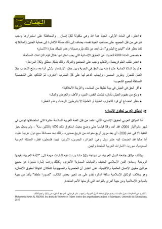 32 ‫ص‬
‫اﻟﻌﺪد‬3
•،‫اﻷوﻟﻰ‬ ‫اﻟﻤﺎدة‬ ‫ﻓﻲ‬ ،‫اﻋﺘﺒﺮ‬‫ﻟﻜ‬ ‫ﻣﻜﻔﻮﻟﺔ‬ ‫وهﻲ‬ ‫اﷲ‬ ‫هﺒﺔ‬ ‫اﻟﺤﻴﺎة‬‫إﻧﺴﺎن‬ ّ‫ﻞ‬...‫واﺟﺐ‬ ‫اﺳﺘﻤﺮارهﺎ‬ ‫ﻋﻠﻰ‬ ‫واﻟﻤﺤﺎﻓﻈﺔ‬
‫اﻟﺠﻨﻴﻦ‬ ‫ﺣﻤﺎﻳﺔ‬ ‫إﻟﻰ‬ ‫اﻹﺷﺎرة‬ ‫ﻣﺴﺄﻟﺔ‬ ‫ذﻟﻚ‬ ‫إﻟﻰ‬ ‫ﻳﻀﺎف‬ ،‫ﻧﻔﺴﻪ‬ ‫اﻟﺤﻴﺎة‬ ‫ﺻﺎﺣﺐ‬ ‫ّﻰ‬‫ﺘ‬‫ﺣ‬ ،‫اﻟﺠﻤﻴﻊ‬ ‫ﻗﺒﻞ‬ ‫ﻣﻦ‬ ‫ﺷﺮﻋﻲ‬)‫ّة‬‫د‬‫اﻟﻤﺎ‬7(،
‫ﻓﻨﺎء‬ ‫ﺣﻈﺮ‬ ‫آﻤﺎ‬"‫اﻟﺒﺸﺮي‬ ‫اﻟﻴﻨﺒﻮع‬"‫اﻻﻧﺴﺎن؛‬ ‫ﺟﻨﺎزة‬ ‫اﻧﺘﻬﺎك‬ ‫وﻋﺪم‬ ‫ﺻﻴﺎﻧﺔ‬ ‫ﻳﻠﺰم‬ ‫ذﻟﻚ‬ ‫ﻣﻦ‬ ‫أﺑﻌﺪ‬ ‫ﺑﻞ‬ ،
•‫اﻟﺤ‬ ‫ﻋﻦ‬ ‫ﻟﻠﺤﺪﻳﺚ‬ ‫اﻟﺜﺎﻟﺜﺔ‬ ‫اﻟﻤﺎدة‬ ‫ﺧﺼﺺ‬‫اﻟﻤﺴﻠﺤﺔ؛‬ ‫اﻟﻨﺰاﻋﺎت‬ ‫ﻗﻴﺎم‬ ‫ﺧﻼل‬ ‫اﺣﺘﺮاﻣﻬﺎ‬ ‫ﻳﺠﺐ‬ ‫اﻟﺘﻲ‬ ‫اﻹﻧﺴﺎﻧﻴﺔ‬ ‫ﻘﻮق‬
•،‫واﻟﺪوﻟﺔ‬ ‫اﻟﻤﺠﺘﻤﻊ‬ ‫ﻋﻠﻰ‬ ‫واﺟﺐ‬ ‫واﻟﺘﻌﻠﻴﻢ‬ ،‫ﻓﺮﻳﻀﺔ‬ ‫اﻟﻌﻠﻢ‬ ‫ﻃﻠﺐ‬ ‫اﻋﺘﺒﺮ‬‫اﻟﻤﺮاﺣﻞ‬ ّ‫ﻞ‬‫وﻟﻜ‬ ‫ﻣﻄﻠﻖ‬ ‫ﺑﺸﻜﻞ‬ ‫وذﻟﻚ‬‫؛‬
•ّ‫ﻖ‬‫ﺣ‬ ‫اﻟﺸﻌﻮب‬ ‫وﻣﻨﺢ‬ ،‫أﻧﻮاﻋﻪ‬ ‫ّﻰ‬‫ﺘ‬‫ﺑﺸ‬ ‫اﻻﺳﺘﻌﻤﺎر‬ ‫ﺣﻈﺮ‬ ‫وﺑﻴﻦ‬ ‫اﻟﺤﺮﻳﺔ‬ ‫ﻓﻲ‬ ‫اﻟﺤﻖ‬ ‫ﺑﻴﻦ‬ ‫ﻣﻨﻪ‬ ‫ﻋﺸﺮة‬ ‫اﻟﺤﺎدﻳﺔ‬ ‫ّة‬‫د‬‫اﻟﻤﺎ‬ ‫ﺗﺮﺑﻂ‬
‫ﻟﻠﺘﺤ‬ ‫اﻟﻌﻤﻞ‬‫ّﺔ‬‫ﻴ‬‫اﻟﺸﺨﺼ‬ ‫ﻋﻠﻰ‬ ‫ّـﺄآﻴﺪ‬‫ﺘ‬‫اﻟ‬ ّ‫ﻢ‬‫ﺛ‬ ،‫اﻷﺧﺮى‬ ‫اﻟﺸﻌﻮب‬ ّ‫ﻞ‬‫آ‬ ‫ﻋﻠﻰ‬ ‫ﻟﻬﺎ‬ ‫اﻟﺪﻋﻢ‬ ‫وإﻳﺠﺎب‬ ،‫اﻟﻤﺼﻴﺮ‬ ‫وﺗﻘﺮﻳﺮ‬ ‫ّر‬‫ﺮ‬
‫اﻟﺸﻌﻮب؛‬ ‫ﻟﺠﻤﻴﻊ‬ ‫ّﺔ‬‫ﻠ‬‫اﻟﻤﺴﺘﻘ‬
•‫اﻷﺧﻼﻗﻴﺔ؛‬ ‫واﻷوﺑﺌﺔ‬ ،‫اﻟﻤﻔﺎﺳﺪ‬ ‫ﻣﻦ‬ ‫ﻧﻈﻴﻔﺔ‬ ‫ﺑﻴﺌﺔ‬ ‫ﻓﻲ‬ ‫اﻟﻌﻴﺶ‬ ‫ﻓﻲ‬ ‫اﻟﺤﻖ‬ ‫أﻗﺮ‬
•‫واﻟﻤﺎل؛‬ ‫واﻟﻌﺮض‬ ،‫واﻷهﻞ‬ ،‫اﻟﺪﻳﻦ‬ ،‫اﻟﻨﻔﺲ‬ ‫ﻟﻴﺸﻤﻞ‬ ،‫ﺑﺄﻣﺎن‬ ‫اﻟﻌﻴﺶ‬ ‫ﻣﻔﻬﻮم‬ ‫ﻣﻦ‬ ‫ّﻊ‬‫ﺳ‬‫و‬
•‫أي‬ ‫اﺧﻀﺎع‬ ‫ﺣﻈﺮ‬‫ﺑﺸﺮﻃﻴﻦ‬ ّ‫ﻻ‬‫إ‬ ‫ّﺔ‬‫ﻴ‬‫اﻟﻌﻠﻤ‬ ‫أو‬ ‫ّﺔ‬‫ﻴ‬‫اﻟﻄﺒ‬ ‫ﻟﻠﺘﺠﺎرب‬ ‫ﻓﺮد‬:‫اﻟﺨﻄﺮ؛‬ ‫وﻋﺪم‬ ،‫اﻟﺮﺿﺎ‬
‫ج‬-‫اﻹﻧﺴﺎن‬ ‫ﻟﺤﻘﻮق‬ ‫اﻟﻌﺮﺑﻲ‬ ‫اﻟﻤﻴﺜﺎق‬:
‫ﻓﻲ‬ ‫ﺗﻮﻧﺲ‬ ‫اﺳﺘﻀﺎﻓﺘﻬﺎ‬ ‫اﻟﺘﻲ‬ ‫ﻋﺸﺮة‬ ‫اﻟﺴﺎدﺳﺔ‬ ‫اﻟﻌﺮﺑﻴﺔ‬ ‫اﻟﻘﻤﺔ‬ ‫ﻗﺒﻞ‬ ‫ﻣﻦ‬ ‫اﻋﺘﻤﺪ‬ ‫اﻟﺬي‬ ،‫اﻹﻧﺴﺎن‬ ‫ﻟﺤﻘﻮق‬ ‫اﻟﻌﺮﺑﻲ‬ ‫اﻟﻤﻴﺜﺎق‬ ‫أﻣﺎ‬
‫ﻣﺎﻳﻮ‬ ‫ﺷﻬﺮ‬/‫أﻳﺎر‬2004‫اﺳﺘ‬ ‫ﺑﺤﻴﺚ‬ ‫وﺿﻊ‬ ‫ﺣﺘﻰ‬ ‫ﻗﻴﺎﺳﻴﺎ‬ ‫وﻗﺘﺎ‬ ‫أﺧﺪ‬ ‫ﻓﻘﺪ‬ ،‫ﺳﻨﺔ‬ ‫وﺛﻼﺛﻴﻦ‬ ‫ﺛﻼﺛﺔ‬ ‫ذﻟﻚ‬ ‫ﻐﺮق‬1
‫ﺣﻴﺰ‬ ‫ﻳﺪﺧﻞ‬ ‫وﻟﻢ‬ ،
‫ﻋﺎم‬ ‫ﻓﻲ‬ ‫إﻻ‬ ‫اﻟﺘﻨﻔﻴﺬ‬2008،‫أي‬‫وذﻟﻚ‬ ،‫ﺻﺪورﻩ‬ ‫ﺗﺎرﻳﺦ‬ ‫ﻣﻦ‬ ‫ﺳﻨﻮات‬ ‫أرﺑﻊ‬ ‫ﻣﺮور‬ ‫ﺑﻌﺪ‬‫ﺑﻌﺪ‬‫ﻣﺼﺎدﻗﺔ‬‫ﺳﺒﻊ‬‫دول‬‫ﻋﺮﺑﻴﺔ‬،‫ﻋﻠﻴﻪ‬
‫أﻣﺎ‬‫ﺣﺎﻟﻴﺎ‬‫ﻓﻘﺪ‬‫اﻧﻀﻤﺖ‬‫إﻟﻴﻪ‬‫ﻋﺸﺮ‬‫دول‬‫وهﻲ‬:،‫اﻟﺠﺰاﺋﺮ‬،‫اﻟﺒﺤﺮﻳﻦ‬،‫اﻷردن‬،‫ﻟﻴﺒﻴﺎ‬،‫ﻓﻠﺴﻄﻴﻦ‬،‫ﻗﻄﺮ‬‫اﻟﻤﻤﻠﻜﺔ‬‫اﻟﻌﺮﺑﻴﺔ‬
،‫اﻟﺴﻌﻮدﻳﺔ‬‫ﺳﻮرﻳ‬،‫ﺎ‬‫اﻻﻣﺎرات‬‫اﻟﻌﺮﺑﻴﺔ‬‫اﻟﻤﺘﺤﺪة‬‫واﻟﻴﻤﻦ‬.
‫و‬ ‫دﻳﺒﺎﺟﺔ‬ ‫ﻣﻦ‬ ‫اﻟﻌﺮﺑﻴﺔ‬ ‫اﻟﺪول‬ ‫ﺟﺎﻣﻌﺔ‬ ‫ﻣﻴﺜﺎق‬ ‫وﻳﺘﺄﻟﻒ‬53‫إﻟﻰ‬ ‫ﻣﻬﻤﺔ‬ ‫إﺷﺎرات‬ ‫ﻓﻴﻪ‬ ‫وردت‬ ‫ﻣﺎدة‬" :‫وﻗﻴﻤﻬﺎ‬ ‫اﻟﻌﺮﺑﻴﺔ‬ ‫اﻷﻣﺔ‬
‫وآﺬﻟﻚ‬ ،‫اﻷﺧﺮى‬ ‫اﻟﺴﻤﺎوﻳﺔ‬ ‫واﻟﺪﻳﺎﻧﺎت‬ ‫اﻟﺤﻨﻴﻒ‬ ‫اﻹﺳﻼﻣﻲ‬ ‫اﻟﺪﻳﻦ‬ ‫وﻣﺒﺎدئ‬ ‫اﻟﺮوﺣﻴﺔ‬‫ﺟﻤﻴﻊ‬ ‫ﻋﻦ‬ ‫ﻣﺘﻤﻴﺰة‬ ‫إﺷﺎرة‬ ‫وردت‬
‫اﻟﻌﺎ‬ ‫اﻹﻧﺴﺎن‬ ‫ﺣﻘﻮق‬ ‫ﻣﻮاﺛﻴﻖ‬‫أن‬ ‫اﻋﺘﺒﺎر‬ ‫ﻋﻠﻰ‬ ،‫واﻹﻗﻠﻴﻤﻴﺔ‬ ‫ﻟﻤﻴﺔ‬،‫اﻹﻧﺴﺎن‬ ‫ﻟﺤﻘﻮق‬ ً‫ﺎ‬‫اﻧﺘﻬﺎآ‬ ‫ﺗﺸﻜﻼن‬ ‫واﻟﺼﻬﻴﻮﻧﻴﺔ‬ ‫اﻟﻌﻨﺼﺮﻳﺔ‬
‫اﻟﻜﺘﺎب‬ ‫ﺑﻌﺾ‬ ‫ﺗﻌﺒﻴﺮ‬ ‫ﺣﺪ‬ ‫ﻋﻠﻰ‬ ‫ُﻘﺪم‬‫ﻳ‬ ،‫اﻟﺬآﺮ‬ ‫ﺳﺎﻟﻔﺔ‬ ‫اﻹﺳﻼﻣﻴﺔ‬ ‫اﻟﻮﺛﺎﺋﻖ‬ ‫ﺑﺨﻼف‬ ‫وهﻮ‬" :‫ﻣﻠﻄﻔﺎ‬ ‫ﺗﺼﻮرا‬"‫ﺟﻬﺔ‬ ‫ﻣﻦ‬ ‫ﻳﺄﺧﺬ‬
‫اﻟﻤﺘﺤﺪة‬ ‫اﻷﻣﻢ‬ ‫آﺮﺳﺘﻬﺎ‬ ‫اﻟﺘﻲ‬ ‫ﺑﺎﻟﻘﻮاﻋﺪ‬ ‫أﺧﺮى‬ ‫ﺟﻬﺔ‬ ‫وﻣﻦ‬ ‫اﻹﺳﻼﻣﻴﺔ‬ ‫ﺑﺎﻟﻤﺒﺎدئ‬.
1‫د‬ ‫راﺟﻊ‬ ،‫اﻟﻌﺮﺑﻴﺔ‬ ‫اﻟﺪول‬ ‫ﺟﺎﻣﻌﺔ‬ ‫ﻣﻴﺜﺎق‬ ‫وﺿﻊ‬ ‫ﻣﻠﺘﺒﺴﺎت‬ ‫ﺣﻮل‬ ‫اﻟﻤﻌﻠﻮﻣﺎت‬ ‫ﻣﻦ‬ ‫ﻟﻠﻤﺰﻳﺪ‬.‫ص‬ ،‫اﻟﺴﺎﺑﻖ‬ ‫اﻟﻤﺮﺟﻊ‬ ،‫ﻓﺮﺟﺎﻧﻲ‬ ‫ﻧﺎدر‬5-8‫آﺬﻟﻚ‬ ‫راﺟﻊ‬ ،:
Mohammed Amin AL-MIDANI, les droits de l'homme et l'islam: textes des organisations arabes et islamiques, Université de Sttrasbourg,
2010.
 
