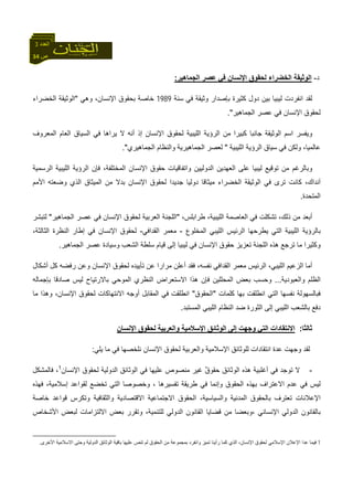 34 ‫ص‬
‫اﻟﻌﺪد‬3
‫د‬-‫اﻟﺠﻤﺎهﻴﺮ‬ ‫ﻋﺼﺮ‬ ‫ﻓﻲ‬ ‫اﻹﻧﺴﺎن‬ ‫ﻟﺤﻘﻮق‬ ‫اﻟﺨﻀﺮاء‬ ‫اﻟﻮﺛﻴﻘﺔ‬:
‫ﺳﻨﺔ‬ ‫ﻓﻲ‬ ‫وﺛﻴﻘﺔ‬ ‫ﺑﺈﺻﺪار‬ ‫آﺜﻴﺮة‬ ‫دول‬ ‫ﺑﻴﻦ‬ ‫ﻟﻴﺒﻴﺎ‬ ‫اﻧﻔﺮدت‬ ‫ﻟﻘﺪ‬1989‫وهﻲ‬ ،‫اﻹﻧﺴﺎن‬ ‫ﺑﺤﻘﻮق‬ ‫ﺧﺎﺻﺔ‬"‫اﻟﺨﻀﺮاء‬ ‫اﻟﻮﺛﻴﻘﺔ‬
‫اﻟﺠﻤﺎهﻴﺮ‬ ‫ﻋﺼﺮ‬ ‫ﻓﻲ‬ ‫اﻹﻧﺴﺎن‬ ‫ﻟﺤﻘﻮق‬."
‫اﻟﻤﻌﺮوف‬ ‫اﻟﻌﺎم‬ ‫اﻟﺴﻴﺎق‬ ‫ﻓﻲ‬ ‫ﻳﺮاهﺎ‬ ‫ﻻ‬ ‫أﻧﻪ‬ ‫إذ‬ ‫اﻹﻧﺴﺎن‬ ‫ﻟﺤﻘﻮق‬ ‫اﻟﻠﻴﺒﻴﺔ‬ ‫اﻟﺮؤﻳﺔ‬ ‫ﻣﻦ‬ ‫آﺒﻴﺮا‬ ‫ﺟﺎﻧﺒﺎ‬ ‫اﻟﻮﺛﻴﻘﺔ‬ ‫اﺳﻢ‬ ‫وﻳﻔﺴﺮ‬
‫اﻟﻠﻴﺒﻴﺔ‬ ‫اﻟﺮؤﻳﺔ‬ ‫ﺳﻴﺎق‬ ‫ﻓﻲ‬ ‫وﻟﻜﻦ‬ ،‫ﻋﺎﻟﻤﻴﺎ‬"‫اﻟﺠﻤﺎهﻴﺮي‬ ‫واﻟﻨﻈﺎم‬ ‫اﻟﺠﻤﺎهﻴﺮﻳﺔ‬ ‫ﻟﻌﺼﺮ‬."
‫وﺑ‬‫اﻟﺮﺳﻤﻴﺔ‬ ‫اﻟﻠﻴﺒﻴﺔ‬ ‫اﻟﺮؤﻳﺔ‬ ‫ﻓﺈن‬ ،‫اﻟﻤﺨﺘﻠﻔﺔ‬ ‫اﻹﻧﺴﺎن‬ ‫ﺣﻘﻮق‬ ‫واﺗﻔﺎﻗﻴﺎت‬ ‫اﻟﺪوﻟﻴﻴﻦ‬ ‫اﻟﻌﻬﺪﻳﻦ‬ ‫ﻋﻠﻰ‬ ‫ﻟﻴﺒﻴﺎ‬ ‫ﺗﻮﻗﻴﻊ‬ ‫ﻣﻦ‬ ‫ﺎﻟﺮﻏﻢ‬
‫اﻷﻣﻢ‬ ‫وﺿﻌﺘﻪ‬ ‫اﻟﺬي‬ ‫اﻟﻤﻴﺜﺎق‬ ‫ﻣﻦ‬ ‫ﺑﺪﻻ‬ ‫اﻹﻧﺴﺎن‬ ‫ﻟﺤﻘﻮق‬ ‫ﺟﺪﻳﺪا‬ ‫دوﻟﻴﺎ‬ ‫ﻣﻴﺜﺎﻗﺎ‬ ‫اﻟﺨﻀﺮاء‬ ‫اﻟﻮﺛﻴﻘﺔ‬ ‫ﻓﻲ‬ ‫ﺗﺮى‬ ‫آﺎﻧﺖ‬ ،‫ﺁﻧﺪاك‬
‫اﻟﻤﺘﺤﺪة‬.
‫ﻃﺮاﺑﻠ‬ ،‫اﻟﻠﻴﺒﻴﺔ‬ ‫اﻟﻌﺎﺻﻤﺔ‬ ‫ﻓﻲ‬ ‫ﺗﺸﻜﻠﺖ‬ ،‫ذﻟﻚ‬ ‫ﻣﻦ‬ ‫أﺑﻌﺪ‬،‫ﺲ‬"‫اﻟﺠﻤﺎهﻴﺮ‬ ‫ﻋﺼﺮ‬ ‫ﻓﻲ‬ ‫اﻹﻧﺴﺎن‬ ‫ﻟﺤﻘﻮق‬ ‫اﻟﻌﺮﺑﻴﺔ‬ ‫اﻟﻠﺠﻨﺔ‬"‫ﻟﺘﺒﺸﺮ‬
‫اﻟﻤﺨﻠﻮع‬ ‫اﻟﻠﻴﺒﻲ‬ ‫اﻟﺮﺋﻴﺲ‬ ‫ﻳﻄﺮﺣﻬﺎ‬ ‫اﻟﺘﻲ‬ ‫اﻟﻠﻴﺒﻴﺔ‬ ‫ﺑﺎﻟﺮؤﻳﺔ‬-‫اﻟﻘﺪاﻓﻲ‬ ‫ﻣﻌﻤﺮ‬-،‫اﻟﺜﺎﻟﺜﺔ‬ ‫اﻟﻨﻈﺮة‬ ‫إﻃﺎر‬ ‫ﻓﻲ‬ ‫اﻹﻧﺴﺎن‬ ‫ﻟﺤﻘﻮق‬
‫اﻟﺠﻤﺎهﻴﺮ‬ ‫ﻋﺼﺮ‬ ‫وﺳﻴﺎدة‬ ‫اﻟﺸﻌﺐ‬ ‫ﺳﻠﻄﺔ‬ ‫ﻗﻴﺎم‬ ‫إﻟﻰ‬ ‫ﻟﻴﺒﻴﺎ‬ ‫ﻓﻲ‬ ‫اﻹﻧﺴﺎن‬ ‫ﺣﻘﻮق‬ ‫ﺗﻌﺰﻳﺰ‬ ‫اﻟﻠﺠﻨﺔ‬ ‫هﺬﻩ‬ ‫ﺗﺮﺟﻊ‬ ‫ﻣﺎ‬ ‫وآﺜﻴﺮا‬.
‫أ‬‫أﺷﻜﺎل‬ ‫آﻞ‬ ‫رﻓﻀﻪ‬ ‫وﻋﻦ‬ ‫اﻹﻧﺴﺎن‬ ‫ﻟﺤﻘﻮق‬ ‫ﺗﺄﻳﻴﺪﻩ‬ ‫ﻋﻦ‬ ‫ﻣﺮارا‬ ‫أﻋﻠﻦ‬ ‫ﻓﻘﺪ‬ ،‫ﻧﻔﺴﻪ‬ ‫اﻟﻘﺪاﻓﻲ‬ ‫ﻣﻌﻤﺮ‬ ‫اﻟﺮﺋﻴﺲ‬ ،‫اﻟﻠﻴﺒﻲ‬ ‫اﻟﺰﻋﻴﻢ‬ ‫ﻣﺎ‬
‫واﻟﻌﺒﻮدﻳﺔ‬ ‫اﻟﻈﻠﻢ‬...‫ﺑﺈﺟﻤﺎﻟﻪ‬ ‫ﺻﺎدﻗﺎ‬ ‫ﻟﻴﺲ‬ ‫ﺑﺎﻻرﺗﻴﺎح‬ ‫اﻟﻤﻮﺣﻲ‬ ‫اﻟﻨﻈﺮي‬ ‫اﻻﺳﺘﻌﺮاض‬ ‫هﺬا‬ ‫ﻓﺈن‬ ‫اﻟﻤﺤﻠﻠﻴﻦ‬ ‫ﺑﻌﺾ‬ ‫وﺣﺴﺐ‬
‫آﻠﻤﺎت‬ ‫ﺑﻬﺎ‬ ‫اﻧﻄﻠﻘﺖ‬ ‫اﻟﺘﻲ‬ ‫ﻧﻔﺴﻬﺎ‬ ‫ﻓﺒﺎﻟﺴﻬﻮﻟﺔ‬"‫اﻟﺤﻘﻮق‬"‫ا‬ ‫ﻓﻲ‬ ‫اﻧﻄﻠﻘﺖ‬‫ﻣﺎ‬ ‫وهﺬا‬ ،‫اﻹﻧﺴﺎن‬ ‫ﻟﺤﻘﻮق‬ ‫اﻻﻧﺘﻬﺎآﺎت‬ ‫أوﺟﻪ‬ ‫ﻟﻤﻘﺎﺑﻞ‬
‫اﻟﻤﺴﺘﺒﺪ‬ ‫اﻟﻠﻴﺒﻲ‬ ‫اﻟﻨﻈﺎم‬ ‫ﺿﺪ‬ ‫اﻟﺜﻮرة‬ ‫إﻟﻰ‬ ‫اﻟﻠﻴﺒﻲ‬ ‫ﺑﺎﻟﺸﻌﺐ‬ ‫دﻓﻊ‬.
‫ﺛﺎﻟﺜﺎ‬:‫اﻹﻧﺴﺎن‬ ‫ﻟﺤﻘﻮق‬ ‫واﻟﻌﺮﺑﻴﺔ‬ ‫اﻹﺳﻼﻣﻴﺔ‬ ‫اﻟﻮﺛﺎﺋﻖ‬ ‫إﻟﻰ‬ ‫وﺟﻬﺖ‬ ‫اﻟﺘﻲ‬ ‫اﻻﻧﺘﻘﺎدات‬
‫ﻳﻠﻲ‬ ‫ﻣﺎ‬ ‫ﻓﻲ‬ ‫ﻧﻠﺨﺼﻬﺎ‬ ‫اﻹﻧﺴﺎن‬ ‫ﻟﺤﻘﻮق‬ ‫واﻟﻌﺮﺑﻴﺔ‬ ‫اﻹﺳﻼﻣﻴﺔ‬ ‫ﻟﻠﻮﺛﺎﺋﻖ‬ ‫اﻧﺘﻘﺎدات‬ ‫ﻋﺪة‬ ‫وﺟﻬﺖ‬ ‫ﻟﻘﺪ‬:
-‫اﻹﻧﺴﺎن‬ ‫ﻟﺤﻘﻮق‬ ‫اﻟﺪوﻟﻴﺔ‬ ‫اﻟﻮﺛﺎﺋﻖ‬ ‫ﻓﻲ‬ ‫ﻋﻠﻴﻬﺎ‬ ‫ﻣﻨﺼﻮص‬ ‫ﻏﻴﺮ‬ ٌ‫ق‬‫ﺣﻘﻮ‬ ‫اﻟﻮﺛﺎﺋﻖ‬ ‫هﺬﻩ‬ ‫أﻏﻠﺒﻴﺔ‬ ‫ﻓﻲ‬ ‫ﺗﻮﺟﺪ‬ ‫ﻻ‬1
‫ﻓﺎﻟﻤﺸﻜﻞ‬ ،
‫ﻓﻬﺬﻩ‬ ،‫إﺳﻼﻣﻴﺔ‬ ‫ﻟﻘﻮاﻋﺪ‬ ‫ﺗﺨﻀﻊ‬ ‫اﻟﺘﻲ‬ ‫وﺧﺼﻮﺻﺎ‬ ، ‫ﺗﻔﺴﻴﺮهﺎ‬ ‫ﻃﺮﻳﻘﺔ‬ ‫ﻓﻲ‬ ‫وإﻧﻤﺎ‬ ‫اﻟﺤﻘﻮق‬ ‫ﺑﻬﺬﻩ‬ ‫اﻻﻋﺘﺮاف‬ ‫ﻋﺪم‬ ‫ﻓﻲ‬ ‫ﻟﻴﺲ‬
‫اﻻﻗ‬ ‫اﻻﺟﺘﻤﺎﻋﻴﺔ‬ ‫اﻟﺤﻘﻮق‬ ،‫واﻟﺴﻴﺎﺳﻴﺔ‬ ‫اﻟﻤﺪﻧﻴﺔ‬ ‫ﺑﺎﻟﺤﻘﻮق‬ ‫ﺗﻌﺘﺮف‬ ‫اﻹﻋﻼﻧﺎت‬‫ﺧﺎﺻﺔ‬ ‫ﻗﻮاﻋﺪ‬ ‫وﺗﻜﺮس‬ ‫واﻟﺜﻘﺎﻓﻴﺔ‬ ‫ﺘﺼﺎدﻳﺔ‬
‫اﻷﺷﺨﺎص‬ ‫ﻟﺒﻌﺾ‬ ‫اﻻﻟﺘﺰاﻣﺎت‬ ‫ﺑﻌﺾ‬ ‫وﺗﻘﺮر‬ ،‫ﻟﻠﺘﻨﻤﻴﺔ‬ ‫اﻟﺪوﻟﻲ‬ ‫اﻟﻘﺎﻧﻮن‬ ‫ﻗﻀﺎﻳﺎ‬ ‫ﻣﻦ‬ ‫،وﺑﻌﻀﺎ‬ ‫اﻹﻧﺴﺎﻧﻲ‬ ‫اﻟﺪوﻟﻲ‬ ‫ﺑﺎﻟﻘﺎﻧﻮن‬
1‫وﺣﺘﻰ‬ ‫اﻟﺪوﻟﻴﺔ‬ ‫اﻟﻮﺛﺎﺋﻖ‬ ‫ﺑﺎﻗﻴﺔ‬ ‫ﻋﻠﻴﻬﺎ‬ ‫ﺗﻨﺺ‬ ‫ﻟﻢ‬ ‫اﻟﺤﻘﻮق‬ ‫ﻣﻦ‬ ‫ﺑﻤﺠﻤﻮﻋﺔ‬ ‫واﻧﻔﺮد‬ ‫ﺗﻤﻴﺰ‬ ‫رأﻳﻨﺎ‬ ‫آﻤﺎ‬ ‫اﻟﺬي‬ ،‫اﻹﻧﺴﺎن‬ ‫ﻟﺤﻘﻮق‬ ‫اﻹﺳﻼﻣﻲ‬ ‫اﻹﻋﻼن‬ ‫ﻋﺪا‬ ‫ﻓﻴﻤﺎ‬‫اﻷﺧﺮى‬ ‫اﻻﺳﻼﻣﻴﺔ‬.
 