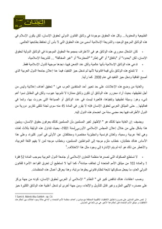 35 ‫ص‬
‫اﻟﻌﺪد‬3
‫واﻟﻤﻌﻨﻮﻳﺔ‬ ‫اﻟﻄﺒﻴﻌﻴﺔ‬...‫ﻓﻲ‬ ‫اﻹﺳﻼم‬ ‫ﻳﻜﻮن‬ ‫ﻟﻜﻦ‬ ،‫اﻹﻧﺴﺎن‬ ‫ﻟﺤﻘﻮق‬ ‫اﻟﺪوﻟﻲ‬ ‫اﻟﻘﺎﻧﻮن‬ ‫وﺛﺎﺋﻖ‬ ‫ﻓﻲ‬ ‫ﻣﻮﺟﻮدة‬ ‫اﻟﺤﻘﻮق‬ ‫هﺬﻩ‬ ‫وآﻞ‬
‫ا‬ ‫اﻟﻤﺮﺟﻊ‬ ‫اﻟﻮﺛﺎﺋﻖ‬ ‫هﺬﻩ‬‫اﻟﻌﺎﻟﻤﻲ‬ ‫ﺑﻄﺎﺑﻌﻬﺎ‬ ‫ﺗﺤﺘﻔﻆ‬ ‫أن‬ ‫ﺑﺄس‬ ‫ﻻ‬ ‫اﻟﺘﻲ‬ ‫اﻟﺤﻘﻮق‬ ‫هﺬﻩ‬ ‫ﻣﻦ‬ ‫أﺳﻤﻰ‬ ‫اﻹﺳﻼﻣﻴﺔ‬ ‫واﻟﺸﺮﻳﻌﺔ‬ ،‫ﻟﻮﺣﻴﺪ‬.
-‫ﻟﺤﻘﻮق‬ ‫اﻟﺪوﻟﻴﺔ‬ ‫اﻟﻮﺛﺎﺋﻖ‬ ‫ﻓﻲ‬ ‫اﻟﻤﻮﺟﻮدة‬ ‫اﻟﺤﻘﻮق‬ ‫ﺑﻤﺠﻤﻮﻋﺔ‬ ‫اﻻﻋﺘﺮاف‬ ‫ﻓﻲ‬ ‫هﻮ‬ ‫اﻟﻮﺛﺎﺋﻖ‬ ‫هﺬﻩ‬ ‫ﻣﺤﺮري‬ ‫اﻧﺸﻐﺎل‬ ‫آﺎن‬
‫ﻟﻜﻦ‬ ،‫اﻹﻧﺴﺎن‬"‫ﺑﺤﺪود‬"‫أو‬"‫ﺑﺎﺗﻔﺎق‬"‫أو‬"‫إﻃﺎر‬ ‫ﻓﻲ‬" "‫اﻟﻤﺤﺘﺮﻣﺔ‬"‫أو‬"‫اﻟﻤﺨﺎﻟﻔﺔ‬ ‫ﻏﻴﺮ‬... "‫ﻟ‬،‫اﻹﺳﻼﻣﻴﺔ‬ ‫ﻠﺸﺮﻳﻌﺔ‬
-‫ﻓﻘﻂ‬ ‫اﻹﺳﻼﻣﻴﺔ‬ ‫ﻟﻠﺪول‬ ‫ﻣﻮﺟﻬﺔ‬ ‫ﻧﺠﺪهﺎ‬ ،‫ﻓﻴﻬﺎ‬ ‫اﻟﺘﻤﻌﻦ‬ ‫ﻋﻨﺪ‬ ‫وﻟﻜﻦ‬ ‫ﻋﺎﻟﻤﻴﺔ‬ ‫ﺑﺄﻧﻬﺎ‬ ‫اﻹﺳﻼﻣﻴﺔ‬ ‫اﻟﻮﺛﺎﺋﻖ‬ ‫هﺬﻩ‬ ‫ﺗﺪﻋﻲ‬.
-‫اﻟﺬي‬ ‫اﻟﻌﺮﺑﻴﺔ‬ ‫اﻟﺪول‬ ‫ﺟﺎﻣﻌﺔ‬ ‫إﻋﻼن‬ ‫ﻋﺪا‬ ‫ﻓﻴﻤﺎ‬ ،‫اﻟﺘﻨﻔﻴﺬ‬ ‫ﺣﻴﺰ‬ ‫ﺗﺪﺧﻞ‬ ‫ﻟﻢ‬ ‫ﻷﻧﻬﺎ‬ ‫ﻗﺎﻧﻮﻧﻴﺔ‬ ‫ﻗﻴﻤﺔ‬ ‫ﺑﺄي‬ ‫اﻟﻮﺛﺎﺋﻖ‬ ‫هﺬﻩ‬ ‫ﺗﺘﻤﺘﻊ‬ ‫ﻻ‬
‫ﻋﺎم‬ ‫ﻓﻲ‬ ‫اﻟﺘﻨﻔﻴﺪ‬ ‫ﺣﻴﺰ‬ ‫ودﺧﻞ‬ ‫اﺗﻔﺎﻗﻴﺔ‬ ‫أﺻﺒﺢ‬2008‫رأﻳﻨﺎ‬ ‫آﻤﺎ‬.
‫هﻲ‬ ‫اﻟﻌﺮب‬ ‫اﻟﻤﻨﺘﻘﺪﻳﻦ‬ ‫أﺣﺪ‬ ‫ﺗﻌﺒﻴﺮ‬ ‫ﺣﺪ‬ ‫ﻋﻠﻰ‬ ‫اﻹﻋﻼﻧﺎت‬ ‫هﺬﻩ‬ ‫وﺿﻊ‬ ‫ﻣﻦ‬ ‫واﻟﻐﺎﻳﺔ‬" :‫ﻣﻦ‬ ‫وﻟﻴﺲ‬ ‫إﻋﻼﻧﻴﺔ‬ ‫أهﺪاف‬ ‫ﺗﺤﻘﻴﻖ‬
‫أهﻢ‬ ‫ﻧﺴﻮا‬ ‫اﻟﻤﻘﺎﺑﻞ‬ ‫ﻓﻲ‬ ‫وﻟﻜﻦ‬ ،‫ﻋﻴﻮب‬ ‫ﺗﺸﻮﺑﻬﺎ‬ ‫ﻻ‬ ‫ﻣﻤﺘﺎزة‬ ‫وﺛﺎﺋﻖ‬ ‫ﺗﻜﻮن‬ ‫أن‬ ‫اﻟﻮﺛﺎﺋﻖ‬ ‫هﺬﻩ‬ ‫ﻣﺤﺮرو‬ ‫أراد‬ ‫ﺑﺤﻴﺚ‬ ،‫ﺗﻄﺒﻴﻘﻬﺎ‬ ‫أﺟﻞ‬
‫وهﻮ‬ ‫ﺷﻲء‬:‫ﻓﺎﻟﻌﺒﺮة‬ ،‫وﺗﻨﻔﻴﺬهﺎ‬ ‫ﺗﻄﺒﻴﻘﻬﺎ‬ ‫وﺳﻴﻠﺔ‬‫ﻓﻲ‬ ‫وإﻧﻤﺎ‬ ،‫ﺑﻬﺎ‬ ‫ﺣﺮرت‬ ‫اﻟﺘﻲ‬ ‫اﻟﺼﻴﺎﻏﺔ‬ ‫أو‬ ‫اﻟﻮﺛﺎﺋﻖ‬ ‫ﻋﺪد‬ ‫ﻓﻲ‬ ‫ﻟﻴﺴﺖ‬
‫ﻓﻌﺎﻟﻴﺘﻬﺎ‬...‫اﻟﻤﺎدة‬ ‫ﻓﻲ‬ ‫ﻳﻘﺮر‬ ‫ﻻ‬ ‫ﻓﺈﻧﻪ‬ ‫اﻹﻧﺴﺎن‬ ‫ﻟﺤﻘﻮق‬ ‫اﻟﻌﺮﺑﻲ‬ ‫اﻟﻤﻴﺜﺎق‬ ‫ﺣﺘﻰ‬45‫ﻣﻦ‬ ‫دورﻳﺔ‬ ‫ﺗﻘﺎرﻳﺮ‬ ‫ﺗﺘﻠﻘﻰ‬ ‫ﻟﺠﻨﺔ‬ ‫ﺳﻮى‬ ‫ﻣﻨﻪ‬
‫إﻟﻴﻪ‬ ‫اﻟﺪول‬ ‫هﺬﻩ‬ ‫اﻧﻀﻤﺎم‬ ‫ﻣﻦ‬ ‫ﺳﻨﺔ‬ ‫ﻣﻀﻲ‬ ‫ﺑﻌﺪ‬ ‫ﻓﻴﻬﺎ‬ ‫اﻷﻃﺮاف‬ ‫اﻟﺪول‬.
‫وﻳﻀﻴﻒ‬:‫هﻮ‬ ‫آﺬﻟﻚ‬ ‫ﻣﻨﻬﺎ‬ ‫اﻟﻐﺎﻳﺔ‬ ‫إن‬"‫اﻹ‬‫وﻳﺘﺒﻴﻦ‬ ،‫اﻹﻧﺴﺎن‬ ‫ﺣﻘﻮق‬ ‫ﻳﻌﺮﻓﻮن‬ ‫آﺬﻟﻚ‬ ‫اﻟﻤﺴﻠﻤﻴﻦ‬ ‫ﺑﺄن‬ ‫اﻟﻤﺴﻠﻤﻴﻦ‬ ‫ﻟﻐﻴﺮ‬ ‫ﻇﻬﺎر‬
‫اﻷورﺑﻲ‬ ‫اﻹﺳﻼﻣﻲ‬ ‫اﻟﻤﺠﻠﺲ‬ ‫إﻋﻼن‬ ‫ﺧﻼل‬ ‫ﻣﻦ‬ ٍ‫ﻲ‬‫ﺟﻠ‬ ‫ﺑﺸﻜﻞ‬ ‫هﺬا‬‫ﻟﺴﻨﺔ‬1981‫ﻟﻐﺎت‬ ‫ﺑﺜﻼث‬ ‫اﻟﻮﺛﻴﻘﺔ‬ ‫هﺬﻩ‬ ‫ﺗﺘﺪاول‬ ‫ﺑﺤﻴﺚ‬ ،
‫ه‬ ‫وﻋﻠﻰ‬ ،‫آﺜﻴﺮة‬ ‫أﻣﻮر‬ ‫ﻓﻲ‬ ‫اﻷوﻟﻰ‬ ‫ﻋﻦ‬ ‫وﻣﺨﺘﻠﻔﺘﺎن‬ ‫ﻣﺨﺘﺼﺮة‬ ‫واﻧﺠﻠﻴﺰﻳﺔ‬ ‫ﻓﺮﻧﺴﻴﺔ‬ ‫وﻟﻐﺘﺎن‬ ،‫رﺳﻤﻴﺔ‬ ‫ﻋﺮﺑﻴﺔ‬ ‫ﻟﻐﺔ‬ ‫وهﻲ‬‫ﺬا‬
،‫اﻟﻌﺮﺑﻴﺔ‬ ‫اﻟﻠﻐﺔ‬ ‫ﻳﻔﻬﻢ‬ ‫ﻻ‬ ‫ﻟﻤﻦ‬ ‫ﻣﻮﺟﻪ‬ ‫وﺧﻄﺎب‬ ،‫اﻟﻤﺴﻠﻤﻴﻦ‬ ‫اﻟﻤﻮاﻃﻨﻴﻦ‬ ‫إﻟﻰ‬ ‫ﻣﻮﺟﻪ‬ ‫ﻣﻠﺰم‬ ‫ﺧﻄﺎب‬ ،‫ﺧﻄﺎﺑﺎن‬ ‫هﻨﺎك‬ ‫اﻷﺳﺎس‬
‫اﻻﺧﺘﻼف‬ ‫هﺬا‬ ‫ﻣﺜﻞ‬ ‫وﺟﻮد‬ ‫إﻟﻰ‬ ‫اﻹﺷﺎرة‬ ‫ﻳﺘﻢ‬ ‫ﻟﻢ‬ ‫أﻧﻪ‬ ‫هﻮ‬ ‫ذﻟﻚ‬ ‫ﻣﻦ‬ ‫واﻷﺧﻄﺮ‬.1
-‫ﺗﺼﺪرهﺎ‬ ‫اﻟﺘﻲ‬ ‫اﻟﺼﻜﻮك‬ ‫ﺗﺴﺘﻄﻊ‬ ‫ﻻ‬‫اﻹﺳﻼﻣﻲ‬ ‫اﻟﺘﻌﺎون‬ ‫ﻣﻨﻈﻤﺔ‬‫اﻟﻤﺎدة‬ ‫ﺑﻤﻮﺟﺐ‬ ‫اﻟﻌﺮﺑﻴﺔ‬ ‫اﻟﺪول‬ ‫ﺟﺎﻣﻌﺔ‬ ‫أو‬52‫ﻓﻘﺮة‬
1‫واﻟﻤﺎدة‬103‫ﻣﺒﺎدﺋﻪ‬ ‫ﺗﺨﺎﻟﻒ‬ ‫أن‬ ‫اﻟﻤﺘﺤﺪة‬ ‫اﻷﻣﻢ‬ ‫ﻣﻴﺜﺎق‬ ‫ﻣﻦ‬2
‫ﻟﻠﻘﺎﻧﻮن‬ ‫اﻵﻣﺮة‬ ‫اﻟﻘﻮاﻋﺪ‬ ‫ﺗﺨﺮق‬ ‫أن‬ ‫ﺗﺴﺘﻄﻴﻊ‬ ‫ﻻ‬ ‫أﻧﻬﺎ‬ ‫آﻤﺎ‬ ،
‫اﻟﻤﻨﻈﻤﺎت‬ ‫هﺬﻩ‬ ‫أﻋﻤﺎل‬ ‫ﻳﻌﺮﻗﻞ‬ ‫وهﺬا‬ ،‫ﻣﺮﺗﺒﺔ‬ ‫ﻳﻌﻠﻮهﺎ‬ ‫ﻗﺎﻧﻮﻧﻲ‬ ‫ﻟﻨﻈﺎم‬ ‫ﺗﺎﺑﻌﺔ‬ ‫ﺻﻜﻮآﻬﺎ‬ ‫ﻳﺠﻌﻞ‬ ‫ﻣﺎ‬ ،‫اﻟﻌﺎم‬ ‫اﻟﺪوﻟﻲ‬.
‫ﻓﻲ‬ ‫آﺒﻴﺮ‬ ‫ﺗﻨﺎﻗﺾ‬ ‫هﻨﺎك‬ ،‫اﻋﺘﻘﺎدﻧﺎ‬ ‫وﺣﺴﺐ‬"‫اﻟﻨﻈﺎم‬"‫اﻹﺳﻼﻣ‬‫ﻳﺮآﺰ‬ ‫ﺟﻬﺔ‬ ‫ﻣﻦ‬ ‫آﻮﻧﻪ‬ ،‫اﻹﻧﺴﺎن‬ ‫ﻟﺤﻘﻮق‬ ‫اﻟﻌﺮﺑﻲ‬ ‫أو‬ ‫ﻲ‬
‫ﺣﻴﺰ‬ ‫اﻟﻜﺜﻴﺮة‬ ‫اﻟﻮﺛﺎﺋﻖ‬ ‫هﺬﻩ‬ ‫أﻏﻠﺒﻴﺔ‬ ‫ﺗﺪﺧﻞ‬ ‫ﻟﻢ‬ ‫أﺧﺮى‬ ‫ﺟﻬﺔ‬ ‫وﻣﻦ‬ ،‫واﻹﻟﻐﺎء‬ ‫ﻟﻠﺘﺄوﻳﻞ‬ ‫ﻗﺎﺑﻞ‬ ‫وﻏﻴﺮ‬ ‫اﻟﻤﻠﺰم‬ ‫اﻹﻟﻬﻲ‬ ‫ﻣﺼﺪرﻩ‬ ‫ﻋﻠﻰ‬
1 Sami A. Aldeeb Abu-Sahlieh : op. Cit.
2‫اﺧﺘ‬ ‫وﺟﻮد‬ ‫ﺣﺎﻟﺔ‬ ‫ﻓﻲ‬ ‫أﻧﻪ‬ ‫و‬ ،‫اﻟﻤﺘﺤﺪة‬ ‫اﻷﻣﻢ‬ ‫ﻣﻨﻈﻤﺔ‬ ‫أهﺪاف‬ ‫و‬ ‫ﻣﺒﺎدئ‬ ‫ﻣﻊ‬ ‫اﻟﻤﺨﺘﻠﻔﺔ‬ ‫اﻹﻗﻠﻴﻤﻴﺔ‬ ‫اﻻﺗﻔﺎﻗﻴﺎت‬ ‫ﺗﻄﺎﺑﻖ‬ ‫ﺿﺮورة‬ ‫ﻋﻠﻰ‬ ‫اﻟﻤﺎدﺗﻴﻦ‬ ‫هﺎﺗﻴﻦ‬ ‫ﺗﻨﺺ‬‫هﺬﻩ‬ ‫أﺣﻜﺎم‬ ‫ﺑﻴﻦ‬ ‫ﻼف‬
‫اﻟﺤﺴﺒﺎن‬ ‫ﻓﻲ‬ ‫ﺗﺄﺧﺬ‬ ‫ﻣﻦ‬ ‫هﻲ‬ ‫اﻷﺧﻴﺮ‬ ‫هﺬا‬ ‫أﺣﻜﺎم‬ ‫ﻓﺈن‬ ،‫اﻟﻤﺘﺤﺪة‬ ‫اﻷﻣﻢ‬ ‫ﻣﻴﺜﺎق‬ ‫و‬ ‫اﻻﺗﻔﺎﻗﻴﺎت‬.
 