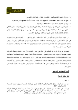 37 ‫ص‬
‫اﻟﻌﺪد‬3
•‫واﻟﺸﻌﻮب؛‬ ‫واﻟﺠﻤﺎﻋﺎت‬ ‫اﻷﻓﺮاد‬ ‫ﺑﻴﻦ‬ ‫واﻟﺘﺂﻟﻒ‬ ‫واﻟﻤﻮدة‬ ‫اﻟﺘﻔﺎهﻢ‬ ‫ﺗﻌﻤﻴﻖ‬ ‫إﻟﻰ‬ ‫ﻳﺆدي‬
•‫واﻟﺪاﺧﻠﻲ؛‬ ‫اﻟﺪوﻟﻲ‬ ‫اﻟﻤﺠﺘﻤﻊ‬ ‫وأﻓﺮاد‬ ‫اﻟﺸﻌﻮب‬ ‫ﺑﻴﻦ‬ ‫واﻻزدراء‬ ‫اﻟﺘﺴﺎﻣﺢ‬ ‫وﻋﺪم‬ ‫واﻟﻌﻨﻒ‬ ‫واﻟﺤﻘﺪ‬ ‫اﻟﻜﺮاهﻴﺔ‬ ‫ﻳﻤﻨﻊ‬
•‫واﻷدﻳﺎن؛‬ ‫اﻟﺜﻘﺎﻓﺎت‬ ‫ﻣﺨﺘﻠﻒ‬ ‫ﺑﻴﻦ‬ ‫اﻟﻤﺘﺒﺎدل‬ ‫اﻻﺣﺘﺮام‬ ‫ﻣﻦ‬ ‫ﻳﺰﻳﺪ‬
•‫و‬ ‫اﻹﻧﺴﺎن‬ ‫ﺣﻘﻮق‬ ‫اﺣﺘﺮام‬ ‫ﻳﺜﺮي‬‫اﻟﺜﻘﺎﻓﻲ‬ ‫ﻓﺎﻟﺘﻤﻴﺰ‬ ،‫واﻟﺤﺮﻳﺎت‬ ‫اﻟﺤﻘﻮق‬ ‫ﻟﻬﺬﻩ‬ ‫اﻟﻤﺘﺒﺎدل‬ ‫اﻟﻔﻬﻢ‬ ‫وآﺬﻟﻚ‬ ،‫اﻷﺳﺎﺳﻴﺔ‬ ‫ﺣﺮﻳﺎﺗﻪ‬
‫اﻟﻤﺘﺒﺎدل‬ ‫اﻹﺛﺮاء‬ ‫ﻋﻮاﻣﻞ‬ ‫ﻣﻦ‬ ‫ﻋﺎﻣﻞ‬ ‫هﻮ‬ ‫ـ‬ ‫ﺑﺎﻟﻌﻜﺲ‬ ‫ـ‬ ‫ﺑﻞ‬ ،‫واﻟﺸﻌﻮب‬ ‫اﻷﻣﻢ‬ ‫ﺑﻴﻦ‬ ‫ﻟﻠﺘﺂﻟﻒ‬ ‫ﻣﻌﻮﻗﺎ‬ ‫ﻋﺎﻣﻼ‬ ‫ﻟﻴﺲ‬ ‫اﻟﺪﻳﻨﻲ‬
‫واﻟﺸﻌﻮب‬ ‫اﻟﺪول‬ ‫ﺑﻴﻦ‬ ‫وﻟﻠﻌﻼﻗﺎت‬ ‫اﻟﺪوﻟﻴﺔ‬ ‫اﻟﺜﻘﺎﻓﻴﺔ‬ ‫ﻟﻠﺤﻴﺎة‬ ‫اﻟﻤﺸﺘﺮك‬ ‫واﻟﺘﻔﺎﻋﻞ‬.
‫ﻧﻮ‬ ‫اﻷﺧﻴﺮ‬ ‫وﻓﻲ‬،‫اﻹﺳﻼﻣﻴﺔ‬ ‫اﻟﻌﺮﺑﻴﺔ‬ ‫اﻟﺤﻀﺎرة‬ ‫إﻟﻰ‬ ‫اﻟﻐﺮب‬ ‫ﺑﻬﺎ‬ ‫ﻳﻨﻈﺮ‬ ‫اﻟﺘﻲ‬ ‫اﻟﺴﻠﺒﻴﺔ‬ ‫اﻟﻨﻈﺮة‬ ‫إﻟﻰ‬ ‫أﺳﻒ‬ ‫ﺑﻜﻞ‬ ‫ﻧﺸﻴﺮ‬ ‫أن‬ ‫د‬
‫وﻧﻈﺮﻳﺎت‬ ‫وأﻓﻜﺎر‬ ‫ﻋﻠﻢ‬ ‫ﻣﻦ‬ ‫ﻟﻬﻢ‬ ‫اﻟﻐﺮﺑﻴﺔ‬ ‫اﻟﺤﻀﺎرة‬ ‫ﻗﺪﻣﺘﻪ‬ ‫ﺑﻤﺎ‬ ‫اﻟﻤﺒﺎﻟﻐﺔ‬ ‫درﺟﺔ‬ ‫إﻟﻰ‬ ‫اﻟﻌﺮب‬ ‫ﻳﻌﺘﺮف‬ ‫ﺣﻴﻦ‬ ‫ﻓﻔﻲ‬...‫ﻳﻨﻜﺮ‬
‫إﻟ‬ ‫ﻳﺤﺎوﻟﻮن‬ ‫ﺑﻞ‬ ،‫ﻋﻠﻴﻬﻢ‬ ‫اﻹﺳﻼﻣﻴﺔ‬ ‫اﻟﻌﺮﺑﻴﺔ‬ ‫اﻟﺤﻀﺎرة‬ ‫ﺗﺄﺛﻴﺮ‬ ‫اﻟﻐﺮﺑﻴﻮن‬ ‫ﺑﺎﻟﻤﻘﺎﺑﻞ‬‫وﺗﺼﻮﻳﺮهﺎ‬ ‫ﺑﺄآﻤﻠﻬﺎ‬ ‫اﻟﺤﻀﺎرة‬ ‫هﺬﻩ‬ ‫ﻐﺎء‬
‫اﻟﺴﻠﺒﻴﺔ‬ ‫ﻣﻦ‬ ‫ﻳﻤﻜﻦ‬ ‫ﻣﺎ‬ ‫أﻗﺼﻰ‬ ‫ﻋﻠﻰ‬.
‫اﻟﺤﺮﻳﺎت‬ ‫واﻧﺘﻬﺎك‬ ‫واﻟﺘﺨﻠﻒ‬ ‫واﻹرهﺎب‬ ،‫اﻟﻌﻨﻒ‬ ‫ﺻﻮرة‬ ‫هﻲ‬ ‫اﻟﻌﺎﻟﻢ‬ ‫ﻓﻲ‬ ‫ﻟﻠﻤﺴﻠﻤﻴﻦ‬ ‫أو‬ ‫ﻟﻠﻌﺮب‬ ‫اﻟﻤﺮﺳﻮﻣﺔ‬ ‫ﻓﺎﻟﺼﻮرة‬
‫اﻟ‬ ‫ﺑﺴﻼح‬ ‫ﻣﺘﺴﻠﺤﺔ‬ ‫اﻟﻴﻮم‬ ‫اﻟﻌﻈﻤﻰ‬ ‫اﻟﺪول‬ ‫أن‬ ‫ذﻟﻚ‬ ،‫اﻹﻧﺴﺎﻧﻴﺔ‬ ‫اﻟﺤﻀﺎرة‬ ‫وﺗﻬﺪﻳﺪ‬ ‫اﻟﺘﻘﺪم‬ ‫وﻣﻌﺎداة‬ ‫اﻟﻤﺮأة‬ ‫وﻗﻤﻊ‬ ‫اﻟﻌﺎﻣﺔ‬،‫ﻌﻮﻟﻤﺔ‬
‫اﻟﻤﺸﻮهﺔ‬ ‫اﻟﺼﻮرة‬ ‫هﺬﻩ‬ ‫رﺳﻢ‬ ‫هﻴﻤﻨﺘﻬﺎ‬ ‫ﻟﻮازم‬ ‫ﻣﻦ‬ ‫أن‬ ‫ﻣﻌﺘﺒﺮة‬ ‫ﻣﺰاﺟﻬﺎ‬ ‫ﺣﺴﺐ‬ ‫وﺗﻨﻤﻴﻄﻪ‬ ‫اﻟﻌﺎﻟﻢ‬ ‫ﻋﻠﻰ‬ ‫واﻟﺘﺴﻠﻂ‬ ‫اﻟﻬﻴﻤﻨﺔ‬ ‫ﺗﺤﺎول‬
‫اﻹﻧﺴﺎن‬ ‫وﺣﻘﻮق‬ ‫واﻟﺘﻨﻤﻴﺔ‬ ‫واﻟﺘﻘﺪم‬ ‫اﻟﺤﻀﺎرة‬ ‫أﻋﺪاء‬ ‫ﻟﻤﻮاﺟﻬﺔ‬ ‫اﻟﻌﺎﻟﻢ‬ ‫ﻟﺘﺠﻴﻴﺶ‬ ‫ﻣﺒﺮرا‬ ‫ذﻟﻚ‬ ‫ﻟﻴﺸﻜﻞ‬ ‫ﻟﻠﻤﺴﻠﻤﻴﻦ‬...‫ﻳﺠﺐ‬ ‫أﻧﻪ‬ ‫إﻻ‬
‫اﻟﺘﻲ‬ ‫واﻟﺜﻐﺮات‬ ‫اﻷﺧﻄﺎء‬ ‫ﺑﺄن‬ ‫آﺬﻟﻚ‬ ‫اﻻﻋﺘﺮاف‬‫ﻋﻠﻰ‬ ‫آﺜﻴﺮا‬ ‫ﺳﺎﻋﺪﺗﻬﻢ‬ ‫ﻗﺪ‬ ‫اﻟﻘﺎﻧﻮﻧﻴﺔ‬ ‫وﺣﺘﻰ‬ ‫اﻟﺴﻴﺎﺳﻴﺔ‬ ‫أﻧﻈﻤﺘﻨﺎ‬ ‫ﻋﻠﻴﻬﺎ‬ ‫ﺗﻘﻮم‬
‫ذﻟﻚ‬ ‫ﺗﺤﻘﻴﻖ‬.
‫اﻟﻤﺮاﺟﻊ‬ ‫اﻟﻤﺼﺎدرو‬ ‫ﻗﺎﺋﻤﺔ‬:
‫أوﻻ‬:‫اﻟﻌﺮﺑﻴﺔ‬ ‫ﺑﺎﻟﻠﻐﺔ‬:
‫أ‬–‫اﻟﻜﺘﺐ‬:
1.‫اﻟﻤﺼﺮﻳﺔ‬ ‫اﻟﻤﺠﻠﺔ‬ ،‫اﻟﻤﺼﺮي‬ ‫اﻟﻘﻀﺎء‬ ‫أﺣﻜﺎم‬ ‫ﻓﻲ‬ ‫اﻟﺪوﻟﻴﺔ‬ ‫واﻟﻌﻼﻗﺎت‬ ‫اﻟﺪوﻟﻲ‬ ‫اﻟﻘﺎﻧﻮن‬ ‫ﻣﺴﺎﺋﻞ‬ ،‫اﻟﻮﻓﺎء‬ ‫أﺑﻮ‬ ‫أﺣﻤﺪ‬
،‫اﻟﺪوﻟﻲ‬ ‫ﻟﻠﻘﺎﻧﻮن‬1997.
2.‫أﺣﻤﺪ‬‫اﻟﺪوﻟﻴﺔ‬ ‫واﻟﻮآﺎﻻت‬ ‫اﻟﻤﺘﺤﺪة‬ ‫اﻷﻣﻢ‬ ‫ﻣﻨﻈﻤﺔ‬ ‫إﻃﺎر‬ ‫ﻓﻲ‬ ‫اﻹﻧﺴﺎن‬ ‫ﻟﺤﻘﻮق‬ ‫اﻟﺪوﻟﻴﺔ‬ ‫اﻟﺤﻤﺎﻳﺔ‬ ،‫اﻟﻮﻓﺎء‬ ‫أﺑﻮ‬
‫رﻗﻢ‬ ‫اﻟﺪورة‬ ‫ﺧﻼل‬ ‫اﻹﻧﺴﺎن‬ ‫ﻟﺤﻘﻮق‬ ‫اﻟﺪوﻟﻲ‬ ‫اﻟﻤﻌﻬﺪ‬ ‫ﻓﻲ‬ ‫أﻟﻘﻴﺖ‬ ‫ﻣﺤﺎﺿﺮات‬ ‫ﻣﺠﻤﻮﻋﺔ‬ ،‫اﻟﻤﺘﺨﺼﺼﺔ‬36‫واﻟﺘﻲ‬
‫ﻳﻮﻟﻴﻮ‬ ‫ﺷﻬﺮ‬ ‫ﺧﻼل‬ ‫ﻓﺮﻧﺴﺎ‬ ‫ـ‬ ‫ﺳﺘﺮاﺳﺒﻮرج‬ ‫ﻣﺪﻳﻨﺔ‬ ‫ﻓﻲ‬ ‫اﻟﻤﻌﻬﺪ‬ ‫ﻧﻈﻤﻬﺎ‬/‫ﺗﻤﻮز‬2005.
 
