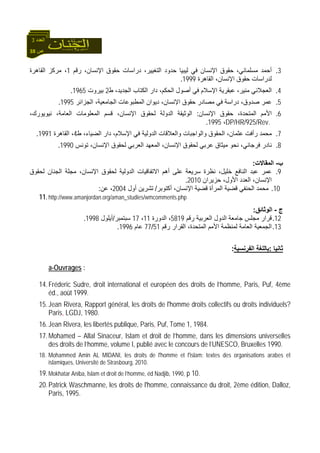 38 ‫ص‬
‫اﻟﻌﺪد‬3
3.،‫ﻣﺴﻠﻤﺎﻧﻲ‬ ‫أﺣﻤﺪ‬‫رﻗﻢ‬ ،‫اﻹﻧﺴﺎن‬ ‫ﺣﻘﻮق‬ ‫دراﺳﺎت‬ ،‫اﻟﺘﻐﻴﻴﺮ‬ ‫ﺣﺪود‬ ‫ﻟﻴﺒﻴﺎ‬ ‫ﻓﻲ‬ ‫اﻹﻧﺴﺎن‬ ‫ﺣﻘﻮق‬1‫اﻟﻘﺎهﺮة‬ ‫ﻣﺮآﺰ‬ ،
‫اﻟﻘﺎهﺮة‬ ،‫اﻹﻧﺴﺎن‬ ‫ﺣﻘﻮق‬ ‫ﻟﺪراﺳﺎت‬1999.
4.‫ط‬ ،‫اﻟﺠﺪﻳﺪ‬ ‫اﻟﻜﺘﺎب‬ ‫دار‬ ،‫اﻟﺤﻜﻢ‬ ‫أﺻﻮل‬ ‫ﻓﻲ‬ ‫اﻹﺳﻼم‬ ‫ﻋﺒﻘﺮﻳﺔ‬ ،‫ﻣﻨﻴﺮ‬ ‫اﻟﻌﺠﻼﻧﻲ‬2‫ﺑﻴﺮوت‬1965.
5.‫اﻟﺠﺎﻣﻌﻴﺔ‬ ‫اﻟﻤﻄﺒﻮﻋﺎت‬ ‫دﻳﻮان‬ ،‫اﻹﻧﺴﺎن‬ ‫ﺣﻘﻮق‬ ‫ﻣﺼﺎدر‬ ‫ﻓﻲ‬ ‫دراﺳﺔ‬ ،‫ﺻﺪوق‬ ‫ﻋﻤﺮ‬‫اﻟﺠﺰاﺋﺮ‬ ،1995.
6.‫اﻹﻧﺴﺎن‬ ‫ﺣﻘﻮق‬ ،‫اﻟﻤﺘﺤﺪة‬ ‫اﻷﻣﻢ‬:،‫ﻧﻴﻮﻳﻮرك‬ ،‫اﻟﻌﺎﻣﺔ‬ ‫اﻟﻤﻌﻠﻮﻣﺎت‬ ‫ﻗﺴﻢ‬ ،‫اﻹﻧﺴﺎن‬ ‫ﻟﺤﻘﻮق‬ ‫اﻟﺪوﻟﺔ‬ ‫اﻟﻮﺛﻴﻘﺔ‬
DP/HR/925/Rev.،1995.
7.‫ط‬ ،‫اﻟﻀﻴﺎء‬ ‫دار‬ ،‫اﻹﺳﻼم‬ ‫ﻓﻲ‬ ‫اﻟﺪوﻟﻴﺔ‬ ‫واﻟﻌﻼﻗﺎت‬ ‫واﻟﻮاﺟﺒﺎت‬ ‫اﻟﺤﻘﻮق‬ ،‫ﻋﺜﻤﺎن‬ ‫رأﻓﺖ‬ ‫ﻣﺤﻤﺪ‬4‫اﻟﻘﺎهﺮة‬ ،1991.
8.‫ﻟﺤﻘﻮق‬ ‫ﻋﺮﺑﻲ‬ ‫ﻣﻴﺜﺎق‬ ‫ﻧﺤﻮ‬ ،‫ﻓﺮﺟﺎﻧﻲ‬ ‫ﻧﺎدر‬‫ﺗﻮﻧﺲ‬ ،‫اﻹﻧﺴﺎن‬ ‫ﻟﺤﻘﻮق‬ ‫اﻟﻌﺮﺑﻲ‬ ‫اﻟﻤﻌﻬﺪ‬ ،‫اﻹﻧﺴﺎن‬1990.
‫ب‬-‫اﻟﻤﻘﺎﻻت‬:
9.‫ﻟﺤﻘﻮق‬ ‫اﻟﺠﻨﺎن‬ ‫ﻣﺠﻠﺔ‬ ،‫اﻹﻧﺴﺎن‬ ‫ﻟﺤﻘﻮق‬ ‫اﻟﺪوﻟﻴﺔ‬ ‫اﻻﺗﻔﺎﻗﻴﺎت‬ ‫أهﻢ‬ ‫ﻋﻠﻰ‬ ‫ﺳﺮﻳﻌﺔ‬ ‫ﻧﻈﺮة‬ ،‫ﺧﻠﻴﻞ‬ ‫اﻟﻨﺎﻓﻊ‬ ‫ﻋﺒﺪ‬ ‫ﻋﻤﺮ‬
‫ﺣﺰﻳﺮان‬ ،‫اﻷول‬ ‫اﻟﻌﺪد‬ ،‫اﻹﻧﺴﺎن‬2010.
10.‫أآﺘﻮﺑﺮ‬ ،‫اﻹﻧﺴﺎن‬ ‫ﻗﻀﻴﺔ‬ ‫اﻟﻤﺮأة‬ ‫ﻗﻀﻴﺔ‬ ‫اﻟﺤﻨﻔﻲ‬ ‫ﻣﺤﻤﺪ‬/‫أول‬ ‫ﺗﺸﺮﻳﻦ‬2004‫ﻋ‬ ،‫ﻦ‬:
11.http://www.amanjordan.org/aman_studies/wmcomments.php
‫ج‬-‫اﻟﻮﺛﺎﺋﻖ‬:
12.‫رﻗﻢ‬ ‫اﻟﻌﺮﺑﻴﺔ‬ ‫اﻟﺪول‬ ‫ﺟﺎﻣﻌﺔ‬ ‫ﻣﺠﻠﺲ‬ ‫ﻗﺮار‬5819‫اﻟﺪورة‬ ،11،17‫ﺳﺒﺘﻤﺒﺮ‬/‫أﻳﻠﻮل‬1998.
13.‫رﻗﻢ‬ ‫اﻟﻘﺮار‬ ،‫اﻟﻤﺘﺤﺪة‬ ‫اﻷﻣﻢ‬ ‫ﻟﻤﻨﻈﻤﺔ‬ ‫اﻟﻌﺎﻣﺔ‬ ‫اﻟﺠﻤﻌﻴﺔ‬51/77‫ﻋﺎم‬1996.
‫ﺛﺎﻧﻴﺎ‬:‫اﻟﻔﺮﻧﺴﻴﺔ‬ ‫ﺑﺎﻟﻠﻐﺔ‬:
a-Ouvrages :
14.Fréderic Sudre, droit international et européen des droits de l’homme, Paris, Puf, 4ème
éd., août 1999.
15.Jean Rivera, Rapport général, les droits de l'homme droits collectifs ou droits individuels?
Paris, LGDJ, 1980.
16.Jean Rivera, les libertés publique, Paris, Puf, Tome 1, 1984.
17.Mohamed – Allal Sinaceur, Islam et droit de l’homme, dans les dimensions universelles
des droits de l’homme, volume I, publié avec le concours de l’UNESCO, Bruxelles 1990.
18. Mohammed Amin AL MIDANI, les droits de l'homme et l'islam: textes des organisations arabes et
islamiques, Université de Strasbourg, 2010.
19.Mokhatar Aniba, lslam et droit de l’homme, éd Nadjib, 1990, p 10.
20.Patrick Waschmanne, les droits de l'homme, connaissance du droit, 2ème édition, Dalloz,
Paris, 1995.
 