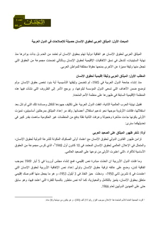 44 ‫ص‬
‫اﻟﻌﺪد‬3
‫اﻷول‬ ‫اﻟﻤﺒﺤﺚ‬:‫اﻟﻌﺮﺑﻴﺔ‬ ‫اﻟﺪول‬ ‫ﻓﻲ‬ ‫ﻟﻺﺻﻼﺣﺎت‬ ‫ﺣﺼﻴﻠﺔ‬ ‫اﻹﻧﺴﺎن‬ ‫ﻟﺤﻘﻮق‬ ‫اﻟﻌﺮﺑﻲ‬ ‫اﻟﻤﻴﺜﺎق‬
‫ﻣﻨﺬ‬ ‫ﺑﻮادرهﺎ‬ ‫ﺑﺪأت‬ ‫ﺑﻞ‬ ‫اﻟﻌﺪم‬ ‫ﻣﻦ‬ ‫ﺗﻌﺘﻤﺪ‬ ‫ﻟﻢ‬ ‫اﻹﻧﺴﺎن‬ ‫ﺑﺤﻘﻮق‬ ‫ﺗﻬﺘﻢ‬ ‫دوﻟﻴﺔ‬ ‫اﺗﻔﺎﻗﻴﺔ‬ ‫هﻮ‬ ‫اﻹﻧﺴﺎن‬ ‫ﻟﺤﻘﻮق‬ ‫اﻟﻌﺮﺑﻲ‬ ‫اﻟﻤﻴﺜﺎق‬
‫وﺑﺎﻟ‬ ‫اﻹﻧﺴﺎن‬ ‫ﻟﺤﻘﻮق‬ ‫اﻹﻗﻠﻴﻤﻴﺔ‬ ‫اﻻﺗﻔﺎﻗﻴﺎت‬ ‫ﻧﺴﻖ‬ ‫ﻓﻲ‬ ‫ﻟﺘﺪﺧﻞ‬ ،‫اﻟﺴﺘﻴﻨﻴﺎت‬ ‫ﻧﻬﺎﻳﺔ‬‫اﻟﺘﻲ‬ ‫اﻟﺤﻘﻮق‬ ‫ﻣﻦ‬ ‫ﻣﺠﻤﻮﻋﺔ‬ ‫ﺗﻀﻤﻨﺖ‬ ‫ﺘﺎﻟﻲ‬
‫اﻟﻌﺮﺑﻲ‬ ‫ﻟﻠﻤﻮاﻃﻦ‬ ‫ﻣﺨﺘﻠﻔﺔ‬ ‫ﺣﻘﻮﻗﺎ‬ ‫ﺑﻤﻨﺤﻬﺎ‬ ‫اﻷﺧﺮى‬ ‫ﻋﻦ‬ ‫ﻣﻤﻴﺰة‬ ‫وﺛﻴﻘﺔ‬ ‫ﻣﻨﻬﺎ‬ ‫ﺗﺠﻌﻞ‬.
‫اﻷول‬ ‫اﻟﻤﻄﻠﺐ‬:‫اﻹﻧﺴﺎن‬ ‫ﻟﺤﻘﻮق‬ ‫إﻗﻠﻴﻤﻴﺔ‬ ‫وﺛﻴﻘﺔ‬ ‫اﻟﻌﺮﺑﻲ‬ ‫اﻟﻤﻴﺜﺎق‬
‫ﻓﻲ‬ ‫اﻟﻌﺮﺑﻴﺔ‬ ‫اﻟﺪول‬ ‫ﺟﺎﻣﻌﺔ‬ ‫إﻧﺸﺎء‬ ‫ﻣﻨﺬ‬1945‫،وﻟﻢ‬ ‫اﻹﻧﺴﺎن‬ ‫ﺣﻘﻮق‬ ‫ﺗﺨﺺ‬ ‫ﺑﻨﻮد‬ ‫أﻳﺔ‬ ‫اﻟﺘﺄﺳﻴﺴﻴﺔ‬ ‫وﺛﻴﻘﺘﻬﺎ‬ ‫ﺗﺘﻀﻤﻦ‬ ‫ﻟﻢ‬ ،
‫ﺗ‬‫هﺬﻩ‬ ‫ﻓﻴﻬﺎ‬ ‫ﻧﺸﺄت‬ ‫اﻟﺘﻲ‬ ‫اﻟﻈﺮوف‬ ‫إﻟﻰ‬ ‫اﻷﻣﺮ‬ ‫ﻳﺮﺟﻊ‬ ‫و‬ ،‫ﻟﺒﻠﻮﻏﻬﺎ‬ ‫اﻟﻤﺆﺳﺴﺔ‬ ‫اﻟﺪول‬ ‫ﺗﺴﻌﻰ‬ ‫اﻟﺘﻲ‬ ‫اﻷهﺪاف‬ ‫ﺿﻤﻦ‬ ‫ﻮﺿﻊ‬
‫اﻟﻤﺘﺤﺪة‬ ‫اﻷﻣﻢ‬ ‫ﻣﻨﻈﻤﺔ‬ ‫ﻋﻠﻰ‬ ‫ﻇﻬﻮرهﺎ‬ ‫ﻓﻲ‬ ‫اﻟﺴﺎﺑﻘﺔ‬ ‫اﻹﻗﻠﻴﻤﻴﺔ‬ ‫اﻟﻤﻨﻈﻤﺔ‬.
‫ﺗﻨ‬ ‫ﻟﻢ‬ ‫اﻟﺘﻲ‬ ‫ﺗﻠﻚ‬ ‫وﻣﺴﺎﻧﺪة‬ ‫ﻟﻠﺘﻜﺘﻞ‬ ‫ﺟﻬﻮدهﺎ‬ ‫ﺗﻜﺜﻴﻒ‬ ‫ﻋﻠﻰ‬ ‫اﻟﻌﺮﺑﻴﺔ‬ ‫اﻟﺪول‬ ‫اﺗﻔﻘﺖ‬ ،‫اﻟﺜﺎﻧﻴﺔ‬ ‫اﻟﻌﺎﻟﻤﻴﺔ‬ ‫اﻟﺤﺮب‬ ‫ﻧﻬﺎﻳﺔ‬ ‫ﻓﻘﺒﻴﻞ‬‫ﺑﻌﺪ‬ ‫ﻞ‬
‫أﻋﻀﺎﺋﻬﺎ‬ ‫اﺳﺘﻘﻼل‬ ‫ﺗﺪﻋﻴﻢ‬ ‫ﻧﺤﻮ‬ ‫ﻣﻮﺟﻬﺔ‬ ‫اﻷوﻟﻮﻳﺔ‬ ‫ﻓﻜﺎﻧﺖ‬ ،‫اﺳﺘﻘﻼﻟﻬﺎ‬.‫ﺗﻤﻴﺰت‬ ،‫أﺳﺎﺳﻴﺘﻴﻦ‬ ‫ﺑﻤﺮﺣﻠﺘﻴﻦ‬ ‫اﻟﻤﻴﺜﺎق‬ ‫إﻋﺪاد‬ ‫ﻣﺮ‬ ‫وﻟﻘﺪ‬
‫ﻓﻲ‬ ‫آﺒﻴﺮ‬ ‫ﺑﻘﺪر‬ ‫ﺳﺎهﻤﺖ‬ ‫اﻟﺤﻜﻮﻣﻴﺔ‬ ‫ﻏﻴﺮ‬ ‫اﻟﻤﻨﻈﻤﺎت‬ ‫ﻣﻦ‬ ‫ﺑﺪﻓﻊ‬ ‫ﻧﻘﻠﺔ‬ ‫اﻟﺜﺎﻧﻴﺔ‬ ‫وﻋﺮﻓﺖ‬ ‫وﺧﺠﻮﻟﺔ‬ ‫ﻣﺘﺄﺧﺮة‬ ‫ﺟﺎءت‬ ‫ﺑﻜﻮﻧﻬﺎ‬ ‫اﻷوﻟﻰ‬
‫ﺳﻨﺮى‬ ‫ﺗﺤﺪﻳﺜﻬﻜﻤﺎ‬:
‫أوﻻ‬:‫ﻋﻠﻰ‬ ‫اﻟﻤﻴﺜﺎق‬ ‫ﻇﻬﻮر‬ ‫ﺗﺄﺧﺮ‬‫اﻟﻌﺮﺑﻲ‬ ‫اﻟﺼﻌﻴﺪ‬
،‫اﻹﻧﺴﺎن‬ ‫ﻟﺤﻘﻮق‬ ‫اﻟﺪوﻟﻴﺔ‬ ‫ﻟﻠﺸﺮﻋﺔ‬ ‫اﻟﻤﻜﻮﻧﺔ‬ ‫اﻟﺼﻜﻮك‬ ‫أوﻟﻰ‬ ‫اﻋﺘﻤﺎد‬ ‫ﻣﻊ‬ ‫اﻹﻧﺴﺎن‬ ‫ﻟﺤﻘﻮق‬ ‫اﻟﺪوﻟﻲ‬ ‫اﻟﻘﺎﻧﻮن‬ ‫ﻇﻬﻮر‬ ‫ﺗﺰاﻣﻦ‬
‫ﻓﻲ‬ ‫اﻟﻤﻌﺘﻤﺪ‬ ‫اﻹﻧﺴﺎن‬ ‫ﻟﺤﻘﻮق‬ ‫اﻟﻌﺎﻟﻤﻲ‬ ‫اﻹﻋﻼن‬ ‫ﻓﻲ‬ ‫واﻟﻤﺘﻤﺜﻞ‬10‫أول‬ ‫آﺎﻧﻮن‬19481
‫اﻟﺤﻘﻮق‬ ‫ﻣﻦ‬ ‫ﻣﺠﻤﻮﻋﺔ‬ ‫آﺮس‬ ‫اﻟﺬي‬ ،
‫ﻧ‬ ‫ﻣﻦ‬ ‫اﻷوﻟﻰ‬ ‫اﻋﺘﺒﺮت‬ ‫،اﻟﺘﻲ‬ ‫ﻟﻸﻓﺮاد‬ ‫اﻷﺳﺎﺳﻴﺔ‬‫اﻟﻌﺎﻟﻤﻲ‬ ‫اﻟﺼﻌﻴﺪ‬ ‫ﻋﻠﻰ‬ ‫ﻮﻋﻬﺎ‬.
‫ﻓﻲ‬ ‫أوروﺑﺎ‬ ‫ﻣﺠﻠﺲ‬ ‫إﻧﺸﺎء‬ ‫ﻓﻤﻊ‬ ،‫إﻗﻠﻴﻤﻲ‬ ‫ﻧﺺ‬ ‫ﻣﺒﺎدرة‬ ‫اﺗﺨﺬت‬ ‫ان‬ ‫اﻷورﺑﻴﺔ‬ ‫اﻟﺪول‬ ‫ﻓﺘﺌﺖ‬ ‫وﻣﺎ‬5‫أﻳﺎر‬1949‫ﺑﻤﻮﺟﺐ‬
‫اﻟﺘﻲ‬ ‫اﻹﻧﺴﺎن‬ ‫ﻟﺤﻘﻮق‬ ‫اﻷورﺑﻴﺔ‬ ‫اﻹﺗﻔﺎﻗﻴﺔ‬ ‫ﻧﺺ‬ ‫إﻋﺪاد‬ ‫وﺗﻮﻟﻰ‬ ‫اﻹﻧﺴﺎن‬ ‫ﺣﻘﻮق‬ ‫ﺗﺮﻗﻴﺔ‬ ‫ﻋﺎﺗﻘﻪ‬ ‫ﻋﻠﻰ‬ ‫وﺿﻊ‬ ،‫ﻟﻨﺪن‬ ‫اﺗﻔﺎﻗﻴﺔ‬
‫ﻓﻲ‬ ‫اﻋﺘﻤﺪت‬4‫ﺛﺎﻧﻲ‬ ‫ﺗﺸﺮﻳﻦ‬1950‫ودﺧﻠﺖ‬ ،‫ﻓﻲ‬ ‫اﻟﻨﻔﺎذ‬ ‫ﺣﻴﺰ‬3‫أﻳﻠﻮل‬1953‫إﻗﻠﻴﻤﻲ‬ ‫ﺻﻚ‬ ‫أﻗﺪم‬ ‫ﻣﻨﻬﺎ‬ ‫ﻳﺠﻌﻞ‬ ‫ﻣﺎ‬ ‫هﻮ‬ ‫و‬ ،
‫ﺳﺎﺑﻖ‬ ‫وهﻮ‬ ،‫ﻓﻴﻬﺎ‬ ‫اﻋﺘﻤﺪ‬ ‫اﻟﺘﻲ‬ ‫ﻟﻠﻔﺘﺮة‬ ‫ﺑﺎﻟﻨﺴﺒﺔ‬ ‫ﻣﺘﻄﻮر‬ ‫ﻧﺺ‬ ‫أﻧﻪ‬ ‫آﻤﺎ‬ ،‫واﻟﻤﻌﻴﺎرﻳﺔ‬ ‫ﺑﺎﻟﺘﻜﺎﻣﻞ‬ ‫ﻳﺘﻤﻴﺰ‬ ،‫اﻹﻧﺴﺎن‬ ‫ﺑﺤﻘﻮق‬ ‫ﻣﺘﻌﻠﻖ‬
‫ﻟﻌﺎم‬ ‫اﻟﺪوﻟﻴﻴﻦ‬ ‫اﻟﻌﻬﺪﻳﻦ‬ ‫ﻋﻠﻰ‬ ‫ﺣﺘﻰ‬1966.
1‫رﻗﻢ‬ ‫اﻟﻘﺮار‬ ‫ﺑﻤﻮﺟﺐ‬ ‫اﻹﻋﻼن‬ ‫هﺬا‬ ‫اﻟﻤﺘﺤﺪة‬ ‫ﻟﻸﻣﻢ‬ ‫اﻟﻌﺎﻣﺔ‬ ‫اﻟﺠﻤﻌﻴﺔ‬ ‫أﻗﺮت‬217‫أﻟﻒ‬)‫ﺛﺎﻟﺜﺎ‬(‫و‬ ‫دﻳﺒﺎﺟﺔ‬ ‫ﻣﻦ‬ ‫ﻳﺘﻜﻮن‬ ‫هﻮ‬ ‫و‬ ،30‫ﻣﺎدة‬.
 
