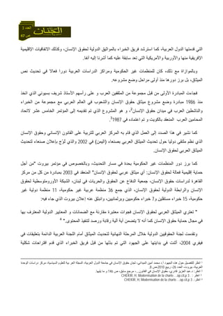 47 ‫ص‬
‫اﻟﻌﺪد‬3
‫اﻹﻗﻠﻴﻤﻴﺔ‬ ‫اﻻﺗﻔﺎﻗﻴﺎت‬ ‫وآﺬﻟﻚ‬ ،‫اﻹﻧﺴﺎن‬ ‫ﻟﺤﻘﻮق‬ ‫اﻟﺪوﻟﻴﺔ‬ ‫ﺑﺎﻟﻤﻮاﺛﻴﻖ‬ ‫اﻟﺨﺒﺮاء‬ ‫ﻓﺮﻳﻖ‬ ‫اﺳﺘﺮﺷﺪ‬ ‫آﻤﺎ‬ ،‫اﻟﻌﺮﺑﻴﺔ‬ ‫اﻟﺪول‬ ‫ﻗﺪﻣﺘﻬﺎ‬ ‫اﻟﺘﻲ‬
‫ﺁﻧﻔﺎ‬ ‫إﻟﻴﻪ‬ ‫أﺷﺮﻧﺎ‬ ‫آﻤﺎ‬ ‫ﻋﻠﻴﻪ‬ ‫ﺳﺎﺑﻘﺔ‬ ‫ﺗﻌﺪ‬ ‫اﻟﺘﻲ‬ ‫واﻷﻣﺮﻳﻜﻴﺔ‬ ‫واﻷورﺑﻴﺔ‬ ‫ﻣﻨﻬﺎ‬ ‫اﻹﻓﺮﻳﻘﻴﺔ‬.
‫وﺑﺎ‬‫ﻧﺺ‬ ‫ﺗﺤﺪﻳﺚ‬ ‫ﻓﻲ‬ ‫ﻓﻌﺎﻻ‬ ‫دورا‬ ‫اﻟﻌﺮﺑﻴﺔ‬ ‫اﻟﺪراﺳﺎت‬ ‫وﻣﺮاآﺰ‬ ‫اﻟﺤﻜﻮﻣﻴﺔ‬ ‫ﻏﻴﺮ‬ ‫ﻟﻠﻤﻨﻈﻤﺎت‬ ‫آﺎن‬ ،‫ذﻟﻚ‬ ‫ﻣﻊ‬ ‫ﻟﻤﻮازاة‬
‫ﻣﺸﺮوﻋﻪ‬ ‫وﺿﻊ‬ ‫ﻣﺮاﺣﻞ‬ ‫أوﻟﻰ‬ ‫ﻣﻨﺬ‬ ‫دورهﺎ‬ ‫ﺑﺮز‬ ‫ﺑﻞ‬ ،‫اﻟﻤﻴﺜﺎق‬.
‫اﺗﺨﺬ‬ ‫اﻟﺬي‬ ‫ﺑﺴﻴﻮﻧﻲ‬ ‫ﺷﺮﻳﻒ‬ ‫اﻷﺳﺘﺎذ‬ ‫رأﺳﻬﻢ‬ ‫ﻋﻠﻰ‬ ‫و‬ ‫اﻟﻌﺮب‬ ‫اﻟﻤﺜﻘﻔﻴﻦ‬ ‫ﻣﻦ‬ ‫ﻣﺠﻤﻮﻋﺔ‬ ‫ﻗﺒﻞ‬ ‫ﻣﻦ‬ ‫اﻷوﻟﻰ‬ ‫اﻟﻤﺒﺎدرة‬ ‫ﻓﺠﺎءت‬
‫ﻣﻨﺬ‬1986‫ﻣ‬ ‫وﺿﻊ‬ ‫ﻣﺒﺎدرة‬‫اﻟﺨﺒﺮاء‬ ‫ﻣﻦ‬ ‫ﻣﺠﻤﻮﻋﺔ‬ ‫ﻣﻊ‬ ‫اﻟﻌﺮﺑﻲ‬ ‫اﻟﻌﺎﻟﻢ‬ ‫ﻓﻲ‬ ‫واﻟﺸﻌﻮب‬ ‫اﻹﻧﺴﺎن‬ ‫ﺣﻘﻮق‬ ‫ﻣﻴﺜﺎق‬ ‫ﺸﺮوع‬
‫اﻹﻧﺴﺎن‬ ‫ﺣﻘﻮق‬ ‫ﻣﻴﺪان‬ ‫ﻓﻲ‬ ‫اﻟﻌﺮب‬ ‫واﻟﻨﺎﺷﻄﻴﻦ‬2
‫ﻻﺗﺤﺎد‬ ‫ﻋﺸﺮ‬ ‫اﻟﺨﺎﻣﺲ‬ ‫اﻟﻤﺆﺗﻤﺮ‬ ‫إﻟﻰ‬ ‫ﺗﻘﺪﻳﻤﻪ‬ ‫ﺗﻢ‬ ‫اﻟﺬي‬ ‫اﻟﻤﺸﺮوع‬ ‫هﻮ‬ ‫و‬ ،
‫ﻓﻲ‬ ‫اﻋﺘﻤﺎدﻩ‬ ‫ﺗﻢ‬ ‫و‬ ‫ﺑﺎﻟﻜﻮﻳﺖ‬ ‫اﻟﻤﻨﻌﻘﺪ‬ ‫اﻟﻌﺮب‬ ‫اﻟﻤﺤﺎﻣﻴﻦ‬19873
.
‫ا‬ ‫اﻟﻌﻤﻞ‬ ‫إﻟﻰ‬ ‫اﻟﺼﺪد‬ ‫هﺬا‬ ‫ﻓﻲ‬ ‫ﻧﺸﻴﺮ‬ ‫آﻤﺎ‬‫اﻹﻧﺴﺎن‬ ‫وﺣﻘﻮق‬ ‫اﻹﻧﺴﺎﻧﻲ‬ ‫اﻟﻘﺎﻧﻮن‬ ‫ﻋﻠﻰ‬ ‫ﻟﻠﺘﺮﺑﻴﺔ‬ ‫اﻟﻌﺮﺑﻲ‬ ‫اﻟﻤﺮآﺰ‬ ‫ﺑﻪ‬ ‫ﻗﺎم‬ ‫ﻟﺬي‬
‫ﺑﺼﻨﻌﺎء‬ ‫اﻟﻌﺮﺑﻲ‬ ‫اﻟﻤﻴﺜﺎق‬ ‫ﺗﺤﺪﻳﺚ‬ ‫ﺣﻮل‬ ‫دوﻟﻴﺎ‬ ‫ﻣﻠﺘﻘﻰ‬ ‫ﻧﻈﻢ‬ ‫اﻟﺬي‬)‫اﻟﻴﻤﻦ‬(‫ﻓﻲ‬2002‫ﻟﺘﺤﺪﻳﺚ‬ ‫ﺻﻨﻌﺎء‬ ‫ﺑﺈﻋﻼن‬ ‫ّج‬‫ﻮ‬ُ‫ﺗ‬ ‫واﻟﺬي‬
‫اﻹﻧﺴﺎن‬ ‫ﻟﺤﻘﻮق‬ ‫اﻟﻌﺮﺑﻲ‬ ‫اﻟﻤﻴﺜﺎق‬.
،‫اﻟﺘﺤﺪﻳﺚ‬ ‫ﻣﺴﺎر‬ ‫ﻓﻲ‬ ‫ﺑﺤﺪة‬ ‫اﻟﺤﻜﻮﻣﻴﺔ‬ ‫ﻏﻴﺮ‬ ‫اﻟﻤﻨﻈﻤﺎت‬ ‫دور‬ ‫ﺑﺮز‬ ‫آﻤﺎ‬‫ﺑﻴﺮوت‬ ‫ﻣﺆﺗﻤﺮ‬ ‫ﻓﻲ‬ ‫وﺑﺎﻟﺨﺼﻮص‬"‫أﺟﻞ‬ ‫ﻣﻦ‬
‫اﻹﻧﺴﺎن‬ ‫ﻟﺤﻘﻮق‬ ‫ﻓﻌﺎﻟﺔ‬ ‫إﻗﻠﻴﻤﻴﺔ‬ ‫ﺣﻤﺎﻳﺔ‬:‫اﻹﻧﺴﺎن‬ ‫ﻟﺤﻘﻮق‬ ‫ﻋﺮﺑﻲ‬ ‫ﻣﻴﺜﺎق‬ ‫أي‬"‫ﻓﻲ‬ ‫اﻟﻤﻨﻌﻘﺪ‬2003‫ﻣﺮآﺰ‬ ‫ﻣﻦ‬ ‫آﻞ‬ ‫ﻣﻦ‬ ‫ﺑﻤﺒﺎدرة‬
‫ﻟﺤﻘﻮق‬ ‫اﻷوروﻣﺘﻮﺳﻄﻴﺔ‬ ‫اﻟﺸﺒﻜﺔ‬ ،‫ﻟﺒﻨﺎن‬ ‫ﻓﻲ‬ ‫واﻟﺤﺮﻳﺎت‬ ‫اﻟﺤﻘﻮق‬ ‫ﻋﻦ‬ ‫اﻟﺪﻓﺎع‬ ‫ﺟﻤﻌﻴﺔ‬ ،‫اﻹﻧﺴﺎن‬ ‫ﺣﻘﻮق‬ ‫ﻟﺪراﺳﺎت‬ ‫اﻟﻘﺎهﺮة‬
‫اﻟﺪوﻟﻴ‬ ‫واﻟﺮاﺑﻄﺔ‬ ‫اﻹﻧﺴﺎن‬‫ﺟﻤﻊ‬ ‫اﻟﺬي‬ ،‫اﻹﻧﺴﺎن‬ ‫ﻟﺤﻘﻮق‬ ‫ﺔ‬36،‫ﺣﻜﻮﻣﻴﺔ‬ ‫ﻏﻴﺮ‬ ‫ﻋﺮﺑﻴﺔ‬ ‫ﻣﻨﻈﻤﺔ‬11‫ﻏﻴﺮ‬ ‫دوﻟﻴﺔ‬ ‫ﻣﻨﻈﻤﺔ‬
،‫ﺣﻜﻮﻣﻴﺔ‬15‫و‬ ‫ﻣﺴﺘﻘﻠﻴﻦ‬ ‫ﺧﺒﺮاء‬7‫ﻓﻴﻪ‬ ‫ﺟﺎء‬ ‫اﻟﺬي‬ ‫ﺑﻴﺮوت‬ ‫إﻋﻼن‬ ‫ﻋﻨﻪ‬ ‫واﻧﺒﺜﻖ‬ ،‫وﺑﺮﻟﻤﺎﻧﻴﻴﻦ‬ ‫ﺣﻜﻮﻣﻴﻴﻦ‬ ‫ﺧﺒﺮاء‬:
"‫اﻟﻤﻌﺘ‬ ‫اﻟﺪوﻟﻴﺔ‬ ‫اﻟﻤﻌﺎﻳﻴﺮ‬ ‫و‬ ‫اﻟﻀﻤﺎﻧﺎت‬ ‫ﻣﻊ‬ ‫ﻣﻘﺎرﻧﺔ‬ ‫ﻣﻌﺘﺒﺮة‬ ‫ﻓﺠﻮات‬ ‫اﻹﻧﺴﺎن‬ ‫ﻟﺤﻘﻮق‬ ‫اﻟﻌﺮﺑﻲ‬ ‫اﻟﻤﻴﺜﺎق‬ ‫ﺗﻌﺘﺮي‬‫ﺑﻬﺎ‬ ‫ﺮف‬
‫اﻟﻤﺤﺘﻮى‬ ‫ﻟﺘﻨﻔﻴﺬ‬ ‫ورﺻﺪ‬ ‫رﻗﺎﺑﺔ‬ ‫ﺁﻟﻴﺔ‬ ‫أﻳﺔ‬ ‫ﻳﺘﻀﻤﻦ‬ ‫ﻻ‬ ‫أﻧﻪ‬ ‫آﻤﺎ‬ ‫اﻹﻧﺴﺎن‬ ‫ﺣﻘﻮق‬ ‫ﺣﻤﺎﻳﺔ‬ ‫ﻣﺠﺎل‬ ‫ﻓﻲ‬".4
‫ﻓﻲ‬ ‫ﺑﺘﻌﻠﻴﻘﺎت‬ ‫اﻟﺪاﺋﻤﺔ‬ ‫اﻟﻌﺮﺑﻴﺔ‬ ‫اﻟﻠﺠﻨﺔ‬ ‫أﻣﺎم‬ ‫اﻟﻤﻴﺜﺎق‬ ‫ﻟﺘﺤﺪﻳﺚ‬ ‫اﻟﻨﻬﺎﺋﻴﺔ‬ ‫اﻟﻤﺮﺣﻠﺔ‬ ‫ﺧﻼل‬ ‫اﻟﺪوﻟﻴﺔ‬ ‫اﻟﺤﻘﻮﻗﻴﻴﻦ‬ ‫ﻟﺠﻨﺔ‬ ‫وﺗﻘﺪﻣﺖ‬
‫ﻓﻴﻔﺮي‬2004‫ﻗﺒﻞ‬ ‫ﻣﻦ‬ ‫ﺑﺬﻟﻬﺎ‬ ‫ﺗﻢ‬ ‫اﻟﺘﻲ‬ ‫اﻟﺠﻬﻮد‬ ‫ﻋﻠﻰ‬ ‫ﺑﺪاﻳﺘﻬﺎ‬ ‫ﻓﻲ‬ ‫أﺛﻨﺖ‬ ،‫ﺷﻜﻠﻴﺔ‬ ‫اﻗﺘﺮاﺣﺎت‬ ‫ﻗﺪم‬ ‫اﻟﺬي‬ ‫اﻟﺨﺒﺮاء‬ ‫ﻓﺮﻳﻖ‬
1‫أ‬ ‫اﻟﺠﻬﻮد‬ ‫هﺬﻩ‬ ‫ﺣﻮل‬ ‫ﻟﻠﺘﻔﺼﻴﻞ‬ ‫اﻧﻈﺮ‬.‫اﻟﻤﻴﺪا‬ ‫أﻣﻴﻦ‬ ‫ﻣﺤﻤﺪ‬ ‫د‬‫اﻟﻮﺣﺪة‬ ‫دراﺳﺎت‬ ‫ﻣﺮآﺰ‬ ،‫اﻟﺴﻴﺎﺳﻴﺔ‬ ‫ﻟﻠﻌﻠﻮم‬ ‫ﺑﻴﺔ‬ ‫اﻟﻌﺮ‬ ‫اﻟﻤﺠﻠﺔ‬ ،‫اﻟﻌﺮﺑﻴﺔ‬ ‫اﻟﺪول‬ ‫ﺟﺎﻣﻌﺔ‬ ‫ﻓﻲ‬ ‫اﻹﻧﺴﺎن‬ ‫ﺣﻘﻮق‬ ‫ﻟﺠﺎن‬ ،‫ﻧﻲ‬
‫اﻟﻌﺪد‬ ،‫ﺑﻴﺮوت‬ ،‫اﻟﻌﺮﺑﻴﺔ‬26‫رﺑﻴﻊ‬ ،2010‫،ص‬8.
2‫اﻧﻈﺮ‬:‫د‬.‫اﻟﻘﺎﻧﻮن‬ ‫ﻓﻲ‬ ‫اﻹﻧﺴﺎن‬ ‫ﺣﻘﻮق‬ ،‫ﻗﺎدري‬ ‫اﻟﻌﺰﻳﺰ‬ ‫ﻋﺒﺪ‬...‫ص‬ ،‫ﺳﺎﺑﻖ‬ ‫ﻣﺮﺟﻊ‬ ،146‫ﻳﻠﻴﻬﺎ‬ ‫ﻣﺎ‬ ‫و‬.
3‫اﻧﻈﺮ‬:CHEKIR, H, Modernisation de la charte…,op.cit,p 3 .
4‫اﻧﻈﺮ‬:CHEKIR, H, Modernisation de la charte…,op.cit,p 3 .
 