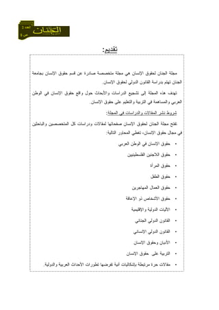 5 ‫ص‬
‫اﻟﻌﺪد‬3
‫ﺘﻘﺩﻴ‬‫ﻡ‬:
‫ﺒﺠﺎﻤﻌﺔ‬ ‫ﺍﻹﻨﺴﺎﻥ‬ ‫ﺤﻘﻭﻕ‬ ‫ﻗﺴﻡ‬ ‫ﻋﻥ‬ ‫ﺼﺎﺩﺭﺓ‬ ‫ﻤﺘﺨﺼﺼﺔ‬ ‫ﻤﺠﻠﺔ‬ ‫ﻫﻲ‬ ‫ﺍﻹﻨﺴﺎﻥ‬ ‫ﻟﺤﻘﻭﻕ‬ ‫ﺍﻟﺠﻨﺎﻥ‬ ‫ﻤﺠﻠﺔ‬
‫ﺍﻹﻨﺴﺎﻥ‬ ‫ﻟﺤﻘﻭﻕ‬ ‫ﺍﻟﺩﻭﻟﻲ‬ ‫ﺍﻟﻘﺎﻨﻭﻥ‬ ‫ﺒﺩﺭﺍﺴﺔ‬ ‫ﺘﻬﺘﻡ‬ ‫ﺍﻟﺠﻨﺎﻥ‬.
‫ﺍﻟﻭﻁﻥ‬ ‫ﻓﻲ‬ ‫ﺍﻹﻨﺴﺎﻥ‬ ‫ﺤﻘﻭﻕ‬ ‫ﻭﺍﻗﻊ‬ ‫ﺤﻭل‬ ‫ﻭﺍﻷﺒﺤﺎﺙ‬ ‫ﺍﻟﺩﺭﺍﺴﺎﺕ‬ ‫ﺘﺸﺠﻴﻊ‬ ‫ﺇﻟﻰ‬ ‫ﺍﻟﻤﺠﻠﺔ‬ ‫ﻫﺫﻩ‬ ‫ﺘﻬﺩﻑ‬
‫ﺍﻹﻨﺴﺎﻥ‬ ‫ﺤﻘﻭﻕ‬ ‫ﻋﻠﻰ‬ ‫ﻭﺍﻟﺘﻌﻠﻴﻡ‬ ‫ﺍﻟﺘﺭﺒﻴﺔ‬ ‫ﻓﻲ‬ ‫ﻭﺍﻟﻤﺴﺎﻫﻤﺔ‬ ‫ﺍﻟﻌﺭﺒﻲ‬.
‫ﺍﻟﻤﺠﻠﺔ‬ ‫ﻓﻲ‬ ‫ﻭﺍﻟﺩﺭﺍﺴﺎﺕ‬ ‫ﺍﻟﻤﻘﺎﻻﺕ‬ ‫ﻨﺸﺭ‬ ‫ﺸﺭﻭﻁ‬:
‫ﻭﺍﻟﺒﺎﺤﺜﻴﻥ‬ ‫ﺍﻟﻤﺘﺨﺼﺼﻴﻥ‬ ‫ﻜل‬ ‫ﻭﺩﺭﺍﺴﺎﺕ‬ ‫ﻟﻤﻘﺎﻻﺕ‬ ‫ﺼﻔﺤﺎﺘﻬﺎ‬ ‫ﺍﻹﻨﺴﺎﻥ‬ ‫ﻟﺤﻘﻭﻕ‬ ‫ﺍﻟﺠﻨﺎﻥ‬ ‫ﻤﺠﻠﺔ‬ ‫ﺘﻔﺘﺢ‬
‫ﺍﻟﺘﺎﻟﻴﺔ‬ ‫ﺍﻟﻤﺤﺎﻭﺭ‬ ‫ﺘﻐﻁﻲ‬ ،‫ﺍﻹﻨﺴﺎﻥ‬ ‫ﺤﻘﻭﻕ‬ ‫ﻤﺠﺎل‬ ‫ﻓﻲ‬:
•‫ﺍﻟﻌﺭﺒﻲ‬ ‫ﺍﻟﻭﻁﻥ‬ ‫ﻓﻲ‬ ‫ﺍﻹﻨﺴﺎﻥ‬ ‫ﺤﻘﻭﻕ‬
•‫ﺍﻟﻔﻠﺴﻁﻴﻨﻴﻴﻥ‬ ‫ﺍﻟﻼﺠﺌﻴﻥ‬ ‫ﺤﻘﻭﻕ‬
•‫ﺍﻟﻤﺭﺃﺓ‬ ‫ﺤﻘﻭﻕ‬
•‫ﺍﻟﻁﻔل‬ ‫ﺤﻘﻭﻕ‬
•‫ﺍﻟﻌﻤﺎل‬ ‫ﺤﻘﻭﻕ‬‫ﺍﻟﻤﻬﺎﺠﺭﻴﻥ‬
•‫ﺍﻹﻋﺎﻗﺔ‬ ‫ﺫﻭ‬ ‫ﺍﻷﺸﺨﺎﺹ‬ ‫ﺤﻘﻭﻕ‬
•‫ﻭﺍﻹﻗﻠﻴﻤﻴﺔ‬ ‫ﺍﻟﺩﻭﻟﻴﺔ‬ ‫ﺍﻵﻟﻴﺎﺕ‬
•‫ﺍﻟﺠﻨﺎﺌﻲ‬ ‫ﺍﻟﺩﻭﻟﻲ‬ ‫ﺍﻟﻘﺎﻨﻭﻥ‬
•‫ﺍﻹﻨﺴﺎﻨﻲ‬ ‫ﺍﻟﺩﻭﻟﻲ‬ ‫ﺍﻟﻘﺎﻨﻭﻥ‬
•‫ﺍﻹﻨﺴﺎﻥ‬ ‫ﻭﺤﻘﻭﻕ‬ ‫ﺍﻷﺩﻴﺎﻥ‬
•‫ﺍﻹﻨﺴﺎﻥ‬ ‫ﺤﻘﻭﻕ‬ ‫ﻋﻠﻰ‬ ‫ﺍﻟﺘﺭﺒﻴﺔ‬
•‫ﻭﺍﻟﺩﻭﻟﻴﺔ‬ ‫ﺍﻟﻌﺭﺒﻴﺔ‬ ‫ﺍﻷﺤﺩﺍﺙ‬ ‫ﺘﻁﻭﺭﺍﺕ‬ ‫ﺘﻔﺭﻀﻬﺎ‬ ‫ﺁﻨﻴﺔ‬ ‫ﺒﺈﺸﻜﺎﻟﻴﺎﺕ‬ ‫ﻤﺭﺘﺒﻁﺔ‬ ‫ﺤﺭﺓ‬ ‫ﻤﻘﺎﻻﺕ‬.
 