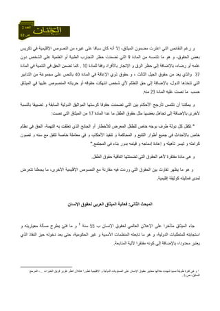 52 ‫ص‬
‫اﻟﻌﺪد‬3
‫ﺗﻜﺮﻳﺲ‬ ‫ﻓﻲ‬ ‫اﻹﻗﻠﻴﻤﻴﺔ‬ ‫اﻟﻨﺼﻮص‬ ‫ﻣﻦ‬ ‫ﻏﻴﺮﻩ‬ ‫ﻋﻠﻰ‬ ‫ﺳﺒﺎﻗﺎ‬ ‫آﺎن‬ ‫أﻧﻪ‬ ‫إﻻ‬ ،‫اﻟﻤﻴﺜﺎق‬ ‫ﻣﻀﻤﻮن‬ ‫اﻋﺘﺮت‬ ‫اﻟﺘﻲ‬ ‫اﻟﻨﻘﺎﺋﺺ‬ ‫رﻏﻢ‬ ‫و‬
‫اﻟﻤﺎدة‬ ‫ﻣﻦ‬ ‫ﻧﻠﺘﻤﺴﻪ‬ ‫ﻣﺎ‬ ‫هﻮ‬ ‫و‬ ،‫اﻟﺤﻘﻮق‬ ‫ﺑﻌﺾ‬9‫دون‬ ‫اﻟﺸﺨﺺ‬ ‫ﻋﻠﻰ‬ ‫اﻟﻌﻠﻤﻴﺔ‬ ‫أو‬ ‫اﻟﻄﺒﻴﺔ‬ ‫اﻟﺘﺠﺎرب‬ ‫ﺣﻈﺮ‬ ‫ﺗﻀﻤﻨﺖ‬ ‫اﻟﺘﻲ‬
‫اﻟﺮق‬ ‫ﺣﻈﺮ‬ ‫إﻟﻰ‬ ‫ﺑﺎﻹﺿﺎﻓﺔ‬ ،‫رﺿﺎﻩ‬ ‫أو‬ ‫ﻋﻠﻤﻪ‬‫ﻟﻠﻤﺎدة‬ ‫وﻓﻘﺎ‬ ‫ﺑﺎﻷﻓﺮاد‬ ‫اﻹﺗﺠﺎر‬ ‫و‬10.‫اﻟﻤﺎدة‬ ‫ﻓﻲ‬ ‫اﻟﺘﻨﻤﻴﺔ‬ ‫ﻓﻲ‬ ‫اﻟﺤﻖ‬ ‫ﺗﻀﻤﻦ‬ ‫آﻤﺎ‬
37‫اﻟﻤﺎدة‬ ‫ﻓﻲ‬ ‫اﻹﻋﺎﻗﺔ‬ ‫ذوي‬ ‫ﺣﻘﻮق‬ ‫و‬ ، ‫اﻟﺜﺎﻟﺚ‬ ‫اﻟﺠﻴﻞ‬ ‫ﺣﻘﻮق‬ ‫ﻣﻦ‬ ‫ﻳﻌﺪ‬ ‫واﻟﺬي‬40‫اﻟﺘﺪاﺑﻴﺮ‬ ‫ﻣﻦ‬ ‫ﻣﺠﻤﻮﻋﺔ‬ ‫ﻋﻠﻰ‬ ‫ﺑﺎﻟﻨﺺ‬
‫ﻋﻠﻴﻬﺎ‬ ‫اﻟﻤﻨﺼﻮص‬ ‫ﺣﺮﻳﺎﺗﻪ‬ ‫أو‬ ‫ﺣﻘﻮﻗﻪ‬ ‫اﻧﺘﻬﻜﺖ‬ ‫ﺷﺨﺺ‬ ‫ﻷي‬ ‫اﻟﺘﻈﻠﻢ‬ ‫ﺣﻖ‬ ‫إﻟﻰ‬ ‫ﺑﺎﻹﺿﺎﻓﺔ‬ ،‫اﻟﺪول‬ ‫ﺗﺘﺨﺬهﺎ‬ ‫اﻟﺘﻲ‬‫اﻟﻤﻴﺜﺎق‬ ‫ﻓﻲ‬
‫اﻟﻤﺎدة‬ ‫ﻋﻠﻴﻪ‬ ‫ﻧﺼﺖ‬ ‫ﻣﺎ‬ ‫ﺣﺴﺐ‬23‫ﻣﻨﻪ‬.
‫ﺑﺎﻟﻨﺴﺒﺔ‬ ‫ﺗﻀﻴﻴﻘﺎ‬ ‫و‬ ‫اﻟﺴﺎﺑﻘﺔ‬ ‫اﻟﺪوﻟﻴﺔ‬ ‫اﻟﻤﻮاﺛﻴﻖ‬ ‫آﺮﺳﺘﻬﺎ‬ ‫ﺣﻘﻮﻗﺎ‬ ‫ﺗﻀﻤﻨﺖ‬ ‫اﻟﺘﻲ‬ ‫ﺑﻴﻦ‬ ‫اﻷﺣﻜﺎم‬ ‫ﺗﺄرﺟﺢ‬ ‫ﻧﻠﺘﻤﺲ‬ ‫أن‬ ‫ﻳﻤﻜﻨﻨﺎ‬ ‫و‬
‫اﻟﻤﺎدة‬ ‫ﻋﺪا‬ ‫ﻣﺎ‬ ‫اﻟﻄﻔﻞ‬ ‫ﺣﻘﻮق‬ ‫ﻣﺜﻞ‬ ‫ﺑﻌﻀﻬﺎ‬ ‫ﺗﺠﺎهﻞ‬ ‫إﻟﻰ‬ ‫ﺑﺎﻹﺿﺎﻓﺔ‬ ‫ﻷﺧﺮى‬17‫ﻧﺼﺖ‬ ‫اﻟﺘﻲ‬ ‫اﻟﻤﻴﺜﺎق‬ ‫ﻣﻦ‬:
"‫ﺧﺎص‬ ‫ﺑﻮﺟﻪ‬ ‫ﻃﺮف‬ ‫دوﻟﺔ‬ ‫آﻞ‬ ‫ﺗﻜﻔﻞ‬‫ﻧﻈﺎم‬ ‫ﻓﻲ‬ ‫اﻟﺤﻖ‬ ،‫اﻟﺘﻬﻤﺔ‬ ‫ﺑﻪ‬ ‫ﺗﻌﻠﻘﺖ‬ ‫اﻟﺬي‬ ‫اﻟﺠﺎﻧﺢ‬ ‫أو‬ ‫ﻟﻸﺧﻄﺎر‬ ‫اﻟﻤﻌﺮض‬ ‫ﻟﻠﻄﻔﻞ‬
‫ﺗﺼﻮن‬ ‫و‬ ‫ﺳﻨﻪ‬ ‫ﻣﻊ‬ ‫ﺗﺘﻔﻖ‬ ‫ﺧﺎﺻﺔ‬ ‫ﻣﻌﺎﻣﻠﺔ‬ ‫ﻓﻲ‬ ‫و‬ ،‫اﻷﺣﻜﺎم‬ ‫ﺗﻨﻔﻴﺬ‬ ‫و‬ ‫اﻟﻤﺤﺎآﻤﺔ‬ ‫و‬ ‫اﻟﺘﺘﺒﻊ‬ ‫أﻃﻮار‬ ‫ﺟﻤﻴﻊ‬ ‫ﻓﻲ‬ ‫ﺑﺎﻷﺣﺪاث‬ ‫ﺧﺎص‬
‫اﻟﻤﺠﺘﻤﻊ‬ ‫ﻓﻲ‬ ‫ﺑﻨﺎء‬ ‫ﺑﺪور‬ ‫ﻗﻴﺎﻣﻪ‬ ‫و‬ ‫إدﻣﺎﺟﻪ‬ ‫إﻋﺎدة‬ ‫و‬ ‫ﺗﺄهﻴﻠﻪ‬ ‫ﺗﻴﺴﺮ‬ ‫و‬ ‫آﺮاﻣﺘﻪ‬".
‫اﻟ‬ ‫ﻷهﻢ‬ ‫ﻣﻔﺘﻘﺮة‬ ‫ﻣﺎدة‬ ‫هﻲ‬ ‫و‬‫اﻟﻄﻔﻞ‬ ‫ﺣﻘﻮق‬ ‫اﺗﻔﺎﻗﻴﺔ‬ ‫ﺗﻀﻤﻨﺘﻬﺎ‬ ‫اﻟﺘﻲ‬ ‫ﺤﻘﻮق‬.
‫ﻧﺘﻌﺮض‬ ‫ﻳﺠﻌﻠﻨﺎ‬ ‫ﻣﺎ‬ ،‫اﻷﺧﺮى‬ ‫اﻹﻗﻠﻴﻤﻴﺔ‬ ‫اﻟﻨﺼﻮص‬ ‫ﻣﻊ‬ ‫ﻣﻘﺎرﻧﺔ‬ ‫ﻓﻴﻪ‬ ‫وردت‬ ‫اﻟﺘﻲ‬ ‫اﻟﺤﻘﻮق‬ ‫ﺑﻴﻦ‬ ‫ﺗﻔﺎوت‬ ‫ﻳﻈﻬﺮ‬ ‫ﻣﺎ‬ ‫هﻮ‬ ‫و‬
‫إﻗﻠﻴﻤﻴﺔ‬ ‫آﻮﺛﻴﻘﺔ‬ ‫ﻓﻌﺎﻟﻴﺘﻪ‬ ‫ﻟﻤﺪى‬.
‫اﻟﺜﺎﻧﻲ‬ ‫اﻟﻤﺒﺤﺚ‬:‫اﻹﻧﺴﺎن‬ ‫ﻟﺤﻘﻮق‬ ‫اﻟﻌﺮﺑﻲ‬ ‫اﻟﻤﻴﺜﺎق‬ ‫ﻓﻌﺎﻟﻴﺔ‬
‫ﻟ‬ ‫اﻟﻌﺎﻟﻤﻲ‬ ‫اﻹﻋﻼن‬ ‫ﻋﻠﻰ‬ ‫ﻣﺘﺄﺧﺮا‬ ‫اﻟﻤﻴﺜﺎق‬ ‫ﺟﺎء‬‫ب‬ ‫اﻹﻧﺴﺎن‬ ‫ﺤﻘﻮق‬55‫ﺳﻨﺔ‬1
‫و‬ ‫ﻣﻌﻴﺎرﻳﺘﻪ‬ ‫ﻣﺴﺄﻟﺔ‬ ‫ﻳﻄﺮح‬ ‫ﻓﺘﺊ‬ ‫ﻣﺎ‬ ‫و‬
‫اﻟﺬي‬ ‫اﻟﻨﻔﺎذ‬ ‫ﺣﻴﺰ‬ ‫دﺧﻮﻟﻪ‬ ‫ﺑﻌﺪ‬ ‫ﺣﺘﻰ‬ ،‫اﻟﺤﻜﻮﻣﻴﺔ‬ ‫ﻏﻴﺮ‬ ‫و‬ ‫اﻷﻣﻤﻴﺔ‬ ‫اﻟﻤﻨﻈﻤﺎت‬ ‫ﺗﺎﺑﻌﺘﻪ‬ ‫ﻣﺎ‬ ‫هﻮ‬ ‫و‬ ،‫اﻟﺪوﻟﻴﺔ‬ ‫ﻟﻠﻤﺘﻄﻠﺒﺎت‬ ‫اﺳﺘﺠﺎﺑﺘﻪ‬
‫اﻟﻤﺘﺎﺑﻌﺔ‬ ‫ﻵﻟﻴﺔ‬ ‫ﻣﻔﺘﻘﺮا‬ ‫آﻮﻧﻪ‬ ‫إﻟﻰ‬ ‫ﺑﺎﻹﺿﺎﻓﺔ‬ ،‫ﻣﺤﺪودا‬ ‫ﻳﻌﺘﺒﺮ‬.
1،‫اﻟﺨﺒﺮاء‬ ‫ﻓﺮﻳﻖ‬ ‫ﺗﻘﺮﻳﺮ‬ ‫اﻧﻈﺮ‬ ‫هﺎﺋﻼن‬ ‫ﺗﻄﻮرا‬ ‫اﻹﻗﻠﻴﻤﻴﺔ‬ ‫و‬ ‫اﻟﺪوﻟﻴﺔ‬ ‫اﻟﻤﺴﺘﻮﻳﺎت‬ ‫ﻋﻠﻰ‬ ‫اﻹﻧﺴﺎن‬ ‫ﺣﻘﻮق‬ ‫ﻣﻌﺎﻳﻴﺮ‬ ‫ﺧﻼﻟﻬﺎ‬ ‫ﺷﻬﺪت‬ ‫ﻧﺴﺒﻴﺎ‬ ‫ﻃﻮﻳﻠﺔ‬ ‫ﻓﺘﺮة‬ ‫هﻲ‬ ‫و‬...‫اﻟﻤﺮﺟﻊ‬ ،
‫ص‬ ،‫اﻟﺴﺎﺑﻖ‬6.
 