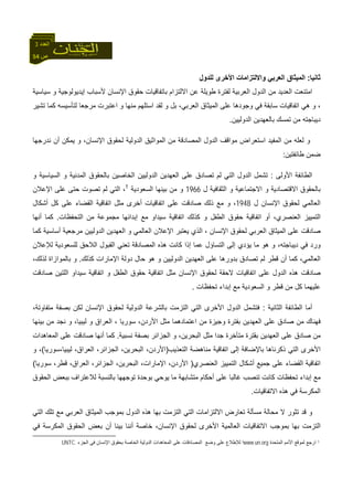 54 ‫ص‬
‫اﻟﻌﺪد‬3
‫ﺛﺎﻧﻴﺎ‬:‫ﻟﻠﺪول‬ ‫اﻷﺧﺮى‬ ‫واﻻﻟﺘﺰاﻣﺎت‬ ‫اﻟﻌﺮﺑﻲ‬ ‫اﻟﻤﻴﺜﺎق‬
‫ﺑ‬ ‫اﻻﻟﺘﺰام‬ ‫ﻋﻦ‬ ‫ﻃﻮﻳﻠﺔ‬ ‫ﻟﻔﺘﺮة‬ ‫اﻟﻌﺮﺑﻴﺔ‬ ‫اﻟﺪول‬ ‫ﻣﻦ‬ ‫اﻟﻌﺪﻳﺪ‬ ‫اﻣﺘﻨﻌﺖ‬‫ﺳﻴﺎﺳﻴﺔ‬ ‫و‬ ‫إﻳﺪﻳﻮﻟﻮﺟﻴﺔ‬ ‫ﻷﺳﺒﺎب‬ ‫اﻹﻧﺴﺎن‬ ‫ﺣﻘﻮق‬ ‫ﺎﺗﻔﺎﻗﻴﺎت‬
‫ﺗﺸﻴﺮ‬ ‫آﻤﺎ‬ ‫ﻟﺘﺄﺳﻴﺴﻪ‬ ‫ﻣﺮﺟﻌﺎ‬ ‫اﻋﺘﺒﺮت‬ ‫و‬ ‫ﻣﻨﻬﺎ‬ ‫اﺳﺘﻠﻬﻢ‬ ‫ﻟﻘﺪ‬ ‫و‬ ‫ﺑﻞ‬ ،‫اﻟﻌﺮﺑﻲ‬ ‫اﻟﻤﻴﺜﺎق‬ ‫ﻋﻠﻰ‬ ‫وﺟﻮدهﺎ‬ ‫ﻓﻲ‬ ‫ﺳﺎﺑﻘﺔ‬ ‫اﺗﻔﺎﻗﻴﺎت‬ ‫هﻲ‬ ‫و‬ ،
‫اﻟﺪوﻟﻴﻴﻦ‬ ‫ﺑﺎﻟﻌﻬﺪﻳﻦ‬ ‫ﺗﻤﺴﻚ‬ ‫ﻣﻦ‬ ‫دﻳﺒﺎﺟﺘﻪ‬.
‫اﻟﺪوﻟﻴﺔ‬ ‫اﻟﻤﻮاﺛﻴﻖ‬ ‫ﻣﻦ‬ ‫اﻟﻤﺼﺎدﻗﺔ‬ ‫اﻟﺪول‬ ‫ﻣﻮاﻗﻒ‬ ‫اﺳﺘﻌﺮاض‬ ‫اﻟﻤﻔﻴﺪ‬ ‫ﻣﻦ‬ ‫ﻟﻌﻠﻪ‬ ‫و‬‫ﻧﺪرﺟﻬﺎ‬ ‫أن‬ ‫ﻳﻤﻜﻦ‬ ‫و‬ ،‫اﻹﻧﺴﺎن‬ ‫ﻟﺤﻘﻮق‬
‫ﻃﺎﺋﻔﺘﻴﻦ‬ ‫ﺿﻤﻦ‬:
‫اﻷوﻟﻰ‬ ‫اﻟﻄﺎﺋﻔﺔ‬:‫و‬ ‫اﻟﺴﻴﺎﺳﻴﺔ‬ ‫و‬ ‫اﻟﻤﺪﻧﻴﺔ‬ ‫ﺑﺎﻟﺤﻘﻮق‬ ‫اﻟﺨﺎﺻﻴﻦ‬ ‫اﻟﺪوﻟﻴﻴﻦ‬ ‫اﻟﻌﻬﺪﻳﻦ‬ ‫ﻋﻠﻰ‬ ‫ﺗﺼﺎدق‬ ‫ﻟﻢ‬ ‫اﻟﺘﻲ‬ ‫اﻟﺪول‬ ‫ﺗﺸﻤﻞ‬
‫ل‬ ‫اﻟﺜﻘﺎﻓﻴﺔ‬ ‫و‬ ‫اﻻﺟﺘﻤﺎﻋﻴﺔ‬ ‫و‬ ‫اﻻﻗﺘﺼﺎدﻳﺔ‬ ‫ﺑﺎﻟﺤﻘﻮق‬1966‫اﻟﺴﻌﻮدﻳﺔ‬ ‫ﺑﻴﻨﻬﺎ‬ ‫ﻣﻦ‬ ‫و‬1
‫اﻹﻋﻼن‬ ‫ﻋﻠﻰ‬ ‫ﺣﺘﻰ‬ ‫ﺗﺼﻮت‬ ‫ﻟﻢ‬ ‫اﻟﺘﻲ‬ ،
‫ﻟ‬ ‫اﻟﻌﺎﻟﻤﻲ‬‫ل‬ ‫اﻹﻧﺴﺎن‬ ‫ﺤﻘﻮق‬1948‫أﺷﻜﺎل‬ ‫آﻞ‬ ‫ﻋﻠﻰ‬ ‫اﻟﻘﻀﺎء‬ ‫اﺗﻔﺎﻗﻴﺔ‬ ‫ﻣﺜﻞ‬ ‫أﺧﺮى‬ ‫اﺗﻔﺎﻗﻴﺎت‬ ‫ﻋﻠﻰ‬ ‫ﺻﺎدﻗﺖ‬ ‫ذﻟﻚ‬ ‫ﻣﻊ‬ ‫و‬ ،
‫اﻟﺘﺤﻔﻈﺎت‬ ‫ﻣﻦ‬ ‫ﻣﺠﻤﻮﻋﺔ‬ ‫إﺑﺪاﺋﻬﺎ‬ ‫ﻣﻊ‬ ‫ﺳﻴﺪاو‬ ‫اﺗﻔﺎﻗﻴﺔ‬ ‫آﺬﻟﻚ‬ ‫و‬ ‫اﻟﻄﻔﻞ‬ ‫ﺣﻘﻮق‬ ‫اﺗﻔﺎﻗﻴﺔ‬ ‫أو‬ ،‫اﻟﻌﻨﺼﺮي‬ ‫اﻟﺘﻤﻴﻴﺰ‬.‫أﻧﻬﺎ‬ ‫آﻤﺎ‬
‫و‬ ‫اﻟﻌﺎﻟﻤﻲ‬ ‫اﻹﻋﻼن‬ ‫ﻳﻌﺘﺒﺮ‬ ‫اﻟﺬي‬ ، ‫اﻹﻧﺴﺎن‬ ‫ﻟﺤﻘﻮق‬ ‫اﻟﻌﺮﺑﻲ‬ ‫اﻟﻤﻴﺜﺎق‬ ‫ﻋﻠﻰ‬ ‫ﺻﺎدﻗﺖ‬‫آﻤﺎ‬ ‫أﺳﺎﺳﻴﺔ‬ ‫ﻣﺮﺟﻌﻴﺔ‬ ‫اﻟﺪوﻟﻴﻴﻦ‬ ‫اﻟﻌﻬﺪﻳﻦ‬
‫ﻟﻺﻋﻼن‬ ‫ﻟﻠﺴﻌﻮدﻳﺔ‬ ‫اﻟﻼﺣﻖ‬ ‫اﻟﻘﺒﻮل‬ ‫ﺗﻌﻨﻲ‬ ‫اﻟﻤﺼﺎدﻗﺔ‬ ‫هﺬﻩ‬ ‫آﺎﻧﺖ‬ ‫إذا‬ ‫ﻋﻤﺎ‬ ‫اﻟﺘﺴﺎؤل‬ ‫إﻟﻰ‬ ‫ﻳﺆدي‬ ‫ﻣﺎ‬ ‫هﻮ‬ ‫و‬ ،‫دﻳﺒﺎﺟﺘﻪ‬ ‫ﻓﻲ‬ ‫ورد‬
‫آﺬﻟﻚ‬ ‫اﻹﻣﺎرات‬ ‫دوﻟﺔ‬ ‫ﺣﺎل‬ ‫هﻮ‬ ‫و‬ ‫اﻟﺪوﻟﻴﻴﻦ‬ ‫اﻟﻌﻬﺪﻳﻦ‬ ‫ﻋﻠﻰ‬ ‫ﺑﺪورهﺎ‬ ‫ﺗﺼﺎدق‬ ‫ﻟﻢ‬ ‫ﻗﻄﺮ‬ ‫أن‬ ‫آﻤﺎ‬ ،‫اﻟﻌﺎﻟﻤﻲ‬.،‫ﻟﺬﻟﻚ‬ ‫ﺑﺎﻟﻤﻮازاة‬ ‫و‬
‫اﻟﺪو‬ ‫هﺬﻩ‬ ‫ﺻﺎدﻗﺖ‬‫ﺻﺎدﻗﺖ‬ ‫اﻟﻠﺘﻴﻦ‬ ‫ﺳﻴﺪاو‬ ‫اﺗﻔﺎﻗﻴﺔ‬ ‫و‬ ‫اﻟﻄﻔﻞ‬ ‫ﺣﻘﻮق‬ ‫اﺗﻔﺎﻗﻴﺔ‬ ‫ﻣﺜﻞ‬ ‫اﻹﻧﺴﺎن‬ ‫ﻟﺤﻘﻮق‬ ‫ﻻﺣﻘﺔ‬ ‫اﺗﻔﺎﻗﻴﺎت‬ ‫ﻋﻠﻰ‬ ‫ل‬
‫ﺗﺤﻔﻈﺎت‬ ‫إﺑﺪاء‬ ‫ﻣﻊ‬ ‫اﻟﺴﻌﻮدﻳﺔ‬ ‫و‬ ‫ﻗﻄﺮ‬ ‫ﻣﻦ‬ ‫آﻞ‬ ‫ﻋﻠﻴﻬﻤﺎ‬.
‫اﻟﺜﺎﻧﻴﺔ‬ ‫اﻟﻄﺎﺋﻔﺔ‬ ‫أﻣﺎ‬:،‫ﻣﺘﻔﺎوﺗﺔ‬ ‫ﺑﺼﻔﺔ‬ ‫ﻟﻜﻦ‬ ‫اﻹﻧﺴﺎن‬ ‫ﻟﺤﻘﻮق‬ ‫اﻟﺪوﻟﻴﺔ‬ ‫ﺑﺎﻟﺸﺮﻋﺔ‬ ‫اﻟﺘﺰﻣﺖ‬ ‫اﻟﺘﻲ‬ ‫اﻷﺧﺮى‬ ‫اﻟﺪول‬ ‫ﻓﺘﺸﻤﻞ‬
‫اﻟﻌﻬ‬ ‫ﻋﻠﻰ‬ ‫ﺻﺎدق‬ ‫ﻣﻦ‬ ‫ﻓﻬﻨﺎك‬‫ﺑﻴﻨﻬﺎ‬ ‫ﻣﻦ‬ ‫ﻧﺠﺪ‬ ‫و‬ ،‫ﻟﻴﺒﻴﺎ‬ ‫و‬ ‫اﻟﻌﺮاق‬ ، ‫ﺳﻮرﻳﺎ‬ ،‫اﻷردن‬ ‫ﻣﺜﻞ‬ ‫اﻋﺘﻤﺎدهﻤﺎ‬ ‫ﻣﻦ‬ ‫وﺟﻴﺰة‬ ‫ﺑﻔﺘﺮة‬ ‫ﺪﻳﻦ‬
‫ﻧﺴﺒﻴﺔ‬ ‫ﺑﺼﻔﺔ‬ ‫اﻟﺠﺰاﺋﺮ‬ ‫و‬ ،‫اﻟﺒﺤﺮﻳﻦ‬ ‫ﻣﺜﻞ‬ ‫ﺟﺪا‬ ‫ﻣﺘﺄﺧﺮة‬ ‫ﺑﻘﺘﺮة‬ ‫اﻟﻌﻬﺪﻳﻦ‬ ‫ﻋﻠﻰ‬ ‫ﺻﺎدق‬ ‫ﻣﻦ‬.‫اﻟﻤﻌﺎهﺪات‬ ‫ﻋﻠﻰ‬ ‫ﺻﺎدﻗﺖ‬ ‫أﻧﻬﺎ‬ ‫آﻤﺎ‬
‫اﻟﺘﻌﺬﻳﺐ‬ ‫ﻣﻨﺎهﻀﺔ‬ ‫اﺗﻔﺎﻗﻴﺔ‬ ‫إﻟﻰ‬ ‫ﺑﺎﻹﺿﺎﻓﺔ‬ ‫ذآﺮﻧﺎهﺎ‬ ‫اﻟﺘﻲ‬ ‫اﻷﺧﺮى‬)‫اﻟ‬ ،‫اﻟﺒﺤﺮﻳﻦ‬ ،‫اﻷردن‬‫ﻟﻴﺒﻴﺎ،ﺳﻮرﻳﺎ‬ ،‫اﻟﻌﺮاق‬ ،‫ﺠﺰاﺋﺮ‬(‫و‬ ،
‫اﻟﻌﻨﺼﺮي‬ ‫اﻟﺘﻤﻴﻴﺰ‬ ‫أﺷﻜﺎل‬ ‫ﺟﻤﻴﻊ‬ ‫ﻋﻠﻰ‬ ‫اﻟﻘﻀﺎء‬ ‫اﺗﻔﺎﻗﻴﺔ‬)‫ﺳﻮرﻳﺎ‬ ،‫ﻗﻄﺮ‬ ،‫اﻟﻌﺮاق‬ ،‫اﻟﺠﺰاﺋﺮ‬ ،‫اﻟﺒﺤﺮﻳﻦ‬ ،‫اﻹﻣﺎرات‬ ،‫اﻷردن‬(
‫اﻟﺤﻘﻮق‬ ‫ﺑﺒﻌﺾ‬ ‫ﻟﻼﻋﺘﺮاف‬ ‫ﺑﺎﻟﻨﺴﺒﺔ‬ ‫ﺗﻮﺟﻬﻬﺎ‬ ‫ﺑﻮﺣﺪة‬ ‫ﻳﻮﺣﻲ‬ ‫ﻣﺎ‬ ‫ﻣﺘﺸﺎﺑﻬﺔ‬ ‫أﺣﻜﺎم‬ ‫ﻋﻠﻰ‬ ‫ﻏﺎﻟﺒﺎ‬ ‫ﺗﻨﺼﺐ‬ ‫آﺎﻧﺖ‬ ‫ﺗﺤﻔﻈﺎت‬ ‫إﺑﺪاء‬ ‫ﻣﻊ‬
‫اﻻﺗﻔﺎﻗ‬ ‫هﺬﻩ‬ ‫ﻓﻲ‬ ‫اﻟﻤﻜﺮﺳﺔ‬‫ﻴﺎت‬.
‫اﻟﺘﻲ‬ ‫ﺗﻠﻚ‬ ‫ﻣﻊ‬ ‫اﻟﻌﺮﺑﻲ‬ ‫اﻟﻤﻴﺜﺎق‬ ‫ﺑﻤﻮﺟﺐ‬ ‫اﻟﺪول‬ ‫هﺬﻩ‬ ‫ﺑﻬﺎ‬ ‫اﻟﺘﺰﻣﺖ‬ ‫اﻟﺘﻲ‬ ‫اﻻﻟﺘﺰاﻣﺎت‬ ‫ﺗﻌﺎرض‬ ‫ﻣﺴﺄﻟﺔ‬ ‫ﻣﺤﺎﻟﺔ‬ ‫ﻻ‬ ‫ﺗﺜﻮر‬ ‫ﻗﺪ‬ ‫و‬
‫ﻓﻲ‬ ‫اﻟﻤﻜﺮﺳﺔ‬ ‫اﻟﺤﻘﻮق‬ ‫ﺑﻌﺾ‬ ‫أن‬ ‫ﺑﻴﻨﺎ‬ ‫أﻧﻨﺎ‬ ‫ﺧﺎﺻﺔ‬ ،‫اﻹﻧﺴﺎن‬ ‫ﻟﺤﻘﻮق‬ ‫اﻷﺧﺮى‬ ‫اﻟﻌﺎﻟﻤﻴﺔ‬ ‫اﻻﺗﻔﺎﻗﻴﺎت‬ ‫ﺑﻤﻮﺟﺐ‬ ‫ﺑﻬﺎ‬ ‫اﻟﺘﺰﻣﺖ‬
1‫اﻟﻤﺘﺤﺪة‬ ‫اﻷﻣﻢ‬ ‫ﻟﻤﻮﻗﻊ‬ ‫ارﺟﻊ‬www.un.org‫ا‬‫ا‬ ‫ﻋﻠﻰ‬ ‫اﻟﻤﺼﺎدﻗﺎت‬ ‫وﺿﻊ‬ ‫ﻋﻠﻰ‬ ‫ﻟﻺﻃﻼع‬‫اﻟﺠﺰء‬ ‫ﻓﻲ‬ ‫اﻹﻧﺴﺎن‬ ‫ﺑﺤﻘﻮق‬ ‫اﻟﺨﺎﺻﺔ‬ ‫اﻟﺪوﻟﻴﺔ‬ ‫ﻟﻤﻌﺎهﺪات‬UNTC.
 