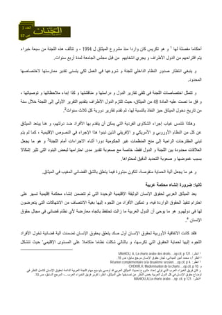 57 ‫ص‬
‫اﻟﻌﺪد‬3
‫ﻟﻬﺎ‬ ‫ﻣﻔﺼﻠﺔ‬ ‫أﺣﻜﺎﻣﺎ‬1
‫ل‬ ‫اﻟﻤﻴﺜﺎق‬ ‫ﻣﺸﺮوع‬ ‫ﻣﻨﺬ‬ ‫واردا‬ ‫آﺎن‬ ‫ﺗﻜﺮﻳﺲ‬ ‫هﻮ‬ ‫و‬1994‫ﺧﺒﺮاء‬ ‫ﺳﺒﻌﺔ‬ ‫ﻣﻦ‬ ‫اﻟﻠﺠﻨﺔ‬ ‫هﺬﻩ‬ ‫ﺗﺘﺄﻟﻒ‬ ‫و‬ ،
‫ﻣ‬ ‫اﻧﺘﺨﺎﺑﻬﻢ‬ ‫ﻳﺠﺮي‬ ‫و‬ ‫اﻷﻃﺮاف‬ ‫اﻟﺪول‬ ‫ﻣﻦ‬ ‫اﻗﺘﺮاﺣﻬﻢ‬ ‫ﻳﺘﻢ‬‫ﺳﻨﻮات‬ ‫أرﺑﻊ‬ ‫ﻟﻤﺪة‬ ‫اﻟﺠﺎﻣﻌﺔ‬ ‫ﻣﺠﻠﺲ‬ ‫ﻗﺒﻞ‬ ‫ﻦ‬.
‫ﻻﺧﺘﺼﺎﺻﻬﺎ‬ ‫ﻣﻤﺎرﺳﺘﻬﺎ‬ ‫ﺗﻘﺪﻳﺮ‬ ‫ﻳﺘﺴﻨﻰ‬ ‫ﻟﻜﻲ‬ ‫اﻟﻌﻤﻞ‬ ‫ﻓﻲ‬ ‫ﺷﺮوﻋﻬﺎ‬ ‫و‬ ‫ﻟﻠﺠﻨﺔ‬ ‫اﻟﺪاﺧﻠﻲ‬ ‫اﻟﻨﻈﺎم‬ ‫ﺻﺪور‬ ‫اﻧﺘﻈﺎر‬ ‫ﻳﻨﺒﻐﻲ‬ ‫و‬
‫اﻟﻤﺤﺪود‬.
، ‫ﺗﻮﺻﻴﺎﺗﻬﺎ‬ ‫و‬ ‫ﻣﻼﺣﻈﺎﺗﻬﺎ‬ ‫إﺑﺪاء‬ ‫آﺬا‬ ‫و‬ ‫ﻣﻨﺎﻗﺸﺘﻬﺎ‬ ‫و‬ ‫دراﺳﺘﻬﺎ‬ ‫و‬ ‫اﻟﺪول‬ ‫ﺗﻘﺎرﻳﺮ‬ ‫ﺗﻠﻘﻲ‬ ‫ﻓﻲ‬ ‫اﻟﻠﺠﻨﺔ‬ ‫اﺧﺘﺼﺎﺻﺎت‬ ‫ﺗﺘﻤﺜﻞ‬ ‫و‬
‫ﻋﻠﻴﻪ‬ ‫ﻧﺼﺖ‬ ‫ﻣﺎ‬ ‫ﻓﻖ‬ ‫و‬‫اﻟﻤﺎدة‬48‫ﺳﻨﺔ‬ ‫ﺧﻼل‬ ‫اﻟﻠﺠﻨﺔ‬ ‫إﻟﻰ‬ ‫اﻷوﻟﻲ‬ ‫اﻟﺘﻘﺮﻳﺮ‬ ‫ﺑﺘﻘﺪﻳﻢ‬ ‫اﻷﻃﺮاف‬ ‫اﻟﺪول‬ ‫ﺗﻠﺘﺰم‬ ‫ﺣﻴﺚ‬ ،‫اﻟﻤﻴﺜﺎق‬ ‫ﻣﻦ‬
‫ﺳﻨﻮات‬ ‫ﺛﻼث‬ ‫آﻞ‬ ‫دورﻳﺔ‬ ‫ﺗﻘﺎرﻳﺮ‬ ‫ﺗﻘﺪم‬ ‫ﺛﻢ‬ ،‫ﻟﻬﺎ‬ ‫ﺑﺎﻟﻨﺴﺒﺔ‬ ‫اﻟﻨﻔﺎذ‬ ‫ﺣﻴﺰ‬ ‫اﻟﻤﻴﺜﺎق‬ ‫دﺧﻮل‬ ‫ﺗﺎرﻳﺦ‬ ‫ﻣﻦ‬2
.
‫و‬ ،‫دوﻟﺘﻬﻢ‬ ‫ﺿﺪ‬ ‫اﻷﻓﺮاد‬ ‫ﺑﻬﺎ‬ ‫ﻳﺘﻘﺪم‬ ‫أن‬ ‫ﻳﻤﻜﻦ‬ ‫اﻟﺘﻲ‬ ‫اﻟﻔﺮدﻳﺔ‬ ‫اﻟﺸﻜﺎوى‬ ‫إﺟﺮاء‬ ‫ﻏﻴﺎب‬ ‫ﻧﻠﺘﻤﺲ‬ ‫وهﻜﺬا‬‫اﻟﻤﻴﺜﺎق‬ ‫ﻳﺒﺘﻌﺪ‬ ‫هﻨﺎ‬
‫ﻳﺘﻢ‬ ‫ﻟﻢ‬ ‫آﻤﺎ‬ ، ‫اﻹﻗﻠﻴﻤﻴﺔ‬ ‫اﻟﻨﺼﻮص‬ ‫ﻓﻲ‬ ‫اﻹﺟﺮاء‬ ‫هﺬا‬ ‫ﺗﺒﻨﻮا‬ ‫اﻟﺬﻳﻦ‬ ‫اﻹﻓﺮﻳﻘﻲ‬ ‫و‬ ‫اﻷﻣﺮﻳﻜﻲ‬ ‫و‬ ‫اﻷوروﺑﻲ‬ ‫اﻟﻨﻈﺎم‬ ‫ﻣﻦ‬ ‫آﻞ‬ ‫ﻋﻦ‬
‫اﻟﻠﺠﻨﺔ‬ ‫أﻣﺎم‬ ‫اﻻﺟﺮاءات‬ ‫أﺛﻨﺎء‬ ‫دورا‬ ‫اﻟﺤﻜﻮﻣﻴﺔ‬ ‫ﻏﻴﺮ‬ ‫اﻟﻤﻨﻈﻤﺎت‬ ‫ﻣﻨﺢ‬ ‫إﻟﻰ‬ ‫اﻟﺮاﻣﻴﺔ‬ ‫اﻟﻤﻘﺘﺮﺣﺎت‬ ‫ﺗﺒﻨﻲ‬3
‫ﻳﺠﻌﻞ‬ ‫ﻣﺎ‬ ‫هﻮ‬ ‫و‬
‫اﻟﺪول‬ ‫و‬ ‫اﻟﻠﺠﻨﺔ‬ ‫ﺑﻴﻦ‬ ‫ﻣﺤﺪودة‬ ‫اﻟﻌﻼﻗﺎت‬‫إﺷﻜﺎﻻ‬ ‫ﺗﺜﻴﺮ‬ ‫اﻟﺘﻲ‬ ‫اﻟﺒﻨﻮد‬ ‫ﻟﺒﻌﺾ‬ ‫اﺣﺘﺮاﻣﻬﺎ‬ ‫ﻣﺪى‬ ‫ﺗﻘﺪﻳﺮ‬ ‫ﺻﻌﻮﺑﺔ‬ ‫ﻣﻊ‬ ‫ﺧﺎﺻﺔ‬ ،‫ﻓﻘﻂ‬
‫ﻟﻤﺤﺘﻮاهﺎ‬ ‫اﻟﺪﻗﻴﻖ‬ ‫اﻟﺘﺤﺪﻳﺪ‬ ‫ﺻﻌﻮﺑﺔ‬ ‫و‬ ‫ﻏﻤﻮﺿﻬﺎ‬ ‫ﺑﺴﺒﺐ‬.
‫اﻟﻤﻴﺜﺎق‬ ‫ﻓﻲ‬ ‫اﻟﻤﻐﻴﺐ‬ ‫اﻟﻘﻀﺎﺋﻲ‬ ‫ﺑﺎﻟﺸﻖ‬ ‫ﻳﺘﻌﻠﻖ‬ ‫ﻓﻴﻤﺎ‬ ‫ﻣﺒﺘﻮرة‬ ‫ﻟﺘﻜﻮن‬ ،‫ﻣﻨﻘﻮﺻﺔ‬ ‫اﻟﺤﻤﺎﻳﺔ‬ ‫ﺁﻟﻴﺔ‬ ‫ﻳﺠﻌﻞ‬ ‫ﻣﺎ‬ ‫هﻮ‬ ‫و‬.
‫ﺛﺎﻧﻴﺎ‬:‫ﻋﺮﺑﻴﺔ‬ ‫ﻣﺤﻜﻤﺔ‬ ‫إﻧﺸﺎء‬ ‫ﺿﺮورة‬
‫ﻟﺤ‬ ‫اﻟﻌﺮﺑﻲ‬ ‫اﻟﻤﻴﺜﺎق‬ ‫ﻳﻌﺪ‬‫ﻋﻠﻰ‬ ‫ﺗﺴﻬﺮ‬ ‫إﻗﻠﻴﻤﻴﺔ‬ ‫ﻣﺤﻜﻤﺔ‬ ‫إﻧﺸﺎء‬ ‫ﺗﺘﻀﻤﻦ‬ ‫ﻟﻢ‬ ‫اﻟﺘﻲ‬ ‫اﻟﻮﺣﻴﺪة‬ ‫اﻹﻗﻠﻴﻤﻴﺔ‬ ‫اﻟﻮﺛﻴﻘﺔ‬ ‫اﻹﻧﺴﺎن‬ ‫ﻘﻮق‬
‫ﻳﺘﻌﺮﺿﻮن‬ ‫اﻟﺘﻲ‬ ‫اﻻﻧﺘﻬﺎآﺎت‬ ‫ﻣﻦ‬ ‫اﻻﻧﺘﺼﺎف‬ ‫ﺑﻐﻴﺔ‬ ‫إﻟﻴﻬﺎ‬ ‫اﻟﻠﺠﻮء‬ ‫ﻣﻦ‬ ‫اﻷﻓﺮاد‬ ‫ﺗﻤﻜﻴﻦ‬ ‫و‬ ،‫ﻓﻴﻪ‬ ‫اﻟﻮاردة‬ ‫اﻟﺤﻘﻮق‬ ‫ﺗﻨﻔﻴﺬ‬ ‫اﺣﺘﺮام‬
‫دوﻟﻬﻢ‬ ‫ﻓﻲ‬ ‫ﻟﻬﺎ‬.‫ﻣﻌﺎرﺿ‬ ‫ﺑﺎﺗﺠﺎﻩ‬ ‫ﺗﺤﺘﻔﻆ‬ ‫زاﻟﺖ‬ ‫ﻣﺎ‬ ‫اﻟﻌﺮﺑﻴﺔ‬ ‫اﻟﺪول‬ ‫أن‬ ‫ﻳﻮﺣﻲ‬ ‫ﻣﺎ‬ ‫هﻮ‬ ‫و‬‫ﺣﻘﻮق‬ ‫ﻣﺠﺎل‬ ‫ﻓﻲ‬ ‫ﻗﻀﺎﺋﻲ‬ ‫ﻧﻈﺎم‬ ‫ﻷي‬ ‫ﺔ‬
‫اﻹﻧﺴﺎن‬4
.
‫اﻷﻓﺮاد‬ ‫ﺗﺨﻮل‬ ‫ﻗﻀﺎﺋﻴﺔ‬ ‫ﺁﻟﻴﺔ‬ ‫ﺗﻀﻤﻨﺖ‬ ‫اﻹﻧﺴﺎن‬ ‫ﺑﺤﻘﻮق‬ ‫ﻳﺘﻌﻠﻖ‬ ‫ﺻﻚ‬ ‫أول‬ ‫اﻹﻧﺴﺎن‬ ‫ﻟﺤﻘﻮق‬ ‫اﻷورﺑﻴﺔ‬ ‫اﻻﺗﻔﺎﻗﻴﺔ‬ ‫آﺎﻧﺖ‬ ‫ﻓﻠﻘﺪ‬
‫اﻹﻗﻠﻴﻤﻲ‬ ‫اﻟﻤﺴﺘﻮى‬ ‫ﻋﻠﻰ‬ ‫ﻣﺘﻜﺎﻣﻼ‬ ‫ﻧﻈﺎﻣﺎ‬ ‫ﺷﻜﻠﺖ‬ ‫ﺑﺎﻟﺘﺎﻟﻲ‬ ‫و‬ ،‫ﺗﻜﺮﺳﻬﺎ‬ ‫اﻟﺘﻲ‬ ‫اﻟﺤﻘﻮق‬ ‫ﻟﺤﻤﺎﻳﺔ‬ ‫إﻟﻴﻬﺎ‬ ‫اﻟﻠﺠﻮء‬’‫ﺗﺘﺸﻜﻞ‬ ‫ﺣﻴﺚ‬
1‫اﻧﻈﺮ‬:des droits…,op.cit, p 121 .MAHIOU, A, La charte arabe
2‫أ‬ ‫اﻧﻈﺮ‬.‫ص‬ ،‫ﺳﺎﺑﻖ‬ ‫ﻣﺮﺟﻊ‬ ‫اﻹﻧﺴﺎن‬ ‫ﺣﻘﻮق‬ ‫ﻟﺠﺎن‬ ،‫اﻟﻤﻴﺪاﻧﻲ‬ ‫أﻣﻴﻦ‬ ‫ﻣﺤﻤﺪ‬ ‫د‬18.
3‫اﻧﻈﺮ‬:Réunion complémentaire à la deuxième session…,op.cit, p 4.
‫و‬CHEKIR,H, Modernisation de la charte…,op.cit, p 10.
‫اﻹﻧﺴﺎن‬ ‫ﻟﺤﻘﻮق‬ ‫اﻟﺪاﺋﻤﺔ‬ ‫اﻟﻌﺮﺑﻴﺔ‬ ‫اﻟﻠﺠﻨﺔ‬ ‫ﻣﻬﺎم‬ ‫ﺑﺘﻮﺳﻴﻊ‬ ‫أوﺻﻰ‬ ‫ﻗﺪ‬ ‫اﻟﻌﺮﺑﻲ‬ ‫اﻟﻤﻴﺜﺎق‬ ‫ﺗﺤﺪﻳﺚ‬ ‫ﻣﺸﺮوع‬ ‫إﻋﺪاد‬ ‫ﺗﻮﻟﻰ‬ ‫اﻟﺬي‬ ‫اﻟﻌﺮب‬ ‫اﻟﺨﺒﺮاء‬ ‫ﻓﺮﻳﻖ‬ ‫آﺎن‬ ‫و‬‫ﻓﻲ‬ ‫اﻟﻨﻈﺮ‬ ‫ﻟﺘﺸﻤﻞ‬
‫اﻟ‬ ‫ﻋﻠﻰ‬ ‫ﺗﺼﺪﻳﻘﻬﺎ‬ ‫ﻋﻦ‬ ‫اﻟﻨﻈﺮ‬ ‫ﺑﻐﺾ‬ ‫اﻟﻌﺮﺑﻴﺔ‬ ‫اﻟﺪول‬ ‫آﻞ‬ ‫ﻓﻲ‬ ‫اﻹﻧﺴﺎن‬ ‫ﺣﻘﻮق‬ ‫أوﺿﺎع‬‫اﻧﻈﺮ‬ ،‫ﻤﻴﺜﺎق‬:‫اﻟﻌﺮب‬ ‫اﻟﺨﺒﺮاء‬ ‫ﻓﺮﻳﻖ‬ ‫ﺗﻘﺮﻳﺮ‬...‫ص‬ ،‫اﻟﺴﺎﺑﻖ‬ ‫اﻟﻤﺮﺟﻊ‬ ،10.
4‫اﻧﻈﺮ‬:MAHIOU,A,La charte arabe…,op .cit, p 121.
 