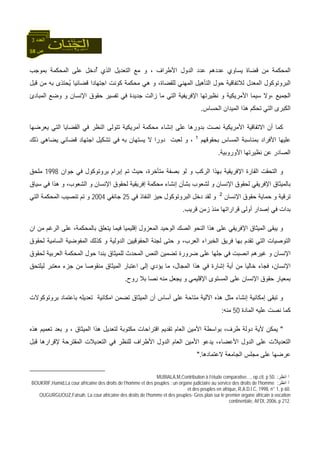 58 ‫ص‬
‫اﻟﻌﺪد‬3
‫ﻗﻀ‬ ‫ﻣﻦ‬ ‫اﻟﻤﺤﻜﻤﺔ‬‫ﺑﻤﻮﺟﺐ‬ ‫اﻟﻤﺤﻜﻤﺔ‬ ‫ﻋﻠﻰ‬ ‫ٌدﺧﻞ‬‫أ‬ ‫اﻟﺬي‬ ‫اﻟﺘﻌﺪﻳﻞ‬ ‫ﻣﻊ‬ ‫و‬ ، ‫اﻷﻃﺮاف‬ ‫اﻟﺪول‬ ‫ﻋﺪد‬ ‫ﻋﺪدهﻢ‬ ‫ﻳﺴﺎوي‬ ‫ﺎة‬
‫ﻗﺒﻞ‬ ‫ﻣﻦ‬ ‫ﺑﻪ‬ ‫ُﺤﺘﺬى‬‫ﻳ‬ ‫ﻗﻀﺎﺋﻴﺎ‬ ‫اﺟﺘﻬﺎدا‬ ‫آﻮﻧﺖ‬ ‫ﻣﺤﻜﻤﺔ‬ ‫هﻲ‬ ‫و‬ ،‫ﻟﻠﻘﻀﺎة‬ ‫اﻟﻤﻬﻨﻲ‬ ‫اﻟﺘﺄهﻴﻞ‬ ‫ﺣﻮل‬ ‫ﻟﻼﺗﻔﺎﻗﻴﺔ‬ ‫اﻟﻤﻌﺪل‬ ‫اﻟﺒﺮوﺗﻮآﻮل‬
‫ﺣ‬ ‫ﺗﻔﺴﻴﺮ‬ ‫ﻓﻲ‬ ‫ﺟﺪﻳﺪة‬ ‫زاﻟﺖ‬ ‫ﻣﺎ‬ ‫اﻟﺘﻲ‬ ‫اﻹﻓﺮﻳﻔﻴﺔ‬ ‫ﻧﻈﻴﺮﺗﻬﺎ‬ ‫و‬ ‫اﻷﻣﺮﻳﻜﻴﺔ‬ ‫ﺳﻴﻤﺎ‬ ‫،وﻻ‬ ‫اﻟﺠﻤﻴﻊ‬‫اﻟﻤﺒﺎدئ‬ ‫وﺿﻊ‬ ‫و‬ ‫اﻹﻧﺴﺎن‬ ‫ﻘﻮق‬
‫اﻟﺤﺴﺎس‬ ‫اﻟﻤﻴﺪان‬ ‫هﺬا‬ ‫ﺗﺤﻜﻢ‬ ‫اﻟﺘﻲ‬ ‫اﻟﻜﺒﺮى‬.
‫ﻳﻌﺮﺿﻬﺎ‬ ‫اﻟﺘﻲ‬ ‫اﻟﻘﻀﺎﻳﺎ‬ ‫ﻓﻲ‬ ‫اﻟﻨﻈﺮ‬ ‫ﺗﺘﻮﻟﻰ‬ ‫أﻣﺮﻳﻜﻴﺔ‬ ‫ﻣﺤﻜﻤﺔ‬ ‫إﻧﺸﺎء‬ ‫ﻋﻠﻰ‬ ‫ﺑﺪورهﺎ‬ ‫ﻧﺼﺖ‬ ‫اﻷﻣﺮﻳﻜﻴﺔ‬ ‫اﻻﺗﻔﺎﻗﻴﺔ‬ ‫أن‬ ‫آﻤﺎ‬
‫ﺑﺤﻘﻮﻗﻬﻢ‬ ‫اﻟﻤﺴﺎس‬ ‫ﺑﻤﻨﺎﺳﺒﺔ‬ ‫اﻷﻓﺮاد‬ ‫ﻋﻠﻴﻬﺎ‬1
‫ذ‬ ‫ﻳﻀﺎهﻲ‬ ‫ﻗﻀﺎﺋﻲ‬ ‫اﺟﺘﻬﺎد‬ ‫ﺗﺸﻜﻴﻞ‬ ‫ﻓﻲ‬ ‫ﺑﻪ‬ ‫ﻳﺴﺘﻬﺎن‬ ‫ﻻ‬ ‫دورا‬ ‫ﻟﻌﺒﺖ‬ ‫و‬ ،‫ﻟﻚ‬
‫اﻷوروﺑﻴﺔ‬ ‫ﻧﻈﻴﺮﺗﻬﺎ‬ ‫ﻋﻦ‬ ‫اﻟﺼﺎدر‬.
‫ﺟﻮان‬ ‫ﻓﻲ‬ ‫ﺑﺮوﺗﻮآﻮل‬ ‫إﺑﺮام‬ ‫ﺗﻢ‬ ‫ﺣﻴﺚ‬ ،‫ﻣﺘﺄﺧﺮة‬ ‫ﺑﺼﻔﺔ‬ ‫ﻟﻮ‬ ‫و‬ ‫اﻟﺮآﺐ‬ ‫ﺑﻬﺬا‬ ‫اﻹﻓﺮﻳﻘﻴﺔ‬ ‫اﻟﻘﺎرة‬ ‫اﻟﺘﺤﻘﺖ‬ ‫و‬1998‫ﻣﻠﺤﻖ‬
‫ﺳﻴﺎق‬ ‫ﻓﻲ‬ ‫هﺬا‬ ‫و‬ ،‫اﻟﺸﻌﻮب‬ ‫و‬ ‫اﻹﻧﺴﺎن‬ ‫ﻟﺤﻘﻮق‬ ‫إﻓﺮﻳﻘﻴﺔ‬ ‫ﻣﺤﻜﻤﺔ‬ ‫إﻧﺸﺎء‬ ‫ﺑﺸﺄن‬ ‫ﻟﺸﻌﻮب‬ ‫و‬ ‫اﻹﻧﺴﺎن‬ ‫ﻟﺤﻘﻮق‬ ‫اﻹﻓﺮﻳﻘﻲ‬ ‫ﺑﺎﻟﻤﻴﺜﺎق‬
‫اﻹﻧﺴﺎن‬ ‫ﺣﻘﻮق‬ ‫ﺣﻤﺎﻳﺔ‬ ‫و‬ ‫ﺗﺮﻗﻴﺔ‬2
‫ﻓﻲ‬ ‫اﻟﻨﻔﺎذ‬ ‫ﺣﻴﺰ‬ ‫اﻟﺒﺮوﺗﻮآﻮل‬ ‫دﺧﻞ‬ ‫ﻟﻘﺪ‬ ‫و‬25‫ﺟﺎﻧﻔﻲ‬2004‫اﻟﺘﻲ‬ ‫اﻟﻤﺤﻜﻤﺔ‬ ‫ﺗﻨﺼﻴﺐ‬ ‫ﺗﻢ‬ ‫و‬
‫ﻗﺮﻳﺐ‬ ‫زﻣﻦ‬ ‫ﻣﻨﺬ‬ ‫ﻗﺮاراﺗﻬﺎ‬ ‫أوﻟﻰ‬ ‫إﺻﺪار‬ ‫ﻓﻲ‬ ‫ﺑﺪات‬.
‫ان‬ ‫ﻣﻦ‬ ‫اﻟﺮﻏﻢ‬ ‫ﻋﻠﻰ‬ ،‫ﺑﺎﻟﻤﺤﻜﻤﺔ‬ ‫ﻳﺘﻌﻠﻖ‬ ‫ﻓﻴﻤﺎ‬ ‫إﻗﻠﻴﻤﻴﺎ‬ ‫اﻟﻤﻌﺰول‬ ‫اﻟﻮﺣﻴﺪ‬ ‫اﻟﺼﻚ‬ ‫اﻟﻨﺤﻮ‬ ‫هﺬا‬ ‫ﻋﻠﻰ‬ ‫اﻹﻓﺮﻳﻘﻲ‬ ‫اﻟﻤﻴﺜﺎق‬ ‫ﻳﺒﻘﻰ‬ ‫و‬
‫اﻟﺨﺒﺮا‬ ‫ﻓﺮﻳﻖ‬ ‫ﺑﻬﺎ‬ ‫ﺗﻘﺪم‬ ‫اﻟﺘﻲ‬ ‫اﻟﺘﻮﺻﻴﺎت‬‫ﻟﺤﻘﻮق‬ ‫اﻟﺴﺎﻣﻴﺔ‬ ‫اﻟﻤﻔﻮﺿﻴﺔ‬ ‫آﺬﻟﻚ‬ ‫و‬ ‫اﻟﺪوﻟﻴﺔ‬ ‫اﻟﺤﻘﻮﻗﻴﻴﻦ‬ ‫ﻟﺠﻨﺔ‬ ‫ﺣﺘﻰ‬ ‫و‬ ،‫اﻟﻌﺮب‬ ‫ء‬
‫ﻟﺤﻘﻮق‬ ‫اﻟﻌﺮﺑﻴﺔ‬ ‫اﻟﻤﺤﻜﻤﺔ‬ ‫ﺣﻮل‬ ‫ﺑﻨﺪا‬ ‫ﻟﻠﻤﻴﺜﺎق‬ ‫اﻟﻤﺤﺪث‬ ‫اﻟﻨﺺ‬ ‫ﺗﻀﻤﻴﻦ‬ ‫ﺿﺮورة‬ ‫ﻋﻠﻰ‬ ‫ﺟﻠﻬﺎ‬ ‫ﻓﻲ‬ ‫اﻧﺼﺒﺖ‬ ‫ﻏﻴﺮهﻢ‬ ‫و‬ ‫اﻹﻧﺴﺎن‬
‫ﻣﻌ‬ ‫ﺟﺰء‬ ‫ﻣﻦ‬ ‫ﻣﻨﻘﻮﺻﺎ‬ ‫اﻟﻤﻴﺜﺎق‬ ‫اﻋﺘﺒﺎر‬ ‫إﻟﻰ‬ ‫ﻳﺆدي‬ ‫ﻣﺎ‬ ،‫اﻟﻤﺠﺎل‬ ‫هﺬا‬ ‫ﻓﻲ‬ ‫إﺷﺎرة‬ ‫أﻳﺔ‬ ‫ﻣﻦ‬ ‫ﺧﺎﻟﻴﺎ‬ ‫ﻓﺠﺎء‬ ،‫اﻹﻧﺴﺎن‬‫ﻟﻴﻠﺘﺤﻖ‬ ‫ﺘﺒﺮ‬
‫روح‬ ‫ﺑﻼ‬ ‫ﻧﺼﺎ‬ ‫ﻣﻨﻪ‬ ‫ﻳﺠﻌﻞ‬ ‫و‬ ‫اﻹﻗﻠﻴﻤﻲ‬ ‫اﻟﻤﺴﺘﻮى‬ ‫ﻋﻠﻰ‬ ‫اﻹﻧﺴﺎن‬ ‫ﺣﻘﻮق‬ ‫ﺑﻤﻌﻴﺎر‬.
‫ﺑﺮوﺗﻮآﻮﻻت‬ ‫ﺑﺎﻋﺘﻤﺎد‬ ‫ﺗﻌﺪﻳﻠﻪ‬ ‫اﻣﻜﺎﻧﻴﺔ‬ ‫ﺗﻀﻤﻦ‬ ‫اﻟﻤﻴﺜﺎق‬ ‫أن‬ ‫أﺳﺎس‬ ‫ﻋﻠﻰ‬ ‫ﻣﺘﺎﺣﺔ‬ ‫اﻵﻟﻴﺔ‬ ‫هﺬﻩ‬ ‫ﻣﺜﻞ‬ ‫إﻧﺸﺎء‬ ‫إﻣﻜﺎﻧﻴﺔ‬ ‫ﺗﺒﻘﻰ‬ ‫و‬
‫اﻟﻤﺎدة‬ ‫ﻋﻠﻴﻪ‬ ‫ﻧﺼﺖ‬ ‫آﻤﺎ‬50‫ﻣﻨﻪ‬:
"‫اﻗ‬ ‫ﺗﻘﺪﻳﻢ‬ ‫اﻟﻌﺎم‬ ‫اﻷﻣﻴﻦ‬ ‫ﺑﻮاﺳﻄﺔ‬ ،‫ﻃﺮف‬ ‫دوﻟﺔ‬ ‫ﻷﻳﺔ‬ ‫ﻳﻤﻜﻦ‬‫هﺬﻩ‬ ‫ﺗﻌﻤﻴﻢ‬ ‫ﺑﻌﺪ‬ ‫و‬ ، ‫اﻟﻤﻴﺜﺎق‬ ‫هﺬا‬ ‫ﻟﺘﻌﺪﻳﻞ‬ ‫ﻣﻜﺘﻮﺑﺔ‬ ‫ﺘﺮاﺣﺎت‬
‫ﻗﺒﻞ‬ ‫ﻹﻗﺮارهﺎ‬ ‫اﻟﻤﻘﺘﺮﺣﺔ‬ ‫اﻟﺘﻌﺪﻳﻼت‬ ‫ﻓﻲ‬ ‫ﻟﻠﻨﻈﺮ‬ ‫اﻷﻃﺮاف‬ ‫اﻟﺪول‬ ‫اﻟﻌﺎم‬ ‫اﻷﻣﻴﻦ‬ ‫ﻳﺪﻋﻮ‬ ،‫اﻷﻋﻀﺎء‬ ‫اﻟﺪول‬ ‫ﻋﻠﻰ‬ ‫اﻟﺘﻌﺪﻳﻼت‬
‫ﻻﻋﺘﻤﺎدهﺎ‬ ‫اﻟﺠﺎﻣﻌﺔ‬ ‫ﻣﺠﻠﺲ‬ ‫ﻋﻠﻰ‬ ‫ﻋﺮﺿﻬﺎ‬".
1‫اﻧﻈﺮ‬:MUBIALA,M,Contribution à l’étude comparative…, op.cit, p 50.
2‫اﻧﻈﺮ‬:BOUKRIF,Hamid,La cour africaine des droits de l’homme et des peuples : un organe judiciaire au service des droits de l’homme
et des peuples en afrique, R.A.D.I.C, 1998, n° 1, p 60.
OUGURGUOUZ,Fatsah, La cour africaine des droits de l’homme et des peuples- Gros plan sur le premier organe africain à vocation
continentale, AFDI, 2006, p 212.
 