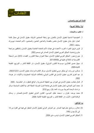 60 ‫ص‬
‫اﻟﻌﺪد‬3
‫واﻟﻤﺼﺎدر‬ ‫اﻟﻤﺮاﺟﻊ‬ ‫ﻗﺎﺋﻤﺔ‬:
‫أوﻻ‬:‫اﻟﻌﺮﺑﻴﺔ‬ ‫ﺑﺎﻟﻠﻐﺔ‬:
‫أ‬-،‫اﻟﻜﺘﺐ‬‫واﻷﺑﺤﺎث‬:
1.‫إﻗﺎﻣﺔ‬ ‫ﻣﺠﺎل‬ ‫ﻓﻲ‬ ‫اﻹﻧﺴﺎن‬ ‫ﺣﻘﻮق‬ ،‫اﻟﺪوﻟﻴﺔ‬ ‫اﻟﻤﺤﺎﻣﻴﻦ‬ ‫راﺑﻄﺔ‬ ‫ﻣﻊ‬ ‫ﺑﺎﻟﺘﻌﺎون‬ ‫اﻹﻧﺴﺎن‬ ‫ﻟﺤﻘﻮق‬ ‫اﻟﺴﺎﻣﻴﺔ‬ ‫اﻟﻤﻔﻮﺿﻴﺔ‬
‫اﻟﻌﺪل‬:‫اﻷ‬ ،‫واﻟﻤﺤﺎﻣﻴﻦ‬ ‫اﻟﻌﺎﻣﻴﻦ‬ ‫ّﻋﻴﻦ‬‫ﺪ‬‫واﻟﻤ‬ ‫ﺑﺎﻟﻘﻀﺎة‬ ‫ﺧﺎص‬ ‫اﻹﻧﺴﺎن‬ ‫ﺣﻘﻮق‬ ‫ﺑﺸﺄن‬ ‫دﻟﻴﻞ‬‫ﻧﻴﻮﻳﻮرك‬ ،‫اﻟﻤﺘﺤﺪة‬ ‫ﻣﻢ‬
،‫وﺟﻨﻴﻒ‬2003.
2.‫ﺑﻤﺮاﺟﻌﺔ‬ ‫واﻟﻤﻜﻠﻔﻴﻦ‬ ‫اﻹﻧﺴﺎن‬ ‫ﺑﺤﻘﻮق‬ ‫اﻟﺨﺎﺻﺔ‬ ‫اﻟﻤﺘﺤﺪة‬ ‫اﻷﻣﻢ‬ ‫هﻴﺌﺎت‬ ‫ﻓﻲ‬ ‫اﻷﻋﻀﺎء‬ ‫اﻟﻌﺮب‬ ‫اﻟﺨﺒﺮاء‬ ‫ﻓﺮﻳﻖ‬ ‫ﺗﻘﺮﻳﺮ‬
‫دﻳﺴﻤﺒﺮ‬ ‫ﻓﻲ‬ ‫اﻟﺼﺎدر‬ ‫اﻹﻧﺴﺎن‬ ‫ﻟﺤﻘﻮق‬ ‫اﻟﻌﺮﺑﻲ‬ ‫اﻟﻤﻴﺜﺎق‬ ‫ﺗﺤﺪﻳﺚ‬ ‫ﻣﺸﺮوع‬2003.
3.‫ﺟﺒﻮر‬ ‫ﺟﻮرج‬:‫اﻟﻘﺎﻧ‬ ‫ﻣﺠﻠﺔ‬ ‫اﻟﻤﻴﺰان‬ ‫ﻣﺠﻠﺔ‬ ،‫اﻹﻧﺴﺎن‬ ‫ﻟﺤﻘﻮق‬ ‫اﻟﻌﺮﺑﻲ‬ ‫اﻟﻤﻴﺜﺎق‬،‫اﻟﻘﻀﺎء‬ ‫و‬ ‫ﻮن‬2010‫ص‬ ،2‫،ﻣﺠﻠﺔ‬
‫ﻓﻲ‬ ‫ﻋﻠﻴﻬﺎ‬ ‫اﻹﻃﻼع‬ ‫ﺗﻢ‬ ‫اﻟﻜﺘﺮوﻧﻴﺔ‬06/09/2011
4.‫اﻟﻔﺘﻼوي‬ ‫ﺣﺴﻴﻦ‬ ‫ﺳﻬﻴﻞ‬:‫اﻟﺪوﻟﻲ‬ ‫اﻟﻘﺎﻧﻮن‬ ‫ﻣﻮﺳﻮﻋﺔ‬3‫اﻟﻄﺒﻌﺔ‬ ،‫اﻟﺘﻮزﻳﻊ‬ ‫و‬ ‫ﻟﻠﻨﺸﺮ‬ ‫اﻟﺜﻘﺎﻓﺔ‬ ‫دار‬ ،‫اﻹﻧﺴﺎن‬ ‫ﺣﻘﻮق‬ ،
،‫اﻟﺜﺎﻧﻴﺔ‬2009.
5.،‫اﻹﻧﺴﺎن‬ ‫ﺣﻘﻮق‬ ‫ﻟﺪراﺳﺎت‬ ‫اﻟﻘﺎهﺮة‬ ‫ﻣﺮآﺰ‬ ،‫اﻹﻧﺴﺎن‬ ‫ﻟﺤﻘﻮق‬ ‫ﻋﺮﺑﻲ‬ ‫ﻣﻴﺜﺎق‬ ‫أي‬ ،‫رﺷﺪ‬ ‫اﺑﻦ‬ ‫ﺻﺎﻟﻮن‬23/12/2003.
6.،‫هﻮﻣﺔ‬ ‫دار‬ ،‫واﻵﻟﻴﺎت‬ ‫اﻟﻤﺤﺘﻮﻳﺎت‬ ،‫اﻟﺪوﻟﻴﺔ‬ ‫واﻟﻌﻼﻗﺎت‬ ‫اﻟﺪوﻟﻲ‬ ‫اﻟﻘﺎﻧﻮن‬ ‫ﻓﻲ‬ ‫اﻹﻧﺴﺎن‬ ‫ﺣﻘﻮق‬ ،‫ﻗﺎدري‬ ‫اﻟﻌﺰﻳﺰ‬ ‫ﻋﺒﺪ‬
2002.
7.،‫اﻟﺨﻠﺪوﻧﻴﺔ‬ ‫دار‬ ،‫اﻟﻤﻔﻘﻮد‬ ‫اﻟﻮاﻗﻊ‬ ‫و‬ ‫اﻟﺪﺳﺘﻮرﻳﺔ‬ ‫اﻟﺤﻘﻴﻘﺔ‬ ‫ﺑﻴﻦ‬ ‫اﻟﺠﺰاﺋﺮ‬ ‫ﻓﻲ‬ ‫اﻹﻧﺴﺎن‬ ‫ﺣﻘﻮق‬ ،‫ﺷﻄﺎب‬ ‫آﻤﺎل‬2005
8.‫ﺟﺎ‬ ‫ﻓﻲ‬ ‫اﻹﻧﺴﺎن‬ ‫ﺣﻘﻮق‬ ‫ﻟﺠﺎن‬ ،‫اﻟﻤﻴﺪاﻧﻲ‬ ‫أﻣﻴﻦ‬ ‫ﻣﺤﻤﺪ‬‫ﻣﺮآﺰ‬ ،‫اﻟﺴﻴﺎﺳﻴﺔ‬ ‫ﻟﻠﻌﻠﻮم‬ ‫ﺑﻴﺔ‬ ‫اﻟﻌﺮ‬ ‫اﻟﻤﺠﻠﺔ‬ ،‫اﻟﻌﺮﺑﻴﺔ‬ ‫اﻟﺪول‬ ‫ﻣﻌﺔ‬
‫اﻟﻌﺪد‬ ،‫ﺑﻴﺮوت‬ ،‫اﻟﻌﺮﺑﻴﺔ‬ ‫اﻟﻮﺣﺪة‬ ‫دراﺳﺎت‬26‫رﺑﻴﻊ‬ ،2010
9.‫د‬ ‫و‬ ‫ﻋﻠﻮان‬ ‫ﻳﻮﺳﻒ‬ ‫ﻣﺤﻤﺪ‬.‫اﻹﻧﺴﺎن‬ ‫ﻟﺤﻘﻮق‬ ‫اﻟﺪوﻟﻲ‬ ‫اﻟﻘﺎﻧﻮن‬ ،‫اﻟﻤﻮﺳﻰ‬ ‫ﺧﻠﻴﻞ‬ ‫ﻣﺤﻤﺪ‬.‫وﺳﺎﺋﻞ‬ ‫و‬ ‫اﻟﻤﺼﺎدر‬
،‫اﻟﺜﺎﻧﻴﺔ‬ ‫اﻟﻄﺒﻌﺔ‬ ،‫اﻟﺘﻮزﻳﻊ‬ ‫و‬ ‫ﻟﻠﻨﺸﺮ‬ ‫اﻟﺜﻘﺎﻓﺔ‬ ‫دار‬ ،‫اﻷول‬ ‫اﻟﺮﻗﺎﺑﺔ،اﻟﺠﺰء‬2008.
‫ب‬-‫اﻟﻮﺛﺎﺋﻖ‬:
10.‫ﻣﻦ‬ ‫اﻟﻔﺘﺮة‬ ‫ﻓﻲ‬ ‫ﻓﻴﻴﻨﺎ‬ ‫ﻓﻲ‬ ‫اﻟﻤﻌﻘﻮد‬ ‫اﻹﻧﺴﺎن‬ ‫ﻟﺤﻘﻮق‬ ‫اﻟﺪوﻟﻲ‬ ‫اﻟﻤﺆﺗﻤﺮ‬ ‫ﻋﻦ‬ ‫اﻟﺼﺎدر‬ ‫ﻓﻴﻴﻨﺎ‬ ‫ﻋﻤﻞ‬ ‫ﺑﺮﻧﺎﻣﺞ‬ ‫و‬ ‫إﻋﻼن‬14
‫إﻟﻰ‬25‫ﺟﻮان‬1993.
11.‫ﻣﺎي‬ ،‫ﺗﻮﻧﺲ‬ ،‫اﻹﻧﺴﺎن‬ ‫ﻟﺤﻘﻮق‬ ‫اﻟﻌﺮﺑﻲ‬ ‫اﻟﻤﻴﺜﺎق‬2004.
 