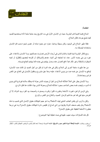 64 ‫ص‬
‫اﻟﻌﺪد‬3
‫اﻟﻤﻘﺪﻣﺔ‬:
‫اﻟﺴ‬،‫اﻟﺒﺸﺮﻳﺔ‬ ‫ﻗﺪم‬ ‫ﻗﺪﻳﻤﺔ‬ ‫ﻗﺼﺔ‬ ‫ﻼح‬‫ﺣﻴﺚ‬‫إ‬‫ﻟﻠﺼﻴﺪ‬ ‫ﻳﺴﺘﺨﺪﻣﻬﺎ‬ ‫ﻷداة‬ ‫ﻣﻠﺤﺔ‬ ‫ﺣﺎﺟﺔ‬ ‫وﺟﺪ‬ ‫اﻟﺘﺎرﻳﺦ‬ ‫ﺑﺪء‬ ‫ﻓﻲ‬ ‫اﻷول‬ ‫اﻹﻧﺴﺎن‬ ‫ن‬
‫اﻟﺴﻼح‬ ‫ﻓﻜﺎن‬ ،‫ﺟﻮﻋﻪ‬ ‫ﻳﺸﺒﻊ‬ ‫آﻴﻤﺎ‬.
‫اﻹﻧﺴﺎن‬ ‫ﻗﺎم‬ ‫ﻣﺪﺑﺐ‬ ‫ﺷﺠﺮة‬ ‫ﻏﺼﻦ‬ ‫أو‬ ‫ﺣﺎدة‬ ‫ﺣﺠﺮة‬ ‫ﻋﻦ‬ ‫ﻋﺒﺎرة‬ ،‫وﺑﺪاﺋﻴﺎ‬ ‫ﺑﺴﻴﻄﺎ‬ ‫وآﺎن‬ ‫اﻟﻮﺟﻮد‬ ‫إﻟﻰ‬ ‫اﻟﺴﻼح‬ ‫ﻇﻬﺮ‬ ‫هﻜﺬا‬
‫ﺑﻪ‬ ‫ﻟﻴﺼﻄﺎد‬ ‫ﺑﺎﺳﺘﺨﺪاﻣﻪ‬.
‫ﺗﻜ‬ ‫وﻣﻊ‬‫واﻧﺘﺸﺎر‬ ‫ﻓﺸﻴﺌﺎ‬ ‫ﺷﻴﺌﺎ‬ ‫اﻟﺒﺸﺮﻳﺔ‬ ‫ﺎﺛﺮ‬‫اﻟﻨ‬‫ﺎس‬‫ﻣﺼﺎﻟﺤﻬﻢ‬ ‫ﺗﻀﺎرﺑﺖ‬ ‫اﻷرض‬ ‫أرﺟﺎء‬ ‫ﻓﻲ‬،‫ﺑﺎﻻ‬ ‫اﻹﻧﺴﺎن‬ ‫وﺑﺪأ‬‫ﻋﻠﻰ‬ ‫ﻋﺘﺪاء‬
‫ﻋﻨﺪهﻢ‬ ‫أﺷﻴﺎء‬ ‫إﻟﻰ‬ ‫ﻟﺤﺎﺟﺘﻪ‬ ‫إﻣﺎ‬ ،‫ﻋﺪة‬ ‫ﻷﻣﻮر‬ ‫ﺟﻨﺴﻪ‬ ‫ﺑﻨﻲ‬ ‫ﻣﻦ‬ ‫ﻏﻴﺮﻩ‬)‫اﻟﺴ‬‫ﺮﻗﺔ‬(‫ﻟﺒﻌﻀﻬﻢ‬ ‫ﻟﻜﺮهﻪ‬ ‫أو‬ ،)‫اﻟﻘﺘﻞ‬(،‫أ‬‫ﻟﺤﺒﻪ‬ ‫و‬
‫ا‬‫ذﻟﻚ‬ ‫وﻏﻴﺮ‬ ‫واﻟﺴﻠﻄﺔ‬ ‫ﻟﺴﻴﻄﺮة‬.‫ﻓﺮﻳﺴﺘﻪ‬ ‫اﻟﺠﺎﺋﻊ‬ ‫ﻳﻬﺎﺟﻢ‬ ‫آﻤﺎ‬ ‫ﺟﻨﺴﻪ‬ ‫ﺑﻨﻲ‬ ‫ﻳﻬﺎﺟﻢ‬ ‫وﺻﺎر‬ ‫ﻋﻨﺪﻩ‬ ‫اﻟﻌﺪوان‬ ‫داﻓﻊ‬ ‫ﻓﺒﺪأ‬.
‫ﻣﻦ‬‫اﻹﻧﺴﺎن؛‬ ‫ﺿﺪ‬ ‫آﺎﻧﺖ‬ ‫ﺑﻞ‬ ‫اﻟﺼﻴﺪ‬ ‫أﺟﻞ‬ ‫ﻣﻦ‬ ‫ﺗﻜﻦ‬ ‫ﻟﻢ‬ ‫اﻟﻤﺮة‬ ‫هﺬﻩ‬ ‫ﻓﻲ‬ ‫وﻟﻜﻦ‬ ‫اﻟﺴﻼح‬ ‫إﻟﻰ‬ ‫أﺧﺮى‬ ‫ﺣﺎﺟﺔ‬ ‫ﻇﻬﺮت‬ ‫هﻨﺎ‬
‫ﺑﻪ‬ ‫ﻟﻴﺪاﻓﻊ‬‫اﻻ‬ ‫ﻳﻨﻮي‬ ‫ﻣﻦ‬ ‫ﺿﺪ‬ ‫ﻧﻔﺴﻪ‬ ‫ﻋﻦ‬ ‫اﻹﻧﺴﺎن‬‫وﻣﻜﻔﻮل‬ ‫ﻣﺸﺮوع‬ ‫ﺣﻖ‬ ‫وهﺬا‬ ‫ﻋﻠﻴﻪ؛‬ ‫ﻋﺘﺪاء‬‫اﻟﻨﻔﺲ‬ ‫ﻋﻦ‬ ‫اﻟﺪﻓﺎع‬ ‫ﻓﻲ‬ ‫ﻟﻺﻧﺴﺎن‬
‫ﻓﺮاد‬‫ى‬‫وﺟﻤﺎﻋﺎت‬1.
‫اﻟﻤﻸ‬ ‫ﻋﻠﻰ‬ ‫ﻳﻌﻠﻦ‬ ‫اﻹﻧﺴﺎن‬ ‫وﺑﺪأ‬‫ا‬‫ﻣﺘﻼآﻪ‬‫ا‬َ‫ح‬‫ﻟﺴﻼ‬‫أﺟﻞ‬ ‫ﻣﻦ‬‫ﻳﻨﻮي‬ ‫اﻟﺬي‬ ‫ﻓﻴﺮﺗﺪع‬ ‫ﺳﻼﺣﺎ‬ ‫ﻳﻤﺘﻠﻚ‬ ‫أﻧﻪ‬ ‫ﺣﻮﻟﻪ‬ ‫اﻟﻨﺎس‬ ‫ﻳﻌﺮف‬ ‫أن‬
،‫اﻟﺴﻮء‬ ‫ﻟﻪ‬‫ﺑﻤﺠﺮد‬ ‫اﻟﻤﺘﺎﻋﺐ‬ ‫ﺑﻌﺾ‬ ‫ﻧﻔﺴﻪ‬ ‫وﻟﻴﺠﻨﺐ‬‫ا‬‫اﻟﺮدع‬ ‫ﻓﻜﺮة‬ ‫هﻨﺎ‬ ‫ﻓﻜﺎﻧﺖ‬ ،‫ﺑﻬﺬا‬ ‫اﻟﻨﺎس‬ ‫وﻣﻌﺮﻓﺔ‬ ‫ﻟﻠﺴﻼح‬ ‫ﻣﺘﻼآﻪ‬.
‫أن‬ ‫إﻻ‬ ،‫اﻟﺪوﻟﺔ‬ ‫وﺑﻴﺪ‬ ‫اﻟﻔﺮد‬ ‫ﺑﻴﺪ‬ ‫وأﺻﺒﺤﺖ‬ ‫وﺻﻐﺮت‬ ‫وآﺒﺮت‬ ‫آﺜﻴﺮا‬ ‫وﺗﻄﻮرت‬ ‫اﻷﺳﻠﺤﺔ‬ ‫ﺗﻐﻴﺮت‬ ،‫اﻟﺮاهﻦ‬ ‫اﻟﺰﻣﻦ‬ ‫وﻓﻲ‬
‫ﺑﻘﻲ‬ ‫ﻣﻨﻬﺎ‬ ‫اﻟﻐﺮض‬‫آﻤ‬‫اﻟﺰﻣﺎن‬ ‫ﻗﺪﻳﻢ‬ ‫ﻣﻨﺬ‬ ‫هﻮ‬ ‫ﺎ‬:‫وا‬ ،‫اﻟﺼﻴﺪ‬‫واﻟﺮدع‬ ،‫اﻟﻨﻔﺲ‬ ‫ﻋﻦ‬ ‫ﻟﺪﻓﺎع‬.
‫ﻟﻬﺬ‬ ‫اﻟﺴﻠﺒﻲ‬ ‫اﻟﺠﺎﻧﺐ‬ ‫ﻳﻜﻤﻦ‬ ‫أﻳﻦ‬ ،‫ُﺮى‬‫ﺗ‬ ‫ﻳﺎ‬ ‫وﻟﻜﻦ‬‫ﺣﺠﻢ‬ ‫هﻮ‬ ‫وﻣﺎ‬ ‫اﻷﺳﻠﺤﺔ؟‬ ‫ﻩ‬‫ا‬‫هﺬﻩ‬ ‫ﺑﻪ‬ ‫ﺗﺘﺴﺒﺐ‬ ‫اﻟﺬي‬ ‫اﻹﻧﺴﺎن‬ ‫ﺣﻘﻮق‬ ‫ﻧﺘﻬﺎآﺎت‬
‫وﻗﻮﺗﻬ‬ ‫اﻟﺪوﻟﺔ‬ ‫ﺿﻌﻒ‬ ‫ﻳﻠﻌﺐ‬ ‫وهﻞ‬ ‫اﻷﺳﻠﺤﺔ؟‬‫داﺋﺮة‬ ‫ﺗﻘﻠﻴﺺ‬ ‫أو‬ ‫اﺗﺴﺎع‬ ‫ﻓﻲ‬ ‫دورا‬ ‫ﺎ‬‫ا‬‫د‬ ‫هﻲ‬ ‫وﻣﺎ‬ ‫اﻹﻧﺴﺎن؟‬ ‫ﺣﻘﻮق‬ ‫ﻧﺘﻬﺎآﺎت‬‫رﺟﺔ‬
‫اﻹﻧﺴﺎن؟‬ ‫ﺣﻘﻮق‬ ‫ﻋﻠﻰ‬ ‫اﻟﺨﻔﻴﻔﺔ‬ ‫اﻷﺳﻠﺤﺔ‬ ‫ﺧﻄﻮرة‬
‫ﻟﻬﺬا‬ ‫ﺗﺤﻠﻴﻠﻨﺎ‬ ‫ﺻﺪد‬ ‫ﻓﻲ‬ ‫ﻋﻠﻴﻬﺎ‬ ‫ﻧﺠﻴﺐ‬ ‫ﺳﻮف‬ ‫اﻟﺘﺴﺎؤﻻت‬ ‫هﺬﻩ‬ ‫آﻞ‬‫اﻟﻤﻮﺿﻮع‬:
1‫ن‬.‫رﻳﺘﺸﺎرد‬ ،‫هﺎس‬:‫اﻟﻔﺮﺻﺔ‬)‫اﻟﺘﺎرﻳﺦ‬ ‫ﻣﺠﺮى‬ ‫ﻟﺘﻐﻴﻴﺮ‬ ‫أﻣﻴﺮآﺎ‬ ‫ﻟﺤﻈﺔ‬(‫ﺗﺮﺟﻤﺔ‬ ،‫اﻟﻌﺮﺑﻴﺔ‬ ‫اﻟﻄﺒﻌﺔ‬ ،:،‫ﻟﻠﻨﺸﺮ‬ ‫اﻟﻌﺒﻴﻜﺎن‬ ،‫اﻟﺮﻳﺎض‬ ،‫إﻟﻴﺎس‬ ‫آﺎﻣﻞ‬ ‫أﺳﻌﺪ‬2007.
‫ص‬57.
 