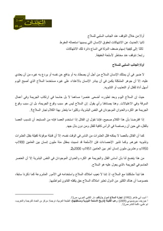 65 ‫ص‬
‫اﻟﻌﺪد‬3
‫أوﻻ‬:‫ﻟﻠﺴﻼح‬ ‫اﻟﺴﻠﺒﻲ‬ ‫اﻟﺠﺎﻧﺐ‬ ‫ﻋﻨﺪ‬ ‫اﻟﺘﻮﻗﻒ‬ ‫ﺧﻼل‬ ‫ﻣﻦ‬
‫ﺛﺎﻧﻴﺎ‬:‫اﻟﻤﻔﺮط‬ ‫اﺳﺘﻌﻤﺎﻟﻪ‬ ‫ﻳﺴﺒﺒﻬﺎ‬ ‫اﻟﺘﻲ‬ ‫اﻹﻧﺴﺎن‬ ‫ﻟﺤﻘﻮق‬ ‫اﻻﻧﺘﻬﺎآﺎت‬ ‫ﻋﻦ‬ ‫اﻟﺤﺪﻳﺚ‬
‫ﺛﺎﻟﺜﺎ‬:‫إﺳﻬﺎم‬ ‫آﻴﻔﻴﺔ‬ ‫إﻟﻰ‬‫اﻟﺪو‬ ‫ﺿﻌﻒ‬‫داﺋﺮة‬ ‫اﺗﺴﺎع‬ ‫ﻓﻲ‬ ‫ﻟﺔ‬‫اﻻ‬ ‫ﺗﻠﻚ‬‫ﻧﺘﻬﺎآﺎت‬
‫راﺑﻌﺎ‬:‫ﻣﺨﺎﻃﺮ‬ ‫ﻋﻨﺪ‬ ‫ﻧﺘﻮﻗﻒ‬‫اﻟﺨﻔﻴﻔﺔ‬ ‫ﻷﺳﻠﺤﺔ‬.
‫أوﻻ‬:‫ﻟﻠﺴﻼح‬ ‫اﻟﺴﻠﺒﻲ‬ ‫اﻟﺠﺎﻧﺐ‬
‫ﺿ‬ ‫ﻻ‬‫ﻴ‬‫ﺮ‬‫ﻳﻌﺘﺪي‬ ‫أن‬ ‫ﻣﻦ‬ ‫ﻏﻴﺮﻩ‬ ‫ﺑﻪ‬ ‫ﻳﺮدع‬ ‫أو‬ ‫ﻧﻔﺴﻪ‬ ‫ﻋﻦ‬ ‫ﻳﺪاﻓﻊ‬ ‫أو‬ ‫ﺑﻪ‬ ‫ﻳﺼﻄﺎد‬ ‫أن‬ ‫أﺟﻞ‬ ‫ﻣﻦ‬ ‫اﻟﺴﻼح‬ ‫اﻹﻧﺴﺎن‬ ‫ﻳﻤﺘﻠﻚ‬ ‫أن‬ ‫ﻓﻲ‬
‫اﻟﻤﺸﻜ‬ ‫ﺟﻮهﺮ‬ ‫أن‬ ‫إﻻ‬ ،‫ﻋﻠﻴﻪ‬‫ﺑﺎﻻ‬ ‫اﻹﻧﺴﺎن‬ ‫ﻳﺒﺎدر‬ ‫أن‬ ‫ﻓﻲ‬ ‫ﻳﻜﻤﻦ‬ ‫ﻠﺔ‬‫ﻋﺘﺪ‬‫اﻟﻴﻮم‬ ‫أﺻﺒﺢ‬ ‫اﻟﺬي‬ ‫اﻟﺴﻼح‬ ‫ﻣﺴﺘﺨﺪﻣﺎ‬ ‫ﻏﻴﺮﻩ‬ ‫ﻋﻠﻰ‬ ‫اء‬
‫اﻟﺘﺸﻮﻳﻪ‬ ‫أو‬ ‫اﻟﺘﻌﺬﻳﺐ‬ ‫أو‬ ‫ﻟﻠﻘﺘﻞ‬ ‫أداة‬ ‫أﺳﻬﻞ‬.
‫ﺣﻴﺚ‬‫إ‬‫ارﺗﻜﺎب‬ ‫ﻓﻲ‬ ‫ﺣﺎﺳﻤﺎ‬ ‫ﺑﻞ‬ ‫ﻻ‬ ‫ﻣﺴﺎهﻤﺎ‬ ‫ﻋﻨﺼﺮا‬ ‫أﺿﺤﻰ‬ ،‫ﺗﻄﻮرﻩ‬ ‫وﺑﻌﺪ‬ ‫اﻟﻴﻮم‬ ‫اﻟﺴﻼح‬ ‫ن‬‫أﻋﻤﺎل‬ ‫وﻓﻲ‬ ‫اﻟﺠﺮﻳﻤﺔ‬
‫اﻻ‬ ‫وﻓﻲ‬ ‫اﻟﺴﺮﻗﺔ‬‫ﻏ‬‫ﺘﻴﺎﻻت‬.‫ﻳﻘﻮل‬ ‫رأي‬ ‫ﻳﺼﺎدﻓﻨﺎ‬ ‫وهﻨﺎ‬:‫إ‬‫ﺑﻞ‬ ،‫اﻟﺠﺮﻳﻤﺔ‬ ‫وﻗﻮع‬ ‫ﺳﺒﺐ‬ ‫هﻮ‬ ‫ﻟﻴﺲ‬ ‫اﻟﺴﻼح‬ ‫ن‬‫وﻗﻮع‬ ‫ﺳﺒﺐ‬ ‫إن‬
‫اﻟﺴﻼح‬ ‫ﺗﺠﺎر‬ ‫اﻟﻜﻼم‬ ‫ﺑﻬﺬا‬ ‫ﻳﺘﻌﺬر‬ ‫ﻣﺎ‬ ‫وآﺜﻴﺮا‬ ،‫اﻟﺒﺸﺮﻳﺔ‬ ‫اﻟﻨﻔﺲ‬ ‫ﻓﻲ‬ ‫اﻟﻤﻮﺟﻮدان‬ ‫واﻟﻌﺪوان‬ ‫اﻟﻜﺮﻩ‬ ‫هﻮ‬ ‫اﻟﺠﺮﻳﻤﺔ‬1.
‫ﺻﺤﻴﺢ‬ ‫اﻟﻜﻼم‬ ‫هﺬا‬ ‫ﺑﺄن‬ ‫اﻓﺘﺮﺿﻨﺎ‬ ‫إذا‬،‫ﻧﻘﻮل‬ ‫ﻓﺈﻧﻨﺎ‬‫إ‬‫اﻟﻌﺼﺎ‬ ‫ﺗﺘﺴﺒﺐ‬ ‫أن‬ ‫اﻟﻤﺴﺘﺒﻌﺪ‬ ‫ﻣﻦ‬ ‫ﻓﺈﻧﻪ‬ ‫اﻟﻌﺼﺎ‬ ‫اﺳﺘﺨﺪم‬ ‫إذا‬ ‫اﻟﻘﺎﺗﻞ‬ ‫ن‬
‫ﻟﻠﻘﺘﻞ‬ ‫آﺎﻓﻴﺔ‬ ‫اﻟﺮأس‬ ‫ﻓﻲ‬ ‫رﺻﺎﺻﺔ‬ ‫أن‬ ‫ﺣﻴﻦ‬ ‫ﻓﻲ‬ ،‫ﺑﺎﻟﻘﺘﻞ‬‫ﺟﻬﺪ‬ ‫ﺑﺬل‬ ‫دون‬ ‫وﻣﻦ‬.
‫اﻟﻮﻗﺖ‬ ‫ﻓﻲ‬ ‫اﻟﻨﺎس‬ ‫ﻣﻦ‬ ‫اﻟﻌﺸﺮات‬ ‫ﻗﺘﻞ‬ ‫ﻳﻤﻜﻨﻪ‬ ‫ﻻ‬ ‫ﺑﺎﻟﻌﺼﺎ‬ ‫اﻟﻘﺎﺗﻞ‬ ‫أن‬ ‫آﻤﺎ‬‫ﻧﻔﺴ‬،‫ﻪ‬‫اﻟﻌﺸﺮات‬ ‫ﺑﻘﺘﻞ‬ ‫آﻔﻴﻠﺔ‬ ‫ﻣﻮﻗﻮﺗﺔ‬ ‫ﻗﻨﺒﻠﺔ‬ ‫أن‬ ‫إﻻ‬
‫ﻏﻴﺮهﻢ‬ ‫وﺗﺸﻮﻳﻪ‬.‫اﻟﻌﺎﻣﻴﻦ‬ ‫ﺑﻴﻦ‬ ‫إﻧﺴﺎن‬ ‫ﻣﻠﻴﻮن‬ ‫ﻣﺌﺔ‬ ‫ﺑﻤﻘﺘﻞ‬ ‫ﺗﺴﺒﺒﺖ‬ ‫ﻗﺪ‬ ‫اﻷﺳﻠﺤﺔ‬ ‫ﻓﺈن‬ ‫اﻹﺣﺼﺎءات‬ ‫ﺗﺸﻴﺮ‬ ‫وآﻤﺎ‬1900‫م‬-
1950‫اﻟﻌﺎ‬ ‫ﺑﻴﻦ‬ ‫ﺁﺧﺮ‬ ‫إﻧﺴﺎن‬ ‫ﻣﻠﻴﻮن‬ ‫وﻋﺸﺮﻳﻦ‬ ،‫م‬‫ﻣﻴﻦ‬1951‫م‬-2000‫م‬2.
‫إ‬ ‫اﻟﺒﺸﺮﻳﺔ‬ ‫اﻟﻨﻔﺲ‬ ‫ﻓﻲ‬ ‫اﻟﻤﻮﺟﻮدان‬ ‫واﻟﻌﺪوان‬ ‫اﻟﻜﺮﻩ‬ ‫هﻮ‬ ‫واﻟﺠﺮﻳﻤﺔ‬ ‫اﻟﻘﺘﻞ‬ ‫أﺳﺎس‬ ‫ﺑﺄن‬ ‫ﻟﻨﺎ‬ ‫ﻳﺘﻀﺢ‬ ‫هﺬا‬ ‫ﻣﻦ‬‫اﻟﻌﻨﺼﺮ‬ ‫أن‬ ‫ﻻ‬
‫اﻟﺠﺮﻳﻤﺔ‬ ‫ﻓﻲ‬ ‫اﻟﺤﺎﺳﻢ‬،‫اﻟﺴﻼح‬ ‫هﻮ‬ ‫ﻋﻠﻴﻪ‬ ‫ﻳﻌﻮل‬ ‫اﻟﺬي‬.
‫إذ‬ ،‫اﻟﺴﻼح‬ ‫ﻣﻊ‬ ‫ﻣﺸﻜﻠﺘﻨﺎ‬ ‫ﺗﺒﺪأ‬ ‫هﻨﺎ‬‫إ‬‫ذآ‬ ‫آﻤﺎ‬ ‫اﻟﻤﺸﺮوﻋﺔ‬ ‫اﻷﻣﻮر‬ ‫ﻓﻲ‬ ‫واﺳﺘﺨﺪاﻣﻪ‬ ‫اﻟﺴﻼح‬ ‫اﻣﺘﻼك‬ ‫ﻧﻌﻴﺐ‬ ‫ﻻ‬ ‫ﻧﻨﺎ‬،‫ﺳﺎﺑﻘﺎ‬ ‫ﺮﻧﺎ‬
‫ﻟﻤﻮاﻃﻨﻴﻬﺎ‬ ‫اﻟﻘﺎﻧﻮن‬ ‫ﻳﻜﻔﻠﻪ‬ ‫ﺣﻖ‬ ‫اﻟﺴﻼح‬ ‫اﻣﺘﻼك‬ ‫ﺗﻌﺘﺒﺮ‬ ‫اﻟﺪول‬ ‫ﻣﻦ‬ ‫اﻟﻜﺜﻴﺮ‬ ‫هﻨﺎك‬ ‫أن‬ ‫ﺧﺼﻮﺻﺎ‬.
1‫ﻇﺎهﺮ‬ ‫أﺑﻲ‬ ‫أدﻳﺐ‬)1992:(‫وأرﻗﺎم‬ ‫أﺳﺮار‬ ‫اﻟﺴﻼح‬ ‫ﺗﺠﺎرة‬‫ص‬ ،‫اﻟﻌﺮﺑﻲ‬ ‫اﻟﻜﺘﺒﻲ‬ ‫دار‬ ،13.
2‫ﺳﻴﺮﻳﻨﺴﻴﻮﻧﻲ‬ ‫ﺟﻮزﻳﻒ‬)2009:(‫اﻟﻘﻨﺒﻠﺔ‬ ‫رﻋﺐ‬)‫وﻣﺴﺘﻘﺒﻠﻬﺎ‬ ‫اﻟﻨﻮوﻳﺔ‬ ‫اﻻﺳﻠﺤﺔ‬ ‫ﺗﺎرﻳﺦ‬(‫ﺗﺮﺟﻤﺔ‬ ،‫اﻟﻌﺮﺑﻴﺔ‬ ‫اﻟﻄﺒﻌﺔ‬ ،:،‫واﻟﺘﻌﺮﻳﺐ‬ ‫ﻟﻠﺘﺮﺟﻤﺔ‬ ‫اﻟﻌﻤﺎد‬ ‫ﺑﻦ‬ ‫ﻣﺮآﺰ‬
‫ﻟﻠﻨﺸﺮ،ص‬ ‫آﻠﻤﺔ‬ ،‫ﻇﺒﻲ‬ ‫اﺑﻮ‬12.
 