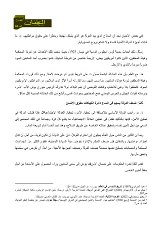 68 ‫ص‬
‫اﻟﻌﺪد‬3
‫ﻣﺎ‬ ‫إذا‬ ،‫ﻣﻮاﻃﻨﻴﻬﺎ‬ ‫ﺣﻘﻮق‬ ‫ﻋﻠﻰ‬ ً‫ا‬‫وﺧﻄﺮ‬ ً‫ا‬‫ﺗﻬﺪﻳﺪ‬ ‫ﻳﺸﻜﻞ‬ ‫اﻟﺬي‬ ‫هﻮ‬ ‫اﻟﺪوﻟﺔ‬ ‫ﺑﻴﺪ‬ ‫اﻟﺬي‬ ‫اﻟﺴﻼح‬ ‫أن‬ ‫ﻧﺠﺪ‬ ‫اﻷﺣﻴﺎن‬ ‫ﺑﻌﺾ‬ ‫ﻓﻔﻲ‬
‫اﻟﻤﺴﺆوﻟﻴﺔ‬ ‫ﺑﺮوح‬ ‫ﺗﺘﻤﺘﻊ‬ ‫وﻻ‬ ‫ﻓﺎﺳﺪة‬ ‫اﻷﻣﻨﻴﺔ‬ ‫اﻟﺪوﻟﺔ‬ ‫أﺟﻬﺰة‬ ‫آﺎﻧﺖ‬.
‫ﻣﺪﻳﻨﺔ‬ ‫أﺣﺪاث‬ ‫ذﻟﻚ‬ ‫وﻣﺜﺎل‬‫ﻧﻴﺴﺎن‬ ‫ﻓﻲ‬ ‫اﻟﺪاﻣﻴﺔ‬ ‫أﻧﺠﻠﻮس‬ ‫ﻟﻮس‬1992‫اﻟﻤﺤﻜﻤﺔ‬ ‫ﺗﺒﺮﺋﺔ‬ ‫ﻋﻦ‬ ‫اﻷﺣﺪاث‬ ‫ﺗﻠﻚ‬ ‫ﻧﺘﺠﺖ‬ ‫ﺣﻴﺚ‬ ،
‫اﻟﺴﻮد‬ ‫اﻟﺴﺎﺋﻘﻴﻦ‬ ‫أﺣﺪ‬ ‫ﺑﻀﺮب‬ ‫ﻗﺎﻣﻮا‬ ،‫اﻟﻤﺪﻳﻨﺔ‬ ‫ﺷﺮﻃﺔ‬ ‫ﻣﻦ‬ ‫ﻋﻨﺎﺻﺮ‬ ‫ﻷرﺑﻌﺔ‬ ،‫ﺑﻴﺾ‬ ‫أﻣﺮﻳﻜﻴﻴﻦ‬ ‫آﺎﻧﻮا‬ ‫اﻟﺬﻳﻦ‬ ،‫اﻟﻤﺤﻠﻔﻴﻦ‬ ‫وهﻴﺌﺔ‬
‫واﻷرﺟﻞ‬ ‫ﺑﺎﻷﻳﺪي‬ ً‫ﺎ‬‫ﻣﺒﺮﺣ‬ ً‫ﺎ‬‫ﺿﺮﺑ‬.
ُ‫ﺻ‬ ‫اﻟﺒﺸﻌﺔ‬ ‫اﻟﺤﺎدﺛﺔ‬ ‫هﺬﻩ‬ ‫ﺑﺄن‬ ‫اﻟﻌﻠﻢ‬ ‫ﻣﻊ‬ ‫هﺬا‬ّ‫ﻮ‬‫ﺷﺮﻳ‬ ‫ﻋﻠﻰ‬ ‫رت‬ً‫ﺎ‬‫ﻻﺣﻘ‬ ‫ﻋﺮﺿﻪ‬ ‫ﺗﻢ‬ ‫ﻓﻴﺪﻳﻮ‬ ‫ﻂ‬.‫اﻟﻤﺤﻜﻤﺔ‬ ‫ﻗﺮرت‬ ‫ذﻟﻚ‬ ‫وﻣﻊ‬
‫إﻟﻴﻬﻢ‬ ‫ﻧﺴﺐ‬ ‫ﻣﻤﺎ‬ ‫اﻟﻤﺬﻧﺒﻴﻦ‬ ‫هﺆﻻء‬ ‫ﺗﺒﺮﺋﺔ‬ ‫اﻟﻤﺤﻠﻔﻴﻦ‬ ‫وهﻴﺌﺔ‬،‫اﻷﻣﺮﻳﻜﻴﻴﻦ‬ ‫اﻟﻤﻮاﻃﻨﻴﻦ‬ ‫ﻣﻦ‬ ‫اﻟﻤﻼﻳﻴﻦ‬ ‫ﻟﺪى‬ ‫اﻷﺛﺮ‬ ‫أﺳﻮأ‬ ‫ﻟﻪ‬ ‫آﺎن‬ ‫ﻣﻤﺎ‬
،‫اﻟﺴﻮد‬‫ﻟﻼ‬ ‫وﻋﻲ‬ ‫ﺑﻼ‬ ‫ﻓﺎﻧﻄﻠﻘﻮا‬،‫اﻷﻣﺮ‬ ‫اﻷب‬ ‫ﺑﻮش‬ ‫ﺟﻮرج‬ ‫اﻟﺮﺋﻴﺲ‬ ‫ﺗﺪارك‬ ‫ﻟﻮﻻ‬ ،‫اﻟﺒﻼد‬ ‫ﺗﻌﻢ‬ ‫أن‬ ‫اﻟﻔﻮﺿﻰ‬ ‫وآﺎدت‬ ،‫ﻧﺘﻘﺎم‬
‫هﺬا‬ ‫ﻟﻜﻞ‬ ‫اﻟﻤﺴﺒﺒﺔ‬ ‫اﻟﺤﺎدﺛﺔ‬ ‫ﺗﻠﻚ‬ ‫ﻣﻦ‬ ‫وأﺑﺸﻊ‬ ‫أﻗﺴﻰ‬ ‫ﺑﺤﻮادث‬ ‫اﻟﻤﺤﺘﺠﻴﻦ‬ ‫ﻟﻘﻤﻊ‬ ‫اﻟﻮﻃﻨﻲ‬ ‫واﻟﺤﺮس‬ ‫اﻟﺠﻴﺶ‬ ‫ﻟﻘﻮات‬ ‫وإرﺳﺎﻟﻪ‬1.
‫ﺛﺎﻟﺜﺎ‬:‫داﺋﺮة‬ ‫اﺗﺴﺎع‬ ‫ﻓﻲ‬ ‫ﻳﺴﻬﻢ‬ ‫اﻟﺪوﻟﺔ‬ ‫ﺿﻌﻒ‬‫ا‬‫اﻹﻧﺴﺎن‬ ‫ﺣﻘﻮق‬ ‫ﻧﺘﻬﺎآﺎت‬
‫إﻟ‬ ‫ﺑﺎﻹﺿﺎﻓﺔ‬ ‫اﻷﺳﺎﺳﻲ‬ ‫اﻟﺪوﻟﺔ‬ ‫واﺟﺐ‬ ‫ﻣﻦ‬ ‫إن‬‫اﻻ‬ ‫اﻟﻌﺪاﻟﺔ‬ ‫ﺗﺤﻘﻴﻖ‬ ،‫اﻷﻣﻦ‬ ‫ﺗﺤﻘﻴﻖ‬ ‫ﻰ‬‫ﺟﺘﻤﺎﻋﻴﺔ‬2‫ﻓ‬ ‫اﻟﺪوﻟﺔ‬ ‫ﻓﺸﻠﺖ‬ ‫ﻓﺈذا‬ ،‫ﻲ‬
‫ﺑﺎ‬ ‫ﻓﺈﻧﻬﺎ‬ ،‫اﻷﻣﻦ‬ ‫ﺗﺤﻘﻴﻖ‬‫اﻻ‬ ‫اﻟﻌﺪاﻟﺔ‬ ‫ﺗﺤﻘﻴﻖ‬ ‫ﻓﻲ‬ ‫ﺗﻔﺸﻞ‬ ‫ﻟﺘﺄآﻴﺪ‬‫إﻟﻰ‬ ‫اﻟﻤﺠﺘﻤﻊ‬ ‫ذﻟﻚ‬ ‫ﻓﻲ‬ ‫وﺟﻤﺎﻋﺔ‬ ‫ﻓﺮد‬ ‫آﻞ‬ ‫ﻳﺪﻓﻊ‬ ‫ﻣﺎ‬ ،‫ﺟﺘﻤﺎﻋﻴﺔ‬
‫اﻟﻐﺎب‬ ‫ﺷﺮﻳﻌﺔ‬ ‫أﻣﺎم‬ ‫أﻧﻔﺴﻨﺎ‬ ‫ﻧﺠﺪ‬ ‫وهﻨﺎ‬ ،‫اﻟﺴﻼح‬ ‫ﻃﺮﻳﻖ‬ ‫ﻋﻦ‬ ‫اﻟﺨﺎﺻﺔ‬ ‫ﻋﺪاﻟﺘﻪ‬ ‫وﺗﺤﻘﻴﻖ‬ ‫ﻧﻔﺴﻪ‬ ‫ﺗﺄﻣﻴﻦ‬ ‫أﺟﻞ‬ ‫ﻣﻦ‬ ‫اﻟﺴﻌﻲ‬.
‫اﻟﻘ‬ ‫اﺣﺘﺮام‬ ‫إﻟﻰ‬ ‫ﻳﻤﻴﻠﻮن‬ ‫اﻟﻌﺎﻟﻢ‬ ‫ﺣﻮل‬ ‫اﻟﻨﺎس‬ ‫ﻣﻦ‬ ‫اﻟﻜﺜﻴﺮ‬ ‫أن‬ ‫وﺑﻤﺎ‬‫ﻮة‬3‫ﺗﻨﺎل‬ ‫أن‬ ‫أﺟﻞ‬ ‫ﻣﻦ‬ ،‫ﻗﻮﻳﺔ‬ ‫ﺗﻜﻮن‬ ‫أن‬ ‫اﻟﺪوﻟﺔ‬ ‫ﻋﻠﻰ‬ ‫ﻓﺈن‬ ،
‫ﻣﻮاﻃﻨﻴﻬﺎ‬ ‫اﺣﺘﺮام‬.‫اﻟﺠﻤﺎﻋﺎت‬ ‫ﻣﻦ‬ ‫اﻟﻜﺜﻴﺮ‬ ‫ﻓﺘﻘﻮم‬ ،‫اﻟﻮﻃﻨﻴﺔ‬ ‫اﻟﺴﻴﺎدة‬ ‫ﻣﺒﺪأ‬ ‫ﻳﻘﻮض‬ ‫واﻹدارة‬ ‫اﻟﺤﻜﻢ‬ ‫ﺿﻌﻒ‬ ‫ﻓﺈن‬ ‫وﺑﺎﻟﻤﻘﺎﺑﻞ‬
‫ﺳﻠﻄﺘﻬﺎ‬ ‫هﻲ‬ ‫ﺗﻔﺮض‬ ‫أن‬ ‫أﺟﻞ‬ ‫ﻣﻦ‬ ،‫اﻷﻣﻨﻴﺔ‬ ‫أﺟﻬﺰﺗﻬﺎ‬ ‫وﺿﻌﻒ‬ ‫اﻟﺪوﻟﺔ‬ ‫ﺿﻌﻒ‬ ‫ﻣﺴﺘﻐﻠﺔ‬ ‫ﻧﻔﺴﻬﺎ‬ ‫ﺑﺘﺴﻠﻴﺢ‬ ‫واﻟﻌﺼﺎﺑﺎت‬ ‫اﻟﻤﺴﻠﺤﺔ‬
‫ﻣﺂر‬ ‫وﺗﺤﻘﻖ‬‫ﺑﻬﺎ‬.
‫اﻷﻣﻦ‬ ‫ﺿﻤﺎن‬ ‫ﻋﻠﻰ‬ ‫اﻟﺤﻜﻮﻣﺎت‬ ‫ﺑﻘﺪرة‬ ‫اﻟﺜﻘﺔ‬ ‫ﻓﻌﺪم‬4‫أﺟﻞ‬ ‫ﻣﻦ‬ ‫اﻷﺳﻠﺤﺔ‬ ‫ﻋﻠﻰ‬ ‫اﻟﺤﺼﻮل‬ ‫وراء‬ ‫اﻟﻤﺪﻧﻴﻴﻦ‬ ‫ﺳﻌﻲ‬ ‫إﻟﻰ‬ ‫ﻳﺆدي‬ ،
‫اﻟﺨﺎص‬ ‫أﻣﻨﻬﻢ‬ ‫ﺣﻔﻆ‬.
1‫اﻟﺠﺰاﺋﺮي‬ ‫ﺳﻌﻴﺪ‬)1997:(‫ﺗﺎرﻳﺦ‬‫اﻟﻌﺎﻟﻢ‬ ‫ﻓﻲ‬ ‫اﻟﺘﺠﺴﺲ‬‫ص‬ ،‫اﻟﺠﻴﻞ‬ ‫دار‬ ،‫ﺑﻴﺮوت‬ ،153-154.
2‫ﻣﻮﻟﻠﺮ‬ ‫ﺟﻴﻜﻮ‬-‫ﻓﺎهﺮﻧﻬﻮﻟﺘﺰ‬)2008:(‫أﻣﺮﻳﻜﺎ‬ ‫ﻓﻲ‬ ‫اﷲ‬ ‫ﻋﻠﻰ‬ ‫اﻟﺼﺮاع‬‫ﺗﺮﺟﻤﺔ‬ ،‫اﻷوﻟﻰ‬ ‫اﻟﻌﺮﺑﻴﺔ‬ ‫اﻟﻄﺒﻌﺔ‬ ،:،‫ﻟﻠﻨﺸﺮ‬ ‫اﻟﻌﺒﻴﻜﺎن‬ ‫ﻣﻜﺘﺒﺔ‬ ،‫اﻟﺮﻳﺎض‬ ،‫اﻹﻣﺎم‬ ‫ﻣﻌﻴﻦ‬
‫ص‬107.
3‫ﺑﺮﻳﺠﻨﺴﻜﻲ‬ ‫زﻳﻐﻨﻴﻮ‬)2007:(‫اﻟﺜﺎﻧﻴﺔ‬ ‫اﻟﻔﺮﺻﺔ‬‫ﺗﺮﺟﻤﺔ‬ ،‫اﻟﻌﺮﺑﻴﺔ‬ ‫اﻟﻄﺒﻌﺔ‬ ،:‫ا‬ ‫ﻋﻤﺮ‬‫ص‬ ،‫اﻟﻌﺮﺑﻲ‬ ‫اﻟﻜﺘﺎب‬ ‫دار‬ ،‫ﺑﻴﺮوت‬ ،‫ﻷﻳﻮﺑﻲ‬158.
4‫اﻷﺳﻠﺤﺔ‬ ‫ﻣﻦ‬ ‫اﻟﺤﺪ‬)‫رﺑﻴﻊ‬2006" :(‫اﻷوﺳﻂ‬ ‫اﻟﺸﺮق‬ ‫ﻓﻲ‬ ‫اﻟﻤﺠﺘﻤﻌﻲ‬ ‫واﻷﻣﻦ‬ ‫اﻷﺳﻠﺤﺔ‬ ‫ﺣﻮل‬ ‫ﻣﻔﺎهﻴﻢ‬"،‫ﻣﻮارد‬ ‫ﻣﺠﻠﺔ‬،‫اﻟﺪوﻟﻴﺔ‬ ‫اﻟﻌﻔﻮ‬ ‫ﻣﻨﻈﻤﺔ‬ ‫ﻋﻦ‬ ‫ﺗﺼﺪر‬ ،
‫اﻟﻌﺪد‬5‫ص‬ ،7.
 