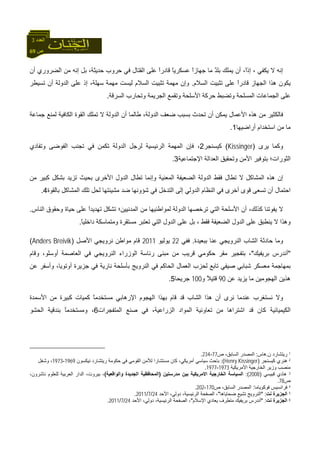69 ‫ص‬
‫اﻟﻌﺪد‬3
‫ﻳﻜﻔﻲ‬ ‫ﻻ‬ ‫إﻧﻪ‬،‫إذ‬،ً‫ا‬‫أن‬ ‫اﻟﻀﺮوري‬ ‫ﻣﻦ‬ ‫إﻧﻪ‬ ‫ﺑﻞ‬ ،‫ﺣﺪﻳﺜﺔ‬ ‫ﺣﺮوب‬ ‫ﻓﻲ‬ ‫اﻟﻘﺘﺎل‬ ‫ﻋﻠﻰ‬ ً‫ا‬‫ﻗﺎدر‬ ً‫ﺎ‬‫ﻋﺴﻜﺮﻳ‬ ً‫ا‬‫ﺟﻬﺎز‬ ‫ﻣﺎ‬ ٌ‫ﺪ‬‫ﺑﻠ‬ ‫ﻳﻤﻠﻚ‬ ‫أن‬
‫ﺗﺜﺒﻴﺖ‬ ‫ﻋﻠﻰ‬ ً‫ا‬‫ﻗﺎدر‬ ‫اﻟﺠﻬﺎز‬ ‫هﺬا‬ ‫ﻳﻜﻮن‬‫اﻟﺴﻼم‬.‫ﺗﺴﻴﻄﺮ‬ ‫أن‬ ‫اﻟﺪوﻟﺔ‬ ‫ﻋﻠﻰ‬ ‫إذ‬ ،‫ﺳﻬﻠﺔ‬ ‫ﻣﻬﻤﺔ‬ ‫ﻟﻴﺴﺖ‬ ‫اﻟﺴﻼم‬ ‫ﺗﺜﺒﻴﺖ‬ ‫ﻣﻬﻤﺔ‬ ‫وإن‬
‫اﻟﺴﺮﻗﺔ‬ ‫وﺗﺤﺎرب‬ ‫اﻟﺠﺮﻳﻤﺔ‬ ‫وﺗﻘﻤﻊ‬ ‫اﻷﺳﻠﺤﺔ‬ ‫ﺣﺮآﺔ‬ ‫وﺗﻀﺒﻂ‬ ‫اﻟﻤﺴﻠﺤﺔ‬ ‫اﻟﺠﻤﺎﻋﺎت‬ ‫ﻋﻠﻰ‬.
‫ﺟﻤﺎﻋﺔ‬ ‫ﻟﻤﻨﻊ‬ ‫اﻟﻜﺎﻓﻴﺔ‬ ‫اﻟﻘﻮة‬ ‫ﺗﻤﻠﻚ‬ ‫ﻻ‬ ‫اﻟﺪوﻟﺔ‬ ‫أن‬ ‫ﻃﺎﻟﻤﺎ‬ ،‫اﻟﺪوﻟﺔ‬ ‫ﺿﻌﻒ‬ ‫ﺑﺴﺒﺐ‬ ‫ﺗﺤﺪث‬ ‫أن‬ ‫ﻳﻤﻜﻦ‬ ‫اﻷﻋﻤﺎل‬ ‫هﺬﻩ‬ ‫ﻣﻦ‬ ‫ﻓﺎﻟﻜﺜﻴﺮ‬
‫اﺳﺘﺨﺪام‬ ‫ﻣﻦ‬ ‫ﻣﺎ‬‫أراﺿﻴﻬﺎ‬1.
‫ﻳﺮى‬ ‫وآﻤﺎ‬)Kissinger(‫آﻴﺴﻨﺠﺮ‬2‫وﺗﻔﺎدي‬ ‫اﻟﻔﻮﺿﻰ‬ ‫ﺗﺠﻨﺐ‬ ‫ﻓﻲ‬ ‫ﺗﻜﻤﻦ‬ ‫اﻟﺪوﻟﺔ‬ ‫ﻟﺮﺟﻞ‬ ‫اﻟﺮﺋﻴﺴﻴﺔ‬ ‫اﻟﻤﻬﻤﺔ‬ ‫ﻓﺈن‬ ،
‫اﻹﺟﺘﻤﺎﻋﻴﺔ‬ ‫اﻟﻌﺪاﻟﺔ‬ ‫وﺗﺤﻘﻴﻖ‬ ‫اﻷﻣﻦ‬ ‫ﺑﺘﻮﻓﻴﺮ‬ ‫اﻟﺜﻮرات؛‬3.
‫اﻟﺪول‬ ‫ﺗﻄﺎل‬ ‫وإﻧﻤﺎ‬ ‫اﻟﻤﻌﻨﻴﺔ‬ ‫اﻟﻀﻌﻴﻔﺔ‬ ‫اﻟﺪوﻟﺔ‬ ‫ﻓﻘﻂ‬ ‫ﺗﻄﺎل‬ ‫ﻻ‬ ‫اﻟﻤﺸﺎآﻞ‬ ‫هﺬﻩ‬ ‫إن‬‫ﻣﻦ‬ ‫آﺒﻴﺮ‬ ‫ﺑﺸﻜﻞ‬ ‫ﺗﺰﻳﺪ‬ ‫ﺑﺤﻴﺚ‬ ‫اﻷﺧﺮى‬
‫ا‬‫أن‬ ‫ﺣﺘﻤﺎل‬‫ﺑﺎﻟﻘﻮة‬ ‫اﻟﻤﺸﺎآﻞ‬ ‫ﺗﻠﻚ‬ ‫ﻟﺤﻞ‬ ‫ﻣﺸﻴﺌﺘﻬﺎ‬ ‫ﺿﺪ‬ ‫ﺷﺆوﻧﻬﺎ‬ ‫ﻓﻲ‬ ‫اﻟﺘﺪﺧﻞ‬ ‫إﻟﻰ‬ ‫اﻟﺪوﻟﻲ‬ ‫اﻟﻨﻈﺎم‬ ‫ﻓﻲ‬ ‫أﺧﺮى‬ ‫ﻗﻮى‬ ‫ﺗﺴﻌﻰ‬4.
،‫آﺬﻟﻚ‬ ‫ﻳﻔﻮﺗﻨﺎ‬ ‫ﻻ‬‫اﻟﻨﺎس‬ ‫وﺣﻘﻮق‬ ‫ﺣﻴﺎة‬ ‫ﻋﻠﻰ‬ ً‫ا‬‫ﺗﻬﺪﻳﺪ‬ ‫ﺗﺸﻜﻞ‬ ‫اﻟﻤﺪﻧﻴﻴﻦ؛‬ ‫ﻣﻦ‬ ‫ﻟﻤﻮاﻃﻨﻴﻬﺎ‬ ‫اﻟﺪوﻟﺔ‬ ‫ﺗﺮﺧﺼﻬﺎ‬ ‫اﻟﺘﻲ‬ ‫اﻷﺳﻠﺤﺔ‬ ‫أن‬.
‫ﻳﻨﻄﺒﻖ‬ ‫ﻻ‬ ‫وهﺬا‬‫ﻓﻘﻂ‬ ‫اﻟﻀﻌﻴﻔﺔ‬ ‫اﻟﺪول‬ ‫ﻋﻠﻰ‬،‫ﺑﻞ‬‫ﻋﻠﻰ‬‫ﻣ‬ ‫ﺗﻌﺘﺒﺮ‬ ‫اﻟﺘﻲ‬ ‫اﻟﺪول‬ً‫ﺎ‬‫داﺧﻠﻴ‬ ‫وﻣﺘﻤﺎﺳﻜﺔ‬ ‫ﺴﺘﻘﺮة‬.
‫ﺑﺒﻌﻴﺪة‬ ‫ﻋﻨﺎ‬ ‫اﻟﻨﺮوﻳﺠﻲ‬ ‫اﻟﺸﺎب‬ ‫ﺣﺎدﺛﺔ‬ ‫وﻣﺎ‬.‫ﻓﻔﻲ‬22‫ﻳﻮﻟﻴﻮ‬2011‫اﻷﺻﻞ‬ ‫ﻧﺮوﻳﺠﻲ‬ ‫ﻣﻮاﻃﻦ‬ ‫ﻗﺎم‬)Anders Breivik(
"‫ﺑﺮﻳﻔﻴﻚ‬ ‫أﻧﺪرس‬"‫وﻗﺎم‬ ،‫أوﺳﻠﻮ‬ ‫اﻟﻌﺎﺻﻤﺔ‬ ‫ﻓﻲ‬ ‫اﻟﻨﺮوﻳﺠﻲ‬ ‫اﻟﻮزراء‬ ‫رﺋﺎﺳﺔ‬ ‫ﻣﺒﻨﻰ‬ ‫ﻣﻦ‬ ‫ﻗﺮﻳﺐ‬ ‫ﺣﻜﻮﻣﻲ‬ ‫ﻣﻘﺮ‬ ‫ﺑﺘﻔﺠﻴﺮ‬ ،
‫اﻟ‬ ‫اﻟﻌﻤﺎل‬ ‫ﻟﺤﺰب‬ ‫ﺗﺎﺑﻊ‬ ‫ﺻﻴﻔﻲ‬ ‫ﺷﺒﺎﺑﻲ‬ ‫ﻣﻌﺴﻜﺮ‬ ‫ﺑﻤﻬﺎﺟﻤﺔ‬‫ﻋﻦ‬ ‫وأﺳﻔﺮ‬ ،‫أوﺗﻮﻳﺎ‬ ‫ﺟﺰﻳﺮة‬ ‫ﻓﻲ‬ ‫ﻧﺎرﻳﺔ‬ ‫ﺑﺄﺳﻠﺤﺔ‬ ‫اﻟﻨﺮوﻳﺞ‬ ‫ﻓﻲ‬ ‫ﺤﺎآﻢ‬
‫ﻋﻦ‬ ‫ﻳﺰﻳﺪ‬ ‫ﻣﺎ‬ ‫اﻟﻬﺠﻮﻣﻴﻦ‬ ‫هﺬﻳﻦ‬90‫و‬ ً‫ﻼ‬‫ﻗﺘﻴ‬100‫ﺟﺮﻳﺤﺎ‬5.
‫ﻧﺮى‬ ‫ﻋﻨﺪﻣﺎ‬ ‫ﻧﺴﺘﻐﺮب‬ ‫وﻻ‬‫اﻷﺳﻤﺪة‬ ‫ﻣﻦ‬ ‫آﺒﻴﺮة‬ ‫آﻤﻴﺎت‬ ً‫ﺎ‬‫ﻣﺴﺘﺨﺪﻣ‬ ‫اﻹرهﺎﺑﻲ‬ ‫اﻟﻬﺠﻮم‬ ‫ﺑﻬﺬا‬ ‫ﻗﺎم‬ ‫ﻗﺪ‬ ‫اﻟﺸﺎب‬ ‫هﺬا‬ ‫أن‬
‫ﺻﻨ‬ ‫ﻓﻲ‬ ،‫اﻟﺰراﻋﻴﺔ‬ ‫اﻟﻤﻮاد‬ ‫ﺗﻌﺎوﻧﻴﺔ‬ ‫ﻣﻦ‬ ‫اﺷﺘﺮاهﺎ‬ ‫ﻗﺪ‬ ‫آﺎن‬ ‫اﻟﻜﻴﻤﻴﺎﺋﻴﺔ‬‫اﻟﻤﺘﻔﺠﺮات‬ ‫ﻊ‬6‫اﻟﺤﺸﻮ‬ ‫ﺑﻨﺪﻗﻴﺔ‬ ً‫ﺎ‬‫وﻣﺴﺘﺨﺪﻣ‬ ،
1‫ن‬ ‫رﻳﺘﺸﺎرد‬.‫هﺎس‬:‫ص‬ ،‫اﻟﺴﺎﺑﻖ‬ ‫اﻟﻤﺼﺪر‬77-234.
2‫آﻴﺴﻨﺠﺮ‬ ‫هﻨﺮي‬)Henry Kissinger(:‫ﺑﺎﺣ‬‫ﻧﻴﻜﺴﻮن‬ ‫رﻳﺘﺸﺎرد‬ ‫ﺣﻜﻮﻣﺔ‬ ‫ﻓﻲ‬ ‫اﻟﻘﻮﻣﻲ‬ ‫ﻟﻸﻣﻦ‬ ‫ﻣﺴﺘﺸﺎرا‬ ‫آﺎن‬ ،‫أﻣﺮﻳﻜﻲ‬ ‫ﺳﻴﺎﺳﻲ‬ ‫ﺚ‬1969-1973‫وﺷﻐﻞ‬ ،
‫اﻷﻣﺮﻳﻜﻴﺔ‬ ‫اﻟﺨﺎرﺟﻴﺔ‬ ‫وزﻳﺮ‬ ‫ﻣﻨﺼﺐ‬1973-1977.
3‫ﻗﺒﻴﺴﻲ‬ ‫هﺎدي‬)2008:(‫ﻣﺪرﺳﺘﻴﻦ‬ ‫ﺑﻴﻦ‬ ‫اﻻﻣﺮﻳﻜﻴﺔ‬ ‫اﻟﺨﺎرﺟﻴﺔ‬ ‫اﻟﺴﻴﺎﺳﺔ‬)‫واﻟﻮاﻗﻌﻴﺔ‬ ‫اﻟﺠﺪﻳﺪة‬ ‫اﻟﻤﺤﺎﻓﻈﻴﺔ‬(،‫ﻧﺎﺷﺮون‬ ‫ﻟﻠﻌﻠﻮم‬ ‫اﻟﻌﺮﺑﻴﺔ‬ ‫اﻟﺪار‬ ،‫ﺑﻴﺮوت‬ ،
‫ص‬78.
4‫ﻓ‬‫ﻓﻮآﻮﻳﺎﻣﺎ‬ ‫ﺮاﻧﺴﻴﺲ‬:‫ص‬ ،‫اﻟﺴﺎﺑﻖ‬ ‫اﻟﻤﺼﺪر‬170-202.
5‫ﻧﺖ‬ ‫اﻟﺠﺰﻳﺮة‬" :‫ﺿﺤﺎﻳﺎهﺎ‬ ‫ﺗﺸﻴﻊ‬ ‫اﻟﻨﺮوﻳﺞ‬"‫اﻷﺣﺪ‬ ،‫دوﻟﻲ‬ ،‫اﻟﺮﺋﻴﺴﻴﺔ‬ ‫اﻟﺼﻔﺤﺔ‬ ،24/7/2011.
6‫ﻧﺖ‬ ‫اﻟﺠﺰﻳﺮة‬" :‫اﻹﺳﻼم‬ ‫ﻳﻌﺎدي‬ ‫ﻣﺘﻄﺮف‬ ‫ﺑﺮﻳﻔﻴﻚ‬ ‫أﻧﺪرس‬"‫اﻷﺣﺪ‬ ،‫دوﻟﻲ‬ ،‫اﻟﺮﺋﻴﺴﻴﺔ‬ ‫اﻟﺼﻔﺤﺔ‬ ،24/7/2011.
 