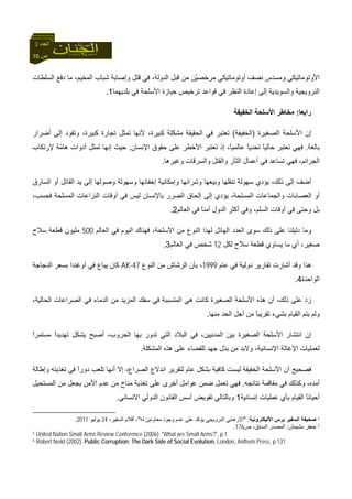 70 ‫ص‬
‫اﻟﻌﺪد‬3
‫اﻷوﺗﻮﻣ‬‫ﻣﺮﺧﺼ‬ ‫أوﺗﻮﻣﺎﺗﻴﻜﻲ‬ ‫ﻧﺼﻒ‬ ‫وﻣﺴﺪس‬ ‫ﺎﺗﻴﻜﻲ‬ْ‫ﻴ‬‫اﻟﺴﻠﻄﺎت‬ ‫دﻓﻊ‬ ‫ﻣﺎ‬ ،‫اﻟﻤﺨﻴﻢ‬ ‫ﺷﺒﺎب‬ ‫وإﺻﺎﺑﺔ‬ ‫ﻗﺘﻞ‬ ‫ﻓﻲ‬ ،‫اﻟﺪوﻟﺔ‬ ‫ﻗﺒﻞ‬ ‫ﻣﻦ‬ ‫ﻦ‬
‫ﺑﻠﺪﻳﻬﻤﺎ‬ ‫ﻓﻲ‬ ‫اﻷﺳﻠﺤﺔ‬ ‫ﺣﻴﺎزة‬ ‫ﺗﺮﺧﻴﺺ‬ ‫ﻗﻮاﻋﺪ‬ ‫ﻓﻲ‬ ‫اﻟﻨﻈﺮ‬ ‫إﻋﺎدة‬ ‫إﻟﻰ‬ ‫واﻟﺴﻮﻳﺪﻳﺔ‬ ‫اﻟﻨﺮوﻳﺠﻴﺔ‬1.
‫راﺑﻌﺎ‬:‫ﻣﺨﺎ‬‫اﻟﺨﻔﻴﻔﺔ‬ ‫اﻷﺳﻠﺤﺔ‬ ‫ﻃﺮ‬
‫اﻟ‬ ‫اﻷﺳﻠﺤﺔ‬ ‫إن‬‫ﺼﻐﻴﺮة‬)‫اﻟﺨﻔﻴﻔﺔ‬(‫أﺿﺮار‬ ‫إﻟﻰ‬ ‫وﺗﻘﻮد‬ ،‫آﺒﻴﺮة‬ ‫ﺗﺠﺎرة‬ ‫ﺗﻤﺜﻞ‬ ‫ﻷﻧﻬﺎ‬ ،‫آﺒﻴﺮة‬ ‫ﻣﺸﻜﻠﺔ‬ ‫اﻟﺤﻘﻴﻘﺔ‬ ‫ﻓﻲ‬ ‫ﺗﻌﺘﺒﺮ‬
‫ﺑﺎﻟﻐﺔ‬.‫اﻹﻧﺴﺎن‬ ‫ﺣﻘﻮق‬ ‫ﻋﻠﻰ‬ ‫اﻷﺧﻄﺮ‬ ‫ﺗﻌﺘﺒﺮ‬ ‫إذ‬ ،ً‫ﺎ‬‫ﻋﺎﻟﻤﻴ‬ ً‫ﺎ‬‫ﺗﺤﺪﻳ‬ ً‫ﺎ‬‫ﺣﺎﻟﻴ‬ ‫ﺗﻌﺘﺒﺮ‬ ‫ﻓﻬﻲ‬.ّ‫ﻣ‬‫هﺎ‬ ‫أدوات‬ ‫ﺗﻤﺜﻞ‬ ‫إﻧﻬﺎ‬ ‫ﺣﻴﺚ‬‫ﻹرﺗﻜﺎب‬ ‫ﺔ‬
‫وﻏﻴﺮهﺎ‬ ‫واﻟﺴﺮﻗﺎت‬ ‫واﻟﻘﺘﻞ‬ ‫اﻟﺜﺄر‬ ‫أﻋﻤﺎل‬ ‫ﻓﻲ‬ ‫ﺗﺴﺎﻋﺪ‬ ‫ﻓﻬﻲ‬ ،‫اﻟﺠﺮاﺋﻢ‬.
‫أﺿﻒ‬‫اﻟﺴﺎرق‬ ‫أو‬ ‫اﻟﻘﺎﺗﻞ‬ ‫ﻳﺪ‬ ‫إﻟﻰ‬ ‫وﺻﻮﻟﻬﺎ‬ ‫وﺳﻬﻮﻟﺔ‬ ‫إﺧﻔﺎﺋﻬﺎ‬ ‫وإﻣﻜﺎﻧﻴﺔ‬ ‫وﺷﺮاﺋﻬﺎ‬ ‫وﺑﻴﻌﻬﺎ‬ ‫ﺗﻨﻘﻠﻬﺎ‬ ‫ﺳﻬﻮﻟﺔ‬ ‫ﻳﺆدي‬ ،‫ذﻟﻚ‬ ‫إﻟﻰ‬
،‫ﻓﺤﺴﺐ‬ ‫اﻟﻤﺴﻠﺤﺔ‬ ‫اﻟﻨﺰاﻋﺎت‬ ‫أوﻗﺎت‬ ‫ﻓﻲ‬ ‫ﻟﻴﺲ‬ ‫ﺑﺎﻹﻧﺴﺎن‬ ‫اﻟﻀﺮر‬ ‫إﻟﺤﺎق‬ ‫إﻟﻰ‬ ‫ﻳﺆدي‬ ،‫اﻟﻤﺴﻠﺤﺔ‬ ‫واﻟﺠﻤﺎﻋﺎت‬ ‫اﻟﻌﺼﺎﺑﺎت‬ ‫أو‬
‫اﻟﻌﺎﻟﻢ‬ ‫ﻓﻲ‬ ً‫ﺎ‬‫أﻣﻨ‬ ‫اﻟﺪول‬ ‫أآﺜﺮ‬ ‫وﻓﻲ‬ ،‫اﻟﺴﻠﻢ‬ ‫أوﻗﺎت‬ ‫ﻓﻲ‬ ‫وﺣﺘﻰ‬ ‫ﺑﻞ‬2.
‫وﻣﺎ‬‫اﻟﻌﺎﻟﻢ‬ ‫ﻓﻲ‬ ‫اﻟﻴﻮم‬ ‫ﻓﻬﻨﺎك‬ ،‫اﻷﺳﻠﺤﺔ‬ ‫ﻣﻦ‬ ‫اﻟﻨﻮع‬ ‫ﻟﻬﺬا‬ ‫اﻟﻬﺎﺋﻞ‬ ‫اﻟﻌﺪد‬ ‫ﺳﻮى‬ ‫ذﻟﻚ‬ ‫ﻋﻠﻰ‬ ‫دﻟﻴﻠﻨﺎ‬500‫ﺳﻼح‬ ‫ﻗﻄﻌﺔ‬ ‫ﻣﻠﻴﻮن‬
‫ﻟﻜﻞ‬ ‫ﺳﻼح‬ ‫ﻗﻄﻌﺔ‬ ‫ﻳﺴﺎوي‬ ‫ﻣﺎ‬ ‫أي‬ ،‫ﺻﻐﻴﺮ‬12‫اﻟﻌﺎﻟﻢ‬ ‫ﻓﻲ‬ ‫ﺷﺨﺺ‬3.
‫ﻋﺎم‬ ‫ﻓﻲ‬ ‫دوﻟﻴﺔ‬ ‫ﺗﻘﺎرﻳﺮ‬ ‫أﺷﺎرت‬ ‫وﻗﺪ‬ ‫هﺬا‬1999‫اﻟﻨﻮع‬ ‫ﻣﻦ‬ ‫اﻟﺮﺷﺎش‬ ‫ﺑﺄن‬ ،AK-47‫اﻟﺪﺟﺎﺟﺔ‬ ‫ﺑﺴﻌﺮ‬ ‫أوﻏﻨﺪا‬ ‫ﻓﻲ‬ ‫ﻳﺒﺎع‬ ‫آﺎن‬
‫اﻟﻮاﺣﺪة‬4.
،‫اﻟﺤﺎﻟﻴﺔ‬ ‫اﻟﺼﺮاﻋﺎت‬ ‫ﻓﻲ‬ ‫اﻟﺪﻣﺎء‬ ‫ﻣﻦ‬ ‫اﻟﻤﺰﻳﺪ‬ ‫ﺳﻔﻚ‬ ‫ﻓﻲ‬ ‫اﻟﻤﺘﺴﺒﺒﺔ‬ ‫هﻲ‬ ‫آﺎﻧﺖ‬ ‫اﻟﺼﻐﻴﺮة‬ ‫اﻷﺳﻠﺤﺔ‬ ‫هﺬﻩ‬ ‫أن‬ ،‫ذﻟﻚ‬ ‫ﻋﻠﻰ‬ ‫زد‬
‫ﻣﻨﻬﺎ‬ ‫اﻟﺤﺪ‬ ‫أﺟﻞ‬ ‫ﻣﻦ‬ ً‫ﺎ‬‫ﺗﻘﺮﻳﺒ‬ ‫ﺑﺸﻲء‬ ‫اﻟﻘﻴﺎم‬ ‫ﻳﺘﻢ‬ ‫وﻟﻢ‬.
ً‫ا‬‫ﻣﺴﺘﻤﺮ‬ ً‫ا‬‫ﺗﻬﺪﻳﺪ‬ ‫ﻳﺸﻜﻞ‬ ‫أﺻﺒﺢ‬ ،‫اﻟﺤﺮوب‬ ‫ﺑﻬﺎ‬ ‫ﺗﺪور‬ ‫اﻟﺘﻲ‬ ‫اﻟﺒﻼد‬ ‫ﻓﻲ‬ ،‫اﻟﻤﺪﻧﻴﻴﻦ‬ ‫ﺑﻴﻦ‬ ‫اﻟﺼﻐﻴﺮة‬ ‫اﻷﺳﻠﺤﺔ‬ ‫اﻧﺘﺸﺎر‬ ‫إن‬
‫اﻹﻏ‬ ‫ﻟﻌﻤﻠﻴﺎت‬‫اﻟﻤﺸﻜﻠﺔ‬ ‫هﺬﻩ‬ ‫ﻋﻠﻰ‬ ‫ﻟﻠﻘﻀﺎء‬ ‫ﺟﻬﺪ‬ ‫ﺑﺬل‬ ‫ﻣﻦ‬ ‫وﻻﺑﺪ‬ ،‫اﻹﻧﺴﺎﻧﻴﺔ‬ ‫ﺎﺛﺔ‬.
‫وإﻃﺎﻟﺔ‬ ‫ﺗﻐﺬﻳﺘﻪ‬ ‫ﻓﻲ‬ ً‫ا‬‫دور‬ ‫ﺗﻠﻌﺐ‬ ‫أﻧﻬﺎ‬ ‫إﻻ‬ ،‫اﻟﺼﺮاع‬ ‫اﻧﺪﻻع‬ ‫ﻟﺘﻘﺮﻳﺮ‬ ‫ﻋﺎم‬ ‫ﺑﺸﻜﻞ‬ ‫آﺎﻓﻴﺔ‬ ‫ﻟﻴﺴﺖ‬ ‫اﻟﺨﻔﻴﻔﺔ‬ ‫اﻷﺳﻠﺤﺔ‬ ‫أن‬ ‫ﻓﺼﺤﻴﺢ‬
‫ﻧﺘﺎﺋﺠﻪ‬ ‫ﻣﻔﺎﻗﻤﺔ‬ ‫ﻓﻲ‬ ‫وآﺬﻟﻚ‬ ،‫أﻣﺪﻩ‬.‫اﻟﻤﺴﺘ‬ ‫ﻣﻦ‬ ‫ﻳﺠﻌﻞ‬ ‫اﻷﻣﻦ‬ ‫ﻋﺪم‬ ‫ﻣﻦ‬ ‫ﻣﻨﺎخ‬ ‫ﺗﻐﺬﻳﺔ‬ ‫ﻋﻠﻰ‬ ‫أﺧﺮى‬ ‫ﻋﻮاﻣﻞ‬ ‫ﺿﻤﻦ‬ ‫ﺗﻌﻤﻞ‬ ‫ﻓﻬﻲ‬‫ﺤﻴﻞ‬
‫إﻧﺴﺎﻧﻴﺔ‬ ‫ﻋﻤﻠﻴﺎت‬ ‫ﺑﺄي‬ ‫اﻟﻘﻴﺎم‬ ً‫ﺎ‬‫أﺣﻴﺎﻧ‬1‫اﻻﻧﺴﺎﻧﻲ‬ ‫اﻟﺪوﻟﻲ‬ ‫اﻟﻘﺎﻧﻮن‬ ‫أﺳﺲ‬ ‫ﺗﻘﻮﻳﺾ‬ ‫وﺑﺎﻟﺘﺎﻟﻲ‬.
1‫اﻷﻟﻴﻜﺘﺮوﻧﻴﺔ‬ ‫ﺑﺮس‬ ‫اﻟﺴﻔﻴﺮ‬ ‫ﺻﺤﻴﻔﺔ‬" :‫اﻟﻨ‬ ‫اﻹرهﺎﺑﻲ‬‫ﻟﻪ‬ ‫ﻣﻌﺎوﻧﻴﻦ‬ ‫وﺟﻮد‬ ‫ﻋﺪم‬ ‫ﻋﻠﻰ‬ ‫ﻳﺆآﺪ‬ ‫ﺮوﻳﺠﻲ‬"،‫اﻟﺴﻔﻴﺮ‬ ‫أﻗﻼم‬ ،24‫ﻳﻮﻟﻴﻮ‬2011.
2‫ﻣﺸﻴﻤﺶ‬ ‫ﺟﻌﻔﺮ‬:‫ص‬ ،‫اﻟﺴﺎﺑﻖ‬ ‫اﻟﻤﺼﺪر‬176.
3 United Nation Small Arms Review Conference (2006): "What are Small Arms?", p.1
4 Robert Neild (2002): Public Corruption; The Dark Side of Social Evolution, London, Anthem Press, p.131
 