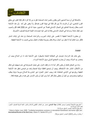 71 ‫ص‬
‫اﻟﻌﺪد‬3
‫ﻣﻦ‬ ‫ﻗﻔﺰت‬ ،‫اﻟﻤﺴﻠﺤﺔ‬ ‫ﺑﺎﻟﺼﺮاﻋﺎت‬ ‫ﻳﻘﺘﻠﻮن‬ ‫اﻟﺬﻳﻦ‬ ‫اﻟﻤﺪﻧﻴﻴﻦ‬ ‫ﻧﺴﺒﺔ‬ ‫أن‬ ‫إﻟﻰ‬ ‫ﺑﺎﻹﺿﺎﻓﺔ‬10‫ﻟﻜﻞ‬ ‫أﻓﺮاد‬100‫ﻣﻄﻠﻊ‬ ‫ﻓﻲ‬ ،‫ﻗﺘﻴﻞ‬
‫ﻗﺎرﺑﺖ‬ ‫أن‬ ‫إﻟﻰ‬ ،‫اﻟﻤﺎﺿﻲ‬ ‫اﻟﻘﺮن‬75‫آﻞ‬ ‫ﺑﻴﻦ‬100‫ﻧﻔﺴﻪ‬ ‫اﻟﻘﺮن‬ ‫ﻧﻬﺎﻳﺔ‬ ‫ﻓﻲ‬2.‫ﻳﺨﻔﻰ‬ ‫وﻻ‬‫اﻷﺳﻠﺤﺔ‬ ‫هﺬﻩ‬ ‫ﺑﺄن‬ ‫أﺣﺪ‬ ‫ﻋﻠﻰ‬
‫ﻋﺎم‬ ‫ﻓﻲ‬ ‫أﻧﻪ‬ ‫ﺣﻴﺚ‬ ،‫اﻟﻤﺪﻧﻴﻴﻦ‬ ‫ﻋﻦ‬ ً‫ﻼ‬‫ﻓﻀ‬ ‫اﻹﻧﺴﺎﻧﻲ‬ ‫اﻟﻤﺠﺎل‬ ‫ﻓﻲ‬ ‫اﻟﻌﺎﻣﻠﻴﻦ‬ ‫وإﺻﺎﺑﺔ‬ ‫ﺑﻤﻘﺘﻞ‬ ‫ﺗﺘﺴﺐ‬2008‫وأﺻﻴﺐ‬ ‫ِﻞ‬‫ﺘ‬ُ‫ﻗ‬ ،‫ﻓﻘﻂ‬
‫ﻧﺤﻮ‬260‫اﻟﻤﺠﺎ‬ ‫ﻓﻲ‬ ً‫ا‬‫وﻣﺴﺎﻋﺪ‬ ً‫ﻼ‬‫ﻋﺎﻣ‬‫إﻟﻴﻪ‬ ‫ﺗﺸﻴﺮ‬ ‫ﻟﻤﺎ‬ ً‫ﺎ‬‫وﻓﻘ‬ ‫اﻹﻧﺴﺎﻧﻲ‬ ‫ل‬‫ا‬‫اﻷﺣﻤﺮ‬ ‫ﻟﻠﺼﻠﻴﺐ‬ ‫اﻟﺪوﻟﻴﺔ‬ ‫اﻟﻠﺠﻨﺔ‬ ‫ﺣﺼﺎءات‬3.
‫ﻻ‬ ‫اﻟﺨﻔﻴﻔﺔ‬ ‫اﻷﺳﻠﺤﺔ‬ ‫ﺧﻄﻮرة‬ ‫إن‬‫أو‬ ‫ﻋﻠﻰ‬ ‫ﺗﻘﺘﺼﺮ‬ً‫ﺔ‬‫اﻟﻤﺴﻠﺤ‬ ‫واﻟﻨﺰاﻋﺎت‬ ‫اﻟﺤﺮوب‬ ‫ﻗﺎت‬‫اﻟﺴﻠﻢ‬ ‫أوﻗﺎت‬ ‫إﻟﻰ‬ ‫ﺗﻤﺘﺪ‬ ‫ﺑﻞ‬ ،.
‫ﺗﺨﻠﻮ‬ ‫ﻻ‬ ً‫ﺎ‬‫أﻣﻨ‬ ‫اﻟﻌﺎﻟﻢ‬ ‫دول‬ ‫ﻓﺄآﺜﺮ‬‫اﻷﺳﻠﺤ‬ ‫ﺑﻪ‬ ‫ﺗﺘﺴﺒﺐ‬ ‫ﺳﻴﺎﺳﻲ‬ ‫واﻏﺘﻴﺎل‬ ‫ﻣﻨﻈﻤﺔ‬ ‫وﺟﺮﻳﻤﺔ‬ ‫وﻗﺘﻞ‬ ‫ﺳﺮﻗﺔ‬ ‫أﻋﻤﺎل‬ ‫ﻣﻦ‬‫اﻟﺨﻔﻴﻔﺔ‬ ‫ﺔ‬.
‫اﻟﺨﺎﺗﻤﺔ‬:
‫اﻟﻤﻠﺤﺔ‬ ‫اﻟﻤﻄﺎﻟﺒﺔ‬ ‫إﻟﻰ‬ ‫ﻧﺘﻮﺻﻞ‬ ،‫اﻟﺪراﺳﺔ‬ ‫هﺬﻩ‬ ‫ﺧﺘﺎم‬ ‫وﻓﻲ‬‫ﺑ‬،‫هﺬﻩ‬ ‫اﻷﺳﻠﺤﺔ‬ ‫ﻋﻠﻰ‬ ‫ﺎﻟﺴﻴﻄﺮة‬‫إذ‬‫إ‬‫أن‬ ‫ﻳﺠﺐ‬ ‫اﻟﺴﻼح‬ ‫ن‬
‫اﻟﺴﻮداء‬ ‫اﻷﺳﻠﺤﺔ‬ ‫ﺳﻮق‬ ‫اﻟﺪوﻟﻲ‬ ‫اﻟﻤﺠﺘﻤﻊ‬ ‫ﻳﺤﺎرب‬ ‫أن‬ ‫وﻳﺠﺐ‬ ،‫اﻟﺪوﻟﺔ‬ ‫ﺑﻴﺪ‬ ‫ﻳﻨﺤﺼﺮ‬.
‫ﻋ‬ ‫ﻓﻲ‬ ‫اﻟﻤﺴﺆوﻟﻴﺔ‬ ‫ﺗﺤﻤﻞ‬ ‫ﻋﻠﻰ‬ ‫اﻟﺪول‬ ‫واﻓﻘﺖ‬ ‫ﻣﺎ‬ ‫إذا‬ ً‫ﺎ‬‫أﻣﻨ‬ ‫أآﺜﺮ‬ ‫ﻳﻜﻮن‬ ‫أن‬ ‫ﻟﻠﻌﺎﻟﻢ‬ ‫اﻟﻤﻤﻜﻦ‬ ‫ﻣﻦ‬ ‫وإﻧﻪ‬‫ﺷﻜﻞ‬ ‫ﺑﺄي‬ ‫ﺗﺴﻬﻴﻠﻬﺎ‬ ‫ﺪم‬
،‫اﻷﺷﻜﺎل‬ ‫ﻣﻦ‬‫ا‬‫اﻷﺳﻠﺤﺔ‬ ‫هﺬﻩ‬ ‫ﻧﺘﺸﺎر‬4.‫ﺗﻀﺒﻂ‬ ‫دوﻟﻴﺔ‬ ‫اﺗﻔﺎﻗﻴﺔ‬ ‫ﺗﻮﺿﻊ‬ ‫أن‬ ‫وﻳﺠﺐ‬‫اﻷﺳﻠﺤﺔ‬ ‫هﺬﻩ‬ ‫ﺗﺪﻓﻖ‬ ‫ﻓﻮﺿﻰ‬ ‫ﻣﻦ‬ ‫وﺗﺤﺪ‬
‫اﻟﻤﺸﺮوﻋﺔ‬ ‫ﻏﻴﺮ‬ ‫اﻟﺘﺠﺎرة‬ ‫اﻋﺘﺒﺎر‬ ‫وﻳﺠﺐ‬ ‫آﻤﺎ‬ ،‫اﻟﺨﺎﻃﺌﺔ‬ ‫اﻷﻳﺎدي‬ ‫ﻓﻲ‬ ‫ووﻗﻮﻋﻬﺎ‬ ‫اﻟﺨﻔﻴﻔﺔ‬‫ﻟ‬‫ﻳﻌﺎﻗﺐ‬ ‫دوﻟﻴﺔ‬ ‫ﺟﺮﻳﻤﺔ‬ ‫ﻠﺴﻼح‬
‫وﻣﻌﺎوﻧﻮه‬ ‫ﻣﺮﺗﻜﺒﻬﺎ‬‫ﻢ‬.‫ﺣﻘﻮﻗﻪ‬ ‫وﻋﻠﻰ‬ ‫ﻧﻔﺴﻪ‬ ‫ﻋﻠﻰ‬ ‫اﻹﻧﺴﺎن‬ ‫ﻳﺄﻣﻦ‬ ‫أن‬ ‫أﺟﻞ‬ ‫وﻣﻦ‬ ً‫ﺎ‬‫أﻣﻨ‬ ‫أآﺜﺮ‬ ‫ﺑﻌﺎﻟﻢ‬ ‫ﻧﺤﻈﻰ‬ ‫أن‬ ‫أﺟﻞ‬ ‫ﻣﻦ‬‫آﺎﻓﺔ‬.
1"‫ﺑﺎﻷﺳﻠﺤﺔ‬ ‫ﻳﻌﺞ‬ ‫ﻋﺎﻟﻢ‬) "‫ﻧﻮﻓﻤﺒﺮ‬/‫دﻳﺴﻤﺒﺮ‬1998:(‫اﻹﻧﺴﺎﻧﻲ‬ ‫ﻣﺠﻠﺔ‬،‫اﻷﺣﻤﺮ‬ ‫ﻟﻠﺼﻠﻴﺐ‬ ‫اﻟﺪوﻟﻴﺔ‬ ‫اﻟﻠﺠﺔ‬ ،‫واﻟﻨﺸﺮ‬ ‫ﻟﻺﻋﻼم‬ ‫اﻹﻗﻠﻴﻤﻲ‬ ‫اﻟﻤﻜﺘﺐ‬ ‫ﻋﻦ‬ ‫ﺗﺼﺪر‬ ،
‫ص‬ ،‫اﻷول‬ ‫اﻟﻌﺪد‬12-13.
2‫ﺑﺎﻷﺳﻠﺤﺔ‬ ‫ﻳﻌﺞ‬ ‫ﻋﺎﻟﻢ‬:‫ص‬ ،‫اﻟﺴﺎﺑﻖ‬ ‫اﻟﻤﺼﺪر‬12-13.
3 Rebecca Barber (June 2009): "Facilitating humanitarian assistance in international humanitarian and human rights law",
International Review of the Red Cross, Volume 91, Number 874, p.371
4‫ن‬ ‫رﻳﺘﺸﺎرد‬.‫هﺎس‬)2007:(‫ص‬ ،‫اﻟﺴﺎﺑﻖ‬ ‫اﻟﻤﺼﺪر‬103.
 