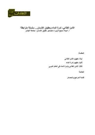 75 ‫ص‬
‫اﻟﻌﺪد‬3
‫اﻹﻧﺴﺎن‬ ‫وﺣﻘﻮق‬ ‫اﻟﻤﺎء‬ ‫ﻧﺪرة‬ ،‫اﻟﻐﺬاﺋﻲ‬ ‫اﻷﻣﻦ‬...‫ﻣﺘﺮاﺑﻄﺔ‬ ‫ﺳﻠﺴﻠﺔ‬
‫أ‬.‫اﻟﺰﻳﻦ‬ ‫ﺳﻤﻴﺢ‬ ‫أﻣﻴﻤﺔ‬/‫اﻹﻧﺴﺎن‬ ‫ﺣﻘﻮق‬ ‫ﻣﺎﺟﺴﺘﻴﺮ‬-‫اﻟﺠﻨﺎن‬ ‫ﺟﺎﻣﻌﺔ‬
‫اﻟﻤﻘﺪﻣﺔ‬:
‫أوﻻ‬:‫ﻣﻔﻬﻮم‬‫اﻟﻐﺬاﺋﻲ‬ ‫اﻷﻣﻦ‬
‫ﺛﺎﻧﻴﺎ‬:‫اﻟﻤﺎء‬ ‫ﻧﺪرة‬ ‫ﻣﻔﻬﻮم‬
‫ﺛﺎﻟﺜﺎ‬:‫اﻟﻌﺮﺑﻲ‬ ‫اﻟﻌﺎﻟﻢ‬ ‫ﻓﻲ‬ ‫اﻟﻤﺎء‬ ‫وﻧﺪرة‬ ‫اﻟﻐﺬاﺋﻲ‬ ‫اﻷﻣﻦ‬
‫اﻟﺨﺎﺗﻤﺔ‬
‫واﻟﻤﺼ‬ ‫اﻟﻤﺮاﺟﻊ‬ ‫ﻗﺎﺋﻤﺔ‬‫ﺎدر‬
 