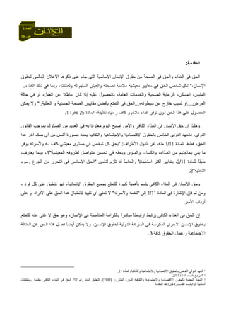 76 ‫ص‬
‫اﻟﻌﺪد‬3
‫اﻟﻤﻘﺪﻣﺔ‬:
‫ﻟﺤﻘﻮق‬ ‫اﻟﻌﺎﻟﻤﻲ‬ ‫اﻹﻋﻼن‬ ‫ذآﺮهﺎ‬ ‫ﻋﻠﻰ‬ ‫ﺟﺎء‬ ‫اﻟﺘﻲ‬ ‫اﻷﺳﺎﺳﻴﺔ‬ ‫اﻹﻧﺴﺎن‬ ‫ﺣﻘﻮق‬ ‫ﻣﻦ‬ ‫اﻟﺼﺤﺔ‬ ‫ﻓﻲ‬ ‫واﻟﺤﻖ‬ ‫اﻟﻐﺬاء‬ ‫ﻓﻲ‬ ‫اﻟﺤﻖ‬
،‫اﻹﻧﺴﺎن‬"‫ﻟﻜﻞ‬‫اﻟﻐﺬا‬ ‫ذﻟﻚ‬ ‫ﻓﻲ‬ ‫وﺑﻤﺎ‬ ،‫وﻟﻌﺎﺋﻠﺘﻪ‬ ‫ﻟﻪ‬ ‫اﻟﺴﻠﻴﻢ‬ ‫واﻟﻌﻴﺶ‬ ‫ﻟﺼﺤﺘﻪ‬ ‫ﻣﻼﺋﻤﺔ‬ ‫ﻣﻌﻴﺸﻴﺔ‬ ‫ﻣﻌﺎﻳﻴﺮ‬ ‫ﻓﻲ‬ ‫اﻟﺤﻖ‬ ‫ﺷﺨﺺ‬‫ء‬..
‫واﻟﺨﺪﻣﺎت‬ ‫اﻟﺼﺤﻴﺔ‬ ‫اﻟﺮﻋﺎﻳﺔ‬ ،‫اﻟﻤﺴﻜﻦ‬ ،‫اﻟﻤﻠﺒﺲ‬‫ﻋﺎﻃﻼ‬ ‫آﺎن‬ ‫إذا‬ ‫ﻋﻠﻴﻪ‬ ‫ﺑﺎﻟﺤﺼﻮل‬ ،‫اﻟﻌﺎﻣﺔ‬‫ﺣﺎﻟﺔ‬ ‫ﻓﻲ‬ ‫أو‬ ،‫اﻟﻌﻤﻞ‬ ‫ﻋﻦ‬
‫اﻟﻤﺮض‬....،‫ﺳﻴﻄﺮﺗﻪ‬ ‫ﻋﻦ‬ ‫ﺧﺎرج‬ ‫ﻟﺴﺒﺐ‬ ‫او‬...‫اﻟﻌﻘﻠﻴﺔ‬ ‫و‬ ‫اﻟﺠﺴﺪﻳﺔ‬ ‫اﻟﺼﺤﺔ‬ ‫ﻣﻘﺎﻳﻴﺲ‬ ‫ﺑﺄﻓﻀﻞ‬ ‫اﻟﺘﻤﺘﻊ‬ ‫ﻓﻲ‬ ‫اﻟﺤﻖ‬"..‫ﻳﻤﻜﻦ‬ ‫وﻻ‬
‫اﻟﻤﺎدة‬ ،‫ﻧﻈﻴﻔﺔ‬ ‫ﻣﻴﺎﻩ‬ ‫و‬ ‫آﺎف‬ ‫و‬ ‫ﻣﻼﺋﻢ‬ ‫ﻏﺬاء‬ ‫ﺗﻮﻓﺮ‬ ‫دون‬ ‫اﻟﺤﻖ‬ ‫هﺬا‬ ‫ﻋﻠﻰ‬ ‫اﻟﺤﺼﻮل‬25/‫ﻓﻘﺮة‬1.
‫ﻓ‬ ‫اﻹﻧﺴﺎن‬ ‫ﺣﻖ‬ ‫إن‬ ‫وهﻜﺬا‬‫ﻣﻌﺘﺮﻓ‬ ‫اﻟﻴﻮم‬ ‫أﺻﺒﺢ‬ ‫واﻵﻣﻦ‬ ‫اﻟﻜﺎﻓﻲ‬ ‫اﻟﻐﺬاء‬ ‫ﻲ‬‫ﺎ‬‫اﻟﻘﺎﻧﻮن‬ ‫ﺑﻤﻮﺟﺐ‬ ‫اﻟﺼﻜﻮك‬ ‫ﻣﻦ‬ ‫اﻟﻌﺪﻳﺪ‬ ‫ﻓﻲ‬ ‫ﺑﻪ‬
‫هﺬا‬ ‫ﺁﺧﺮ‬ ‫ﺻﻚ‬ ‫أي‬ ‫ﻣﻦ‬ ‫أﺷﻤﻞ‬ ‫ﺑﺼﻮرة‬ ‫ﻳﺤﺪد‬ ‫واﻟﺜﻘﺎﻓﻴﺔ‬ ‫واﻻﺟﺘﻤﺎﻋﻴﺔ‬ ‫اﻻﻗﺘﺼﺎدﻳﺔ‬ ‫ﺑﺎﻟﺤﻘﻮق‬ ‫اﻟﺨﺎص‬ ‫اﻟﺪوﻟﻲ‬ ‫ﻓﺎﻟﻌﻬﺪ‬ ،‫اﻟﺪوﻟﻲ‬
‫ﻟﻠﻤﺎدة‬ ً‫ﺎ‬‫ﻓﻄﺒﻘ‬ ،‫اﻟﺤﻖ‬11/1‫اﻷﻃﺮاف‬ ‫ﻟﻠﺪول‬ ‫ﺗﻘﺮ‬ ،‫ﻣﻨﻪ‬" :‫ﻣﻌﻴﺸﻲ‬ ‫ﻣﺴﺘﻮى‬ ‫ﻓﻲ‬ ‫ﺷﺨﺺ‬ ‫آﻞ‬ ‫ﺑﺤﻖ‬‫ﻳﻮﻓﺮ‬ ‫وﻷﺳﺮﺗﻪ‬ ‫ﻟـﻪ‬ ‫آﺎف‬
‫اﻟﻤﻌﻴﺸﻴﺔ‬ ‫ﻟﻈﺮوﻓﻪ‬ ‫ﻣﺘﻮاﺻﻞ‬ ‫ﺗﺤﺴﻴﻦ‬ ‫ﻓﻲ‬ ‫وﺑﺤﻘﻪ‬ ‫واﻟﻤﺄوى‬ ،‫واﻟﻜﺴﺎء‬ ،‫اﻟﻐـﺬاء‬ ‫ﻣﻦ‬ ‫ﺑﺤﺎﺟﺘﻬﻢ‬ ‫ﻳﻔﻲ‬ ‫ﻣﺎ‬"1‫ﺑﻴﻨﻤ‬ ،،‫ﻳﻌﺘﺮف‬ ‫ﺎ‬
‫ﻟﻠﻤﺎدة‬ ً‫ﺎ‬‫ﻃﺒﻘ‬11/2‫ﺑ‬ ،‫ﻟﺘﺄﻣﻴﻦ‬ ‫ﺗﻠﺰم‬ ‫ﻗﺪ‬ ً‫ﺎ‬‫وإﻟﺤﺎﺣ‬ ً‫ﻻ‬‫اﺳﺘﻌﺠﺎ‬ ‫أآﺜﺮ‬ ‫ﺘﺪاﺑﻴﺮ‬"‫وﺳﻮء‬ ‫اﻟﺠﻮع‬ ‫ﻣﻦ‬ ‫اﻟﺘﺤﺮر‬ ‫ﻓﻲ‬ ‫اﻷﺳﺎﺳﻲ‬ ‫اﻟﺤﻖ‬
‫اﻟﺘﻐﺬﻳﺔ‬"2.
‫اﻟﻐﺬاء‬ ‫ﻓﻲ‬ ‫اﻹﻧﺴﺎن‬ ‫وﺣﻖ‬‫ﻓﺮد‬ ‫آﻞ‬ ‫ﻋﻠﻰ‬ ‫ﻳﻨﻄﺒﻖ‬ ‫ﻓﻬﻮ‬ ،‫اﻹﻧﺴﺎﻧﻴﺔ‬ ‫اﻟﺤﻘﻮق‬ ‫ﺑﺠﻤﻴﻊ‬ ‫ﻟﻠﺘﻤﺘﻊ‬ ‫آﺒﻴﺮة‬ ‫ﺑﺄهﻤﻴﺔ‬ ‫ﻳﺘﺴﻢ‬ ‫اﻟﻜﺎﻓﻲ‬،
‫اﻟﻤﺎدة‬ ‫ﻓﻲ‬ ‫اﻹﺷﺎرة‬ ‫ﻓﺈن‬ ‫ﺛﻢ‬ ‫وﻣﻦ‬11/1‫إﻟﻰ‬"‫ﻟﻨ‬‫وﻷﺳﺮﺗﻪ‬ ‫ﻔﺴﻪ‬"‫ﻻ‬ ‫ﺗﻘﻴﻴﺪ‬ ‫أي‬ ‫ﺗﻌﻨﻲ‬ ‫ﻻ‬‫ﻋﻠﻰ‬ ‫أو‬ ‫اﻷﻓﺮاد‬ ‫ﻋﻠﻰ‬ ‫اﻟﺤﻖ‬ ‫هﺬا‬ ‫ﻧﻄﺒﺎق‬
‫اﻷﺳﺮ‬ ‫أرﺑﺎب‬.
‫ﺑﺎﻟﻜﺮاﻣﺔ‬ ً‫ا‬‫ﻣﺒﺎﺷﺮ‬ ً‫ﺎ‬‫ارﺗﺒﺎﻃ‬ ‫ﻳﺮﺗﺒﻂ‬ ‫اﻟﻜﺎﻓﻲ‬ ‫اﻟﻐﺬاء‬ ‫ﻓﻲ‬ ‫اﻟﺤﻖ‬ ‫إن‬‫ﻟﻠﺘﻤﺘﻊ‬ ‫ﻋﻨﻪ‬ ‫ﻏﻨﻰ‬ ‫ﻻ‬ ‫ﺣﻖ‬ ‫وهﻮ‬ ،‫اﻹﻧﺴﺎن‬ ‫ﻓﻲ‬ ‫اﻟﻤﺘﺄﺻﻠﺔ‬
‫اﻟﻌﺪاﻟﺔ‬ ‫ﻋﻦ‬ ‫اﻟﺤﻖ‬ ‫هﺬا‬ ‫ﻓﺼﻞ‬ ً‫ﺎ‬‫أﻳﻀ‬ ‫ﻳﻤﻜﻦ‬ ‫وﻻ‬ ،‫اﻹﻧﺴﺎن‬ ‫ﻟﺤﻘﻮق‬ ‫اﻟﺪوﻟﻴﺔ‬ ‫اﻟﺸﺮﻋﺔ‬ ‫ﻓﻲ‬ ‫اﻟﻤﻜﺮﺳﺔ‬ ‫اﻻﺧﺮى‬ ‫اﻹﻧﺴﺎن‬ ‫ﺑﺤﻘﻮق‬
‫اﻟﺤﻘﻮق‬ ‫وإﻋﻤﺎل‬ ‫اﻻﺟﺘﻤﺎﻋﻴﺔ‬‫آﺎﻓﺔ‬3.
1‫و‬ ‫واﻻﺟﺘﻤﺎﻋﻴﺔ‬ ‫اﻻﻗﺘﺼﺎدﻳﺔ‬ ‫ﺑﺎﻟﺤﻘﻮق‬ ‫اﻟﺨﺎص‬ ‫اﻟﺪوﻟﻲ‬ ‫اﻟﻌﻬﺪ‬‫اﻟﺜﻘﺎﻓﻴﺔ‬/‫اﻟﻤﺎدة‬11.
2‫اﻟﻤﺎدة‬ ،‫ﻧﻔﺴﻪ‬ ‫اﻟﻤﺮﺟﻊ‬11/2.
3‫اﻟﻌﺸﺮون‬ ‫اﻟﺪورة‬ ‫واﻟﺜﻘﺎﻓﻴﺔ‬ ‫واﻻﺟﺘﻤﺎﻋﻴﺔ‬ ‫اﻻﻗﺘﺼﺎدﻳﺔ‬ ‫ﺑﺎﻟﺤﻘﻮق‬ ‫اﻟﻤﻌﻨﻴﺔ‬ ‫اﻟﻠﺠﻨﺔ‬)1999/(‫رﻗﻢ‬ ‫اﻟﻌﺎم‬ ‫اﻟﺘﻌﻠﻴﻖ‬12/‫اﻟﻜﺎﻓﻲ‬ ‫اﻟﻐﺬاء‬ ‫ﻓﻲ‬ ‫اﻟﺤﻖ‬.‫وﻣﻨﻄﻠﻘﺎت‬ ‫ﻣﻘﺪﻣﺔ‬
‫أﺳﺎﺳﻴﺔ‬‫ﺮة‬ ‫اﻟﻔﻘ‬ ‫ﺔ‬ ‫اﻟﺮاﺑﻌ‬‫ص‬1‫اﻟﻤﻘﺪﻣﺔ‬ ‫ﺑﻌﺪ‬
 