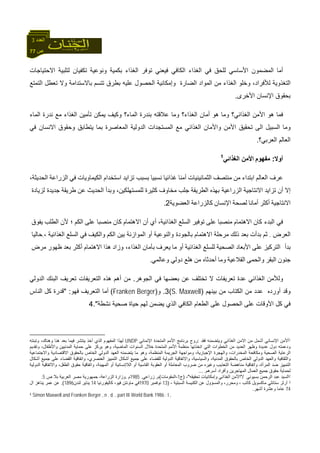 77 ‫ص‬
‫اﻟﻌﺪد‬3
‫ﺗ‬ ‫وﻧﻮﻋﻴﺔ‬ ‫ﺑﻜﻤﻴﺔ‬ ‫اﻟﻐﺬاء‬ ‫ﺗﻮﻓﺮ‬ ‫ﻓﻴﻌﻨﻲ‬ ‫اﻟﻜﺎﻓﻲ‬ ‫اﻟﻐﺬاء‬ ‫ﻓﻲ‬ ‫ﻟﻠﺤﻖ‬ ‫اﻷﺳﺎﺳﻲ‬ ‫اﻟﻤﻀﻤﻮن‬ ‫أﻣﺎ‬‫اﻻﺣﺘﻴﺎﺟﺎت‬ ‫ﻟﺘﻠﺒﻴﺔ‬ ‫ﻜﻔﻴﺎن‬
‫وإﻣ‬ ‫اﻟﻀﺎرة‬ ‫اﻟﻤﻮاد‬ ‫ﻣﻦ‬ ‫اﻟﻐﺬاء‬ ‫وﺧﻠﻮ‬ ،‫ﻟﻸﻓﺮاد‬ ‫اﻟﺘﻐﺬوﻳﺔ‬‫ﺑﺎﻻ‬ ‫ﺗﺘﺴﻢ‬ ‫ﺑﻄﺮق‬ ‫ﻋﻠﻴﻪ‬ ‫اﻟﺤﺼﻮل‬ ‫ﻜﺎﻧﻴﺔ‬‫اﻟﺘﻤﺘﻊ‬ ‫ﺗﻌﻄﻞ‬ ‫وﻻ‬ ‫ﺳﺘﺪاﻣﺔ‬
‫اﻷﺧﺮى‬ ‫اﻹﻧﺴﺎن‬ ‫ﺑﺤﻘﻮق‬.
‫اﻟﻤﺎء‬ ‫ﻧﺪرة‬ ‫ﻣﻊ‬ ‫اﻟﻐﺬاء‬ ‫ﺗﺄﻣﻴﻦ‬ ‫ﻳﻤﻜﻦ‬ ‫وآﻴﻒ‬ ‫اﻟﻤﺎء؟‬ ‫ﺑﻨﺪرة‬ ‫ﻋﻼﻗﺘﻪ‬ ‫وﻣﺎ‬ ‫اﻟﻐﺬاء؟‬ ‫أﻣﺎن‬ ‫هﻮ‬ ‫وﻣﺎ‬ ‫اﻟﻐﺬاﺋﻲ؟‬ ‫اﻷﻣﻦ‬ ‫هﻮ‬ ‫ﻓﻤﺎ‬
‫و‬‫ﺗﺤ‬ ‫اﻟﻰ‬ ‫اﻟﺴﺒﻴﻞ‬ ‫ﻣﺎ‬‫ﻘ‬‫ﻓﻲ‬ ‫اﻻﻧﺴﺎن‬ ‫وﺣﻘﻮق‬ ‫ﻳﺘﻄﺎﺑﻖ‬ ‫ﺑﻤﺎ‬ ‫اﻟﻤﻌﺎﺻﺮة‬ ‫اﻟﺪوﻟﻴﺔ‬ ‫اﻟﻤﺴﺘﺠﺪات‬ ‫ﻣﻊ‬ ‫اﻟﻐﺬاﺋﻲ‬ ‫واﻷﻣﺎن‬ ‫اﻷﻣﻦ‬ ‫ﻴﻖ‬
‫اﻟﻌﺮﺑﻲ؟‬ ‫اﻟﻌﺎﻟﻢ‬.
‫أوﻻ‬:‫ﻣﻔﻬﻮم‬‫اﻟﻐﺬاﺋﻲ‬ ‫اﻷﻣﻦ‬1
‫اﻟﻌﺎﻟﻢ‬ ‫ﻋﺮف‬‫اﺑﺘﺪاء‬‫ﻣﻦ‬‫ﻣﻨﺘﺼﻒ‬‫اﻟﺜﻤﺎﻧﻴﻨ‬‫ﻴ‬‫ﺎت‬‫أﻣﻨﺎ‬‫ﻏﺬاﺋﻴﺎ‬‫ﻧﺴﺒﻴﺎ‬‫ﺗﺰاﻳﺪ‬ ‫ﺑﺴﺒﺐ‬‫اﺳﺘﺨﺪام‬‫اﻟﻜﻴﻤﺎوﻳﺎت‬‫ﻓﻲ‬‫اﻟﺰراﻋﺔ‬،‫اﻟﺤﺪﻳﺜﺔ‬
‫إﻻ‬‫أ‬‫ن‬‫ﺗﺰاﻳﺪ‬‫اﻻ‬‫ﻧﺘﺎﺟﻴﺔ‬‫ﺑﻬﺬﻩ‬ ‫اﻟﺰراﻋﻴﺔ‬‫اﻟﻄﺮﻳﻘﺔ‬‫ﺟﻠﺐ‬‫ﻣﺨﺎوف‬‫آﺜﻴﺮة‬،‫ﻟﻠﻤﺴﺘﻬﻠﻜﻴﻦ‬‫وﺑﺪأ‬‫اﻟﺤﺪﻳﺚ‬‫ﻋﻦ‬‫ﻃﺮﻳﻘﺔ‬‫ﻟﺰﻳﺎدة‬ ‫ﺟﺪﻳﺪة‬
‫اﻻ‬‫ﻧﺘﺎﺟﻴﺔ‬‫أآﺜﺮ‬‫أﻣﺎﻧﺎ‬‫ﻟﺼﺤﺔ‬‫اﻹﻧﺴﺎن‬‫آﺎﻟﺰراﻋﺔ‬‫اﻟﻌﻀﻮﻳﺔ‬2.
‫آﺎن‬ ‫اﻟﺒﺪء‬ ‫ﻓﻲ‬‫اﻻهﺘﻤﺎم‬‫ﻣﻨﺼﺒﺎ‬‫ﻋﻠﻰ‬‫ﺗﻮﻓﻴﺮ‬‫اﻟﺴﻠﻊ‬،‫اﻟﻐﺬاﺋﻴﺔ‬‫أي‬‫أن‬‫اﻻهﺘﻤﺎم‬‫آﺎن‬‫ﻣﻨﺼﺒﺎ‬‫ﻋﻠﻰ‬‫اﻟﻜﻢ‬‫؛‬‫ﻷن‬‫اﻟﻄﻠﺐ‬‫ﻳﻔﻮق‬
‫اﻟﻌﺮض‬.‫ﺛﻢ‬‫ﺑﺪأت‬‫ﺑﻌﺪ‬‫ذﻟﻚ‬‫ﻣﺮﺣﻠﺔ‬‫اﻻهﺘﻤﺎم‬‫واﻟﻨﻮﻋﻴﺔ‬ ‫ﺑﺎﻟﺠﻮدة‬‫أو‬‫اﻟﻤﻮازﻧﺔ‬‫ﺑﻴﻦ‬‫اﻟﻜﻢ‬‫واﻟﻜﻴﻒ‬‫ﻓﻲ‬‫اﻟﺴﻠﻊ‬‫اﻟﻐﺬاﺋﻴﺔ‬،.‫ﺣﺎﻟﻴﺎ‬
‫ﺑﺪ‬‫أ‬‫اﻟﺘﺮآﻴﺰ‬‫ﻋﻠﻰ‬‫اﻷﺑﻌﺎد‬‫اﻟﺼﺤﻴﺔ‬‫ﻟﻠﺴﻠﻊ‬‫اﻟﻐﺬاﺋﻴﺔ‬‫أو‬‫ﻣﺎ‬‫ﻳﻌﺮف‬‫ﺑﺄﻣﺎن‬‫وزاد‬ ،‫اﻟﻐﺬاء‬‫هﺬا‬‫اﻻهﺘﻤﺎم‬‫أآﺜﺮ‬‫ﺑﻌﺪ‬‫ﻇﻬﻮر‬‫ﻣﺮض‬
‫ﺟﻨﻮن‬‫اﻟﺒﻘﺮ‬‫واﻟﺤﻤﻰ‬‫اﻟﻘﻼﻋﻴﺔ‬‫وﻣﺎ‬‫أﺣ‬‫ﻣﻦ‬ ‫ﺪﺛﺎﻩ‬‫وﻋﺎﻟﻤﻲ‬ ‫دوﻟﻲ‬ ‫هﻠﻊ‬.
‫اﻟﺠﻮهﺮ‬ ‫ﻓﻲ‬ ‫ﺑﻌﻀﻬﺎ‬ ‫ﻋﻦ‬ ‫ﺗﺨﺘﻠﻒ‬ ‫ﻻ‬ ‫ﺗﻌﺮﻳﻔﺎت‬ ‫ﻋﺪة‬ ‫اﻟﻐﺬاﺋﻲ‬ ‫وﻟﻸﻣﻦ‬.‫اﻟﺪوﻟﻲ‬ ‫اﻟﺒﻨﻚ‬ ‫ﺗﻌﺮﻳﻒ‬ ‫اﻟﺘﻌﺮﻳﻔﺎت‬ ‫هﺬﻩ‬ ‫أهﻢ‬ ‫ﻣﻦ‬
‫ﺑﻴﻨﻬﻢ‬ ‫ﻣﻦ‬ ‫اﻟﻜﺘﺎب‬ ‫ﻣﻦ‬ ‫ﻋﺪد‬ ‫أوردﻩ‬ ‫وﻗﺪ‬)S. Maxwell(3.‫و‬)Franken Berger(‫ﻓﻬﻮ‬ ‫اﻟﺘﻌﺮﻳﻒ‬ ‫أﻣﺎ‬" :‫اﻟﻨﺎس‬ ‫آﻞ‬ ‫ﻗﺪرة‬
‫اﻷوﻗﺎ‬ ‫آﻞ‬ ‫ﻓﻲ‬‫اﻟﻄﻌﺎم‬ ‫ﻋﻠﻰ‬ ‫اﻟﺤﺼﻮل‬ ‫ﻋﻠﻰ‬ ‫ت‬‫اﻟﻜﺎﻓﻲ‬‫ﻧﺸﻄﺔ‬ ‫ﺻﺤﻴﺔ‬ ‫ﺣﻴﺎة‬ ‫ﻟﻬﻢ‬ ‫ﻳﻀﻤﻦ‬ ‫اﻟﺬي‬".4
1‫اﻻﻣﻦ‬ ‫ﻣﻦ‬ ‫أﺷﻤﻞ‬ ‫اﻹﻧﺴﺎﻧﻲ‬ ‫أﻷﻣﻦ‬‫ﻓﻘﺪ‬ ‫وﻳﺘﻀﻤﻨﻪ‬ ‫اﻟﻐﺬاﺋﻲ‬:‫اﻹﻧﻤﺎﺋﻲ‬ ‫اﻟﻤﺘﺤﺪة‬ ‫اﻷﻣﻢ‬ ‫ﺑﺮﻧﺎﻣﺞ‬ ‫روج‬UNDP‫وﺗﺒﻨﺘﻪ‬ ،‫وهﻨﺎك‬ ‫هﻨﺎ‬ ‫ﺑﻌﺪ‬ ‫ﻓﻴﻤﺎ‬ ‫ﻳﻨﺘﺸﺮ‬ ‫أﺧﺬ‬ ‫اﻟﺬي‬ ‫اﻟﻤﻔﻬﻮم‬ ‫ﻟﻬﺬا‬
‫وا‬ ‫اﻟﻤﺪﻧﻴﻴﻦ‬ ‫ﺣﻤﺎﻳﺔ‬ ‫ﻋﻠﻰ‬ ‫ﻳﺮآﺰ‬ ‫وهﻮ‬ ،‫اﻟﻤﺎﺿﻴﺔ‬ ‫اﻟﺴﻨﻮات‬ ‫ﺧﻼل‬ ‫اﻟﻤﺘﺤﺪة‬ ‫اﻷﻣﻢ‬ ‫ﻣﻨﻈﻤﺔ‬ ‫اﺗﺨﺬﺗﻬﺎ‬ ‫اﻟﺘﻲ‬ ‫اﻟﺨﻄﻮات‬ ‫ﻣﻦ‬ ‫اﻟﻌﺪﻳﺪ‬ ‫وﻇﻬﺮ‬ ‫ﻋﺪﻳﺪة‬ ‫دول‬ ‫ودﻋﻤﺘﻪ‬‫وﺗﻘﺪﻳﻢ‬ ،‫ﻷﻃﻔﺎل‬
‫ا‬‫اﻻﻗﺘﺼﺎد‬ ‫ﺑﺎﻟﺤﻘﻮق‬ ‫اﻟﺨﺎص‬ ‫اﻟﺪوﻟﻲ‬ ‫اﻟﻌﻬﺪ‬ ‫ﻳﺘﻀﻤﻨﻪ‬ ‫ﻣﺎ‬ ‫وهﻮ‬ ،‫اﻟﻤﻨﻈﻤﺔ‬ ‫اﻟﺠﺮﻳﻤﺔ‬ ‫وﻣﻮاﺟﻬﺔ‬ ،‫اﻹﺟﺒﺎرﻳﺔ‬ ‫واﻟﻬﺠﺮة‬ ،‫اﻟﻤﺨﺪرات‬ ‫وﻣﻜﺎﻓﺤﺔ‬ ‫اﻟﺼﺤﻴﺔ‬ ‫ﻟﺮﻋﺎﻳﺔ‬‫واﻻﺟﺘﻤﺎﻋﻴﺔ‬ ‫ﻳﺔ‬
،‫اﻟﻌﻨﺼﺮي‬ ‫اﻟﺘﻤﻴﻴﺰ‬ ‫أﺷﻜﺎل‬ ‫ﺟﻤﻴﻊ‬ ‫ﻋﻠﻰ‬ ‫ﻟﻠﻘﻀﺎء‬ ‫اﻟﺪوﻟﻴﺔ‬ ‫واﻻﺗﻔﺎﻗﻴﺔ‬ ،‫واﻟﺴﻴﺎﺳﻴﺔ‬ ،‫اﻟﻤﺪﻧﻴﺔ‬ ‫ﺑﺎﻟﺤﻘﻮق‬ ‫اﻟﺨﺎص‬ ‫اﻟﺪوﻟﻲ‬ ‫واﻟﻌﻬﺪ‬ ‫واﻟﺜﻘﺎﻓﻴﺔ‬‫أﺷﻜﺎل‬ ‫ﺟﻤﻴﻊ‬ ‫ﻋﻠﻰ‬ ‫اﻟﻘﻀﺎء‬ ‫واﺗﻔﺎﻗﻴﺔ‬
‫ﺣﻘﻮق‬ ‫واﺗﻔﺎﻗﻴﺔ‬ ،‫اﻟﻤﻬﻴﻨﺔ‬ ‫أو‬ ‫اﻟﻼإﻧﺴﺎﻧﻴﺔ‬ ‫أو‬ ‫اﻟﻘﺎﺳﻴﺔ‬ ‫اﻟﻌﻘﻮﺑﺔ‬ ‫أو‬ ‫اﻟﻤﻌﺎﻣﻠﺔ‬ ‫ﺿﺮوب‬ ‫ﻣﻦ‬ ‫وﻏﻴﺮﻩ‬ ‫اﻟﺘﻌﺬﻳﺐ‬ ‫ﻣﻨﺎهﻀﺔ‬ ‫واﺗﻔﺎﻗﻴﺔ‬ ،‫اﻟﻤﺮأة‬ ‫ﺿﺪ‬ ‫اﻟﺘﻤﻴﻴﺰ‬‫اﻟﺪوﻟﻴﺔ‬ ‫واﻻﺗﻔﺎﻗﻴﺔ‬ ،‫اﻟﻄﻔﻞ‬
‫أﺳﺮهﻢ‬ ‫وأﻓﺮاد‬ ‫اﻟﻤﻬﺎﺟﺮﻳﻦ‬ ‫اﻟﻌﻤﺎل‬ ‫ﺟﻤﻴﻊ‬ ‫ﺣﻘﻮق‬ ‫ﻟﺤﻤﺎﻳﺔ‬....
2‫ﺑﺴﻴ‬ ‫اﻟﺮﺣﻤﻦ‬ ‫ﻋﺒﺪ‬ ‫اﻟﺴﻴﺪ‬‫ﻮﻧﻲ‬"/‫ﺗﺤﻘﻴﻘﻪ‬ ‫وإﻣﻜﺎﻧﻴﺎت‬ ‫اﻟﻐﺬاﺋﻲ‬ ‫اﻷﻣﻦ‬"-)‫ج‬1-‫اﻟﻤﻘﻮﻣﺎت‬(‫م‬.‫زراﻋﻲ‬.1985‫م‬.‫اﻟﺰراﻋﺔ‬ ‫وزارة‬-‫ص‬ ‫ﺑﻼ‬ ‫اﻟﻌﺮﺑﻴﺔ‬ ‫ﻣﺼﺮ‬ ‫ﺟﻤﻬﻮرﻳﺔ‬5.
3‫ﺁرﺛﺮ‬‫ﺳﺘﺎﻧﻠﻲ‬‫ﻣﺎآﺴﻮﻳﻞ‬‫آﺎﺗﺐ‬،‫وﻣﺤﺮر‬ ،‫و‬‫ﻋﻦ‬ ‫اﻟﻤﺴﺆول‬‫اﻟﻜﻨﻴﺴﺔ‬‫اﻟﺴﺒﺘﻴﺔ‬-)13‫ﻧﻮﻓﻤﺒﺮ‬1970‫ﻓﻴﻮ‬ ‫ﻣﺎوﻧﺘﻦ‬ ‫ﻓﻲ‬،‫آﺎﻟﻴﻔﻮرﻧﻴﺎ‬14‫ﻟﻨﺪن‬ ‫ﻳﻨﺎﻳﺮ‬1896.(‫ال‬ ‫ﻳﻨﺎهﺰ‬ ‫ﻋﻤﺮ‬ ‫ﻋﻦ‬
74‫ﻋﺎﻣﺎ‬‫أﺷﻬﺮ‬ ‫وﻋﺸﺮة‬.
4 Simon Maxwell and Franken Berger , n . d. , part III World Bank 1986 : I ,
 