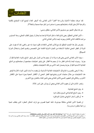 78 ‫ص‬
‫اﻟﻌﺪد‬3
‫واﻟﺰراﻋﺔ‬ ‫اﻷﻏﺬﻳﺔ‬ ‫ﻣﻨﻈﻤﺔ‬ ‫ﻋﺮﻓﺖ‬ ‫آﻤﺎ‬"‫اﻟﻔﺎو‬"‫ﺑﺄﻧﻪ‬ ‫اﻟﻐﺬاﺋﻲ‬ ‫اﻷﻣﻦ‬"‫ﺑﺎﻟﻜﻤﻴﺔ‬ ‫اﻟﻤﺠﺘﻤﻊ‬ ‫أﻓﺮاد‬ ‫ﻟﺠﻤﻴﻊ‬ ‫اﻟﻐﺬاء‬ ‫ﺗﻮﻓﻴﺮ‬
‫ﺑ‬ ‫ﻟﻠﻮﻓﺎء‬ ‫اﻟﻼزﻣﺘﻴﻦ‬ ‫واﻟﻨﻮﻋﻴﺔ‬‫ﺎ‬‫ﺻﺤﻴﺔ‬ ‫ﺣﻴﺎة‬ ‫أﺟﻞ‬ ‫ﻣﻦ‬ ‫ﻣﺴﺘﻤﺮة‬ ‫ﺑﺼﻮرة‬ ‫ﺣﺘﻴﺎﺟﺎﺗﻬﻢ‬‫وﻧﺸﻄﺔ‬"1.
‫اﻟﺘﻤﻴﻴﺰ‬ ‫ﻳﻤﻜﻦ‬ ‫هﻨﺎ‬ ‫ﻣﻦ‬‫ﺑﻴﻦ‬‫ﻣﺴﺘﻮﻳﻴﻦ‬‫ﻟﻸﻣﻦ‬‫ﻣﻄﻠﻖ‬ ،‫اﻟﻐﺬاﺋﻲ‬‫وﻧﺴﺒﻲ‬:
-‫اﻷﻣﻦ‬‫اﻟﻐﺬاﺋﻲ‬‫اﻟﻤﻄﻠﻖ‬:‫ﻳﻌﻨﻲ‬‫إﻧﺘﺎج‬‫اﻟﻐﺬاء‬‫داﺧﻞ‬‫اﻟﺪوﻟﺔ‬‫اﻟﻮاﺣﺪة‬‫ﺑﻤﺎ‬‫ﻳﻌﺎدل‬‫أو‬‫ﻳﻔﻮق‬‫اﻟﻄﻠﺐ‬،‫اﻟﻤﺤﻠﻲ‬‫وهﺬا‬‫اﻟﻤﺴﺘﻮى‬
‫ﻣﺮادف‬‫ﻟﻼآﺘﻔﺎء‬‫اﻟﺬاﺗﻲ‬‫اﻟﻜﺎﻣﻞ‬‫وﻳﻌﺮف‬‫أﻳﻀﺎ‬‫ﺑﺎﻷﻣﻦ‬‫اﻟﻐﺬاﺋﻲ‬‫اﻟﺬاﺗﻲ‬.
‫ﻣﺜﻞ‬ ‫ﻳﺘﻌﺮض‬‫هﺬا‬‫اﻟﺘﺤﺪﻳﺪ‬‫اﻟﻤﻄﻠﻖ‬‫اﻟﻮاﺳﻊ‬‫ﻟﻸﻣﻦ‬‫ﻻ‬ ‫اﻟﻐﺬاﺋﻲ‬‫ﻧﺘﻘﺎدات‬‫آﺜﻴﺮة‬‫ﺣﻴﺚ‬‫إ‬‫ﻧﻪ‬‫ﻏﻴﺮ‬،‫واﻗﻌﻲ‬‫آﻤﺎ‬‫أﻧﻪ‬‫ﻳﻔﻮت‬‫ﻋﻠﻰ‬
‫اﻟﺪوﻟﺔ‬‫أو‬‫اﻟﻘﻄﺮ‬‫اﻟﻤﻌﻨﻲ‬‫ا‬‫اﻻﺳﺘﻔﺎدة‬ ‫ﻣﻜﺎﻧﻴﺔ‬‫ﻣﻦ‬‫اﻟﺘﺠﺎرة‬‫اﻟﺪوﻟﻴﺔ‬‫اﻟﻘﺎﺋﻤﺔ‬‫ﻋﻠﻰ‬‫اﻟﺘﺨﺼﺺ‬‫وﺗﻘﺴﻴﻢ‬‫اﻟﻌﻤﻞ‬‫واﺳﺘﻐﻼل‬‫اﻟﻤﺰاﻳﺎ‬
‫اﻟﻨﺴﺒﻴﺔ‬2.
-‫ﺑﻴﻨﻤﺎ‬‫ا‬‫ﻷﻣﻦ‬‫اﻟﻐﺬاﺋﻲ‬‫اﻟﻨﺴﺒﻲ‬‫ﻳﻌﻨﻲ‬‫ﻗﺪرة‬‫دوﻟﺔ‬‫ﻣﺎ‬‫أو‬‫ﻣﺠﻤﻮﻋﺔ‬‫ﻣﻦ‬‫اﻟﺪول‬‫ﻋﻠﻰ‬‫اﻟﺴﻠﻊ‬ ‫ﺗﻮﻓﻴﺮ‬‫واﻟﻤﻮاد‬‫اﻟﻐﺬاﺋﻴﺔ‬‫آ‬‫ﻠﻴﺎ‬‫أو‬
‫ﺟﺰﺋﻴﺎ‬.‫وﻳﻌﺮف‬‫أﻳﻀﺎ‬‫ﺑﺄﻧﻪ‬‫ﻗﺪرة‬‫ﻗﻄﺮ‬‫ﻣﺎ‬،‫أو‬‫أﻗﻄﺎر‬ ‫ﻣﺠﻤﻮﻋﺔ‬‫ﻋﻠﻰ‬‫ﺗﻮﻓﻴﺮ‬‫اﺣﺘﻴﺎﺟﺎت‬‫ﻣﺠﺘﻤﻌﻬﻢ‬‫أو‬‫ﻣﺠﺘﻤﻌﺎﺗﻬﻢ‬‫ﻣﻦ‬‫اﻟﺴﻠﻊ‬
‫اﻟﻐﺬاﺋﻴﺔ‬‫آﻠﻴﺎ‬ ‫اﻷﺳﺎﺳﻴﺔ‬‫أو‬‫ﺟﺰﺋﻴﺎ‬‫وﺿﻤﺎن‬‫اﻟﺤﺪ‬‫اﻷدﻧﻰ‬‫ﻣﻦ‬‫ﺗﻠﻚ‬‫اﻻﺣﺘﻴﺎﺟﺎت‬‫ﺑﺎﻧﺘﻈﺎم‬.
‫ﻻ‬ ‫وهﺬا‬‫ﺑﺎﻟﻀﺮورة‬ ‫ﻳﻌﻨﻲ‬‫إﻧﺘﺎج‬‫آﻞ‬‫اﻻﺣﺘﻴﺎﺟﺎت‬‫اﻟﻐﺬاﺋﻴﺔ‬،‫اﻷﺳﺎﺳﻴﺔ‬‫ﺑﻞ‬‫ﻳﻘﺼﺪ‬‫ﺑ‬‫ﻪ‬‫أﺳﺎﺳﺎ‬‫اﻟﻤﻮاد‬ ‫ﺗﺄﻣﻴﻦ‬‫اﻟﻼزﻣﺔ‬‫ﻟﺘﻮﻓﻴﺮ‬
‫هﺬﻩ‬‫اﻻﺣﺘﻴﺎﺟﺎت‬‫ﻣﻦ‬‫ﺧﻼل‬‫ﻣﻨﺘﺠﺎت‬‫أﺧﺮى‬‫ﻳﺘﻤﺘﻊ‬‫ﻓﻴﻬﺎ‬‫اﻟﻤﻌﻨﻲ‬ ‫اﻟﻘﻄﺮ‬‫أو‬‫اﻷﻗﻄﺎر‬‫اﻟﻤﻌﻨﻴﺔ‬‫ﺑﻤﻴﺰة‬‫ﻧﺴﺒﻴﺔ‬‫ﻋﻠﻰ‬‫اﻷﻗﻄﺎر‬
‫اﻷﺧﺮى‬.‫وﺑﺎﻟﺘﺎﻟﻲ‬‫ﻓﺈن‬‫اﻟﻨﺴﺒﻲ‬ ‫اﻟﻤﻔﻬﻮم‬‫ﻟﻸﻣﻦ‬‫اﻟﻐﺬاﺋﻲ‬‫ﻳﻌﻨﻲ‬‫ﺗﺄﻣﻴﻦ‬‫اﻟﻐﺬاء‬‫ﺑﺎﻟﺘﻌﺎون‬‫ﻣﻊ‬‫اﻵﺧﺮﻳﻦ‬.
‫وﺗﺠﺪر‬‫اﻹﺷﺎرة‬‫إﻟﻰ‬‫أن‬‫ﻣﻔﻬﻮم‬‫ا‬‫ﻷﻣﻦ‬‫اﻟﻐﺬاﺋﻲ‬‫ﻳﻨﺒﻐﻲ‬‫أن‬‫ﱠ‬‫ﺳ‬‫ﻳﺆ‬‫ﺲ‬‫ﻋﻠﻰ‬‫ﺛﻼﺛﺔ‬ ‫أﻣﻮر‬:
‫وﻓﺮة‬‫اﻟﺴﻠﻊ‬‫اﻟﻐﺬاﺋﻴﺔ؛‬
‫وﺟﻮد‬‫اﻟﺴﻠﻊ‬‫اﻟﻐﺬاﺋﻴﺔ‬‫ﻓﻲ‬‫اﻟﺴﻮق‬‫ﺑﺸﻜﻞ‬‫داﺋﻢ؛‬
‫أن‬‫ﺗﻜﻮن‬‫أﺳﻌﺎر‬‫اﻟﺴﻠﻊ‬‫ﻓﻲ‬‫ﻣﺘﻨﺎول‬‫اﻟﻤﻮاﻃﻦ؛‬
‫ﺗﻨﻤﻴﺔ‬ ‫ﻳﺘﻄﻠﺐ‬ ‫اﻟﺬي‬ ‫اﻟﻤﻄﺮد‬ ‫اﻟﺴﻜﺎن‬ ‫ﺗﺰاﻳﺪ‬ ‫ﻣﻊ‬ ‫ﻗﺼﻮى‬ ‫أهﻤﻴﺔ‬ ‫ﺗﺄﺧﺬ‬ ،‫ﺟﻮهﺮﻳﺔ‬ ‫ﻣﺸﻜﻠﺔ‬ ‫اﻟﻐﺬاﺋﻲ‬ ‫اﻷﻣﻦ‬ ‫ﻗﻀﻴﺔ‬ ‫ان‬
‫وﻣﺪرو‬ ‫ﻣﺘﻄﻮرة‬ ‫زراﻋﻴﺔ‬‫ﺳﺔ‬.
1‫اﻟﺰراﻋﺔ‬ ‫و‬ ‫اﻻﻏﺬﻳﺔ‬ ‫ﻣﻨﻈﻤﺔ‬ ‫ﻣﻨﺸﻮرات‬"‫اﻟﻐﺎو‬/ "‫ﺑﻴﺎﻧ‬‫اﻟﻌﺎﻟﻢ‬ ‫ﻓﻲ‬ ‫اﻟﻐﺬاﺋﻲ‬ ‫اﻷﻣﻦ‬ ‫ﺣﻮل‬ ‫اﻟﻔﺎو‬ ‫ﻗﻤﺔ‬ ‫ﺎﺧﺘﺘﺎم‬/‫روﻣﺎ‬6/6/2008./
2-‫وا‬ ‫اﻻﻗﺘﺼﺎدﻳﺔ‬ ‫ﻟﻸﺳﺲ‬ ‫اﻟﺘﺪرﻳﺒﻴﺔ‬ ‫اﻟﺪورة‬ ‫ﻣﺤﺎﺿﺮات‬‫اﻟﻐﺬاﺋﻲ‬ ‫اﻷﻣﻦ‬ ‫ﻟﺪراﺳﺎت‬ ‫ﻹﺣﺼﺎﺋﻴﺔ‬)18-23‫ﻧﻮﻓﻤﺒﺮ‬1989‫م‬(‫اﻟﺰراﻋﺔ‬ ‫ﺑﻮزارة‬ ‫اﻟﻐﺬاﺋﻲ‬ ‫اﻷﻣﻦ‬ ‫وﺣﺪة‬ ‫إﻋﺪاد‬ ،
‫ص‬ ‫اﻟﻤﺘﺤﺪة‬ ‫ﻟﻸﻣﻢ‬ ‫اﻟﺘﺎﺑﻌﺔ‬ ‫واﻟﺰراﻋﺔ‬ ‫اﻷﻏﺬﻳﺔ‬ ‫ﻣﻨﻈﻤﺔ‬ ‫ﻣﻊ‬ ‫ﺑﺎﻟﺘﻌﺎون‬ ‫اﻟﻄﺒﻴﻌﻴﺔ‬ ‫واﻟﻤﻮارد‬6‫اﻟﺜﺎﻟﺜﺔ‬ ‫اﻟﻔﻘﺮة‬.
 