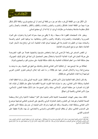 79 ‫ص‬
‫اﻟﻌﺪد‬3
‫ّﻞ‬‫ﻜ‬‫ﺗﺸ‬ ‫اﻷآﻞ‬ ‫وﺛﻘﺎﻓﺔ‬ ،‫ﺑﺸﺮي‬ ‫ﻣﺠﺘﻤﻊ‬ ‫أي‬ ‫أو‬ ‫ﺷﻌﺐ‬ ‫أي‬ ‫ﺛﻘﺎﻓﺔ‬ ‫ﻣﻦ‬ ‫ﺟﺰء‬ ‫هﻮ‬ ‫ﻣﺜﻠﻤﺎ‬ ،‫ﻓﺮد‬ ‫ﻷي‬ ‫اﻟﺜﻘﺎﻓﺔ‬ ‫ﻣﻦ‬ ‫ﺟﺰء‬ ‫اﻷآﻞ‬ ‫ﻷن‬
‫اﻟﻌﺎﻣﺔ‬ ‫اﻟﺜﻘﺎﻓﺔ‬ ‫ﻣﻦ‬ ً‫ﺎ‬‫ﻣﻬﻤ‬ ‫ًا‬‫ء‬‫ﺟﺰ‬.‫واﻟﺪﻳﻦ‬ ‫واﻟﺠﻤﺎل‬ ‫واﻟﻔﻠﺴﻔﺎت‬ ‫واﻷﻓﻜﺎر‬ ‫واﻟﺘﻘﺎﻟﻴﺪ‬ ‫واﻟﻌﺎدات‬ ‫واﻟﻤﻠﺒﺲ‬ ‫واﻟﻤﺸﺮب‬ ‫ﻓﺎﻟﻤﺄآﻞ‬
‫ﻓ‬ ‫أي‬ ‫ّﻧﺎت‬‫ﻮ‬‫ﻣﻜ‬ ‫ﻣﻦ‬ ‫وﻣﺘﺠﺎﻧﺴﺔ‬ ‫ﻣﺘﻨﺎﺳﻘﺔ‬ ‫ﻣﻨﻈﻮﻣﺔ‬ ‫ﺗﺸﻜﻞ‬‫إﻧﺴﺎﻧﻲ‬ ‫ﻣﺠﺘﻤﻊ‬ ‫أي‬ ‫أو‬ ‫أﻣﺔ‬ ‫أﻳﺔ‬ ‫أو‬ ‫ﺮد‬.
‫ﺑﺴﻴﻄ‬ ‫ﻏﺬاء‬ ‫اﻟﻔﻘﻴﺮة‬ ‫اﻟﻤﺠﺘﻤﻌﺎت‬ ‫ﻏﺬاء‬ ‫وﻳﻌﺘﺒﺮ‬‫ﺎ‬‫ﻳﻜﻔ‬ ‫ﻻ‬ ‫وﻗﺪ‬ ،‫واﺣﺘﻮا‬ ‫اﻟﺤﺮارﻳﺔ‬ ‫ﺳﻌﺮاﺗﻪ‬ ‫ﺣﻴﺚ‬ ‫ﻣﻦ‬ ‫ﻲ‬‫ؤ‬‫اﻟﻤﻮاد‬ ‫ﻋﻠﻰ‬ ‫ﻩ‬
‫واﻟﺼﺤﺔ‬ ‫اﻟﺴﻠﻴﻢ‬ ‫ﻟﻠﻨﻤﻮ‬ ‫ﻳﺆهﻠﻬﺎ‬ ‫ﺑﻤﺎ‬ ،‫وﻣﺸﺘﻘﺎﺗﻬﺎ‬ ‫واﻷﻟﺒﺎن‬ ‫واﻟﻠﺤﻮم‬ ‫واﻟﻔﻮاآﻪ‬ ‫واﻟﺨﻀﺮاوات‬ ‫واﻟﻔﻴﺘﺎﻣﻴﻨﺎت‬ ‫اﻟﻀﺮورﻳﺔ‬
‫اﻟﺘﻄﻮر‬ ‫إن‬ ‫ﺣﻴﺚ‬ ،‫واﻟﺴﻌﺎدة‬‫اﻟﻤﻮاد‬ ‫ﻷﺳﻌﺎر‬ ‫ﺣﺎد‬ ‫ارﺗﻔﺎع‬ ‫إﻟﻰ‬ ‫أدت‬ ،‫اﻟﻌﺎﻟﻤﻴﺔ‬ ‫اﻟﻐﺬاء‬ ‫أﺳﻮاق‬ ‫ﺷﻬﺪﺗﻬﺎ‬ ‫اﻟﺘﻲ‬ ‫اﻟﻤﺘﺴﺎرﻋﺔ‬ ‫ات‬
‫اﻟﻐﺬاﺋﻴﺔ‬ ‫اﻟﻤﺨﺰوﻧﺎت‬ ‫ﺗﺮاﺟﻊ‬ ‫ﻋﻦ‬ ‫ﻧﺎهﻴﻚ‬ ،‫اﻟﻐﺬاﺋﻴﺔ‬.
‫اﻟﻤﻔﺮوﺿﺔ‬ ‫اﻟﻘﻴﻮد‬ ‫ﻋﻦ‬ ً‫ﻼ‬‫ﻓﻀ‬ ،‫وإﻧﺘﺎﺟﻴﺘﻬﺎ‬ ‫ﻣﻨﺘﻮﺟﻬﺎ‬ ‫واﻧﺨﻔﺎض‬ ‫اﻟﺰراﻋﻴﺔ‬ ‫اﻷراﺿﻲ‬ ‫رﻗﻌﺔ‬ ‫ﻓﻲ‬ ‫اﻟﻤﺴﺘﻤﺮ‬ ‫اﻟﻨﻘﺺ‬ ‫ان‬
‫اﻟﻐﺬاﺋﻴﺔ‬ ‫اﻟﻤﻮاد‬ ‫ﻓﻲ‬ ‫اﻟﺘﺠﺎرة‬ ‫ﺣﺮآﺔ‬ ‫ﻋﻠﻰ‬‫اﻟﺤﻴﻮي‬ ‫اﻟﻮﻗﻮد‬ ‫إﻧﺘﺎج‬ ‫ﻓﻲ‬ ‫اﻟﺰراﻋﻴﺔ‬ ‫اﻟﻤﺤﺎﺻﻴﻞ‬ ‫ﺑﻌﺾ‬ ‫واﺳﺘﻐﻼل‬ ‫اﻷﺳﺎﺳﻴﺔ‬1،
‫واﻟﺪوﻟﺔ‬ ‫واﻟﻤﺠﺘﻤﻊ‬ ‫اﻟﻔﺮد‬ ‫ﻣﺴﺘﻮى‬ ‫ﻋﻠﻰ‬ ،‫آﻴﺎﻧﻴﺔ‬ ‫ﻣﺸﻜﻠﺔ‬ ‫ﺷﻜﻠﺖ‬ ‫وﻗﺪ‬ ،‫اﻟﻌﺎﻟﻤﻴﺔ‬ ‫اﻟﻤﺸﻜﻼت‬ ‫أﻋﻈﻢ‬ ‫ﻣﻦ‬ ‫اﻟﻐﺬاء‬ ‫ﻣﺸﻜﻠﺔ‬ ‫ﺟﻌﻞ‬.
‫ﻧﺠﺪ‬ ‫اﻟﻮﺿﻊ‬ ‫هﺬا‬ ‫ﻣﻦ‬ ‫إﻧﻄﻼﻗﺎ‬‫أ‬‫وهﻮ‬ ،‫اﻟﺘﻨﻤﻴﺔ‬ ‫ﻓﻲ‬ ‫اﻟﺤﻖ‬ ‫ﻣﻊ‬ ‫وﺗﺘﺸﺎﺑﻚ‬ ‫ﺗﺘﺪاﺧﻞ‬ ‫اﻟﻐﺬاﺋﻲ‬ ‫اﻷﻣﻦ‬ ‫إﺷﻜﺎﻟﻴﺔ‬ ‫ن‬‫ﺑﻪ‬ ‫ﻧﻮهﺖ‬ ‫ﻣﺎ‬
‫ﻋﺎم‬ ‫ﻋﻨﻬﺎ‬ ‫اﻟﺼﺎدر‬ ‫واﻹﻋﻼن‬ ‫روﻣﺎ‬ ‫ﻗﻤﺔ‬ ‫ﺑﻮﺿﻮح‬1996‫اﻟﻌﺮﺑﻲ‬ ‫اﻟﺘﻌﺎون‬ ‫ﻟﺘﻌﺰﻳﺰ‬ ‫اﻟﺮﻳﺎض‬ ‫إﻋﻼن‬ ‫إﻟﻴﻪ‬ ‫ذهﺐ‬ ‫ﻣﺎ‬ ‫و‬ ،
‫ﻋﺎم‬ ‫ﻓﻲ‬ ‫اﻟﻌﺎﻟﻤﻴﺔ‬ ‫اﻟﻐﺬاء‬ ‫أزﻣﺔ‬ ‫ﻟﻤﻮاﺟﻬﺔ‬2008.
‫ﻋﺎم‬ ‫اﻟﻐﺬاﺋﻲ‬ ‫اﻷﻣﻦ‬ ‫ﺑﺸﺄن‬ ‫اﻟﻌﺎﻟﻤﻴﺔ‬ ‫اﻟﻘﻤﺔ‬ ‫ﻹﻋﻼن‬ ‫آﺎن‬ ‫وﻗﺪ‬2009‫اﻟﻐﺬاء‬ ‫اﺗﻔﺎﻗﻴﺔ‬ ‫دراﺳﺔ‬ ‫ﺑﺸﺄن‬ ‫اﻟﺪوﻟﻲ‬ ‫اﻟﺘﻮﺟﻪ‬ ‫ﺗﻌﺰﻳﺰ‬
‫اﻟ‬‫ﻋﺎم‬ ‫ﻣﻄﻠﻊ‬ ‫اﻻﻗﺘﺼﺎدﻳﺔ‬ ‫اﻟﻌﺮﺑﻴﺔ‬ ‫اﻟﻜﻮﻳﺖ‬ ‫ﻗﻤﺔ‬ ‫ﺣﺎوﻟﺖ‬ ‫ﻣﺎ‬ ‫وهﻮ‬ ،‫اﻟﻐﺬاﺋﻲ‬ ‫اﻷﻣﻦ‬ ‫وﻣﺸﻜﻠﺔ‬ ‫ﻌﺎﻟﻤﻴﺔ‬2009‫آﻤﺎ‬ ،‫ّﺎﻩ‬‫ﻨ‬‫ﺗﺘﺒ‬ ‫أن‬
‫ﻋﺎم‬ ‫ﻣﻨﺬ‬ ‫أﺻﺒﺢ‬ ‫واﻟﺬي‬ ،‫ﺳﺎﺑﻘﺎ‬ ‫اﻹﺳﻼﻣﻲ‬ ‫اﻟﻤﺆﺗﻤﺮ‬ ‫ﻣﻨﻈﻤﺔ‬ ‫ﻋﻦ‬ ‫اﻟﺼﺎدرة‬ ‫اﻟﻘﺮارات‬2011،‫اﻹﺳﻼﻣﻲ‬ ‫اﻟﺘﻌﺎون‬ ‫ﻣﻨﻈﻤﺔ‬
‫اﻟﺰراﻋﻴﺔ‬ ‫واﻟﺘﻨﻤﻴﺔ‬ ‫اﻟﻐﺬاﺋﻲ‬ ‫اﻷﻣﻦ‬ ‫ﺣﻮل‬2.
‫اﻟﻬﻴﺌ‬ ‫ﺑﻌﺾ‬ ‫ﺳﻌﺖ‬ ‫آﺬﻟﻚ‬‫ﻣﺜﻞ‬ ‫اﻟﻤﺘﺤﺪة‬ ‫ﻟﻸﻣﻢ‬ ‫اﻟﺘﺎﺑﻌﺔ‬ ‫اﻟﻤﺘﺨﺼﺼﺔ‬ ‫ﺎت‬"‫ﻓﺎو‬/ "‫واﻟﺰراﻋﺔ‬ ‫اﻷﻏﺬﻳﺔ‬ ‫ﻣﻨﻈﻤﺔ‬/‫وﻣﻨﻈﻤﺔ‬
‫ﻣﻮﺿﻮع‬ ‫ﻟﻤﻮاﺟﻬﺔ‬ ‫اﻟﻌﺎﻟﻤﻲ‬ ‫اﻟﻤﺴﺘﻮى‬ ‫ﻋﻠﻰ‬ ‫واﻟﺘﻨﺴﻴﻖ‬ ‫اﻟﺪوﻟﻲ‬ ‫اﻟﻤﺸﺘﺮك‬ ‫واﻟﻌﻤﻞ‬ ‫اﻟﺘﻌﺎون‬ ‫إﻟﻰ‬ ،‫وﻏﻴﺮهﻤﺎ‬ ‫اﻟﻌﺎﻟﻤﻴﺔ‬ ‫اﻟﺼﺤﺔ‬
‫ﻋﺪم‬ ‫أن‬ ‫اﻟﻤﺘﺤﺪة‬ ‫اﻷﻣﻢ‬ ‫وإدراك‬ ‫ﻹدراآﻬﻤﺎ‬ ‫وذﻟﻚ‬ ،‫واﻟﺼﺤﺔ‬ ‫اﻟﻐﺬاء‬ ‫وﻣﺸﻜﻠﺔ‬ ‫اﻟﻐﺬاﺋﻲ‬ ‫اﻷﻣﻦ‬‫اﻟﻐﺬاﺋﻲ‬ ‫اﻷﻣﻦ‬ ‫ﻣﺸﻜﻠﺔ‬ ‫ﺣﻞ‬
‫ﻳ‬ ‫أن‬ ‫ﻳﻤﻜﻦ‬ ،‫اﻟﻌﺎﻟﻤﻲ‬ ‫اﻟﻤﺴﺘﻮى‬ ‫ﻋﻠﻰ‬‫ﺘ‬‫ﻋﻠﻰ‬ ‫ﺣﻘﻴﻘﻴﺔ‬ ‫ﺑﻜﺎرﺛﺔ‬ ‫ﻳﻬﺪد‬ ‫ﺑﻞ‬ ،‫واﻻﺟﺘﻤﺎﻋﻲ‬ ‫واﻟﺴﻴﺎﺳﻲ‬ ‫اﻻﻗﺘﺼﺎدي‬ ‫اﻟﻮﺿﻊ‬ ‫ﻔﺎﻗﻢ‬
‫اﻟﻜﻮﻧﻲ‬ ‫اﻟﻤﺴﺘﻮى‬.
1‫اﻟﺬرة‬ ‫ﻣﺜﻞ‬.
2‫اﻷﻣﻦ‬ ‫ﺑﺸﺄن‬ ‫ﺧﺒﺮاء‬ ‫اﺟﺘﻤﺎع‬ ‫ﻟﻠﺘﻨﻤﻴﺔ‬ ‫اﻹﺳﻼﻣﻲ‬ ‫اﻟﺒﻨﻚ‬ ‫ﻧﻈﻢ‬‫ﻳﻮم‬ ‫ﺟﺪة‬ ‫ﻓﻲ‬ ‫اﻟﻐﺬاﺋﻲ‬3-2‫ﻣﺎي‬2010.‫ﺣﻮل‬ ‫اﻟﺨﺎﻣﺲ‬ ‫اﻹﺳﻼﻣﻲ‬ ‫اﻟﻤﺆﺗﻤﺮ‬ ‫ﻟﻤﻨﻈﻤﺔ‬ ‫اﻟﻮزاري‬ ‫اﻟﻤﺆﺗﻤﺮ‬ ‫راﺟﻊ‬
‫واﻟﺘﻨﻤﻴﺔ‬ ‫اﻟﻐﺬاﺋﻲ‬ ‫اﻷﻣﻦ‬‫ﻳﻮم‬ ‫اﻟﺴﻮدان‬ ‫واﺳﺘﻀﺎﻓﺘﻬﺎ‬ ،‫اﻟﺨﺮﻃﻮم‬ ‫ﻓﻲ‬ ‫اﻟﺰراﻋﻴﺔ‬28-26‫أآﺘﻮﺑﺮ‬2010.)‫ﻋﺎم‬ ‫ﻣﻨﺬ‬ ‫ﺗﻐﻴﺮ‬ ‫اﻟﻤﻨﻈﻤﺔ‬ ‫أﺳﻢ‬ ‫أن‬ ‫إﻟﻰ‬ ‫اﻹﺷﺎرة‬ ‫ﻳﺠﺐ‬2011‫وأﺻﺒﺢ‬
‫اﻹﺳﻼﻣﻲ‬ ‫اﻟﺘﻌﺎون‬ ‫ﻣﻨﻈﻤﺔ‬(
 