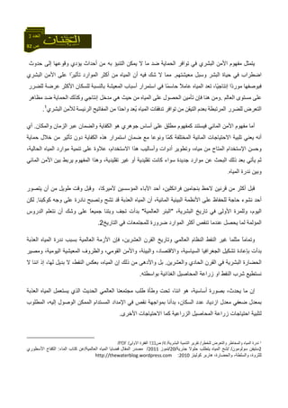82 ‫ص‬
‫اﻟﻌﺪد‬3
‫ﻳﺘﻤﺜﻞ‬‫ﻣﻔﻬﻮم‬‫اﻷﻣﻦ‬‫اﻟﺒﺸﺮي‬‫ﻓﻲ‬‫اﻟﺤﻤﺎﻳﺔ‬ ‫ﺗﻮاﻓﺮ‬‫ﺿﺪ‬‫ﻣﺎ‬‫ﻻ‬‫ﻳﻤﻜﻦ‬‫اﻟﺘﻨﺒﺆ‬‫ﻣﻦ‬ ‫ﺑﻪ‬‫أﺣﺪاث‬‫ﻳﺆدي‬‫وﻗﻮﻋﻬﺎ‬‫ﺣﺪوث‬ ‫إﻟﻰ‬
‫اﺿﻄﺮاب‬‫ﻓﻲ‬‫ﺣﻴﺎة‬‫اﻟﺒﺸﺮ‬‫وﺳﺒﻞ‬‫ﻣﻌﻴﺸﺘﻬﻢ‬.‫ﻣﻤﺎ‬‫ﻻ‬‫ﺷﻚ‬‫ﻓﻴﻪ‬‫أن‬‫اﻟﻤﻴﺎﻩ‬‫ﻣﻦ‬‫أآﺜﺮ‬‫اﻟﻤﻮارد‬‫ﻋﻠﻰ‬ ‫ًا‬‫ﺮ‬‫ﺗﺄﺛﻴ‬‫اﻷﻣﻦ‬‫اﻟﺒﺸﺮي‬
‫ﻓﺒﻮﺻﻔﻬﺎ‬‫ًا‬‫د‬‫ﻣﻮر‬،‫ًﺎ‬‫ﻴ‬‫إﻧﺘﺎﺟ‬‫ﺗﻌﺪ‬‫اﻟﻤﻴﺎﻩ‬ً‫ﻼ‬‫ﻋﺎﻣ‬‫ﻓﻲ‬ ‫ًﺎ‬‫ﻤ‬‫ﺣﺎﺳ‬‫اﺳﺘﻤﺮار‬‫أﺳﺒﺎب‬‫ﺑﺎﻟﻨﺴﺒﺔ‬ ‫اﻟﻤﻌﻴﺸﺔ‬‫ﻟ‬‫ﻠﺴﻜﺎن‬‫اﻷآﺜﺮ‬‫ﻋﺮﺿﺔ‬‫ﻟﻠﻀﺮر‬
‫ﻋﻠﻰ‬‫ﻣﺴﺘﻮى‬‫اﻟﻌﺎﻟﻢ‬.‫وﻣﻦ‬‫هﻨﺎ‬‫ﻓﺈن‬‫ﺗﺄﻣﻴﻦ‬‫اﻟﺤﺼﻮل‬‫ﻋﻠﻰ‬‫اﻟﻤﻴﺎﻩ‬‫ﻣﻦ‬‫ﺣﻴﺚ‬‫هﻲ‬‫إﻧﺘﺎﺟﻲ‬ ‫ﻣﺪﺧﻞ‬‫وآﺬﻟﻚ‬‫اﻟﺤﻤﺎﻳﺔ‬‫ﺿﺪ‬‫ﻣﻈﺎهﺮ‬
‫اﻟﺘﻌﺮض‬‫اﻟﻤﺮﺗﺒﻄﺔ‬ ‫ﻟﻠﻀﺮر‬‫ﺑﻌﺪم‬‫اﻟﺘﻴﻘﻦ‬‫ﻣﻦ‬‫ﺗﻮاﻓﺮ‬‫ﺗﺪﻓﻘﺎت‬‫ُﻌﺪ‬‫ﻳ‬ ‫اﻟﻤﻴﺎﻩ‬‫ًا‬‫ﺪ‬‫واﺣ‬‫ﻣﻦ‬‫اﻟﻤﻔﺎﺗﻴﺢ‬‫اﻟﺮﺋﻴﺴ‬‫ﺔ‬‫ﻟﻸﻣﻦ‬‫اﻟﺒﺸﺮي‬1
.
‫ﻓﻴﺴﺘﻨﺪ‬ ‫اﻟﻤﺎﺋﻲ‬ ‫اﻷﻣﻦ‬ ‫ﻣﻔﻬﻮم‬ ‫أﻣﺎ‬‫ﻋﺒﺮ‬ ‫واﻟﻀﻤﺎن‬ ‫اﻟﻜﻔﺎﻳﺔ‬ ‫هﻮ‬ ‫ﺟﻮهﺮي‬ ‫أﺳﺎس‬ ‫ﻋﻠﻰ‬ ‫ﻣﻄﻠﻖ‬ ‫آﻤﻔﻬﻮم‬‫واﻟﻤﻜﺎن‬ ‫اﻟﺰﻣﺎن‬.‫أي‬
ّ‫ﻤ‬‫آ‬ ‫اﻟﻤﺨﺘﻠﻔﺔ‬ ‫اﻟﻤﺎﺋﻴﺔ‬ ‫اﻻﺣﺘﻴﺎﺟﺎت‬ ‫ﺗﻠﺒﻴﺔ‬ ‫ﻳﻌﻨﻲ‬ ‫أﻧﻪ‬‫ﺿﻤﺎن‬ ‫ﻣﻊ‬ ‫وﻧﻮﻋﺎ‬ ‫ﺎ‬‫ﺣﻤﺎﻳﺔ‬ ‫ﺧﻼل‬ ‫ﻣﻦ‬ ‫ﺗﺄﺛﻴﺮ‬ ‫دون‬ ‫اﻟﻜﻔﺎﻳﺔ‬ ‫هﺬﻩ‬ ‫اﺳﺘﻤﺮار‬
‫وﺗﻄﻮﻳﺮ‬ ،‫ﻣﻴﺎﻩ‬ ‫ﻣﻦ‬ ‫اﻟﻤﺘﺎح‬ ‫اﻹﺳﺘﺨﺪام‬ ‫وﺣﺴﻦ‬‫أدوات‬‫ﻋﻠ‬ ‫ﻋﻼوة‬ ،‫اﻻﺳﺘﺨﺪام‬ ‫هﺬا‬ ‫وأﺳﺎﻟﻴﺐ‬‫ﻰ‬‫ﺗﻨﻤ‬،‫اﻟﺤﺎﻟﻴﺔ‬ ‫اﻟﻤﻴﺎﻩ‬ ‫ﻣﻮارد‬ ‫ﻴﺔ‬
‫ﺑﻌﺪ‬ ‫ﻳﺄﺗﻲ‬ ‫ﺛﻢ‬‫ﺑﻴﻦ‬ ‫ﻳﺮﺑﻂ‬ ‫اﻟﻤﻔﻬﻮم‬ ‫وهﺬا‬ ،‫ﺗﻘﻠﻴﺪﻳﺔ‬ ‫ﻏﻴﺮ‬ ‫أو‬ ‫ﺗﻘﻠﻴﺪﻳﺔ‬ ‫آﺎﻧﺖ‬ ‫ﺳﻮاء‬ ‫ﺟﺪﻳﺪة‬ ‫ﻣﻮارد‬ ‫ﻋﻦ‬ ‫اﻟﺒﺤﺚ‬ ‫ذﻟﻚ‬‫اﻟﻤﺎﺋﻲ‬ ‫اﻷﻣﻦ‬
‫اﻟﻤﻴﺎﻩ‬ ‫ﻧﺪرة‬ ‫وﺑﻴﻦ‬.
‫ﻳﺘﺼﻮر‬ ‫أن‬ ‫ﻣﻦ‬ ‫ﻃﻮﻳﻞ‬ ‫وﻗﺖ‬ ‫وﻗﺒﻞ‬ ،‫ﻷﻣﻴﺮآﺎ‬ ‫اﻟﻤﺆﺳﺴﻴﻦ‬ ‫اﻵﺑﺎء‬ ‫أﺣﺪ‬ ،‫ﻓﺮاﻧﻜﻠﻴﻦ‬ ‫ﺑﻨﺠﺎﻣﻴﻦ‬ ‫ﻻﺣﻆ‬ ‫ﻗﺮﻧﻴﻦ‬ ‫ﻣﻦ‬ ‫أآﺜﺮ‬ ‫ﻗﺒﻞ‬
‫ﺣ‬ ‫ﻧﺸﻮء‬ ‫أﺣﺪ‬‫آﻮآﺒﻨﺎ‬ ‫وﺟﻪ‬ ‫ﻋﻠﻰ‬ ‫ﻧﺎدرة‬ ‫وﺗﺼﺒﺢ‬ ‫ﺗﺸﺢ‬ ‫ﻗﺪ‬ ‫اﻟﻌﺬﺑﺔ‬ ‫اﻟﻤﻴﺎﻩ‬ ‫أن‬ ،‫اﻟﻤﺎﺋﻴﺔ‬ ‫اﻟﺒﻴﺌﻴﺔ‬ ‫اﻷﻧﻈﻤﺔ‬ ‫ﻋﻠﻰ‬ ‫ﻟﻠﺤﻔﺎظ‬ ‫ﺎﺟﺔ‬.‫ﻟﻜﻦ‬
،‫اﻟﺒﺸﺮﻳﺔ‬ ‫ﺗﺎرﻳﺦ‬ ‫ﻓﻲ‬ ‫اﻷوﻟﻰ‬ ‫وﻟﻠﻤﺮة‬ ،‫اﻟﻴﻮم‬"‫اﻟﻌﺎﻟﻤﻴﺔ‬ ‫اﻟﺒﺌﺮ‬"‫اﻟﺪر‬ ‫ﻧﺘﻌﻠﻢ‬ ‫أن‬ ‫وﺷﻚ‬ ‫ﻋﻠﻰ‬ ً‫ﺎ‬‫ﺟﻤﻴﻌ‬ ‫وﺑﺘﻨﺎ‬ ‫ﺗﺠﻒ‬ ‫ﺑﺪأت‬‫وس‬
‫ﺗﻨﻘﺺ‬ ‫ﻋﻨﺪﻣﺎ‬ ‫ﻳﺤﺼﻞ‬ ‫ﻟﻤﺎ‬ ‫اﻟﻤﺆﻟﻤﺔ‬‫أ‬‫ﻓ‬ ‫ﻟﻠﻤﺠﺘﻤﻌﺎت‬ ‫ﺿﺮورة‬ ‫اﻟﻤﻮارد‬ ‫آﺜﺮ‬‫اﻟﺘﺎرﻳﺦ‬ ‫ﻲ‬2.
‫اﻟﻌﺬﺑﺔ‬ ‫اﻟﻤﻴﺎﻩ‬ ‫ﻧﺪرة‬ ‫ﺑﺴﺒﺐ‬ ‫اﻟﻌﺎﻟﻤﻴﺔ‬ ‫اﻷزﻣﺔ‬ ‫ﻓﺈن‬ ،‫اﻟﻌﺸﺮﻳﻦ‬ ‫اﻟﻘﺮن‬ ‫وﺗﺎرﻳﺦ‬ ‫اﻟﻌﺎﻟﻤﻲ‬ ‫اﻟﻨﻈﺎم‬ ‫اﻟﻨﻔﻂ‬ ‫ﻏﻴﺮ‬ ‫ﻣﺜﻠﻤﺎ‬ ً‫ﺎ‬‫وﺗﻤﺎﻣ‬
‫وﻣﺼﻴﺮ‬ ،‫اﻟﻴﻮﻣﻴﺔ‬ ‫اﻟﻤﻌﻴﺸﻴﺔ‬ ‫واﻟﻈﺮوف‬ ،‫اﻟﻘﻮﻣﻲ‬ ‫واﻷﻣﻦ‬ ،‫واﻟﺒﻴﺌﺔ‬ ،‫واﻻﻗﺘﺼﺎد‬ ،‫اﻟﺴﻴﺎﺳﻴﺔ‬ ‫اﻟﺠﻐﺮاﻓﻴﺎ‬ ‫ﺗﺸﻜﻴﻞ‬ ‫ﺑﺈﻋﺎدة‬ ‫ﺑﺪأت‬
‫اﻟﺤﺎ‬ ‫اﻟﻘﺮن‬ ‫ﻓﻲ‬ ‫اﻟﺒﺸﺮﻳﺔ‬ ‫اﻟﺤﻀﺎرة‬‫وا‬ ‫دي‬‫ﻟﻌﺸﺮﻳﻦ‬.‫ذﻟﻚ‬ ‫ﻣﻦ‬ ‫واﻷدهﻰ‬ ‫ﺑﻞ‬‫إ‬‫ﻻ‬ ‫اﻧﻨﺎ‬ ‫إذ‬ ،‫ﻟﻬﺎ‬ ‫ﺑﺪﻳﻞ‬ ‫ﻻ‬ ،‫اﻟﻨﻔﻂ‬ ‫ﺑﻌﻜﺲ‬ ،‫اﻟﻤﻴﺎﻩ‬ ‫ن‬
‫ﺑﻮاﺳﻄﺘﻪ‬ ‫اﻟﻐﺬاﺋﻴﺔ‬ ‫اﻟﻤﺤﺎﺻﻴﻞ‬ ‫زراﻋﺔ‬ ‫او‬ ‫اﻟﻨﻔﻂ‬ ‫ﺷﺮب‬ ‫ﻧﺴﺘﻄﻴﻊ‬.
‫و‬ ‫ﺗﺤﺖ‬ ،‫اﻧﻨﺎ‬ ‫هﻮ‬ ،‫أﺳﺎﺳﻴﺔ‬ ‫ﺑﺼﻮرة‬ ،‫ﻳﺤﺪث‬ ‫ﻣﺎ‬ ‫إن‬‫اﻟﺤﺪﻳﺚ‬ ‫اﻟﻌﺎﻟﻤﻲ‬ ‫ﻣﺠﺘﻤﻌﻨﺎ‬ ‫ﻃﻠﺐ‬ ‫ﻃﺄة‬‫ا‬‫اﻟﻌﺬﺑﺔ‬ ‫اﻟﻤﻴﺎﻩ‬ ‫ﻳﺴﺘﻌﻤﻞ‬ ‫ﻟﺬي‬
‫اﻟﺴﻜﺎن‬ ‫ﻋﺪد‬ ‫ازدﻳﺎد‬ ‫ﻣﻌﺪل‬ ‫ﺿﻌﻔﻲ‬ ‫ﺑﻤﻌﺪل‬‫اﻟﻤﻤ‬ ‫اﻟﻤﺴﺘﺪام‬ ‫اﻹﻣﺪاد‬ ‫ﻓﻲ‬ ‫ﻧﻘﺺ‬ ‫ﺑﻤﻮاﺟﻬﺔ‬ ‫ﺑﺪأﻧﺎ‬ ،‫اﻟﻤﻄﻠﻮب‬ ،‫إﻟﻴﻪ‬ ‫اﻟﻮﺻﻮل‬ ‫ﻜﻦ‬
‫ﻟﺘﻠﺒﻴﺔ‬‫ا‬‫ﺣﺘﻴﺎﺟﺎت‬‫اﻻ‬ ‫آﻤﺎ‬ ‫اﻟﺰراﻋﻴﺔ‬ ‫اﻟﻤﺤﺎﺻﻴﻞ‬ ‫زراﻋﺔ‬‫اﻷ‬ ‫ﺣﺘﻴﺎﺟﺎت‬‫ﺧﺮى‬.
1‫ﻟﻠﺨﻄﺮ‬ ‫واﻟﺘﻌﺮض‬ ‫واﻟﻤﺨﺎﻃﺮ‬ ‫اﻟﻤﻴﺎﻩ‬ ‫ﻧﺪرة‬/‫اﻟﺒﺸﺮﻳﺔ‬ ‫اﻟﺘﻨﻤﻴﺔ‬ ‫ﺗﻘﺮﻳﺮ‬/4/‫ص‬133‫اﻻوﻟﻰ‬ ‫اﻟﻔﻘﺮة‬/PDF/
2‫ﺳﻮﻟﻮﻣﻮن‬ ‫ﺳﺘﻴﻔﻦ‬/ /‫ﺟﺬرﻳﺔ‬ ‫ﺣﻠﻮﻻ‬ ‫ﻳﺘﻄﻠﺐ‬ ‫اﻟﻤﻴﺎﻩ‬ ‫ﺷﺢ‬/20/‫ﺗﻤﻮز‬2011/‫اﻟﻌﺎﻟﻤﻴﺔ‬ ‫اﻟﻤﻴﺎﻩ‬ ‫ﻗﻀﺎﻳﺎ‬ ‫اﻟﻤﻘﺎل‬ ‫ﻣﺼﺪر‬/‫اﻟﻤﺎء‬ ‫آﺘﺎب‬ ‫ﻋﻦ‬:‫اﻷﺳﻄﻮري‬ ‫اﻟﻜﻔﺎح‬
‫واﻟﺤﻀﺎرة‬ ،‫واﻟﺴﻠﻄﺔ‬ ،‫ﻟﻠﺜﺮوة‬‫آﻮﻟﻴﻨﺰ‬ ‫هﺎرﺑﺮ‬ ،2010:http://thewaterblog.wordpress.com
 