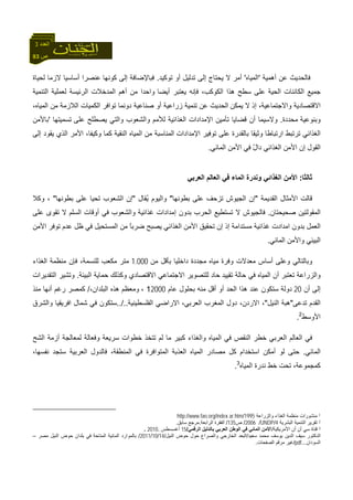 83 ‫ص‬
‫اﻟﻌﺪد‬3
‫أهﻤﻴﺔ‬ ‫ﻋﻦ‬ ‫ﻓﺎﻟﺤﺪﻳﺚ‬'‫اﻟﻤﻴﺎﻩ‬'‫ﺗﻮآﻴﺪ‬ ‫أو‬ ‫ﺗﺪﻟﻴﻞ‬ ‫إﻟﻰ‬ ‫ﻳﺤﺘﺎج‬ ‫ﻻ‬ ‫أﻣﺮ‬.‫آﻮﻧﻬﺎ‬ ‫إﻟﻰ‬ ‫ﻓﺒﺎﻹﺿﺎﻓﺔ‬‫ﻻزﻣﺎ‬ ‫أﺳﺎﺳﻴﺎ‬ ‫ﻋﻨﺼﺮا‬‫ﻟﺤﻴﺎة‬
‫اﻟﺤﻴﺔ‬ ‫اﻟﻜﺎﺋﻨﺎت‬ ‫ﺟﻤﻴﻊ‬‫أﻳﻀﺎ‬ ‫ﻳﻌﺘﺒﺮ‬ ‫ﻓﺈﻧﻪ‬ ،‫اﻟﻜﻮآﺐ‬ ‫هﺬا‬ ‫ﺳﻄﺢ‬ ‫ﻋﻠﻰ‬‫اﻟﺘﻨﻤﻴﺔ‬ ‫ﻟﻌﻤﻠﻴﺔ‬ ‫اﻟﺮﺋﻴﺴﺔ‬ ‫اﻟﻤﺪﺧﻼت‬ ‫أهﻢ‬ ‫ﻣﻦ‬ ‫واﺣﺪا‬
‫ﻳﻤﻜﻦ‬ ‫ﻻ‬ ‫إذ‬ ،‫واﻻﺟﺘﻤﺎﻋﻴﺔ‬ ‫اﻻﻗﺘﺼﺎدﻳﺔ‬،‫اﻟﻤﻴﺎﻩ‬ ‫ﻣﻦ‬ ‫اﻟﻼزﻣﺔ‬ ‫اﻟﻜﻤﻴﺎت‬ ‫ﺗﻮاﻓﺮ‬ ‫دوﻧﻤﺎ‬ ‫ﺻﻨﺎﻋﻴﺔ‬ ‫أو‬ ‫زراﻋﻴﺔ‬ ‫ﺗﻨﻤﻴﺔ‬ ‫ﻋﻦ‬ ‫اﻟﺤﺪﻳﺚ‬
‫وﺑﻨﻮﻋﻴﺔ‬‫ﻣﺤﺪدة‬.‫واﻟﺸﻌ‬ ‫ﻟﻸﻣﻢ‬ ‫اﻟﻐﺬاﺋﻴﺔ‬ ‫اﻹﻣﺪادات‬ ‫ﺗﺄﻣﻴﻦ‬ ‫ﻗﻀﺎﻳﺎ‬ ‫أن‬ ‫وﻻﺳﻴﻤﺎ‬‫ﻋﻠﻰ‬ ‫ﻳﺼﻄﻠﺢ‬ ‫واﻟﺘﻲ‬ ‫ﻮب‬‫ﺗﺴﻤﻴﺘﻬﺎ‬'‫ﺑﺎﻷﻣﻦ‬
‫اﻹﻣﺪادات‬ ‫ﺗﻮﻓﻴﺮ‬ ‫ﻋﻠﻰ‬ ‫ﺑﺎﻟﻘﺪرة‬ ‫وﺛﻴﻘﺎ‬ ‫ارﺗﺒﺎﻃﺎ‬ ‫ﺗﺮﺗﺒﻂ‬ ‫اﻟﻐﺬاﺋﻲ‬‫اﻟﻨﻘﻴﺔ‬ ‫اﻟﻤﻴﺎﻩ‬ ‫ﻣﻦ‬ ‫اﻟﻤﻨﺎﺳﺒﺔ‬‫إﻟﻰ‬ ‫ﻳﻘﻮد‬ ‫اﻟﺬي‬ ‫اﻷﻣﺮ‬ ،‫وآﻴﻔﺎ‬ ‫آﻤﺎ‬
‫ا‬‫ﻟﻘﻮل‬‫إ‬ّ‫ل‬‫دا‬ ‫اﻟﻐﺬاﺋﻲ‬ ‫اﻷﻣﻦ‬ ‫ن‬‫اﻟﻤﺎﺋﻲ‬ ‫اﻷﻣﻦ‬ ‫ﻓﻲ‬.
‫ﺛﺎﻟﺜﺎ‬:‫اﻟﻌﺮﺑﻲ‬ ‫اﻟﻌﺎﻟﻢ‬ ‫ﻓﻲ‬ ‫اﻟﻤﺎء‬ ‫وﻧﺪرة‬ ‫اﻟﻐﺬاﺋﻲ‬ ‫اﻷﻣﻦ‬
‫اﻷﻣﺜﺎل‬ ‫ﻗﺎﻟﺖ‬‫اﻟﻘﺪﻳﻤﺔ‬"‫ﺑﻄﻮﻧﻬﺎ‬ ‫ﻋﻠﻰ‬ ‫ﺗﺰﺣﻒ‬ ‫اﻟﺠﻴﻮش‬ ‫إن‬"‫ُﻘﺎل‬‫ﻳ‬ ‫واﻟﻴﻮم‬"‫ﺑﻄﻮﻧﻬﺎ‬ ‫ﻋﻠﻰ‬ ‫ﺗﺤﻴﺎ‬ ‫اﻟﺸﻌﻮب‬ ‫إن‬"،‫وآﻼ‬
‫ﺻﺤﻴﺤﺘ‬ ‫اﻟﻤﻘﻮﻟﺘﻴﻦ‬‫ﺎ‬‫ن‬.‫ﻋﻠﻰ‬ ‫ﺗﻘﻮى‬ ‫ﻻ‬ ‫اﻟﺴﻠﻢ‬ ‫أوﻗﺎت‬ ‫ﻓﻲ‬ ‫واﻟﺸﻌﻮب‬ ‫ﻏﺬاﺋﻴﺔ‬ ‫إﻣﺪادات‬ ‫ﺑﺪون‬ ‫اﻟﺤﺮب‬ ‫ﺗﺴﺘﻄﻴﻊ‬ ‫ﻻ‬ ‫ﻓﺎﻟﺠﻴﻮش‬
‫إذ‬ ‫ﻣﺴﺘﺪاﻣﺔ‬ ‫ﻏﺬاﺋﻴﺔ‬ ‫اﻣﺪادت‬ ‫ﺑﺪون‬ ‫اﻟﻌﻤﻞ‬‫إ‬‫ﻣﻦ‬ ً‫ﺎ‬‫ﺿﺮﺑ‬ ‫ﻳﺼﺒﺢ‬ ‫اﻟﻐﺬاﺋﻲ‬ ‫اﻷﻣﻦ‬ ‫ﺗﺤﻘﻴﻖ‬ ‫ن‬‫اﻷﻣﻦ‬ ‫ﺗﻮﻓﺮ‬ ‫ﻋﺪم‬ ‫ﻇﻞ‬ ‫ﻓﻲ‬ ‫اﻟﻤﺴﺘﺤﻴﻞ‬
‫اﻟﻤﺎﺋﻲ‬ ‫واﻷﻣﻦ‬ ‫اﻟﺒﻴﺌﻲ‬.
‫ﻣﻦ‬ ‫ﺑﺄﻗﻞ‬ ‫داﺧﻠﻴﺎ‬ ‫ﻣﺠﺪدة‬ ‫ﻣﻴﺎﻩ‬ ‫وﻓﺮة‬ ‫ﻣﻌﺪﻻت‬ ‫أﺳﺎس‬ ‫وﻋﻠﻰ‬ ‫وﺑﺎﻟﺘﺎﻟﻲ‬1.000‫اﻟﻐﺬاء‬ ‫ﻣﻨﻈﻤﺔ‬ ‫ﻓﺈن‬ ،‫ﻟﻠﻨﺴﻤﺔ‬ ‫ﻣﻜﻌﺐ‬ ‫ﻣﺘﺮ‬
‫ﺗﻘﻴﻴﺪ‬ ‫ﺣﺎﻟﺔ‬ ‫ﻓﻲ‬ ‫اﻟﻤﻴﺎﻩ‬ ‫أن‬ ‫ﺗﻌﺘﺒﺮ‬ ‫واﻟﺰراﻋﺔ‬‫اﻻ‬ ‫ﻟﻠﺘﺼﻮﻳﺮ‬ ‫ﺣﺎد‬‫اﻻ‬ ‫ﺟﺘﻤﺎﻋﻲ‬‫اﻟﺒﻴﺌﺔ‬ ‫ﺣﻤﺎﻳﺔ‬ ‫وآﺬﻟﻚ‬ ‫ﻗﺘﺼﺎدي‬.‫ا‬ ‫وﺗﺸﻴﺮ‬‫ﻟﺘﻘﺪﻳﺮات‬
‫أن‬ ‫إﻟﻰ‬20‫ﻋﺎم‬ ‫ﺑﺤﻠﻮل‬ ‫ﻣﻨﻪ‬ ‫أﻗﻞ‬ ‫أو‬ ‫اﻟﺤﺪ‬ ‫هﺬا‬ ‫ﻋﻨﺪ‬ ‫ﺳﺘﻜﻮن‬ ‫دوﻟﺔ‬20001،،‫اﻟﺒﻠﺪان‬ ‫هﺬﻩ‬ ‫وﻣﻌﻈﻢ‬/‫ﻣﻨﺬ‬ ‫أﻧﻬﺎ‬ ‫رﻏﻢ‬ ‫آﻤﺼﺮ‬
‫ﺗﺪﻋﻰ‬ ‫اﻟﻘﺪم‬"‫اﻟﻨﻴﻞ‬ ‫هﺒﺔ‬"‫اﻟﻔﻠﺴﻄﻴﻨﻴﺔ‬ ‫اﻻراﺿﻲ‬ ،‫اﻟﻌﺮﺑﻲ‬ ‫اﻟﻤﻐﺮب‬ ‫دول‬ ،‫اﻻردن‬ ،./...‫واﻟﺸﺮق‬ ‫اﻓﺮﻳﻘﻴﺎ‬ ‫ﺷﻤﺎل‬ ‫ﻓﻲ‬ ‫ﺳﺘﻜﻮن‬
‫اﻷوﺳﻂ‬2
.
‫اﻟﻤﻴ‬ ‫ﻓﻲ‬ ‫اﻟﻨﻘﺺ‬ ‫ﺧﻄﺮ‬ ‫اﻟﻌﺮﺑﻲ‬ ‫اﻟﻌﺎﻟﻢ‬ ‫ﻓﻲ‬‫اﻟﺸﺢ‬ ‫أزﻣﺔ‬ ‫ﻟﻤﻌﺎﻟﺠﺔ‬ ‫وﻓﻌﺎﻟﺔ‬ ‫ﺳﺮﻳﻌﺔ‬ ‫ﺧﻄﻮات‬ ‫ﺗﺘﺨﺬ‬ ‫ﻟﻢ‬ ‫ﻣﺎ‬ ‫آﺒﻴﺮ‬ ‫واﻟﻐﺬاء‬ ‫ﺎﻩ‬
‫اﻟﻤﺎﺋﻲ‬.،‫ﻧﻔﺴﻬﺎ‬ ‫ﺳﺘﺠﺪ‬ ‫اﻟﻌﺮﺑﻴﺔ‬ ‫ﻓﺎﻟﺪول‬ ،‫اﻟﻤﻨﻄﻘﺔ‬ ‫ﻓﻲ‬ ‫اﻟﻤﺘﻮاﻓﺮة‬ ‫اﻟﻌﺬﺑﺔ‬ ‫اﻟﻤﻴﺎﻩ‬ ‫ﻣﺼﺎدر‬ ‫آﻞ‬ ‫اﺳﺘﺨﺪام‬ ‫أﻣﻜﻦ‬ ‫ﻟﻮ‬ ‫ﺣﺘﻰ‬
‫اﻟﻤﻴﺎﻩ‬ ‫ﻧﺪرة‬ ‫ﺧﻂ‬ ‫ﺗﺤﺖ‬ ،‫آﻤﺠﻤﻮﻋﺔ‬3
.
1‫واﻟﺰراﻋﺔ‬ ‫اﻟﻐﺬاء‬ ‫ﻣﻨﻈﻤﺔ‬ ‫ﻣﻨﺸﻮرات‬1995/http://www.fao.org/index ar.htm
2‫اﻟﺒﺸﺮﻳﺔ‬ ‫اﻟﺘﻨﻤﻴﺔ‬ ‫ﺗﻘﺮﻳﺮ‬4/UNDP/2006/‫ص‬135/‫اﻟﺮاﺑﻌﺔ‬ ‫اﻟﻔﻘﺮة‬.‫ﺳﺎﺑﻖ‬ ‫ﻣﺮﺟﻊ‬.
3‫اﻷﻣﺮﻳﻜﻴﺔ‬ ‫أن‬ ‫أن‬ ‫ﺳﻲ‬ ‫ﻗﻨﺎة‬/‫اﻟﺮﻗﻤﻲ‬ ‫ﺑﺎﻟﺪﻟﻴﻞ‬ ‫اﻟﻌﺮﺑﻲ‬ ‫اﻟﻮﻃﻦ‬ ‫ﻓﻲ‬ ‫اﻟﻤﺎﺋﻲ‬ ‫أﻷﻣﻦ‬/15‫أﻏﺴﺴﻄﺲ‬.2010.
‫ﺳﻌﻴﺪ‬ ‫ﻣﺤﻤﺪ‬ ‫ﻳﻮﺳﻒ‬ ‫اﻟﺪﻳﻦ‬ ‫ﺳﻴﻒ‬ ‫اﻟﺪآﺘﻮر‬/‫اﻟﻨﻴﻞ‬ ‫ﺣﻮض‬ ‫ﺣﻮل‬ ‫واﻟﺼﺮاع‬ ‫اﻟﺨﺎرﺟﻲ‬ ‫اﻟﺒﻌﺪ‬/14/10/2011/‫ﻣﺼﺮ‬ ‫اﻟﻨﻴﻞ‬ ‫ﺣﻮض‬ ‫ﺑﻠﺪان‬ ‫ﻓﻲ‬ ‫اﻟﻤﺘﺎﺣﺔ‬ ‫اﻟﻤﺎﺋﻴﺔ‬ ‫ﺑﺎﻟﻤﻮارد‬–
‫اﻟﺴﻮدان‬...pdf/‫اﻟﺼﻔﺤﺎت‬ ‫ﻣﺮﻗﻢ‬ ‫ﻏﻴﺮ‬.
 