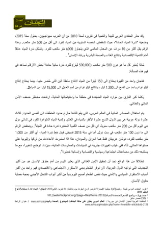 84 ‫ص‬
‫اﻟﻌﺪد‬3
‫ﻟﺴﻨﺔ‬ ‫ﺗﻘﺮﻳﺮﻩ‬ ‫ﻓﻲ‬ ‫واﻟﺘﻨﻤﻴﺔ‬ ‫ﻟﻠﺒﻴﺌﺔ‬ ‫اﻟﻌﺮﺑﻲ‬ ‫اﻟﻤﻨﺘﺪى‬ ‫ﺣﺬر‬ ‫وﻗﺪ‬2010‫ﻣﻦ‬‫ﺳﻨﺔ‬ ‫ﺑﺤﻠﻮل‬ ،‫ﺳﻴﻮاﺟﻬﻮن‬ ‫اﻟﻌﺮب‬ ‫أن‬2015،
‫وﺿﻌﻴﺔ‬"‫اﻟﺤﺎدة‬ ‫اﻟﻤﻴﺎﻩ‬ ‫ﻧﺪرة‬"‫ﻣﻦ‬ ‫أﻗﻞ‬ ‫اﻟﻰ‬ ‫ﻟﻠﻔﺮد‬ ‫اﻟﻤﻴﺎﻩ‬ ‫ﻣﻦ‬ ‫اﻟﺴﻨﻮﻳﺔ‬ ‫اﻟﺤﺼﺔ‬ ‫ﺗﻨﺨﻔﺾ‬ ‫ﺣﻴﺚ‬ ،500‫ﻣﻜﻌﺐ‬ ‫ﻣﺘﺮ‬.‫وهﺬا‬
‫ﻣﻦ‬ ‫أآﺜﺮ‬ ‫ﻳﻘﻞ‬ ‫اﻟﺮﻗﻢ‬10‫ﻳﺘﺠﺎوز‬ ‫اﻟﺬي‬ ‫اﻟﻌﺎﻟﻤﻲ‬ ‫اﻟﻤﻌﺪل‬ ‫ﻋﻦ‬ ‫ﻣﺮات‬6000‫ﻟﻠﻔﺮد‬ ‫ﻣﻜﻌﺐ‬ ‫ﻣﺘﺮ‬.ً‫ﺎ‬‫ﻋﺎﺋﻘ‬ ‫اﻟﻤﻴﺎﻩ‬ ‫ﻧﺪرة‬ ‫وﺗﺸﻜﻞ‬
‫اﻻﻗﺘﺼﺎ‬ ‫اﻟﺘﻨﻤﻴﺔ‬ ‫أﻣﺎم‬‫اﻹﻧﺴﺎن‬ ‫ورﻓﺎﻩ‬ ‫اﻟﺒﺸﺮﻳﺔ‬ ‫واﻟﺼﺤﺔ‬ ‫اﻟﻐﺬاء‬ ‫وإﻧﺘﺎج‬ ‫دﻳﺔ‬1
.
‫دون‬ ‫هﻮ‬ ‫ﻣﺎ‬ ‫آﻞ‬ ‫ُﻌﺘﺒﺮ‬‫ﻳ‬ ‫ﻟﻤﺎذا‬500‫ﻣﻜﻌﺐ‬ ‫ﻣﺘﺮ‬)000‚500‫ﻟﻴﺘﺮ‬(‫ﻓﻲ‬ ‫ﺗﺴﺎﻋﺪ‬ ‫اﻷرﻗﺎم‬ ‫ﺑﻌﺾ‬ ‫ﺣﺎدة؟‬ ‫ﻣﺎﺋﻴﺔ‬ ‫ﻧﺪرة‬ ‫ﻟﻠﻔﺮد‬
‫اﻟﻤﺴﺄﻟﺔ‬ ‫هﺬﻩ‬ ‫ﻓﻬﻢ‬:
‫اﻟﻰ‬ ‫ﻳﺤﺘﺎج‬ ‫اﻟﻘﻬﻮة‬ ‫ﻣﻦ‬ ‫واﺣﺪ‬ ‫ﻓﻔﻨﺠﺎن‬150‫ﺑﻴﻨ‬ ،‫ﻣﻨﻬﺎ‬ ‫ُﻀﺮ‬‫ﺣ‬ ‫اﻟﺘﻲ‬ ‫اﻟﺒﻦ‬ ‫ﻣﻠﻌﻘﺔ‬ ‫ﻻﻧﺘﺎج‬ ‫اﻟﻤﻴﺎﻩ‬ ‫ﻣﻦ‬ ً‫ا‬‫ﻟﻴﺘﺮ‬‫إﻧﺘﺎج‬ ‫ﻳﺤﺘﺎج‬ ‫ﻤﺎ‬
‫اﻟﻰ‬ ‫اﻟﻘﻤﺢ‬ ‫ﻣﻦ‬ ‫واﺣﺪ‬ ‫آﻴﻠﻮﻏﺮام‬1.300‫اﻟﻰ‬ ‫اﻟﻌﺠﻞ‬ ‫ﻟﺤﻢ‬ ‫ﻣﻦ‬ ‫آﻴﻠﻮﻏﺮام‬ ‫وإﻧﺘﺎج‬ ،‫ﻟﻴﺘﺮ‬000‚15‫اﻟﻤﻴﺎﻩ‬ ‫ﻣﻦ‬ ‫ﻟﻴﺘﺮ‬2.
‫اﻷﻣﻦ‬ ‫ﺿﻌﻒ‬ ‫ﻣﺨﺎﻃﺮ‬ ‫ارﺗﻔﻌﺖ‬ ،‫اﻟﻤﺎﺋﻴﺔ‬ ‫واﺣﺘﻴﺎﺟﺎﺗﻬﺎ‬ ‫ﻣﺎ‬ ‫ﻣﻨﻄﻘﺔ‬ ‫ﻓﻲ‬ ‫اﻟﻤﺘﺠﺪدة‬ ‫اﻟﻤﻴﺎﻩ‬ ‫ﻣﻮارد‬ ‫ﺑﻴﻦ‬ ‫اﻟﻔﺎرق‬ ‫آﺒﺮ‬ ‫وآﻠﻤﺎ‬
‫واﻟﻐﺬاﺋﻲ‬ ‫اﻟﻤﺎﺋﻲ‬.
‫اﻟﻤﺎﺋﻴﺔ‬ ‫اﻟﻤﺼﺎدر‬ ‫اﺳﺘﻐﻼل‬ ‫ﻳﺘﻢ‬‫اﻟﺤﺪود‬ ‫أﻗﺼﻰ‬ ‫اﻟﻰ‬ ،‫اﻟﻤﻨﻄﻘﺔ‬ ‫ﺣﺪود‬ ‫ﺧﺎرج‬ ‫ﺛﻠﺜﺎهﺎ‬ ‫ﻳﻘﻊ‬ ‫اﻟﺘﻲ‬ ،‫اﻟﻌﺮﺑﻲ‬ ‫اﻟﻌﺎﻟﻢ‬ ‫ﻓﻲ‬.‫ﺛﻼث‬
‫اﻟﻌﺎﻟﻢ‬ ‫ﻓﻲ‬ ‫ﺑﺎﻟﻤﻴﺎﻩ‬ ‫اﻷﻓﻘﺮ‬ ‫ﻋﺸﺮة‬ ‫اﻟﺘﺴﻊ‬ ‫اﻟﺪول‬ ‫ﺑﻴﻦ‬ ‫هﻲ‬ ‫ﻋﺮﺑﻴﺔ‬ ‫دوﻟﺔ‬ ‫ﻋﺸﺮة‬.‫دول‬ ‫ﺛﻤﺎﻧﻲ‬ ‫ﻓﻲ‬ ‫ﻟﻠﻔﺮد‬ ‫اﻟﻤﺘﻮاﻓﺮة‬ ‫اﻟﻤﻴﺎﻩ‬ ‫وآﻤﻴﺔ‬
‫ﻣﻦ‬ ‫أﻗﻞ‬ ‫اﻟﻴﻮم‬ ‫هﻲ‬200‫ﺣ‬ ‫ﻧﺪرة‬ ‫اﻟﻤﻌﺘﺒﺮة‬ ‫اﻟﻜﻤﻴﺔ‬ ‫ﻧﺼﻒ‬ ‫ﻣﻦ‬ ‫أﻗﻞ‬ ‫أي‬ ،ً‫ﺎ‬‫ﺳﻨﻮﻳ‬ ‫ﻣﻜﻌﺐ‬ ‫ﻣﺘﺮ‬‫اﻟﻤﻴﺎﻩ‬ ‫ﻓﻲ‬ ‫ﺎدة‬3
.‫اﻟﺮﻗﻢ‬ ‫وﻳﻨﺨﻔﺾ‬
‫دون‬ ‫ﻣﺎ‬ ‫اﻟﻰ‬100‫دول‬ ‫ﺳﺖ‬ ‫ﻓﻲ‬ ‫ﻣﻜﻌﺐ‬ ‫ﻣﺘﺮ‬.‫ﺳﻨﺔ‬ ‫ﻓﻲ‬ ‫أﻣﺎ‬2015‫ﻣﻦ‬ ‫أآﺜﺮ‬ ‫أي‬ ،‫اﻟﻤﻴﺎﻩ‬ ‫ﻧﺪرة‬ ‫ﺧﻂ‬ ‫ﻓﻮق‬ ‫ﻓﺴﻴﺒﻘﻰ‬000‚1
‫ﻋﻠﻰ‬ ‫وإﺛﻴﻮﺑﻴﺎ‬ ‫ﺗﺮآﻴﺎ‬ ‫ﻣﻦ‬ ‫اﻻﻣﺪادات‬ ‫اﺳﺘﻤﺮت‬ ‫اذا‬ ‫هﺬا‬ ،‫واﻟﺴﻮدان‬ ‫اﻟﻌﺮاق‬ ‫هﻤﺎ‬ ‫ﻓﻘﻂ‬ ‫ﻋﺮﺑﻴﺘﺎن‬ ‫دوﻟﺘﺎن‬ ،‫ﻟﻠﻔﺮد‬ ‫ﻣﻜﻌﺐ‬ ‫ﻣﺘﺮ‬
‫اﻟﺤﺎﻟﻲ‬ ‫ﻣﺴﺘﻮاهﺎ‬.‫ﻏﻴﺎب‬ ‫ﻓﻔﻲ‬ ،‫ﻟﺬا‬‫ﻣﺎ‬ ‫ﻣﻊ‬ ،ً‫ا‬‫ﺗﺪهﻮر‬ ‫اﻟﻮﺿﻊ‬ ‫ﺳﻴﺰداد‬ ،‫اﻟﻤﺎﺋﻴﺔ‬ ‫واﻟﻤﻤﺎرﺳﺎت‬ ‫اﻟﺴﻴﺎﺳﺎت‬ ‫ﻓﻲ‬ ‫ﺟﺬرﻳﺔ‬ ‫ﺗﻐﻴﻴﺮات‬
‫ﺧﻄﻴﺮة‬ ‫وإﻧﺴﺎﻧﻴﺔ‬ ‫واﻗﺘﺼﺎدﻳﺔ‬ ‫وﺳﻴﺎﺳﻴﺔ‬ ‫اﺟﺘﻤﺎﻋﻴﺔ‬ ‫ﻣﻀﺎﻋﻔﺎت‬ ‫ﻣﻦ‬ ‫ذﻟﻚ‬ ‫ﻳﺴﺘﺘﺒﻌﻪ‬4
.
‫أآﺒﺮ‬ ‫ﻣﻦ‬ ‫هﻮ‬ ‫اﻻﻧﺴﺎن‬ ‫ﺣﻘﻮق‬ ‫أهﻢ‬ ‫ﻣﻦ‬ ‫اﻟﻴﻮم‬ ‫ﻳﻌﺘﺒﺮ‬ ‫اﻟﺬي‬ ‫اﻟﻐﺬاﺋﻲ‬ ‫اﻷﻣﻦ‬ ‫ﺗﺤﻘﻴﻖ‬ ‫أن‬ ‫ﻧﺠﺪ‬ ‫اﻟﻮاﻗﻊ‬ ‫هﺬا‬ ‫ﻣﻦ‬ ً‫ﺎ‬‫إﻧﻄﻼﻗ‬
‫اﻟﺘﻲ‬ ‫اﻟﺘﺤﺪﻳﺎت‬‫أآﺒﺮ‬ ‫ﻣﻦ‬ ‫واﺣﺪ‬ ‫ﻓﻬﻮ‬ ‫واﻻﻗﺘﺼﺎدي‬ ‫اﻻﺟﺘﻤﺎﻋﻲ‬ ‫اﻻﺳﺘﻘﺮار‬ ‫ﻳﻌﻨﻲ‬ ‫اﻟﻄﻌﺎم‬ ‫ﺗﻮﻓﺮ‬ ‫ﻷن‬ ،‫اﻟﻌﺮﺑﻴﺔ‬ ‫اﻟﺪول‬ ‫ﺗﻮاﺟﻪ‬
‫ﺣﻤﺎﻳﺔ‬ ‫ﺑﺤﺠﺔ‬ ‫اﻷﺟﻨﺒﻲ‬ ‫اﻟﺘﺪﺧﻞ‬ ‫أﺑﻮاب‬ ‫أآﺒﺮ‬ ‫ﻣﻦ‬ ً‫ﺎ‬‫ﺑﺎﺑ‬ ‫اﻟﻴﻮم‬ ‫أﺻﺒﺢ‬ ‫اﻟﻄﻌﺎم‬ ‫ﻧﻘﺺ‬ ‫ﺣﻴﺚ‬ ‫واﻷﻣﻨﻲ‬ ‫اﻟﺴﻴﺎﺳﻲ‬ ‫اﻻﺳﺘﻘﺮار‬ ‫أﺳﺒﺎب‬
‫اﻹﻧﺴﺎن‬ ‫ﺣﻘﻮق‬.
1‫وﻟﺘﻨﻤﻴﺔ‬ ‫ﻟﻠﺒﻴﺌﺔ‬ ‫اﻟﻌﺮﺑﻲ‬ ‫اﻟﻤﻨﺘﺪى‬ ‫ﺗﻘﺮﻳﺮ‬)‫أﻓﺪ‬/(‫اﻟﺮﺑﺢ‬ ‫ﺗﺘﻮﺧﻰ‬ ‫ﻻ‬ ‫إﻗﻠﻴﻤﻴﺔ‬ ‫ﻣﻨﻈﻤﺔ‬/‫ﺑﻴﺮوت‬ ‫ﻣﻘﺮهﺎ‬/‫ﻟﺒﻨﺎن‬/9‫اﻟﺜﺎﻧﻲ‬ ‫ﺗﺸﺮﻳﻦ‬2010‫اﻟﻤﻴﺜﺎق‬/‫ﻣﺴﺘﺪاﻣﺔ‬ ‫إدارة‬ ‫اﻟﻤﻴﺎﻩ‬/‫ﻧﻮع‬
‫اﻟﻤﻠﻒ‬RTF/
2‫ﺑ‬ ‫ﻣﻨﺸﻮرات‬‫ﻟﻠﻤﻴﺎﻩ‬ ‫اﻟﻤﺘﺤﺪة‬ ‫اﻷﻣﻢ‬ ‫ﺮﻧﺎﻣﺞ‬//2011htt://waterfootprint.org/?page=files/home
3CNN‫ﺳﺎﺑﻖ‬ ‫ﻣﺼﺪر‬
4‫ﺳﻮرﻳﺔ‬ ‫ﻓﻲ‬ ‫اﻻﻧﺴﺎن‬ ‫ﻟﺤﻘﻮق‬ ‫اﻟﻌﺮﺑﻴﺔ‬ ‫اﻟﻤﻨﻈﻤﺔ‬/‫ﺣﺎﻓﺔ‬ ‫ﻋﻠﻰ‬ ‫ﻳﻌﻴﺶ‬ ‫اﻟﻌﺮﺑﻲ‬ ‫اﻟﻌﺎﻟﻢ‬‫اﻟﺠﻔﺎف‬/‫اﻟﻤﻮﺿﻮع‬:‫اﻟﺼﺤﺔ‬‫واﻟﺒﻴﺌﺔ‬www.aohrs.org/‫اﻟﺮاﺑﻂ‬ ‫ﻋﻨﻮان‬
www.aohrs.org/modules.php?name=News&file=article&sid=2128
 