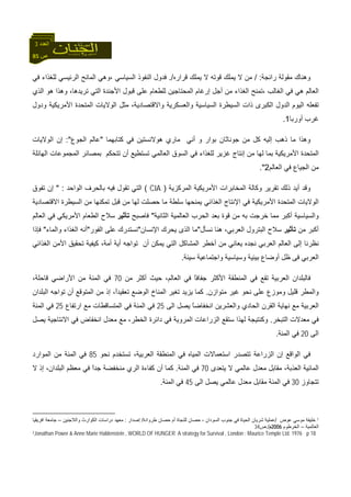 85 ‫ص‬
‫اﻟﻌﺪد‬3
‫راﺋﺠﺔ‬ ‫ﻣﻘﻮﻟﺔ‬ ‫وهﻨﺎك‬/ :‫ﻗﺮا‬ ‫ﻳﻤﻠﻚ‬ ‫ﻻ‬ ‫ﻗﻮﺗﻪ‬ ‫ﻳﻤﻠﻚ‬ ‫ﻻ‬ ‫ﻣﻦ‬‫رﻩ‬./‫اﻟﺴﻴﺎﺳﻲ‬ ‫اﻟﻨﻔﻮذ‬ ‫ﻓﺪول‬،‫ﻓﻲ‬ ‫ﻟﻠﻐﺬاء‬ ‫اﻟﺮﺋﻴﺴﻲ‬ ‫اﻟﻤﺎﻧﺢ‬ ‫وهﻲ‬
‫اﻟﻐﺎﻟﺐ‬ ‫ﻓﻲ‬ ‫هﻲ‬ ‫اﻟﻌﺎﻟﻢ‬،‫اﻟﺬي‬ ‫هﻮ‬ ‫وهﺬا‬ ،‫ﺗﺮﻳﺪهﺎ‬ ‫اﻟﺘﻲ‬ ‫اﻷﺟﻨﺪة‬ ‫ﻗﺒﻮل‬ ‫ﻋﻠﻰ‬ ‫ﻟﻠﻄﻌﺎم‬ ‫اﻟﻤﺤﺘﺎﺟﻴﻦ‬ ‫إرﻏﺎم‬ ‫أﺟﻞ‬ ‫ﻣﻦ‬ ‫اﻟﻐﺬاء‬ ‫ﺗﻤﻨﺢ‬
‫اﻷﻣﺮ‬ ‫اﻟﻤﺘﺤﺪة‬ ‫اﻟﻮﻻﻳﺎت‬ ‫ﻣﺜﻞ‬ ،‫واﻻﻗﺘﺼﺎدﻳﺔ‬ ‫واﻟﻌﺴﻜﺮﻳﺔ‬ ‫اﻟﺴﻴﺎﺳﻴﺔ‬ ‫اﻟﺴﻴﻄﺮة‬ ‫ذات‬ ‫اﻟﻜﺒﺮى‬ ‫اﻟﺪول‬ ‫اﻟﻴﻮم‬ ‫ﺗﻔﻌﻠﻪ‬‫ودول‬ ‫ﻳﻜﻴﺔ‬
‫أورﺑﺎ‬ ‫ﻏﺮب‬1.
‫آﺘﺎﺑﻬﻤﺎ‬ ‫ﻓﻲ‬ ‫هﻮﻻﻧﺴﺘﻴﻦ‬ ‫ﻣﺎري‬ ‫أﻧﻲ‬ ‫و‬ ‫ﺑﻮار‬ ‫ﺟﻮﻧﺎﺛﺎن‬ ‫ﻣﻦ‬ ‫آﻞ‬ ‫إﻟﻴﻪ‬ ‫ذهﺐ‬ ‫ﻣﺎ‬ ‫وهﺬا‬"‫اﻟﺠﻮع‬ ‫ﻋﺎﻟﻢ‬:"‫اﻟﻮﻻﻳﺎت‬ ‫إن‬
‫ﻓﻲ‬ ‫ﻟﻠﻐﺬاء‬ ‫ﻏﺰﻳﺮ‬ ‫إﻧﺘﺎج‬ ‫ﻣﻦ‬ ‫ﻟﻬﺎ‬ ‫ﺑﻤﺎ‬ ‫اﻷﻣﺮﻳﻜﻴﺔ‬ ‫اﻟﻤﺘﺤﺪة‬‫ﺗﺘﺤﻜﻢ‬ ‫أن‬ ‫ﺗﺴﺘﻄﻴﻊ‬ ‫اﻟﻌﺎﻟﻤﻲ‬ ‫اﻟﺴﻮق‬‫ﺑ‬‫اﻟﻬﺎﺋﻠﺔ‬ ‫اﻟﻤﺠﻤﻮﻋﺎت‬ ‫ﻤﺼﺎﺋﺮ‬
‫اﻟﻌﺎﻟﻢ‬ ‫ﻓﻲ‬ ‫اﻟﺠﻴﺎع‬ ‫ﻣﻦ‬2."
‫أﻳﺪ‬ ‫وﻗﺪ‬‫اﻟﻤﺮآﺰﻳﺔ‬ ‫اﻷﻣﺮﻳﻜﻴﺔ‬ ‫اﻟﻤﺨﺎﺑﺮات‬ ‫وآﺎﻟﺔ‬ ‫ﺗﻘﺮﻳﺮ‬ ‫ذﻟﻚ‬)CIA(‫اﻟﻮاﺣﺪ‬ ‫ﺑﺎﻟﺤﺮف‬ ‫ﻓﻴﻪ‬ ‫ﺗﻘﻮل‬ ‫اﻟﺘﻲ‬" :‫ﺗﻔﻮق‬ ‫إن‬
‫اﻻﻗﺘﺼﺎدﻳﺔ‬ ‫اﻟﺴﻴﻄﺮة‬ ‫ﻣﻦ‬ ‫ﺗﻤﻜﻨﻬﺎ‬ ‫ﻗﺒﻞ‬ ‫ﻣﻦ‬ ‫ﻟﻬﺎ‬ ‫ﺣﺼﻠﺖ‬ ‫ﻣﺎ‬ ‫ﺳﻠﻄﺔ‬ ‫ﻳﻤﻨﺤﻬﺎ‬ ‫اﻟﻐﺬاﺋﻲ‬ ‫اﻹﻧﺘﺎج‬ ‫ﻓﻲ‬ ‫اﻷﻣﺮﻳﻜﻴﺔ‬ ‫اﻟﻤﺘﺤﺪة‬ ‫اﻟﻮﻻﻳﺎت‬
‫اﻟﺜﺎ‬ ‫اﻟﻌﺎﻟﻤﻴﺔ‬ ‫اﻟﺤﺮب‬ ‫ﺑﻌﺪ‬ ‫ﻗﻮة‬ ‫ﻣﻦ‬ ‫ﺑﻪ‬ ‫ﺧﺮﺟﺖ‬ ‫ﻣﻤﺎ‬ ‫أآﺒﺮ‬ ‫واﻟﺴﻴﺎﺳﻴﺔ‬‫ﻧﻴﺔ‬"‫ﻓﺎﺻﺒﺢ‬‫ﺗﺄﺛﻴﺮ‬‫اﻟﻌﺎﻟﻢ‬ ‫ﻓﻲ‬ ‫اﻷﻣﺮﻳﻜﻲ‬ ‫اﻟﻄﻌﺎم‬ ‫ﺳﻼح‬
‫ﻣﻦ‬ ‫أآﺒﺮ‬‫ﺗﺄﺛﻴﺮ‬‫اﻟﻌﺮﺑﻲ‬ ‫اﻟﺒﺘﺮول‬ ‫ﺳﻼح‬‫ﻧﺴﺄل‬ ‫هﻨﺎ‬ ،"‫ﻣﺎ‬‫اﻹﻧﺴﺎن‬ ‫ﻳﺤﺮك‬ ‫اﻟﺬى‬"‫اﻟﻔﻮر‬ ‫ﻋﻠﻰ‬ ‫ﻧﺴﺘﺪرك‬"‫واﻟﻤﺎء‬ ‫اﻟﻐﺬاء‬ ‫أﻧﻪ‬"‫ﻓﺈذا‬
‫ﻳ‬ ‫ﻧﺠﺪﻩ‬ ‫اﻟﻌﺮﺑﻲ‬ ‫اﻟﻌﺎﻟﻢ‬ ‫إﻟﻰ‬ ‫ﻧﻈﺮﻧﺎ‬‫ﻳﻤﻜﻦ‬ ‫اﻟﺘﻲ‬ ‫اﻟﻤﺸﺎآﻞ‬ ‫أﺧﻄﺮ‬ ‫ﻣﻦ‬ ‫ﻌﺎﻧﻲ‬‫أ‬‫ﺗﻮاﺟﻪ‬ ‫ن‬‫أ‬‫ﻳﺔ‬‫أ‬‫اﻟﻐﺬ‬ ‫اﻷﻣﻦ‬ ‫ﺗﺤﻘﻴﻖ‬ ‫آﻴﻔﻴﺔ‬ ،‫ﻣﺔ‬‫اﺋﻲ‬
‫اﻟﻌ‬‫و‬ ‫وﺳﻴﺎﺳﻴﺔ‬ ‫ﺑﻴﺌﻴﺔ‬ ‫أوﺿﺎع‬ ‫ﻇﻞ‬ ‫ﻓﻰ‬ ‫ﺮﺑﻲ‬‫ا‬‫ﺳﻴﺌﺔ‬ ‫ﺟﺘﻤﺎﻋﻴﺔ‬.
‫ﻓ‬‫ﻣﻦ‬ ‫أآﺜﺮ‬ ‫ﺣﻴﺚ‬ ،‫اﻟﻌﺎﻟﻢ‬ ‫ﻓﻲ‬ ً‫ﺎ‬‫ﺟﻔﺎﻓ‬ ‫اﻷآﺜﺮ‬ ‫اﻟﻤﻨﻄﻘﺔ‬ ‫ﻓﻲ‬ ‫ﺗﻘﻊ‬ ‫اﻟﻌﺮﺑﻴﺔ‬ ‫ﺎﻟﺒﻠﺪان‬70،‫ﻗﺎﺣﻠﺔ‬ ‫اﻷراﺿﻲ‬ ‫ﻣﻦ‬ ‫اﻟﻤﺌﺔ‬ ‫ﻓﻲ‬
‫ﻣﺘﻮازن‬ ‫ﻏﻴﺮ‬ ‫ﻧﺤﻮ‬ ‫ﻋﻠﻰ‬ ‫وﻣﻮزع‬ ‫ﻗﻠﻴﻞ‬ ‫واﻟﻤﻄﺮ‬.‫اﻟﺒﻠﺪا‬ ‫ﺗﻮاﺟﻪ‬ ‫أن‬ ‫اﻟﻤﺘﻮﻗﻊ‬ ‫ﻣﻦ‬ ‫إذ‬ ،ً‫ا‬‫ﺗﻌﻘﻴﺪ‬ ‫اﻟﻮﺿﻊ‬ ‫اﻟﻤﻨﺎخ‬ ‫ﺗﻐﻴﺮ‬ ‫ﻳﺰﻳﺪ‬ ‫آﻤﺎ‬‫ن‬
‫اﻟﻰ‬ ‫ﻳﺼﻞ‬ ً‫ﺎ‬‫اﻧﺨﻔﺎﺿ‬ ‫واﻟﻌﺸﺮﻳﻦ‬ ‫اﻟﺤﺎدي‬ ‫اﻟﻘﺮن‬ ‫ﻧﻬﺎﻳﺔ‬ ‫ﻣﻊ‬ ‫اﻟﻌﺮﺑﻴﺔ‬25‫ارﺗﻔﺎع‬ ‫ﻣﻊ‬ ‫اﻟﻤﺘﺴﺎﻗﻄﺎت‬ ‫ﻓﻲ‬ ‫اﻟﻤﺌﺔ‬ ‫ﻓﻲ‬25‫اﻟﻤﺌﺔ‬ ‫ﻓﻲ‬
‫اﻟﺘﺒﺨﺮ‬ ‫ﻣﻌﺪﻻت‬ ‫ﻓﻲ‬.‫ﻳﺼﻞ‬ ‫اﻻﻧﺘﺎﺟﻴﺔ‬ ‫ﻓﻲ‬ ‫اﻧﺨﻔﺎض‬ ‫ﻣﻌﺪل‬ ‫ﻣﻊ‬ ،‫اﻟﺨﻄﺮ‬ ‫داﺋﺮة‬ ‫ﻓﻲ‬ ‫اﻟﻤﺮوﻳﺔ‬ ‫اﻟﺰراﻋﺎت‬ ‫ﺳﺘﻘﻊ‬ ‫ﻟﻬﺬا‬ ‫وآﻨﺘﻴﺠﺔ‬
‫اﻟﻰ‬20‫اﻟﻤﺌﺔ‬ ‫ﻓﻲ‬.
‫اﺳﺘﻌﻤ‬ ‫ﺗﺘﺼﺪر‬ ‫اﻟﺰراﻋﺔ‬ ‫إن‬ ‫اﻟﻮاﻗﻊ‬ ‫ﻓﻲ‬‫ﻧﺤﻮ‬ ‫ﺗﺴﺘﺨﺪم‬ ،‫اﻟﻌﺮﺑﻴﺔ‬ ‫اﻟﻤﻨﻄﻘﺔ‬ ‫ﻓﻲ‬ ‫اﻟﻤﻴﺎﻩ‬ ‫ﺎﻻت‬85‫اﻟﻤﻮارد‬ ‫ﻣﻦ‬ ‫اﻟﻤﺌﺔ‬ ‫ﻓﻲ‬
‫ﻳﺘﻌﺪى‬ ‫ﻻ‬ ‫ﻋﺎﻟﻤﻲ‬ ‫ﻣﻌﺪل‬ ‫ﻣﻘﺎﺑﻞ‬ ،‫اﻟﻌﺬﺑﺔ‬ ‫اﻟﻤﺎﺋﻴﺔ‬70‫اﻟﻤﺌﺔ‬ ‫ﻓﻲ‬.‫ﻻ‬ ‫إذ‬ ،‫اﻟﺒﻠﺪان‬ ‫ﻣﻌﻈﻢ‬ ‫ﻓﻲ‬ ً‫ا‬‫ﺟﺪ‬ ‫ﻣﻨﺨﻔﻀﺔ‬ ‫اﻟﺮي‬ ‫آﻔﺎءة‬ ‫أن‬ ‫آﻤﺎ‬
‫ﺗﺘﺠﺎوز‬30‫اﻟﻰ‬ ‫ﻳﺼﻞ‬ ‫ﻋﺎﻟﻤﻲ‬ ‫ﻣﻌﺪل‬ ‫ﻣﻘﺎﺑﻞ‬ ‫اﻟﻤﺌﺔ‬ ‫ﻓﻲ‬45‫اﻟﻤﺌﺔ‬ ‫ﻓﻲ‬.
1‫ﻋﻮض‬ ‫ﻣﻮﺳﻲ‬ ‫ﺧﻠﻴﻔﺔ‬/‫ﻃﺮوادة‬ ‫ﺣﺼﺎن‬ ‫أم‬ ‫ﻟﻠﻨﺠﺎة‬ ‫ﺣﺼﺎن‬ ، ‫اﻟﺴﻮدان‬ ‫ﺟﻨﻮب‬ ‫ﻓﻲ‬ ‫اﻟﺤﻴﺎة‬ ‫ﺷﺮﻳﺎن‬ ‫ﻋﻤﻠﻴﺔ‬/‫إﺻﺪار‬:‫واﻟﻼﺟﺌﻴﻦ‬ ‫اﻟﻜﻮارث‬ ‫دراﺳﺎت‬ ‫ﻣﻌﻬﺪ‬–‫اﻓﺮﻳﻘﻴﺎ‬ ‫ﺟﺎﻣﻌﺔ‬
‫اﻟﻌﺎﻟﻤﻴﺔ‬–‫اﻟﺨﺮﻃﻮم‬2006‫م‬./‫ص‬34
2Jonathan Power & Anne Marie Haldenstein , WORLD OF HUNGER A strategy for Survival , London : Maurice Temple Ltd. 1976 p 18
 
