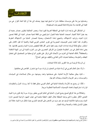 87 ‫ص‬
‫اﻟﻌﺪد‬3
‫ﻣ‬ ‫ﻋﻠﻰ‬ ‫ﻣﻮزﻋﺔ‬ ‫وﺧﺪﻣﺎﺗﻬﺎ‬‫ﻓﻴ‬ ‫ﺗﻨﺴﻖ‬ ‫ﻣﺎ‬ ً‫ا‬‫ﻧﺎدر‬ ،‫ﻣﺨﺘﻠﻔﺔ‬ ‫ﺆﺳﺴﺎت‬‫ﺑﻴﻨﻬﺎ‬ ‫ﻤﺎ‬.‫ﻣﻦ‬ ‫هﻲ‬ ‫اﻟﻘﺮار‬ ‫اﺗﺨﺎذ‬ ‫ﺁﻟﻴﺔ‬ ‫أن‬ ‫هﺬا‬ ‫اﻟﻰ‬ ‫ﻳﻀﺎف‬
‫اﻟﻤﺴﺘﻔﻴﺪة‬ ‫ﻟﻠﻤﺠﻤﻮﻋﺎت‬ ‫ﻓﺎﻋﻠﺔ‬ ‫ﻣﺸﺎرآﺔ‬ ‫ﺑﻼ‬ ،‫اﻟﻘﺎﻋﺪة‬ ‫اﻟﻰ‬ ‫اﻟﻘﻤﺔ‬1.
‫ا‬ ‫اﻟﻤﺸﺎآﻞ‬ ‫ان‬‫ﻟﻢ‬ ‫ﺟﺪﻳﺪة‬ ‫ﻣﺼﺎدر‬ ‫ﺑﺘﻄﻮﻳﺮ‬ ‫اﻟﻤﻌﺎﻟﺠﺔ‬ ‫وﺣﺼﺮ‬ ،ً‫ا‬‫ﺟﺪ‬ ‫آﺒﻴﺮة‬ ‫اﻟﻌﺮﺑﻴﺔ‬ ‫اﻟﻤﻨﻄﻘﺔ‬ ‫ﻓﻲ‬ ‫اﻟﻤﻴﺎﻩ‬ ‫إدارة‬ ‫ﺗﻮاﺟﻪ‬ ‫ﻟﺘﻲ‬
‫ﻟﻠﺤﻴﺎة‬ ً‫ﻼ‬‫ﻗﺎﺑ‬ ً‫ا‬‫ﺧﻴﺎر‬ ‫ﻳﻌﺪ‬.‫ﺗﺤﺴﻴﻦ‬ ‫ﺛﻘﺎﻓﺔ‬ ‫اﻟﻰ‬ ‫اﻟﻤﻴﺎﻩ‬ ‫ﻣﺼﺎدر‬ ‫ﺗﻨﻤﻴﺔ‬ ‫ﺛﻘﺎﻓﺔ‬ ‫ﻣﻦ‬ ‫اﺳﺘﺮاﺗﻴﺠﻲ‬ ‫ﻟﺘﺤﻮل‬ ‫ﻣﻠﺤﺔ‬ ‫اﻟﺤﺎﺟﺔ‬ ‫أﺻﺒﺤﺖ‬
‫وﺣﻤﺎﻳﺔ‬ ،‫اﻻﺳﺘﻌﻤﺎل‬ ‫إﻋﺎدة‬ ‫وﺗﺸﺠﻴﻊ‬ ،‫اﻻﺳﺘﻬﻼك‬ ‫وﺗﺮﺷﻴﺪ‬ ،‫اﻟﻤﻴﺎﻩ‬ ‫إدارة‬‫اﻟﻤﻔﺮط‬ ‫اﻻﺳﺘﻬﻼك‬ ‫ﻣﻦ‬ ‫اﻟﻤﺎﺋﻴﺔ‬ ‫اﻟﻤﺼﺎدر‬
‫واﻟﺘﻠﻮث‬.‫ﻋﻠﻰ‬ ‫اﻻﻗﺪام‬ ‫ﻗﺒﻞ‬ ‫أﻧﻪ‬ ‫واﻟﺘﻨﻤﻴﺔ‬ ‫ﻟﻠﺒﻴﺌﺔ‬ ‫اﻟﻌﺮﺑﻲ‬ ‫اﻟﻤﻨﺘﺪى‬ ‫ﺗﻘﺮﻳﺮ‬ ‫ﻓﻲ‬ ‫اﻟﻤﺤﻮرﻳﺔ‬ ‫اﻟﺘﻮﺻﻴﺎت‬ ‫إﺣﺪى‬ ‫أﻋﻠﻨﺖ‬ ‫آﻤﺎ‬
‫آﻔﺎءﺗﻬﺎ‬ ‫وﺗﺤﺴﻴﻦ‬ ‫اﻟﻤﻴﺎﻩ‬ ‫ﺧﺴﺎرة‬ ‫ﻟﺘﺨﻔﻴﺾ‬ ‫آﻠﻔﺔ‬ ‫أﻗﻞ‬ ‫ﺗﺪاﺑﻴﺮ‬ ‫ﺗﻨﻔﻴﺬ‬ ‫ﻳﺠﺐ‬ ،‫اﻟﻤﻴﺎﻩ‬ ‫إﻣﺪادات‬ ‫ﻟﺰﻳﺎدة‬ ‫ﻃﺎﺋﻠﺔ‬ ‫ﻣﺒﺎﻟﻎ‬ ‫اﺳﺘﺜﻤﺎر‬.‫هﺬا‬
‫إﻋﺎ‬ ‫ﻳﻌﻨﻲ‬‫اﻟﻨﺎﻇﻤﺔ‬ ‫اﻟﻬﻴﺌﺔ‬ ‫دور‬ ‫اﻟﻰ‬ ‫ﻟﻠﻤﻴﺎﻩ‬ ‫اﻟﻤﺰود‬ ‫دور‬ ‫ﻋﻠﻰ‬ ‫اﻟﺤﺼﺮي‬ ‫اﻟﺘﺮآﻴﺰ‬ ‫ﻣﻦ‬ ‫ﻓﻴﺘﺤﻮل‬ ،‫اﻟﺤﻜﻮﻣﺔ‬ ‫دور‬ ‫ﻓﻲ‬ ‫اﻟﻨﻈﺮ‬ ‫دة‬
‫واﻟﻤﺨﻄﻄﺔ‬2
.‫ﺗﺤﺘﻤﻞ‬ ‫اﻟﺘﻲ‬ ‫اﻟﻤﺤﺎﺻﻴﻞ‬ ‫ﻣﻦ‬ ‫ﻣﺤﻠﻴﺔ‬ ‫أﻧﻮاع‬ ‫ﺗﻄﻮﻳﺮ‬ ‫ﻋﻠﻰ‬ ‫ﺗﺮآﺰ‬ ‫اﻟﺘﻲ‬ ‫اﻷﺑﺤﺎث‬ ‫ﻣﻦ‬ ‫اﻟﻤﺰﻳﺪ‬ ‫اﻟﻰ‬ ‫اﻟﺤﺎﺟﺔ‬ ‫آﺬﻟﻚ‬
‫ﺗﻐﻴﺮ‬ ‫ﻣﻊ‬ ‫واﻟﺘﻜﻴﻒ‬ ‫اﻟﻐﺬاﺋﻲ‬ ‫اﻷﻣﻦ‬ ‫ﺗﺤﺪﻳﺎت‬ ‫وﻣﻌﺎﻟﺠﺔ‬ ،‫واﻟﻤﻠﻮﺣﺔ‬ ‫اﻟﺠﻔﺎف‬‫اﻟﻤﻨﺎخ‬3
.
‫إن‬‫اﻟﺮﺋﻴﺴ‬ ‫اﻟﺮﺳﺎﻟﺔ‬‫اﺗﺠﺎهﺎت‬ ‫ﺛﻼﺛﺔ‬ ‫ﺗﺄﺧﺬ‬ ‫اﻟﺘﻘﺮﻳﺮ‬ ‫هﺬا‬ ‫ﻣﻦ‬ ‫ﺔ‬:
-‫ﻣﻌﺎﻟﺠﺘﻬﺎ‬ ‫ﻓﻲ‬ ‫اﻟﺘﻘﺎﻋﺲ‬ ‫اﺳﺘﻤﺮار‬ ‫ﻣﻊ‬ ً‫ا‬‫ﺳﻮء‬ ‫ﺗﺰداد‬ ‫ان‬ ‫اﻟﻤﺤﺘﻮم‬ ‫ﻣﻦ‬ ‫ﻣﺎﺋﻴﺔ‬ ‫أزﻣﺔ‬ ‫ﻓﻲ‬ ‫اﻟﻌﺮﺑﻲ‬ ‫اﻟﻌﺎﻟﻢ‬ ‫دﺧﻞ‬ ،ً‫ﻻ‬‫أو‬.
-‫اﻟﺴﻴﺎﺳﺎت‬ ‫ﻓﻲ‬ ‫إﺻﻼﺣﺎت‬ ‫ﺧﻼل‬ ‫ﻣﻦ‬ ،‫وﺟﻮهﻬﺎ‬ ‫وﺗﻌﺪد‬ ‫ﺿﺨﺎﻣﺘﻬﺎ‬ ‫ﻋﻠﻰ‬ ،‫اﻟﻤﺎﺋﻴﺔ‬ ‫اﻷزﻣﺔ‬ ‫ﻣﻌﺎﻟﺠﺔ‬ ‫ﻳﻤﻜﻦ‬ ،ً‫ﺎ‬‫ﺛﺎﻧﻴ‬
‫اﻟﺘﻮﻋﻴﺔ‬ ‫وﺣﻤﻼت‬ ‫واﻷﺑﺤﺎث‬ ‫اﻟﺘﺮﺑﻴﺔ‬ ‫وﻋﺒﺮ‬ ،‫واﻟﻤﺆﺳﺴﺎت‬.
-‫واﻟﺤﻜﻮﻣﺎت‬ ‫اﻟﺪول‬ ‫رؤﺳﺎء‬ ‫أﺧﺬ‬ ‫إذا‬ ‫ﻓﻘﻂ‬ ‫ﻣﻤﻜﻦ‬ ‫اﻟﻌﺮﺑﻲ‬ ‫اﻟﻌﺎﻟﻢ‬ ‫ﻓﻲ‬ ‫اﻟﻤﺎﺋﻴﺔ‬ ‫واﻟﻤﻌﺎﻧﺎة‬ ‫ﻟﻸزﻣﺔ‬ ‫ﺣﺪ‬ ‫وﺿﻊ‬ ‫ان‬ ،ً‫ﺎ‬‫ﺛﺎﻟﺜ‬
ً‫ﺎ‬‫ﺳﺮﻳﻌ‬ ‫اﻟﻤﻄﻠﻮﺑﺔ‬ ‫اﻻﺻﻼﺣﻴﺔ‬ ‫اﻟﺘﻮﺻﻴﺎت‬ ‫ﺑﺎﻋﺘﻤﺎد‬ ‫اﺳﺘﺮاﺗﻴﺠﻴﺔ‬ ‫ﻗﺮارات‬.
‫ا‬ ‫اﻟﻤﻮارد‬ ‫وﺿﻊ‬ ‫أﺻﺒﺢ‬ ‫اﻟﻮاﻗﻊ‬ ‫هﺬا‬ ‫ﻣﻦ‬ ً‫ﺎ‬‫وإﻧﻄﻼﻗ‬‫اﻟﻤﻴﺎﻩ‬ ‫ﻧﺪرة‬ ‫ﺗﻜﻮن‬ ‫وﻗﺪ‬ ً‫ا‬‫ﺳﻮء‬ ‫وﻳﺰداد‬ ‫ﺧﻄﻴﺮ‬ ‫اﻟﻌﺮﺑﻲ‬ ‫اﻟﻌﺎﻟﻢ‬ ‫ﻓﻲ‬ ‫ﻟﻤﺎﺋﻴﺔ‬
‫اﻟﻤﻘﺒﻠﺔ‬ ‫اﻟﻌﻘﻮد‬ ‫ﺧﻼل‬ ‫اﻟﻤﻨﻄﻘﺔ‬ ‫ﻳﻮاﺟﻪ‬ ‫اﻟﺬي‬ ‫ﺧﻄﻮرة‬ ‫اﻷآﺜﺮ‬ ‫اﻟﺘﺤﺪي‬‫إدارة‬ ‫ﻟﺘﺤﺴﻴﻦ‬ ‫اﻟﺮاﻣﻴﺔ‬ ‫اﻟﺠﻬﻮد‬ ‫ﻏﻴﺎب‬ ‫ﻓﻲ‬ ‫ﺧﺎﺻﺔ‬
‫اﻟﺒﺸﺮي‬ ‫اﻟﺼﻌﻴﺪ‬ ‫اﻟﺘﺪهﻮرﻋﻠﻰ‬ ‫ﻣﻦ‬ ‫ﻣﺰﻳﺪ‬ ‫ﻧﺤﻮ‬ ‫هﻮ‬ ‫اﻟﻮﺣﻴﺪ‬ ‫ﻓﺎﻻﺗﺠﺎﻩ‬ ،‫وﻣﺆﺳﺴﺎﺗﻬﺎ‬ ‫اﻟﻤﻴﺎﻩ‬‫اﻟﻤﻴﺎ‬ ‫ﻧﺪرة‬ ‫ﺗﺸﻜﻞ‬ ‫ﺣﻴﺚ‬‫أﻣﺎم‬ ً‫ﺎ‬‫ﻋﺎﺋﻘ‬ ‫ﻩ‬
‫اﻟﺤﻴﺎة‬ ‫ورﻓﺎﻩ‬ ‫واﻟﺼﺤﺔ‬ ‫ﺑﺎﻟﻐﺬاء‬ ‫اﻹﻧﺴﺎن‬ ‫ﺣﻘﻮق‬..
1‫اﻟﺴﺎﺑﻖ‬ ‫اﻟﻤﺮﺟﻊ‬.
2‫ﻧﻔﺴﻪ‬ ‫اﻟﻤﺮﺟﻊ‬.
3.‫ﻟﻠﺒﻴﺌ‬ ‫اﻟﻌﺮﺑﻲ‬ ‫اﻟﻤﻨﺘﺪى‬‫واﻟﺘﻨﻤﻴﺔ‬ ‫ﺔ‬/‫ﻣﺘﻨﺎﻗﺺ‬ ‫ﻟﻤﻮرد‬ ‫ﻣﺴﺘﺪاﻣﺔ‬ ‫إدارة‬ ‫اﻟﻤﻴﺎﻩ‬/8‫ﻧﻮﻓﺒﺮ‬2010/‫اﻟﺜﺎﻟﺚ‬ ‫اﻟﻔﺼﻞ‬/‫ص‬16‫اﻟﺜﺎﻟﺜﺔ‬ ‫اﻟﻔﻘﺮة‬/‫ﺿﻢ‬13‫ﻓﻲ‬ ‫ﻓﺼﻼ‬284‫ﺑﻨﺪا‬/‫ﺑﻴﺮوت‬.
 