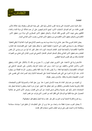 88 ‫ص‬
‫اﻟﻌﺪد‬3
‫اﻟﺨﺎﺗﻤﺔ‬:
‫ﺗﻤﺜﻞ‬‫اﻟﻤﻴﺎﻩ‬‫إ‬‫ﺣﺪى‬‫اﻟﺘﻰ‬ ‫اﻟﺘﺤﺪﻳﺎت‬‫اﻟﻘﺮن‬ ‫ﺗﻮاﺟﻪ‬‫وﻟﻬﺎ‬ ‫اﻟﺤﺎﻟﻰ‬‫ﺗﺎﺛﻴﺮ‬‫ﻋﻠﻰ‬‫وﻟﻬﺎ‬ ‫وﺣﻘﻮﻗﻪ‬ ‫اﻟﻤﻮاﻃﻦ‬ ‫ﺣﻴﺎة‬‫ﻋﻼﻗﺔ‬‫ﺑﺎﻷﻣﻦ‬
‫ﻓﺎﻟﻤﺎء‬ ‫اﻟﻘﻮﻣﻰ‬‫ﻣﻦ‬‫أ‬‫هﻢ‬‫اﻟﻌﻮاﻣﻞ‬‫ﻻﺳﺘﺘ‬‫ﺒ‬‫ﺎب‬‫اﻷﻣﻦ‬،‫أﺟﻤﻊ‬‫اﻻﺳﺘﺮاﺗﻴﺠﻴﻮن‬‫ﻋﻠ‬‫ﻰ‬‫أ‬‫ن‬‫ﻋﺪم‬‫ا‬‫ﻣﺘﻼك‬‫أ‬‫ي‬‫د‬‫وﻟﺔ‬‫ﻟﻠﻤﺎء‬‫واﻟﻐﺬاء‬
‫اﻟﻜﺎﻓﻴﻴﻦ‬‫ﺗﻬﺪﻳﺪ‬ ‫ﻳﻌﻨﻲ‬‫اﻷﻣﻦ‬‫اﻟﻘﻮﻣﻲ‬‫ﻟﺘﻠﻚ‬‫اﻟﺪوﻟﺔ‬،‫وﻻﻳﻤﻜﻦ‬‫ﺗﺤﻘﻴﻖ‬‫اﻷﻣﻦ‬‫اﻟﻌﺴﻜﺮي‬‫ﻷ‬‫ي‬‫دوﻟﺔ‬‫ﺗﺤﻘﻴﻖ‬ ‫دون‬‫اﻷﻣﻦ‬
‫اﻻﻗﺘﺼﺎدي‬‫ﺗﺤﻘﻴﻖ‬ ‫وﻻﻳﻤﻜﻦ‬‫اﻷﻣﻦ‬‫اﻻﻗﺘﺼﺎدي‬‫دون‬‫ﺗﺤﻘﻴﻖ‬‫اﻷﻣﻦ‬‫وﻋﺼﺐ‬ ‫اﻟﻐﺬاﺋﻲ‬‫اﻷﻣﻦ‬‫اﻟﻐﺬاﺋﻲ‬‫اﻟﻤﻴﺎﻩ‬.
‫ﻳﻌﻴﺶ‬‫اﻟﻌﺎﻟﻢ‬‫اﻟﻌﺮﺑﻲ‬‫ﻋﺠﺰ‬ ‫ﺣﺎﻟﺔ‬‫ﻏﺬاﺋﻲ‬‫ﺗﺰداد‬‫ﻳﻮﻣ‬ ‫ﺣﺪﺗﻪ‬‫ﺎ‬‫ﺑﻌﺪ‬،‫ﻳﻮم‬‫ﻓﺤﺠﻢ‬‫اﻹﻧﺘﺎج‬‫ﻣﻦ‬‫اﻟﻤﻮاد‬‫اﻟﻐﺬاﺋﻴﺔ‬‫ﻻ‬‫ﻳﻜﻔﻲ‬‫ﻟﺘﻐﻄﻴﺔ‬
‫وهﻮ‬ ‫اﺳﺘﻬﻼآﻪ‬‫ﻣﺎ‬‫ﻳﺴﺘﺪﻋﻲ‬‫اﻟﻠﺠﻮء‬‫إﻟﻰ‬‫ﻟﺘﻐﻄﻴﺔ‬ ‫اﻻﺳﺘﻴﺮاد‬‫ﻣ‬ ‫اﻟﻌﺠﺰ‬‫ﻳﺸﻜﻞ‬ ‫ﺎ‬‫ﺧﻄﺮ‬‫ا‬‫آﺒﻴﺮا‬‫ﻋﻠﻰ‬‫اﻗﺘﺼﺎدﻳﺎت‬‫هﺬﻩ‬‫اﻟﺒﻠﺪان‬،
‫ﻧ‬ ‫ﻷن‬ ‫دورﺳﻴﺎﺳﻲ‬ ‫ﻣﻦ‬ ‫ﻟﻬﺎ‬ ‫ﻟﻤﺎ‬ ‫آﺒﻴﺮ‬ ‫ﺧﻄﺮ‬ ‫ذات‬ ‫اﻟﻴﻮم‬ ‫أﺻﺒﺤﺖ‬ ‫اﻟﻄﻌﺎم‬ ‫ﻟﺘﻮﻓﺮ‬ ‫واﻹﺟﺘﻤﺎﻋﻴﺔ‬ ‫اﻹﻗﺘﺼﺎدﻳﺔ‬ ‫ﻓﺎﻷهﻤﻴﺔ‬‫ﻘﺺ‬
‫اﻟﻔﺠﻮات‬ ‫ﻣﻦ‬ ‫ﺗﻌﺎﻧﻲ‬ ‫اﻟﺘﻲ‬ ‫اﻟﺒﻠﺪان‬ ‫ﺷﺆون‬ ‫ﻓﻲ‬ ‫اﻷﺟﻨﺒﻲ‬ ‫ﻟﻠﺘﺪﺧﻞ‬ ‫اﻟﻤﺒﺎﺷﺮ‬ ‫اﻟﻤﺪﺧﻞ‬ ‫ﻳﺸﻜﻞ‬ ‫اﻟﻐﺬاﺋﻲ‬ ‫اﻷﻣﻦ‬ ‫ﺗﺤﻘﻴﻖ‬ ‫وﻋﺪم‬ ‫اﻟﻄﻌﺎم‬
‫اﻟﻌﻈﻤﻰ‬ ‫اﻟﺪوﻟﻴﺔ‬ ‫اﻟﻘﻮى‬ ‫ﻗﺒﻞ‬ ‫ﻣﻦ‬ ‫وذﻟﻚ‬ ‫اﻟﻐﺬاﺋﻴﺔ‬.
‫ﺗﺠﻠﺐ‬ ‫اﻵﺧﺮﻳﻦ‬ ‫ﻋﻠﻰ‬ ‫اﻻﻋﺘﻤﺎد‬ ‫ﻓﻲ‬ ‫ﻓﺎﻻﺳﺘﻤﺮارﻳﺔ‬‫ﺑﺎﻻ‬ ‫إﻻ‬ ‫ذﻟﻚ‬ ‫ﻣﻦ‬ ‫ﻣﺨﺮج‬ ‫ﻻ‬ ‫و‬ ‫اﻟﻬﻮان‬‫وﺗﺤﻘﻴﻖ‬ ‫اﻟﺬات‬ ‫ﻋﻠﻰ‬ ‫ﺗﻜﺎل‬
‫وا‬ ‫اﻷﻣﻦ‬‫اﻟﻤﺎء‬ ‫ﻧﺪرة‬ ‫ﻣﻊ‬ ‫واﻟﺘﻜﻴﻒ‬ ‫اﻟﻐﺬاﺋﻲ‬ ‫ﻷﻣﺎن‬‫،و‬‫ﻓﻲ‬ ‫اﻟﺪاﺧﻠﻲ‬ ‫اﻟﺼﻌﻴﺪ‬ ‫ﻋﻠﻰ‬ ‫واﻟﺘﻌﺎون‬ ‫اﻟﺘﺮاﺑﻂ‬ ‫دﻋﺎﺋﻤﻪ‬ ‫أهﻢ‬ ‫ﻣﻦ‬
‫واﻹﺟﺘﻤﺎﻋﻴﺔ‬ ‫اﻹﻗﺘﺼﺎدﻳﺔ‬ ‫اﻟﻤﺠﺎﻻت‬‫ﺳﻴﻄﺮة‬ ‫ﻣﻦ‬ ‫اﻟﻔﻌﺎﻟﺔ‬ ‫اﻹرادة‬ ‫وﺑﺘﺤﺮﻳﺮ‬ ‫ﺑﺎﻟﻨﻔﺲ‬ ‫اﻟﺜﻘﺔ‬ ‫ﺑﺒﻨﺎء‬ ‫إﻻ‬ ‫ذﻟﻚ‬ ‫ﻳﻜﻮن‬ ‫وﻻ‬ ، ‫آﺎﻓﺔ‬
‫اﻟﺬات‬.‫ﻋﻠﻰ‬ ‫اﻟﻌﺎﻣﺔ‬ ‫اﻟﻤﺼﻠﺤﺔ‬ ‫ﺗﻘﺪم‬ ‫اﻟﺘﻲ‬ ‫هﻲ‬ ‫اﻟﺤﺮة‬ ‫اﻹرادة‬ ‫هﺬﻩ‬‫ﻋ‬ ‫ﺗﻘﻀﻲ‬ ‫اﻟﺘﻲ‬ ‫اﻟﺼﺮاﻋﺎت‬ ‫وﺗﻨﺒﺬ‬ ‫اﻟﺬاﺗﻴﺔ‬ ‫اﻟﻤﺼﻠﺤﺔ‬‫ﻠﻰ‬
‫وﺗ‬ ‫واﻟﺒﺸﺮﻳﺔ‬ ‫اﻟﻄﺒﻴﻌﻴﺔ‬ ‫اﻟﻤﻮارد‬‫ﺣﻘﻮﻗﻪ‬ ‫وﺗﻬﺪر‬ ‫ﺑﺈﻹﻧﺴﺎن‬ ‫ﻔﺘﻚ‬.
‫ﻟﻠﻤﺠﺘﻤﻌﺎت‬ ‫اﻟﻜﺒﺮى‬ ‫واﻟﻤﺴﺆوﻟﻴﺔ‬ ‫اﻟﻐﺬاء‬ ‫ﺣﻖ‬ ‫ﻳﺒﺮز‬ ‫هﻨﺎ‬ ،‫ﺷﻌﻮرا‬ ‫اﻹﻧﺴﺎن‬ ‫ﻳﺤﺴﻪ‬ ‫ﻗﺪ‬ ‫اﻟﻐﺬاء‬ ‫ﺗﻮﻓﺮ‬ ‫ﻋﺪم‬ ‫ﻣﻦ‬ ‫اﻟﺨﻮف‬ ‫إن‬
‫واﻟﺘ‬ ‫ﺑﺎﻟﺘﻀﺎﻣﻦ‬ ‫ﺧﺎﺻﺔ‬ ‫واﻟﻌﺮﺑﻴﺔ‬ ‫آﺎﻓﺔ‬‫اﻟﺤ‬ ‫هﺬا‬ ‫إﺣﻘﺎق‬ ‫أﺟﻞ‬ ‫ﻣﻦ‬ ‫ﻜﺎﻓﻞ‬‫ﻖ‬.‫ﻏﻴﺮ‬‫أ‬‫ن‬‫هﺬﻩ‬ ‫ﺗﺠﻌﻞ‬ ‫أﺑﻌﺎدهﺎ‬ ‫وﺧﻄﻮرة‬ ‫اﻟﻤﻴﺎﻩ‬ ‫ﻧﺪرة‬
‫ﺣﺼﻴﻨﺔ‬ ‫ﻏﻴﺮ‬ ‫ﺑﺄﻧﻬﺎ‬ ‫ﺗﺸﻌﺮ‬ ‫اﻟﻤﺠﺘﻤﻌﺎت‬‫إﻣﻜﺎﻧﻴﺔ‬ ‫هﻮ‬ ‫اﻟﻤﺎﺋﻲ‬ ‫اﻷﻣﻦ‬ ‫وﺟﻮهﺮ‬ ،‫أﻓﻀﻞ‬ ‫ﻣﺎﺋﻲ‬ ‫أﻣﻦ‬ ‫ﻋﻦ‬ ‫ﻟﻠﺒﺤﺚ‬ ‫ﺗﺴﻌﻰ‬ ‫وﺑﺎﻟﺘﺎﻟﻲ‬
‫ﻣ‬ ‫ﻋﻠﻰ‬ ‫اﻟﺤﺼﻮل‬‫ﺗﻜﻔﻞ‬ ‫اﻟﺘﻲ‬ ‫اﻟﻮﺳﺎﺋﻞ‬ ‫ﻣﻊ‬ ‫آﺎﻓﻴﺔ‬ ‫ﻴﺎﻩ‬‫ا‬‫اﻟﻀﺮر‬ ‫ﻣﻦ‬ ‫ﻟﺤﺪ‬‫اﻟﻤﻴﺎﻩ‬ ‫ﻧﻘﺺ‬ ‫ﻋﻦ‬ ‫ﻳﺘﺮﺗﺐ‬ ‫اﻟﺬي‬.
‫أﺑﻮ‬ ‫اﻟﻤﺎﺋﻴﺔ‬ ‫اﻟﻜﺎرﺛﺔ‬ ‫ﺗﻘﺮع‬ ‫رﺑﻤﺎ‬‫ﻟﻜﻦ‬ ،‫اﻟﻌﺮب‬ ‫اب‬‫ﻗﺒﻞ‬ ‫ﻟﻮﻗﻔﻬﺎ‬ ‫اﻟﻌﻤﻞ‬ ‫ﺳﺎﻋﺔ‬ ‫دﻗﺖ‬ ‫هﻞ‬‫ا‬‫ﺳﺘﻔﺤﺎﻟﻬﺎ؟‬.
‫ﻣﺴﺘﺪاﻣﺔ‬ ‫ﺳﻴﺎﺳﺎت‬ ً‫ا‬‫ﻓﻮر‬ ‫ﺗﻄﺒﻖ‬ ‫أن‬ ‫اﻟﺤﻜﻮﻣﺎت‬ ‫ﻋﻠﻰ‬ ‫أن‬ ‫ﻧﺮى‬ ‫هﻨﺎ‬ ‫ﻣﻦ‬ ،‫واﺣﺪة‬ ‫ﻣﺎء‬ ‫ﻧﻘﻄﺔ‬ ‫ﺧﺴﺎرة‬ ‫اﻟﻌﺮب‬ ‫ﻳﺤﺘﻤﻞ‬ ‫ﻻ‬
‫آﻔﺎءة‬ ‫أآﺜﺮ‬ ‫اﺳﺘﺨﺪام‬ ‫ﻟﺘﺄﻣﻴﻦ‬ ‫اﻟﻄﻠﺐ‬ ‫ﺗﺮﺷﻴﺪ‬ ‫ﻋﻠﻰ‬ ‫ﺗﻘﻮم‬ ،‫اﻟﻤﻴﺎﻩ‬ ‫ﻹدارة‬ ‫وﻣﺘﻜﺎﻣﻠﺔ‬.
 