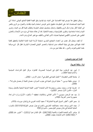 89 ‫ص‬
‫اﻟﻌﺪد‬3
‫ﻗﻴﻤﺔ‬ ‫ﺑﻔﺮض‬ ‫هﺬا‬ ‫ﺗﺤﻘﻴﻖ‬ ‫وﻳﻤﻜﻦ‬‫إﻟﻰ‬ ً‫ا‬‫اﺳﺘﻨﺎد‬ ‫اﻟﻨﻬﺎﺋﻲ‬ ‫ﻟﻠﻤﻨﺘﺞ‬ ‫اﻟﻔﻌﻠﻴﺔ‬ ‫اﻟﻘﻴﻤﺔ‬ ‫وﻓﻖ‬ ‫ﻗﻴﺎﺳﻬﺎ‬ ‫ﻳﺘﻢ‬ ،‫اﻟﻤﻴﺎﻩ‬ ‫ﻋﻠﻰ‬ ‫اﻗﺘﺼﺎدﻳﺔ‬
‫ﺑﺎﻟﻐﻤﺮ‬ ‫اﻟﺮي‬ ‫ﻣﻦ‬ ‫واﻟﺘﺤﻮل‬ ،‫ﺑﻜﻔﺎءة‬ ‫اﻟﻤﻴﺎﻩ‬ ‫اﺳﺘﺨﺪام‬ ‫ﻟﻔﺮض‬ ‫ﺗﺪاﺑﻴﺮ‬ ‫ﺗﻄﺒﻴﻖ‬ ‫اﻟﺤﻜﻮﻣﺎت‬ ‫ﻋﻠﻰ‬ ‫آﻤﺎ‬ ،‫اﻟﻤﺴﺘﺨﺪﻣﺔ‬ ‫اﻟﻤﻴﺎﻩ‬ ‫آﻤﻴﺔ‬
‫وﺗﺘﻄﻠ‬ ‫اﻟﻤﻠﻮﺣﺔ‬ ‫ﺗﺤﺘﻤﻞ‬ ‫ﻣﺤﺎﺻﻴﻞ‬ ‫وإدﺧﺎل‬ ،‫ﺑﺎﻟﺘﻨﻘﻴﻂ‬ ‫اﻟﺮي‬ ‫ﻣﺜﻞ‬ ‫ﺟﺪارة‬ ‫أآﺜﺮ‬ ‫أﻧﻈﻤﺔ‬ ‫اﻟﻰ‬‫وﺗﺪوﻳﺮ‬ ،‫اﻟﻤﻴﺎﻩ‬ ‫ﻣﻦ‬ ‫أﻗﻞ‬ ‫آﻤﻴﺔ‬ ‫ﺐ‬
‫ﻟﻠﺘﺤﻠﻴﺔ‬ ‫رﺧﻴﺼﺔ‬ ‫ﺗﻜﻨﻮﻟﻮﺟﻴﺎت‬ ‫وﺗﻄﻮﻳﺮ‬ ،‫اﺳﺘﺨﺪاﻣﻬﺎ‬ ‫وإﻋﺎدة‬ ‫اﻟﻤﻴﺎﻩ‬.‫واﻟﺘﻌﺎون‬ ‫اﻷﺑﺤﺎث‬ ‫ﻣﻦ‬ ‫ﻣﺰﻳﺪ‬ ‫اﻟﻰ‬ ‫ﺣﺎﺟﺔ‬ ‫هﻨﺎك‬ ‫أن‬ ‫آﻤﺎ‬
‫اﻟﻤﺎء‬ ‫وﻧﺪرة‬ ‫اﻟﻤﻨﺎخ‬ ‫ﺗﻐﻴﺮ‬ ‫ﻣﻊ‬ ‫واﻟﺘﻜﻴﻒ‬ ‫اﻟﻐﺬاﺋﻲ‬ ‫اﻷﻣﻦ‬ ‫ﺗﺤﺪﻳﺎت‬ ‫ﻟﻤﺠﺎﺑﻬﺔ‬ ‫اﻻﻗﻠﻴﻤﻲ‬ ‫اﻟﻤﺴﺘﻮى‬ ‫ﻋﻠﻰ‬ ‫اﻟﻌﻠﻤﻲ‬.
‫أﻋﻀﺎء‬ ‫ﻣﻦ‬ ‫ﻋﻀﻮ‬ ‫آﻞ‬ ‫ﺳﻴﻌﻤﻞ‬ ‫آﻴﻒ‬ ‫أﻣﺎ‬‫آﻔﺎﻳﺔ‬ ‫وﻟﺘﺤﻘﻴﻖ‬ ‫اﻟﻌﺎﻟﻤﻴﺔ‬ ‫اﻟﻌﺬﺑﺔ‬ ‫اﻟﻤﻴﺎﻩ‬ ‫ﻷزﻣﺔ‬ ‫اﺳﺘﺠﺎﺑﺔ‬ ‫اﻟﺒﺸﺮي‬ ‫اﻟﻤﺠﺘﻤﻊ‬
‫اﻟﺒﺸﺮﻳﺔ‬ ‫ﻟﻠﺤﻀﺎرة‬ ‫اﻟﻨﻬﺎﺋﻲ‬ ‫واﻟﻤﺼﻴﺮ‬ ‫إﻧﺴﺎﻧﻴﺘﻨﺎ‬ ‫ﻣﺪى‬ ‫اﻟﻤﻄﺎف‬ ‫ﻧﻬﺎﻳﺔ‬ ‫ﺳﻴﻘﺮرﻓﻲ‬ ‫ﻓﻬﻮاﻟﺬي‬ ‫اﻟﻐﺬاء‬.‫آﻞ‬ ‫ﻓﻘﺒﻞ‬‫ﺷﻲء،وآﻤﺎ‬
‫وأﻟﺪﻳﻦ‬ ‫اﻟﻌﻠﻢ،واﻟﻌﺮف‬ ‫ﻋﻠﻤﻨﺎ‬..‫ﻣﺎء‬ ‫ﻣﻦ‬ ‫ﻧﺤﻦ‬ ‫ﺧﻠﻘﻨﺎ‬ ‫ﻟﻘﺪ‬ ،.
‫واﻟﻤﺼﺎدر‬ ‫اﻟﻤﺮاﺟﻊ‬ ‫ﻗﺎﺋﻤﺔ‬:
‫أوﻻ‬:‫اﻟﻌﺮﺑﻴﺔ‬ ‫ﺑﺎﻟﻠﻐﺔ‬:
1.‫اﻟﺴﻴﺎﺳﻴﺔ‬ ‫ﻟﻠﺪراﺳﺎت‬ ‫اﻟﻨﻴﻞ‬ ‫ﻣﺮآﺰ‬ ،‫اﻟﻘﺎهﺮة‬ ،‫اﻟﻤﺼﺮﻳﺔ‬ ‫اﻟﺴﻴﺎﺳﺔ‬ ‫ﻓﻲ‬ ‫اﻟﻨﻴﻞ‬ ‫ﻣﻴﺎة‬ ،‫اﻟﻮهﺎب‬ ‫ﻋﺒﺪ‬ ‫أﻳﻤﻦ‬
‫وأﻹﺳﺘﺮاﺗﻴﺠﻴﺔ‬2004‫م‬.
2.،‫اﻟﻤﻔﺘﻮﺣﺔ‬ ‫اﻟﻘﺪس‬ ‫ﺟﺎﻣﻌﺔ‬"‫اﻟﺘﻄﻮﻋﻲ‬ ‫اﻟﺠﻤﺎﻋﻲ‬ ‫اﻟﻌﻤﻞ‬"، ‫اﻻردن‬ ‫ﻋﻤﺎن‬ ،2002‫م‬.
3.‫ﺧﻠ‬ ‫ﻋﻮض‬،‫ﻣﻮﺳﻲ‬ ‫ﻴﻔﺔ‬"‫ﻃﺮوادة‬ ‫ﺣﺼﺎن‬ ‫أم‬ ‫ﻟﻠﻨﺠﺎة‬ ‫ﺣﺼﺎن‬ ،‫اﻟﺴﻮدان‬ ‫ﺟﻨﻮب‬ ‫ﻓﻲ‬ ‫اﻟﺤﻴﺎة‬ ‫ﺷﺮﻳﺎن‬ ‫ﻋﻤﻠﻴﺔ‬"،
2006‫م‬.
4.،‫اﻟﻤﺘﺤﺪة‬ ‫اﻷﻣﻢ‬ ‫وﻣﺠﻤﻮﻋﺔ‬ ‫ﺳﺤﻨﻮن‬ ‫وﻣﺤﻤﺪ‬ ‫ﻧﺰ‬ ‫اﻳﻔﺎ‬ ‫ﻏﺎرﻳﺚ‬"‫وﺳﻴﺎدة‬ ‫ﺑﺎﻟﺘﺪﺧﻞ‬ ‫اﻟﻤﻌﻨﻴﺔ‬ ‫اﻟﺪوﻟﻴﺔ‬ ‫اﻟﻠﺠﻨﺔ‬ ‫ﺗﻘﺮﻳﺮ‬
‫اﻟﺪول‬–‫دﻳﺴﻤﺒﺮ‬ ‫اﻷول‬ ‫آﺎﻧﻮن‬2001‫م‬(،
5.،‫ﺑﺴﻴﻮﻧﻲ‬ ‫اﻟﺮﺣﻤﻦ‬ ‫ﻋﺒﺪ‬ ‫ﺳﻴﺪ‬"‫اﻟﻐﺬاﺋﻲ‬ ‫اﻷﻣﻦ‬‫ﺗﺤﻘﻴﻘﻴﻪ‬ ‫وإﻣﻜﺎﻧﻴﺎت‬"،)‫اﻷول‬ ‫اﻟﺠﺰء‬(،‫اﻟﺰراﻋﺔ‬ ‫وزارة‬
،‫اﻟﻌﺮﺑﻴﺔ‬ ‫ﻣﺼﺮ‬ ‫ﺟﻤﻬﻮرﻳﺔ‬1984‫م‬.
6.،‫اﻟﺘﻨﻴﺮ‬ ‫ﺳﻤﻴﺮ‬"‫اﻟﻤﺸﺘﺮآﺔ‬ ‫اﻟﻌﺮﺑﻴﺔ‬ ‫اﻟﺴﻮق‬ ‫ﺗﻄﻮر‬"،‫ﺑﻴﺮوت‬ ،‫ﻟﺒﻨﺎن‬ ‫ﻓﺮع‬ ،‫اﻟﻌﺮﺑﻲ‬ ‫اﻹﻧﻤﺎء‬ ‫ﻣﻌﻬﺪ‬ ،1976‫م‬.
7.‫ﺳﻌﻴﺪ‬ ‫ﻣﺤﻤﺪ‬ ‫ﻳﻮﺳﻒ‬ ‫اﻟﺪﻳﻦ‬ ‫ﺳﻴﻒ‬/‫اﻟﻨﻴﻞ‬ ‫ﺣﻮض‬ ‫ﺣﻮل‬ ‫واﻟﺼﺮاع‬ ‫اﻟﺨﺎرﺟﻲ‬ ‫اﻟﺒﻌﺪ‬/14/10/2011/‫ﺑﺎﻟﻤﻮارد‬
‫اﻟﻤﺎﺋ‬‫اﻟﻨﻴﻞ‬ ‫ﺣﻮض‬ ‫ﺑﻠﺪان‬ ‫ﻓﻲ‬ ‫اﻟﻤﺘﺎﺣﺔ‬ ‫ﻴﺔ‬-‫ﻣﺼﺮ‬–‫اﻟﺴﻮدان‬/PDF
8.‫واﻟﺘﻨﻤﻴﺔ‬ ‫ﻟﻠﺘﺠﺎرة‬ ‫اﻟﻤﺘﺤﺪة‬ ‫اﻷﻣﻢ‬ ‫ﻣﺆﺗﻤﺮ‬(UNCTAD)ً‫ا‬‫ﻧﻤﻮ‬ ‫اﻟﺒﻠﺪان‬ ‫اﻗﻞ‬ ،(LDCs)،"‫ﻋﺎم‬ ‫ﺗﻘﺮﻳﺮ‬2000‫م‬
"،(UNCTAD)،‫ﺟﻨﻴﻒ‬ ،‫اﻟﻤﺘﺤﺪة‬ ‫اﻻﻣﻢ‬ ،2000‫م‬.
 