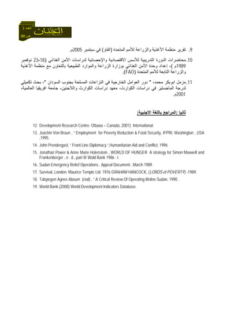 90 ‫ص‬
‫اﻟﻌﺪد‬3
9.‫اﻟﻤﺘﺤﺪة‬ ‫ﻟﻸﻣﻢ‬ ‫واﻟﺰراﻋﺔ‬ ‫اﻷﻏﺬﻳﺔ‬ ‫ﻣﻨﻈﻤﺔ‬ ‫ﺗﻘﺮﻳﺮ‬)‫اﻟﻔﺎو‬(‫ﺳﺒﺘﻤﺒﺮ‬ ‫ﻓﻲ‬2005‫م‬.
10.‫ﻣﺤﺎﺿﺮا‬‫اﻟﻐﺬاﺋﻲ‬ ‫اﻷﻣﻦ‬ ‫ﻟﺪراﺳﺎت‬ ‫واﻹﺣﺼﺎﺋﻴﺔ‬ ‫اﻻﻗﺘﺼﺎدﻳﺔ‬ ‫ﻟﻸﺳﺲ‬ ‫اﻟﺘﺪرﻳﺒﻴﺔ‬ ‫اﻟﺪورة‬ ‫ت‬)18-23‫ﻧﻮﻓﻤﺒﺮ‬
1989‫م‬(‫اﻷﻏﺬﻳﺔ‬ ‫ﻣﻨﻈﻤﺔ‬ ‫ﻣﻊ‬ ‫ﺑﺎﻟﺘﻌﺎون‬ ‫اﻟﻄﺒﻴﻌﻴﺔ‬ ‫واﻟﻤﻮارد‬ ‫اﻟﺰراﻋﺔ‬ ‫ﺑﻮزارة‬ ‫اﻟﻐﺬاﺋﻲ‬ ‫اﻷﻣﻦ‬ ‫وﺣﺪة‬ ‫إﻋﺪاد‬ ،
‫اﻟﻤﺘﺤﺪة‬ ‫ﻟﻸﻣﻢ‬ ‫اﻟﺘﺎﺑﻌﺔ‬ ‫واﻟﺰراﻋﺔ‬)FAO.(
11.،‫ﻣﺤﻤﺪ‬ ‫اﺑﻮﺑﻜﺮ‬ ‫ﻣﺰﻣﻞ‬"‫ﻓ‬ ‫اﻟﺨﺎرﺟﻴﺔ‬ ‫اﻟﻌﻮاﻣﻞ‬ ‫دور‬‫اﻟﺴﻮدان‬ ‫ﺑﺠﻨﻮب‬ ‫اﻟﻤﺴﻠﺤﺔ‬ ‫اﻟﻨﺰاﻋﺎت‬ ‫ﻲ‬"‫ﺗﻜﻤﻴﻠﻲ‬ ‫ﺑﺤﺚ‬ ،
،‫اﻟﻌﺎﻟﻤﻴﺔ‬ ‫اﻓﺮﻳﻘﻴﺎ‬ ‫ﺟﺎﻣﻌﺔ‬ ،‫واﻟﻼﺟﺌﻴﻦ‬ ‫اﻟﻜﻮارث‬ ‫دراﺳﺎت‬ ‫ﻣﻌﻬﺪ‬ ،‫اﻟﻜﻮارث‬ ‫دراﺳﺎت‬ ‫ﻓﻲ‬ ‫اﻟﻤﺎﺟﺴﺘﻴﺮ‬ ‫ﻟﺪرﺟﺔ‬
2001‫م‬.
‫ﺛﺎﻧﻴﺎ‬:‫اﻷﺟﻨﺒﻴﺔ‬ ‫ﺑﺎﻟﻠﻐﺔ‬ ‫اﻟﻤﺮاﺟﻊ‬:
12. Development Research Centre- Ottawa – Canada, 2001). International.
13. Joachin Von Braun , “ Employment for Poverty Reduction & Food Security, IFPRI, Washington , USA
,1995.
14. John Prendergast, “ Front Line Diplomacy “,Humanitarian Aid and Conflict, 1996
15. Jonathan Power & Anne Marie Holenstein , WORLD OF HUNGER A strategy for Simon Maxwell and
Frankenberger , n . d., part III Wold Bank 1986 : I.
16. Sudan Emergency Relief Operations . Appeal Document , March 1989.
17. Survival, London: Maurice Temple Ltd. 1976 GRAHAM HANCOCK, (LORDS of POVERTY) -1989.
18. Tabyiegen Agnes Aboum (etal) , “ A Critical Review Of Operating lifeline Sudan, 1990 .
19. World Bank.(2008) World Development Indicators Database.
 
