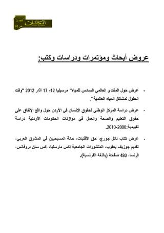 92 ‫ص‬
‫اﻟﻌﺪد‬3
‫ﻋﺮوض‬‫أﺑﺤﺎث‬‫و‬‫ﻣﺆﺗﻤﺮات‬‫و‬‫وآﺘﺐ‬ ‫دراﺳﺎت‬:
-‫ﺣﻮل‬ ‫ﻋﺮض‬‫ﻟﻠﻤﻴﺎﻩ‬ ‫اﻟﺴﺎدس‬ ‫اﻟﻌﺎﻟﻤﻲ‬ ‫اﻟﻤﻨﺘﺪى‬"‫ﻣﺮﺳﻴﻠﻴﺎ‬12-17‫ﺁذار‬2012"‫وﻗﺖ‬
‫اﻟﻌﺎﻟﻤﻴﺔ‬ ‫اﻟﻤﻴﺎﻩ‬ ‫ﻟﻤﺸﺎآﻞ‬ ‫اﻟﺤﻠﻮل‬."
-‫دراﺳ‬ ‫ﻋﺮض‬‫ﻋﻠﻰ‬ ‫اﻹﻧﻔﺎق‬ ‫واﻗﻊ‬ ‫ﺣﻮل‬ ‫اﻷردن‬ ‫ﻓﻲ‬ ‫اﻹﻧﺴﺎن‬ ‫ﻟﺤﻘﻮق‬ ‫اﻟﻮﻃﻨﻲ‬ ‫اﻟﻤﺮآﺰ‬ ‫ﺔ‬
‫دراﺳﺔ‬ ‫اﻷردﻧﻴﺔ‬ ‫اﻟﺤﻜﻮﻣﺎت‬ ‫ﻣﻮازﻧﺎت‬ ‫ﻓﻲ‬ ‫واﻟﻌﻤﻞ‬ ‫واﻟﺼﺤﺔ‬ ‫اﻟﺘﻌﻠﻴﻢ‬ ‫ﺣﻘﻮق‬
‫ﺗﻘﻴﻴﻤﻴﺔ‬:2000-2010.
-،‫اﻟﻌﺮﺑﻲ‬ ‫اﻟﻤﺸﺮق‬ ‫ﻓﻲ‬ ‫اﻟﻤﺴﻴﺤﻴﻴﻦ‬ ‫ﺣﺎﻟﺔ‬ ،‫اﻷﻗﻠﻴﺎت‬ ‫ﺣﻖ‬ ،‫ﺟﻮرج‬ ‫ﻧﺎﺋﻞ‬ ‫آﺘﺎب‬ ‫ﻋﺮض‬
‫ﻣﺎرﺳﻠﻴ‬ ‫إآﺲ‬ ‫اﻟﺠﺎﻣﻌﻴﺔ‬ ‫اﻟﻤﻨﺸﻮرات‬ ،‫ﻳﻌﻘﻮب‬ ‫ﺟﻮزﻳﻒ‬ ‫ﺗﻘﺪﻳﻢ‬،‫ﺑﺮوﻓﺎﻧﺲ‬ ‫ﺳﺎن‬ ‫إآﺲ‬ ،‫ﺎ‬
،‫ﻓﺮﻧﺴﺎ‬480‫ﺻﻔﺤﺔ‬)‫اﻟﻔﺮﻧﺴﻴﺔ‬ ‫ﺑﺎﻟﻠﻐﺔ‬.(
 