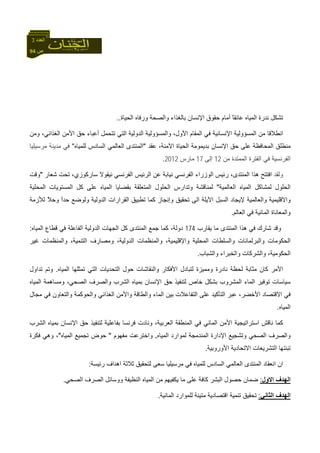 94 ‫ص‬
‫اﻟﻌﺪد‬3
‫اﻟﺤﻴﺎة‬ ‫ورﻓﺎﻩ‬ ‫واﻟﺼﺤﺔ‬ ‫ﺑﺎﻟﻐﺬاء‬ ‫اﻹﻧﺴﺎن‬ ‫ﺣﻘﻮق‬ ‫أﻣﺎم‬ ً‫ﺎ‬‫ﻋﺎﺋﻘ‬ ‫اﻟﻤﻴﺎﻩ‬ ‫ﻧﺪرة‬ ‫ﺗﺸﻜﻞ‬..
‫اﻟ‬ ‫ﻣﻦ‬ ‫اﻧﻄﻼﻗﺎ‬‫وﻣﻦ‬ ،‫اﻟﻐﺬاﺋﻲ‬ ‫اﻷﻣﻦ‬ ‫ﺣﻖ‬ ‫أﻋﺒﺎء‬ ‫ﺗﺘﺤﻤﻞ‬ ‫اﻟﺘﻲ‬ ‫اﻟﺪوﻟﻴﺔ‬ ‫واﻟﻤﺴﺆوﻟﻴﺔ‬ ،‫اﻷول‬ ‫اﻟﻤﻘﺎم‬ ‫ﻓﻲ‬ ‫اﻹﻧﺴﺎﻧﻴﺔ‬ ‫ﻤﺴﺆوﻟﻴﺔ‬
‫ﻋﻘﺪ‬ ،‫اﻵﻣﻨﺔ‬ ‫اﻟﺤﻴﺎة‬ ‫ﺑﺪﻳﻤﻮﻣﺔ‬ ‫اﻹﻧﺴﺎن‬ ‫ﺣﻖ‬ ‫ﻋﻠﻰ‬ ‫اﻟﻤﺤﺎﻓﻈﺔ‬ ‫ﻣﻨﻄﻠﻖ‬"‫ﻟﻠﻤﻴﺎﻩ‬ ‫اﻟﺴﺎدس‬ ‫اﻟﻌﺎﻟﻤﻲ‬ ‫اﻟﻤﻨﺘﺪى‬"‫ﻣﺮﺳﻴﻠﻴﺎ‬ ‫ﻣﺪﻳﻨﺔ‬ ‫ﻓﻲ‬
‫ﻣﻦ‬ ‫اﻟﻤﻤﺘﺪة‬ ‫اﻟﻔﺘﺮة‬ ‫ﻓﻲ‬ ‫اﻟﻔﺮﻧﺴﻴﺔ‬12‫إﻟﻰ‬17‫ﻣﺎرس‬2012.
‫وﻟﻘﺪ‬‫ا‬،‫ﺳﺎرآﻮزي‬ ‫ﻧﻴﻘﻮﻻ‬ ‫اﻟﻔﺮﻧﺴﻲ‬ ‫اﻟﺮﺋﻴﺲ‬ ‫ﻋﻦ‬ ‫ﻧﻴﺎﺑﺔ‬ ‫اﻟﻔﺮﻧﺴﻲ‬ ‫اﻟﻮزراء‬ ‫رﺋﻴﺲ‬ ،‫اﻟﻤﻨﺘﺪى‬ ‫هﺬا‬ ‫ﻓﺘﺘﺢ‬‫ﺷﻌﺎر‬ ‫ﺗﺤﺖ‬"‫وﻗﺖ‬
‫اﻟﻌﺎﻟﻤﻴﺔ‬ ‫اﻟﻤﻴﺎﻩ‬ ‫ﻟﻤﺸﺎآﻞ‬ ‫اﻟﺤﻠﻮل‬"‫اﻟﻤﺤﻠﻴﺔ‬ ‫اﻟﻤﺴﺘﻮﻳﺎت‬ ‫آﻞ‬ ‫ﻋﻠﻰ‬ ‫اﻟﻤﻴﺎﻩ‬ ‫ﺑﻘﻀﺎﻳﺎ‬ ‫اﻟﻤﺘﻌﻠﻘﺔ‬ ‫اﻟﺤﻠﻮل‬ ‫وﺗﺪارس‬ ‫ﻟﻤﻨﺎﻗﺸﺔ‬
‫آﻤﺎ‬ ‫وإﻧﺠﺎز‬ ‫ﺗﺤﻘﻴﻖ‬ ‫اﻟﻰ‬ ‫اﻵﻳﻠﺔ‬ ‫اﻟﺴﺒﻞ‬ ‫ﻹﻳﺠﺎد‬ ‫واﻟﻌﺎﻟﻤﻴﺔ‬ ‫واﻻﻗﻠﻴﻤﻴﺔ‬‫ﻟﻸزﻣﺔ‬ ً‫ﻼ‬‫وﺣ‬ ً‫ا‬‫ﺣﺪ‬ ‫وﻟﻮﺿﻊ‬ ‫اﻟﺪوﻟﻴﺔ‬ ‫اﻟﻘﺮارات‬ ‫ﺗﻄﺒﻴﻖ‬
‫اﻟﻌﺎﻟﻢ‬ ‫ﻓﻲ‬ ‫اﻟﻤﺎﺋﻴﺔ‬ ‫واﻟﻤﻌﺎﻧﺎة‬.
‫ﻳﻘﺎرب‬ ‫ﻣﺎ‬ ‫اﻟﻤﻨﺘﺪى‬ ‫هﺬا‬ ‫ﻓﻲ‬ ‫ﺷﺎرك‬ ‫وﻗﺪ‬174،‫دوﻟﺔ‬‫اﻟﻤﻴﺎﻩ‬ ‫ﻗﻄﺎع‬ ‫ﻓﻲ‬ ‫اﻟﻔﺎﻋﻠﺔ‬ ‫اﻟﺪوﻟﻴﺔ‬ ‫اﻟﺠﻬﺎت‬ ‫آﻞ‬ ‫اﻟﻤﻨﺘﺪى‬ ‫ﺟﻤﻊ‬ ‫آﻤﺎ‬:
‫ا‬ ‫وﻣﺼﺎرف‬ ،‫اﻟﺪوﻟﻴﺔ‬ ‫واﻟﻤﻨﻈﻤﺎت‬ ،‫واﻹﻗﻠﻴﻤﻴﺔ‬ ‫اﻟﻤﺤﻠﻴﺔ‬ ‫واﻟﺴﻠﻄﺎت‬ ‫واﻟﺒﺮﻟﻤﺎﻧﺎت‬ ‫اﻟﺤﻜﻮﻣﺎت‬‫ﻏﻴﺮ‬ ‫واﻟﻤﻨﻈﻤﺎت‬ ،‫ﻟﺘﻨﻤﻴﺔ‬
‫واﻟﺸﺒﺎب‬ ‫واﻟﺨﺒﺮاء‬ ‫واﻟﺸﺮآﺎت‬ ،‫اﻟﺤﻜﻮﻣﻴﺔ‬.
‫اﻷﻣﺮ‬‫اﻷﻓﻜﺎر‬ ‫ﻟﺘﺒﺎدل‬ ‫وﻣﻤﻴﺰة‬ ‫ﻧﺎدرة‬ ‫ﻟﺤﻈﺔ‬ ‫ﻣﺜﺎﺑﺔ‬ ‫آﺎن‬‫اﻟﻤﻴﺎﻩ‬ ‫ﺗﻤﺜﻠﻬﺎ‬ ‫اﻟﺘﻲ‬ ‫اﻟﺘﺤﺪﻳﺎت‬ ‫ﺣﻮل‬ ‫واﻟﻨﻘﺎﺷﺎت‬.‫ﺗﺪاول‬ ‫وﺗﻢ‬
‫اﻟﻤﺸﺮوب‬ ‫اﻟﻤﺎء‬ ‫ﺗﻮﻓﻴﺮ‬ ‫ﺳﻴﺎﺳﺎت‬‫اﻟﻤﻴﺎﻩ‬ ‫وﻣﺴﺎهﻤﺔ‬ ،‫اﻟﺼﺤﻲ‬ ‫واﻟﺼﺮف‬ ‫اﻟﺸﺮب‬ ‫ﺑﻤﻴﺎﻩ‬ ‫اﻹﻧﺴﺎن‬ ‫ﺣﻖ‬ ‫ﻟﺘﻨﻔﻴﺬ‬ ‫ﺧﺎص‬ ‫ﺑﺸﻜﻞ‬
،‫اﻷﺧﻀﺮ‬ ‫اﻻﻗﺘﺼﺎد‬ ‫ﻓﻲ‬‫واﻟﺘﻌﺎون‬ ‫واﻟﺤﻮآﻤﺔ‬ ‫اﻟﻐﺬاﺋﻲ‬ ‫واﻷﻣﻦ‬ ‫واﻟﻄﺎﻗﺔ‬ ‫اﻟﻤﺎء‬ ‫ﺑﻴﻦ‬ ‫اﻟﺘﻔﺎﻋﻼت‬ ‫ﻋﻠﻰ‬ ‫اﻟﺘﺄآﻴﺪ‬ ‫ﻋﺒﺮ‬‫ﻣﺠﺎل‬ ‫ﻓﻲ‬
‫اﻟﻤﻴﺎﻩ‬.
‫اﻟﻌﺮﺑﻴﺔ‬ ‫اﻟﻤﻨﻄﻘﺔ‬ ‫ﻓﻲ‬ ‫اﻟﻤﺎﺋﻲ‬ ‫اﻷﻣﻦ‬ ‫اﺳﺘﺮاﺗﻴﺠﻴﺔ‬ ‫ﻧﺎﻗﺶ‬ ‫آﻤﺎ‬،‫و‬‫اﻟﺸﺮب‬ ‫ﺑﻤﻴﺎﻩ‬ ‫اﻹﻧﺴﺎن‬ ‫ﺣﻖ‬ ‫ﻟﺘﻨﻔﻴﺬ‬ ‫ﺑﻔﺎﻋﻠﻴﺔ‬ ‫ﻓﺮﻧﺴﺎ‬ ‫ﻧﺎدت‬
‫ﻟﻤ‬ ‫اﻟﻤﻨﺪﻣﺠﺔ‬ ‫اﻹدارة‬ ‫وﺗﺸﺠﻴﻊ‬ ‫اﻟﺼﺤﻲ‬ ‫واﻟﺼﺮف‬‫اﻟﻤﻴﺎﻩ‬ ‫ﻮارد‬.‫ﻣﻔﻬﻮم‬ ‫واﺧﺘﺮﻋﺖ‬"‫اﻟﻤﻴﺎﻩ‬ ‫ﺗﺠﻤﻴﻊ‬ ‫ﺣﻮض‬"‫ﻓﻜﺮة‬ ‫وهﻲ‬ ،
‫اﻷوروﺑﻴﺔ‬ ‫اﻻﺗﺤﺎدﻳﺔ‬ ‫اﻟﺘﺸﺮﻳﻌﺎت‬ ‫ﺗﺒﻨﺘﻬﺎ‬.
‫رﺋﻴﺴﺔ‬ ‫اهﺪاف‬ ‫ﺛﻼﺛﺔ‬ ‫ﻟﺘﺤﻘﻴﻖ‬ ‫ﺳﻌﻰ‬ ‫ﻣﺮﺳﻴﻠﻴﺎ‬ ‫ﻓﻲ‬ ‫ﻟﻠﻤﻴﺎﻩ‬ ‫اﻟﺴﺎدس‬ ‫اﻟﻌﺎﻟﻤﻲ‬ ‫اﻟﻤﻨﺘﺪى‬ ‫اﻧﻌﻘﺎد‬ ‫ان‬:
‫اﻻول‬ ‫اﻟﻬﺪف‬:‫اﻟﺼﺮف‬ ‫ووﺳﺎﺋﻞ‬ ‫اﻟﻨﻈﻴﻔﺔ‬ ‫اﻟﻤﻴﺎﻩ‬ ‫ﻣﻦ‬ ‫ﻳﻜﻔﻴﻬﻢ‬ ‫ﻣﺎ‬ ‫ﻋﻠﻰ‬ ‫آﺎﻓﺔ‬ ‫اﻟﺒﺸﺮ‬ ‫ﺣﺼﻮل‬ ‫ﺿﻤﺎن‬‫اﻟﺼﺤﻲ‬.
‫اﻟﺜﺎﻧﻲ‬ ‫اﻟﻬﺪف‬:‫اﻟﻤﺎﺋﻴﺔ‬ ‫ﻟﻠﻤﻮارد‬ ‫ﻣﺘﻴﻨﺔ‬ ‫اﻗﺘﺼﺎدﻳﺔ‬ ‫ﺗﻨﻤﻴﺔ‬ ‫ﺗﺤﻘﻴﻖ‬.
 