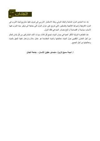 96 ‫ص‬
‫اﻟﻌﺪد‬3
6-‫دﻋﺎ‬‫اﻟﻤﻨﺘﺪى‬‫ﻓﻲ‬ ‫اﻟﺸﺮب‬ ‫ﻟﻤﻴﺎﻩ‬ ‫ﻣﺸﺎرﻳﻊ‬ ‫ﺗﻨﻔﻴﺬ‬ ‫ﺗﻤﻮﻳﻞ‬ ‫إﻟﻰ‬ ‫اﻻورﺑﻲ‬ ‫اﻻﺳﺘﺜﻤﺎر‬ ‫وﺑﻨﻚ‬ ‫اﻟﺪوﻟﻲ‬ ‫واﻟﺒﻨﻚ‬ ‫اﻟﻤﺎﻧﺤﺔ‬ ‫اﻟﺪول‬
‫اﻟﺪ‬‫ﻓﻴﻬﺎ‬ ‫اﻟﺸﺮب‬ ‫ﻣﻴﺎﻩ‬ ‫ﺗﻮﻓﻴﺮ‬ ‫اﻟﻰ‬ ‫ﺑﺤﺎﺟﺔ‬ ‫اﻟﺘﻲ‬ ‫اﻟﺪول‬ ‫ﻋﺮش‬ ‫ﻋﻠﻰ‬ ‫ﺗﺘﺮﺑﻊ‬ ‫،اﻟﺘﻲ‬ ‫وﻓﻠﺴﻄﻴﻦ‬ ‫اﻟﻼﺗﻴﻨﻴﺔ‬ ‫واﻣﻴﺮآﻴﺎ‬ ‫اﻻﻓﺮﻳﻘﻴﺔ‬ ‫ول‬
‫اﻟﺪول‬ ‫ﺗﻠﻠﻚ‬ ‫ﻓﻲ‬ ‫اﻟﻤﻴﺎﻩ‬ ‫ﻣﺼﺎدر‬ ‫ﻟﺸﺢ‬ ‫أو‬ ‫اﻗﺘﺼﺎدﻳﺔ‬ ‫أو‬ ‫ﺳﻴﺎﺳﻴﺔ‬ ‫ﻷﺳﺒﺎب‬.
‫ﺑ‬ ‫آﻞ‬ ‫ﻣﻦ‬ ‫اﻟﻤﺸﺎرآﻴﻦ‬ ‫ﺁﻻف‬ ‫ﺳﻨﻮات‬ ‫ﺛﻼث‬ ‫آﻞ‬ ‫ﺗﺠﻤﻊ‬ ،‫اﻟﻤﻴﺎﻩ‬ ‫ﻣﻴﺪان‬ ‫ﻓﻲ‬ ‫أهﻤﻴﺔ‬ ‫اﻷآﺜﺮ‬ ‫اﻟﺪوﻟﻴﺔ‬ ‫اﻟﺘﻈﺎهﺮة‬ ‫هﺬﻩ‬‫اﻟﻌﺎﻟﻢ‬ ‫ﻠﺪان‬
‫ﺑﺎﻟﻤﻴﺎﻩ‬ ‫ﻟﻠﺤﻖ‬ ‫ﺗﻨﻔﻴﺬا‬ ‫وازدهﺎر‬ ‫ﺳﻼم‬ ‫ﻋﺎﻣﻞ‬ ‫هﻮ‬ ‫اﻟﻤﺘﻘﺎﺳﻤﺔ‬ ‫واﻟﻤﻴﺎﻩ‬ ‫ﻣﻌﺎﻟﺠﺘﻬﺎ‬ ،‫اﻟﻤﻴﺎﻩ‬ ‫ﺣﻮل‬ ‫اﻹﻗﻠﻴﻤﻲ‬ ‫اﻟﺘﻌﺎون‬ ‫أﺟﻞ‬ ‫ﻣﻦ‬
‫اﻟﺠﻤﻴﻊ‬ ‫أﺟﻞ‬ ‫ﻣﻦ‬ ‫وﻣﻌﺎﻟﺠﺘﻬﺎ‬..
‫أ‬.‫اﻟﺰﻳﻦ‬ ‫ﺳﻤﻴﺢ‬ ‫أﻣﻴﻤﺔ‬/‫اﻻﻧﺴﺎن‬ ‫ﺣﻘﻮق‬ ‫ﻣﺎﺟﺴﺘﻴﺮ‬-‫اﻟﺠﻨﺎن‬ ‫ﺟﺎﻣﻌﺔ‬
 