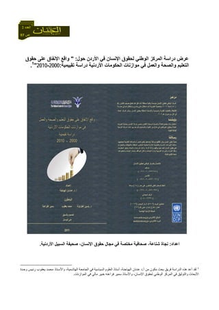 97 ‫ص‬
‫اﻟﻌﺪد‬3
‫اﻹﻧﺴﺎن‬ ‫ﻟﺤﻘﻮق‬ ‫اﻟﻮﻃﻨﻲ‬ ‫اﻟﻤﺮآﺰ‬ ‫دراﺳﺔ‬ ‫ﻋﺮض‬‫اﻷردن‬ ‫ﻓﻲ‬‫ﺣﻮل‬:"‫ﺣﻘﻮق‬ ‫ﻋﻠﻰ‬ ‫اﻹﻧﻔﺎق‬ ‫واﻗﻊ‬
‫ﺗﻘﻴﻴﻤﻴﺔ‬ ‫دراﺳﺔ‬ ‫اﻷردﻧﻴﺔ‬ ‫اﻟﺤﻜﻮﻣﺎت‬ ‫ﻣﻮازﻧﺎت‬ ‫ﻓﻲ‬ ‫واﻟﻌﻤﻞ‬ ‫واﻟﺼﺤﺔ‬ ‫اﻟﺘﻌﻠﻴﻢ‬:2000-2010"1
.
‫اﻋﺪاد‬:‫اﻟﺴﺒﻴﻞ‬ ‫ﺻﺤﻴﻔﺔ‬ ،‫اﻹﻧﺴﺎن‬ ‫ﺣﻘﻮق‬ ‫ﻣﺠﺎل‬ ‫ﻓﻲ‬ ‫ﻣﺨﺘﺼﺔ‬ ‫ﺻﺤﺎﻓﻴﺔ‬ ،‫ﺷﻨﺎﻋﺔ‬ ‫ﻧﺠﺎة‬‫اﻷردﻧﻴﺔ‬.
1
‫اﻟﺪراﺳﺔ‬ ‫هﺬﻩ‬ ‫أﻋﺪ‬ ‫ﻟﻘﺪ‬‫أ‬ ‫ﻣﻦ‬ ‫ﻣﻜﻮن‬ ‫ﺑﺤﺚ‬ ‫ﻓﺮﻳﻖ‬.‫و‬ ‫ﻴﺲ‬‫رﺋ‬ ‫ﻮب‬‫ﻳﻌﻘ‬ ‫ﺪ‬‫ﻣﺤﻤ‬ ‫ﺘﺎذ‬‫واﻷﺳ‬ ،‫ﻤﻴﺔ‬‫اﻟﻬﺎﺷ‬ ‫ﺔ‬‫اﻟﺠﺎﻣﻌ‬ ‫ﻓﻲ‬ ‫اﻟﺴﻴﺎﺳﻴﺔ‬ ‫اﻟﻌﻠﻮم‬ ‫أﺳﺘﺎذ‬ ،‫اﻟﻬﻴﺎﺟﻨﺔ‬ ‫ﻋﺪﻧﺎن‬ ‫د‬‫ﺪة‬‫ﺣ‬
‫اﻟﻤﻮازﻧﺎت‬ ‫ﻓﻲ‬ ‫ﻣﺎﻟﻲ‬ ‫ﺧﺒﻴﺮ‬ ‫ﻓﺮاﻋﻨﻪ‬ ‫ﺳﻤﻴﺮ‬ ‫واﻷﺳﺘﺎذ‬ ،‫اﻹﻧﺴﺎن‬ ‫ﻟﺤﻘﻮق‬ ‫اﻟﻮﻃﻨﻲ‬ ‫اﻟﻤﺮآﺰ‬ ‫ﻓﻲ‬ ‫واﻟﺘﻮﺛﻴﻖ‬ ‫اﻷﺑﺤﺎث‬.
 